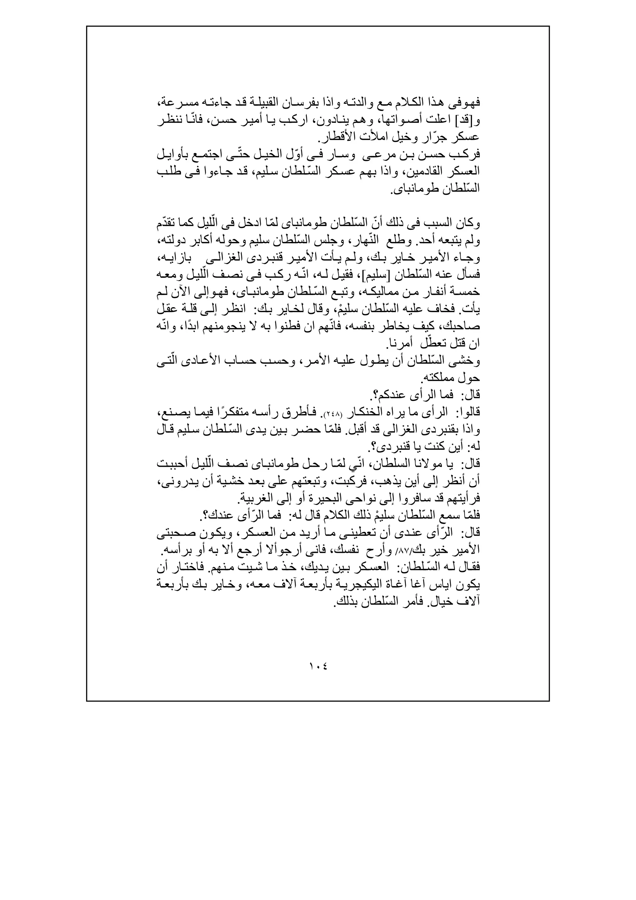 ١٠٤
‫فھ‬‫وفى‬‫ا‬‫بفرس‬ ‫واذا‬ ‫ه‬ ‫والدت‬ ‫ع‬‫م‬ ‫الم‬‫الك‬ ‫ذا‬‫ھ‬‫جاء‬ ‫د‬‫ق‬ ‫ة‬‫القبيل‬ ‫ن‬‫ه‬‫ت‬‫رع‬ ‫مس‬‫ة‬،
‫و‬]‫قد‬[‫ا‬‫واتھ‬‫أص‬ ‫علت‬‫ا‬،‫ادون‬‫ين‬ ‫م‬‫وھ‬،‫حس‬ ‫ر‬‫أمي‬ ‫ا‬‫ي‬ ‫ب‬‫ارك‬‫ن‬،‫فا‬ّ‫ن‬‫ر‬‫ننظ‬ ‫ا‬
‫عسكر‬ّ‫ر‬‫ج‬‫ار‬‫ا‬ ‫وخيل‬‫مألت‬‫األقطار‬.
‫ف‬‫ن‬ ‫ب‬ ‫ن‬ ‫حس‬ ‫ب‬ ‫رك‬‫ى‬ ‫مرع‬‫ار‬ ‫وس‬‫ى‬ ‫ف‬ّ‫و‬‫أ‬ّ‫ت‬‫ح‬ ‫ل‬ ‫الخي‬ ‫ل‬‫ى‬‫بأوا‬ ‫ع‬ ‫اجتم‬‫ي‬‫ل‬
‫القادمين‬ ‫العسكر‬،ّ‫س‬‫ال‬ ‫كر‬‫عس‬ ‫م‬‫بھ‬ ‫واذا‬‫ليم‬‫س‬ ‫لطان‬،‫اءوا‬‫ج‬ ‫د‬‫ق‬‫ى‬‫ف‬‫ب‬‫طل‬
ّ‫س‬‫ال‬‫لطان‬‫طومانباى‬.
‫و‬‫كان‬‫السبب‬‫فى‬ّ‫أن‬ ‫ذلك‬ّ‫س‬‫ال‬‫لطان‬‫طومانباى‬ّ‫م‬‫ل‬‫ا‬‫ادخل‬‫فى‬ّ‫ال‬ّ‫د‬‫تق‬ ‫كما‬ ‫ليل‬‫م‬
‫أحد‬ ‫يتبعه‬ ‫ولم‬.ّ‫ن‬‫ال‬ ‫وطلع‬‫ھار‬،‫و‬ّ‫س‬‫ال‬ ‫جلس‬‫دولته‬ ‫أكابر‬ ‫وحوله‬ ‫سليم‬ ‫لطان‬،
‫األ‬ ‫اء‬ ‫وج‬‫ك‬ ‫ب‬ ‫اير‬ ‫خ‬ ‫ر‬ ‫مي‬،‫ق‬ ‫ر‬ ‫األمي‬ ‫أت‬ ‫ي‬ ‫م‬ ‫ول‬‫رد‬ ‫نب‬‫ى‬‫ى‬ ‫الغزال‬‫ه‬ ‫بازاي‬،
ّ‫س‬‫ال‬ ‫عنه‬ ‫فسأل‬‫لطان‬]‫سليم‬[،‫ه‬‫ل‬ ‫ل‬‫فقي‬،ّ‫ن‬‫ا‬‫ب‬‫رك‬ ‫ه‬‫ى‬‫ف‬ّ‫ال‬ ‫ف‬‫نص‬‫لي‬‫ه‬‫ومع‬ ‫ل‬
‫ه‬ ‫مماليك‬ ‫ن‬ ‫م‬ ‫ار‬ ‫أنف‬ ‫ة‬ ‫خمس‬،ّ‫س‬‫ال‬ ‫ع‬ ‫وتب‬‫لطان‬،‫اى‬ ‫طومانب‬‫فھ‬‫و‬‫إلى‬‫م‬ ‫ل‬ ‫اآلن‬
‫يأت‬.ّ‫س‬‫ال‬ ‫عليه‬ ‫فخاف‬ْ‫م‬‫سلي‬ ‫لطان‬،‫ك‬‫ب‬ ‫اير‬‫لخ‬ ‫وقال‬:‫ان‬‫ظ‬‫ر‬‫ى‬‫إل‬‫ل‬‫عق‬ ‫ة‬‫قل‬
‫صاحبك‬،‫بنفسه‬ ‫يخاطر‬ ‫كيف‬،ّ‫ن‬‫فا‬‫ينج‬ ‫ال‬ ‫به‬ ‫فطنوا‬ ‫ان‬ ‫ھم‬‫و‬ً‫د‬‫اب‬ ‫منھم‬‫ا‬،ّ‫ن‬‫وا‬‫ه‬
ّ‫تعط‬ ‫قتل‬ ‫ان‬‫ل‬‫أمرنا‬.
ّ‫س‬‫ال‬ ‫وخشى‬‫ر‬‫األم‬ ‫ه‬‫علي‬ ‫ول‬‫يط‬ ‫أن‬ ‫لطان‬،‫اد‬‫األع‬ ‫اب‬‫حس‬ ‫ب‬‫وحس‬‫ى‬ّ‫ال‬‫ت‬‫ى‬
‫مملكته‬ ‫حول‬.
‫قال‬:‫عندكم‬ ‫الرأى‬ ‫فما‬‫؟‬.
‫قالوا‬:‫ار‬‫الخنك‬ ‫يراه‬ ‫ما‬ ‫الرأى‬)٢٤٨(.‫ف‬‫م‬ ‫ه‬‫رأس‬ ‫أطرق‬‫ت‬ً‫ر‬‫فك‬‫نع‬‫يص‬ ‫ا‬‫فيم‬ ‫ا‬،
‫بق‬ ‫واذا‬‫نبرد‬‫ى‬‫الغزالى‬‫أقبل‬ ‫قد‬.ّ‫م‬‫فل‬ّ‫س‬‫ال‬ ‫دى‬‫ي‬ ‫ين‬‫ب‬ ‫ر‬‫حض‬ ‫ا‬‫ال‬‫ق‬ ‫ليم‬‫س‬ ‫لطان‬
‫له‬:‫قنبردى‬ ‫يا‬ ‫كنت‬ ‫أين‬‫؟‬.
‫قال‬:‫السلطان‬ ‫موالنا‬ ‫يا‬،ّ‫ن‬‫ا‬‫ي‬ّ‫م‬‫ل‬‫رح‬ ‫ا‬‫ل‬‫اى‬‫طومانب‬ّ‫ال‬ ‫ف‬‫نص‬‫ت‬‫أحبب‬ ‫ل‬‫لي‬
‫أنظر‬ ‫أن‬‫إلى‬‫يذھب‬ ‫أين‬،‫فركبت‬،‫عل‬ ‫وتبعتھم‬‫ى‬‫درو‬‫ي‬ ‫أن‬ ‫ية‬‫خش‬ ‫د‬‫بع‬‫ن‬‫ى‬،
‫سافروا‬ ‫قد‬ ‫فرأيتھم‬‫إلى‬‫ن‬‫و‬‫اح‬‫ى‬‫أ‬ ‫البحيرة‬‫و‬‫إلى‬‫الغربية‬.
ّ‫م‬‫فل‬ّ‫س‬‫ال‬ ‫سمع‬ ‫ا‬ْ‫م‬‫سلي‬ ‫لطان‬‫له‬ ‫قال‬ ‫الكالم‬ ‫ذلك‬:ّ‫ر‬‫ال‬ ‫فما‬‫أ‬‫عندك‬ ‫ى‬‫؟‬.
‫قال‬:ّ‫ر‬‫ال‬‫د‬‫عن‬ ‫أى‬‫ى‬‫تعطين‬ ‫أن‬‫ى‬‫م‬ ‫د‬‫أري‬ ‫ا‬‫م‬‫كر‬‫العس‬ ‫ن‬،‫ون‬‫ويك‬‫حبتى‬‫ص‬
‫خ‬ ‫األمير‬‫بك‬ ‫ير‬/٨٧/‫نفسك‬ ‫وأرح‬،‫فان‬‫ى‬‫أرج‬‫و‬‫أ‬ ‫به‬ ‫أال‬ ‫أرجع‬ ‫أال‬‫و‬‫برأسه‬.
ّ‫س‬‫ال‬ ‫ه‬‫ل‬ ‫ال‬‫فق‬‫لطان‬:‫ديك‬‫ي‬ ‫ين‬‫ب‬ ‫كر‬‫العس‬،‫ش‬ ‫ا‬‫م‬ ‫ذ‬‫خ‬‫ي‬‫نھم‬‫م‬ ‫ت‬.‫أن‬ ‫ار‬ ‫فاخت‬
‫اياس‬ ‫يكون‬‫اليك‬ ‫اة‬‫آغ‬ ‫آغا‬‫ي‬‫ه‬‫مع‬ ‫آالف‬ ‫ة‬‫بأربع‬ ‫ة‬‫جري‬،‫ة‬‫بأربع‬ ‫ك‬‫ب‬ ‫اير‬‫وخ‬
‫خيال‬ ‫آالف‬.ّ‫س‬‫ال‬ ‫فأمر‬‫بذلك‬ ‫لطان‬.
 