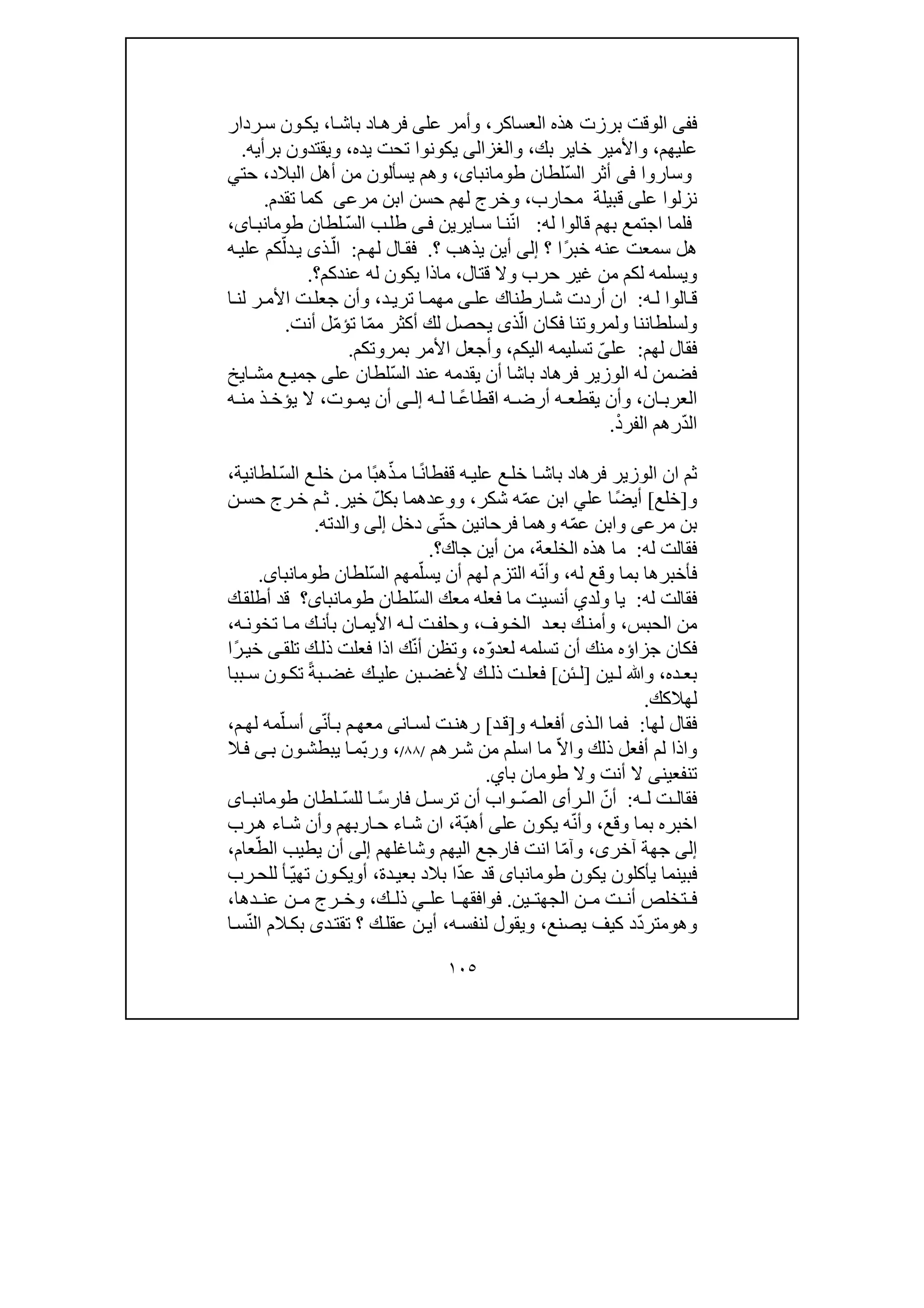 ١٠٥
‫ف‬‫فى‬‫العساكر‬ ‫ھذه‬ ‫برزت‬ ‫الوقت‬،‫عل‬ ‫وأمر‬‫ى‬‫ا‬‫باش‬ ‫اد‬‫فرھ‬،‫ردار‬‫س‬ ‫ون‬‫يك‬
‫عليھم‬،‫بك‬ ‫خاير‬ ‫واألمير‬،‫و‬‫الغزالى‬‫يده‬ ‫تحت‬ ‫يكونوا‬،‫وي‬‫ق‬‫ت‬‫برأيه‬ ‫دون‬.
‫و‬‫ساروا‬‫فى‬ّ‫س‬‫ال‬ ‫أثر‬‫لطان‬،‫طومانباى‬‫البالد‬ ‫أھل‬ ‫من‬ ‫يسألون‬ ‫وھم‬،‫حت‬‫ي‬
‫عل‬ ‫نزلوا‬‫ى‬‫محارب‬ ‫قبيلة‬،‫ابن‬ ‫حسن‬ ‫لھم‬ ‫وخرج‬‫مرعى‬‫تقدم‬ ‫كما‬.
‫له‬ ‫قالوا‬ ‫بھم‬ ‫اجتمع‬ ‫فلما‬:ّ‫ن‬‫ا‬‫ن‬‫ا‬‫س‬ ‫ا‬‫ي‬‫ر‬‫ي‬‫ن‬‫ى‬‫ف‬ّ‫س‬‫ال‬ ‫ب‬‫طل‬‫لطان‬،‫اى‬‫طومانب‬
ً‫ر‬‫خب‬ ‫عنه‬ ‫سمعت‬ ‫ھل‬‫؟‬ ‫ا‬‫إلى‬‫؟‬ ‫يذھب‬ ‫أين‬.‫م‬‫لھ‬ ‫ال‬‫فق‬:ّ‫ال‬ّ‫دل‬‫ي‬ ‫ذى‬‫ه‬‫علي‬ ‫كم‬
‫قتال‬ ‫وال‬ ‫حرب‬ ‫غير‬ ‫من‬ ‫لكم‬ ‫ويسلمه‬،‫عندكم‬ ‫له‬ ‫يكون‬ ‫ماذا‬‫؟‬.
‫ه‬‫ل‬ ‫الوا‬‫ق‬:‫عل‬ ‫ارطناك‬‫ش‬ ‫أردت‬ ‫ان‬‫ى‬‫د‬‫تري‬ ‫ا‬‫مھم‬،‫األ‬ ‫ت‬‫جعل‬ ‫وأن‬‫ا‬‫لن‬ ‫ر‬‫م‬
‫فكا‬ ‫ولمروتنا‬ ‫ولسلطاننا‬ّ‫ال‬ ‫ن‬‫ذ‬‫ى‬ّ‫م‬‫م‬ ‫أكثر‬ ‫لك‬ ‫يحصل‬‫ا‬ّ‫م‬‫تؤ‬‫أنت‬ ‫ل‬.
‫لھم‬ ‫فقال‬:‫عل‬ّ‫ى‬‫اليكم‬ ‫تسليمه‬،‫بمرو‬ ‫األمر‬ ‫وأجعل‬‫تكم‬.
ّ‫س‬‫ال‬ ‫عند‬ ‫يقدمه‬ ‫أن‬ ‫باشا‬ ‫فرھاد‬ ‫الوزير‬ ‫له‬ ‫فضمن‬‫عل‬ ‫لطان‬‫ى‬‫ايخ‬‫مش‬ ‫ع‬‫جمي‬
‫العرب‬‫ان‬،‫يقطع‬ ‫وأن‬‫ه‬ً‫ع‬‫اقطا‬ ‫ه‬ ‫أرض‬‫ا‬‫ه‬ ‫ل‬‫ى‬ ‫إل‬‫وت‬ ‫يم‬ ‫أن‬،‫ه‬ ‫من‬ ‫ذ‬ ‫يؤخ‬ ‫ال‬
ّ‫د‬‫ال‬‫ال‬ ‫رھم‬‫فر‬ْ‫د‬.
ً‫ن‬‫قفطا‬ ‫ه‬‫علي‬ ‫ع‬‫خل‬ ‫ا‬‫باش‬ ‫فرھاد‬ ‫الوزير‬ ‫ان‬ ‫ثم‬ّ‫ذ‬‫م‬ ‫ا‬ً‫ب‬‫ھ‬‫خل‬ ‫ن‬‫م‬ ‫ا‬ّ‫س‬‫ال‬ ‫ع‬‫لطانية‬،
‫و‬]‫خلع‬[ً‫ض‬‫أي‬‫عل‬ ‫ا‬‫ي‬ّ‫م‬‫ع‬ ‫ابن‬‫شكر‬ ‫ه‬،‫ووعدھم‬‫ا‬ّ‫ل‬‫بك‬‫خير‬.‫ن‬‫حس‬ ‫رج‬‫خ‬ ‫م‬‫ث‬
‫بن‬‫مرعى‬ّ‫م‬‫ع‬ ‫وابن‬‫فرحان‬ ‫وھما‬ ‫ه‬‫ين‬ّ‫ت‬‫ح‬‫ى‬‫دخل‬‫إلى‬‫والدته‬.
‫له‬ ‫فقالت‬:‫الخلعة‬ ‫ھذه‬ ‫ما‬،‫جاك‬ ‫أين‬ ‫من‬‫؟‬.
‫له‬ ‫وقع‬ ‫بما‬ ‫فأخبرھا‬،ّ‫ن‬‫وأ‬ّ‫يسل‬ ‫أن‬ ‫لھم‬ ‫التزم‬ ‫ه‬ّ‫س‬‫ال‬ ‫مھم‬‫لطان‬‫طومانباى‬.
‫له‬ ‫فقالت‬:‫ولد‬ ‫يا‬‫ي‬‫أنسيت‬ّ‫س‬‫ال‬ ‫معك‬ ‫فعله‬ ‫ما‬‫لطان‬‫طومانباى‬‫ك‬‫أطلق‬ ‫قد‬ ‫؟‬
‫الحبس‬ ‫من‬،‫وف‬‫الخ‬ ‫د‬‫بع‬ ‫ك‬‫وأمن‬،‫ه‬‫تخون‬ ‫ا‬‫م‬ ‫ك‬‫بأن‬ ‫ان‬‫األيم‬ ‫ه‬‫ل‬ ‫ت‬‫وحلف‬،
ّ‫و‬‫لعد‬ ‫تسلمه‬ ‫أن‬ ‫منك‬ ‫جزاؤه‬ ‫فكان‬‫ه‬،ّ‫ن‬‫أ‬ ‫وتظن‬‫فعلت‬ ‫اذا‬ ‫ك‬‫ك‬‫ذل‬‫تلق‬‫ى‬ً‫ر‬‫خي‬‫ا‬
‫ده‬ ‫بع‬،‫ل‬ ‫وﷲ‬‫ي‬‫ن‬]‫ئن‬ ‫ل‬[ً‫ة‬‫ب‬ ‫غض‬ ‫ك‬ ‫علي‬ ‫بن‬ ‫ألغض‬ ‫ك‬ ‫ذل‬ ‫ت‬ ‫فعل‬‫ببا‬ ‫س‬ ‫ون‬ ‫تك‬
‫لھالكك‬.
‫لھا‬ ‫فقال‬:‫ذ‬‫ال‬ ‫فما‬‫ى‬‫أف‬‫و‬ ‫ه‬‫عل‬]‫د‬‫ق‬[‫ان‬‫لس‬ ‫ت‬‫رھن‬‫ى‬ّ‫ن‬‫أ‬‫ب‬ ‫م‬‫معھ‬‫ى‬ّ‫ل‬‫أس‬‫م‬‫لھ‬ ‫مه‬،
‫ذلك‬ ‫أفعل‬ ‫لم‬ ‫واذا‬‫و‬ّ‫ال‬‫ا‬‫ما‬‫ا‬‫رھم‬‫ش‬ ‫من‬ ‫سلم‬/٨٨/،ّ‫ب‬‫ور‬‫ب‬ ‫ون‬‫يبطش‬ ‫ا‬‫م‬‫ى‬‫ال‬‫ف‬
‫ت‬‫نفع‬‫ي‬‫ن‬‫ى‬‫وال‬ ‫أنت‬ ‫ال‬‫ط‬‫و‬‫باي‬ ‫مان‬.
‫ه‬ ‫ل‬ ‫ت‬ ‫فقال‬:ّ‫أن‬ّ‫ص‬‫ال‬ ‫رأى‬ ‫ال‬ً‫س‬‫فار‬ ‫ل‬ ‫ترس‬ ‫أن‬ ‫واب‬ّ‫س‬‫لل‬ ‫ا‬‫لطان‬‫اى‬ ‫طومانب‬
‫ا‬‫وقع‬ ‫بما‬ ‫خبره‬،ّ‫ن‬‫وأ‬‫عل‬ ‫يكون‬ ‫ه‬‫ى‬ّ‫ب‬‫أھ‬‫ة‬،‫اء‬‫ش‬ ‫ان‬‫وأن‬ ‫اربھم‬‫ح‬‫رب‬‫ھ‬ ‫اء‬‫ش‬
‫إلى‬‫آخر‬ ‫جھة‬‫ى‬،ّ‫م‬‫وآ‬‫اليھم‬ ‫فارجع‬ ‫انت‬ ‫ا‬‫و‬‫شاغلھم‬‫إلى‬ّ‫الط‬ ‫يطيب‬ ‫أن‬‫عام‬،
‫يكون‬ ‫يأكلون‬ ‫فبينما‬‫طومانباى‬ّ‫د‬‫ع‬ ‫قد‬‫بالد‬ ‫ا‬‫دة‬‫بعي‬،‫أ‬‫و‬ّ‫ي‬‫تھ‬ ‫ون‬‫يك‬‫رب‬‫للح‬ ‫أ‬
‫ين‬ ‫الجھت‬ ‫ن‬ ‫م‬ ‫ت‬ ‫أن‬ ‫تخلص‬ ‫ف‬.‫عل‬ ‫ا‬ ‫فوافقھ‬‫ي‬‫ك‬ ‫ذل‬،‫دھا‬ ‫عن‬ ‫ن‬ ‫م‬ ‫رج‬ ‫وخ‬،
‫وھ‬‫و‬ّ‫د‬‫متر‬‫يصنع‬ ‫كيف‬ ‫د‬،‫ه‬‫لنفس‬ ‫ويقول‬،‫؟‬ ‫ك‬‫عقل‬ ‫ن‬‫أي‬‫د‬‫تقت‬‫ى‬ّ‫ن‬‫ال‬ ‫الم‬‫بك‬‫س‬‫ا‬
 