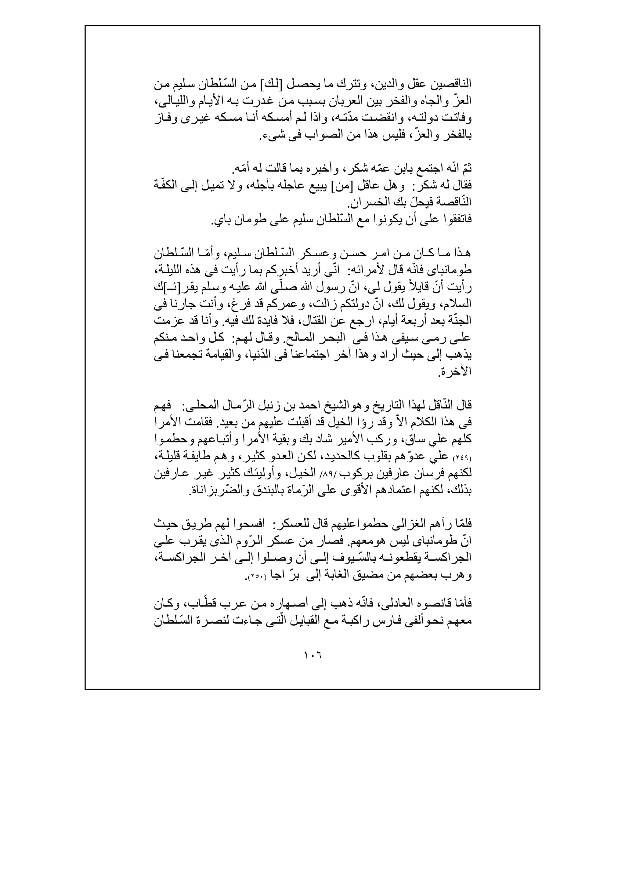 ١٠٦
‫الناقص‬‫ين‬‫والدين‬ ‫عقل‬،‫ل‬‫يحص‬ ‫ما‬ ‫وتترك‬]‫ك‬‫ل‬[ّ‫س‬‫ال‬ ‫ن‬‫م‬‫ن‬‫م‬ ‫ليم‬‫س‬ ‫لطان‬
ّ‫ز‬‫الع‬‫ال‬‫واللي‬ ‫ام‬‫األي‬ ‫ه‬‫ب‬ ‫درت‬‫غ‬ ‫ن‬‫م‬ ‫بب‬‫بس‬ ‫العربان‬ ‫بين‬ ‫والفخر‬ ‫والجاه‬‫ى‬،
‫ه‬ ‫دولت‬ ‫ت‬‫وفات‬،‫ت‬‫وانقض‬ّ‫د‬‫م‬‫ه‬ ‫ت‬،‫ر‬ ‫غي‬ ‫كه‬ ‫مس‬ ‫ا‬ ‫أن‬ ‫كه‬ ‫أمس‬ ‫م‬ ‫ل‬ ‫واذا‬‫ى‬‫از‬ ‫وف‬
ّ‫ز‬‫والع‬ ‫بالفخر‬،‫الصواب‬ ‫من‬ ‫ھذا‬ ‫فليس‬‫فى‬‫ش‬‫ى‬‫ء‬.
ّ‫م‬‫ث‬ّ‫ن‬‫ا‬ّ‫م‬‫ع‬ ‫بابن‬ ‫اجتمع‬ ‫ه‬‫ش‬ ‫ه‬‫كر‬،ّ‫م‬‫أ‬ ‫له‬ ‫قالت‬ ‫بما‬ ‫وأخبره‬‫ه‬.
‫شكر‬ ‫له‬ ‫فقال‬:‫عاقل‬ ‫وھل‬]‫من‬[‫بآجله‬ ‫عاجله‬ ‫يبيع‬،‫تم‬ ‫وال‬‫ي‬‫ل‬‫ى‬‫إل‬ّ‫ف‬‫الك‬‫ة‬
ّ‫ن‬‫ال‬‫فيح‬ ‫اقصة‬ّ‫ل‬‫ب‬‫الخسران‬ ‫ك‬.
‫عل‬ ‫فاتفقوا‬‫ى‬ّ‫س‬‫ال‬ ‫مع‬ ‫يكونوا‬ ‫أن‬‫سليم‬ ‫لطان‬‫عل‬‫ى‬‫با‬ ‫طومان‬‫ي‬.
‫ن‬ ‫حس‬ ‫ر‬ ‫ام‬ ‫ن‬ ‫م‬ ‫ان‬ ‫ك‬ ‫ا‬ ‫م‬ ‫ذا‬ ‫ھ‬‫و‬ّ‫س‬‫ال‬ ‫كر‬ ‫عس‬‫ليم‬ ‫س‬ ‫لطان‬،ّ‫م‬‫وأ‬ّ‫س‬‫ال‬ ‫ا‬‫لطان‬
‫طومانباى‬ّ‫ن‬‫فا‬‫ه‬‫أل‬ ‫قال‬‫مرائه‬:ّ‫ن‬‫ا‬‫ى‬‫رأيت‬ ‫بما‬ ‫أخبركم‬ ‫أريد‬‫فى‬‫ة‬‫الليل‬ ‫ھذه‬،
ّ‫أن‬ ‫رأيت‬‫قا‬‫ي‬ً‫ال‬‫ل‬ ‫يقول‬‫ى‬،ّ‫ان‬‫ص‬ ‫ﷲ‬ ‫رسول‬ّ‫ل‬‫ى‬‫ر‬‫يق‬ ‫لم‬‫وس‬ ‫ه‬‫علي‬ ‫ﷲ‬]‫ـ‬‫ئ‬[‫ك‬
‫السالم‬،‫لك‬ ‫ويقول‬،ّ‫ان‬‫زالت‬ ‫دولتكم‬،‫فرغ‬ ‫قد‬ ‫وعمركم‬،‫جارنا‬ ‫وأنت‬‫فى‬
ّ‫ن‬‫الج‬‫أيام‬ ‫أربعة‬ ‫بعد‬ ‫ة‬،‫القتال‬ ‫عن‬ ‫ارجع‬،‫فا‬ ‫فال‬‫ي‬‫فيه‬ ‫لك‬ ‫دة‬.‫عزمت‬ ‫قد‬ ‫وأنا‬
‫عل‬‫ى‬‫ر‬‫م‬‫ى‬‫ي‬ ‫س‬‫فى‬‫ذا‬ ‫ھ‬‫ى‬ ‫ف‬‫الح‬ ‫الم‬ ‫ر‬ ‫البح‬.‫م‬ ‫لھ‬ ‫ال‬ ‫وق‬:‫د‬ ‫واح‬ ‫ل‬ ‫ك‬‫نكم‬ ‫م‬
‫يذھب‬‫إلى‬‫اجتماعنا‬ ‫آخر‬ ‫وھذا‬ ‫أراد‬ ‫حيث‬‫فى‬ّ‫د‬‫ال‬‫نيا‬،‫تجمعنا‬ ‫والقيامة‬‫ى‬‫ف‬
‫اآلخرة‬.
ّ‫ن‬‫ال‬ ‫قال‬‫اقل‬‫التاريخ‬ ‫لھذا‬‫و‬‫ھ‬‫و‬ّ‫ر‬‫ال‬ ‫زنبل‬ ‫بن‬ ‫احمد‬ ‫الشيخ‬‫المحل‬ ‫ال‬‫م‬‫ى‬:‫م‬‫فھ‬
‫فى‬ّ‫ال‬‫ا‬ ‫الكالم‬ ‫ھذا‬‫ر‬ ‫وقد‬‫ؤ‬‫بعيد‬ ‫من‬ ‫عليھم‬ ‫أقبلت‬ ‫قد‬ ‫الخيل‬ ‫ا‬.‫األمرا‬ ‫فقامت‬
‫عل‬ ‫كلھم‬‫ي‬‫ساق‬،‫ور‬‫شا‬ ‫األمير‬ ‫كب‬‫د‬‫األمرا‬ ‫وبقية‬ ‫بك‬‫وحط‬ ‫اعھم‬‫وأتب‬‫م‬‫وا‬
)٢٤٩(‫عل‬‫ي‬ّ‫و‬‫عد‬‫د‬‫كالحدي‬ ‫بقلوب‬ ‫ھم‬،‫د‬‫الع‬ ‫ن‬‫لك‬‫و‬‫ر‬‫كثي‬،‫طا‬ ‫م‬‫وھ‬‫ي‬‫ة‬‫قليل‬ ‫ة‬‫ف‬،
‫عارف‬ ‫فرسان‬ ‫لكنھم‬‫ي‬‫بركوب‬ ‫ن‬/٨٩/‫ل‬‫الخي‬،‫وأول‬‫ي‬‫ئ‬‫ارفين‬‫ع‬ ‫ر‬‫غي‬ ‫ر‬‫كثي‬ ‫ك‬
‫بذلك‬،‫لكن‬‫ھم‬‫األقو‬ ‫اعتمادھم‬‫ى‬‫عل‬‫ى‬ّ‫ر‬‫ال‬‫ما‬ّ‫ض‬‫وال‬ ‫بالبندق‬ ‫ة‬‫رب‬‫زانا‬‫ة‬.
ّ‫م‬‫فل‬‫رآھم‬ ‫ا‬‫الغزالى‬‫حط‬‫م‬‫للعسكر‬ ‫قال‬ ‫واعليھم‬:‫ق‬‫طري‬ ‫لھم‬ ‫افسحوا‬‫ث‬‫حي‬
ّ‫ان‬‫طومانباى‬‫ھ‬ ‫ليس‬‫و‬‫معھم‬.ّ‫ر‬‫ال‬ ‫عسكر‬ ‫من‬ ‫فصار‬‫ذ‬‫ال‬ ‫وم‬‫ى‬‫عل‬ ‫رب‬‫يق‬‫ى‬
ّ‫س‬‫بال‬ ‫ه‬ ‫يقطعون‬ ‫ة‬ ‫الجراكس‬‫يوف‬‫ى‬ ‫إل‬‫لوا‬ ‫وص‬ ‫أن‬‫ى‬ ‫إل‬‫ة‬ ‫الجراكس‬ ‫ر‬ ‫آخ‬،
‫الغابة‬ ‫مضيق‬ ‫من‬ ‫بعضھم‬ ‫وھرب‬‫إلى‬ّ‫ر‬‫ب‬‫ا‬‫جا‬)٢٥٠(.
‫ف‬ّ‫م‬‫أ‬‫العادل‬ ‫قانصوه‬ ‫ا‬‫ى‬،ّ‫ن‬‫فا‬‫ذھب‬ ‫ه‬‫إلى‬‫رب‬‫ع‬ ‫ن‬‫م‬ ‫ھاره‬‫أص‬ّ‫قط‬‫اب‬،‫ان‬‫وك‬
‫نح‬ ‫م‬‫معھ‬‫و‬‫أل‬‫فى‬‫القبا‬ ‫ع‬‫م‬ ‫ة‬‫راكب‬ ‫ارس‬‫ف‬‫ي‬ّ‫ال‬ ‫ل‬‫ت‬‫ى‬ّ‫س‬‫ال‬ ‫رة‬‫لنص‬ ‫اءت‬‫ج‬‫لطان‬
 
