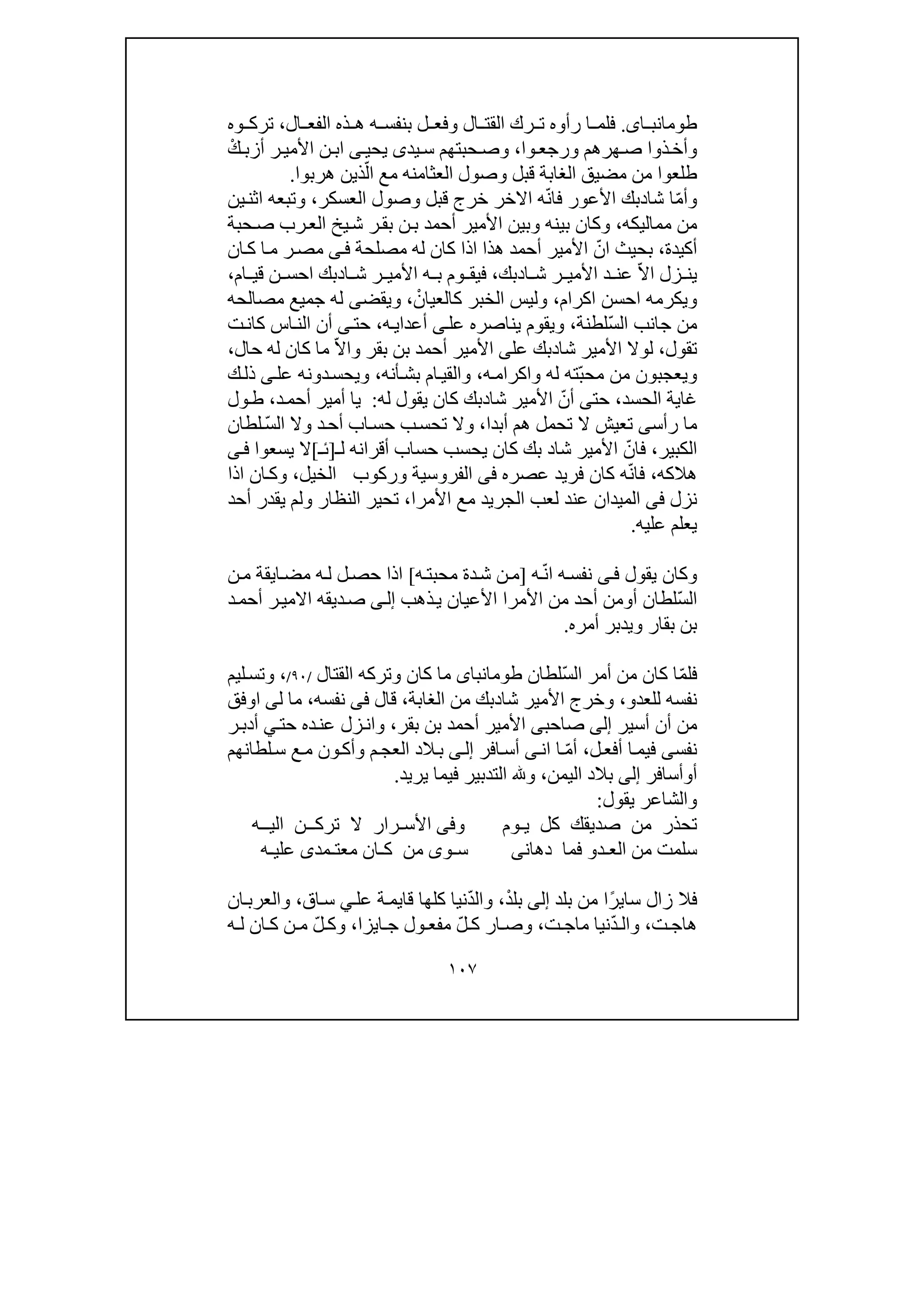 ١٠٧
‫اى‬ ‫طومانب‬.‫ال‬ ‫رك‬ ‫ت‬ ‫رأوه‬ ‫ا‬ ‫فلم‬‫ال‬ ‫قت‬‫ال‬ ‫الفع‬ ‫ذه‬ ‫ھ‬ ‫ه‬ ‫بنفس‬ ‫ل‬ ‫وفع‬،‫وه‬ ‫ترك‬
‫ھرھم‬‫ص‬ ‫ذوا‬‫وأخ‬‫وا‬‫ورجع‬،‫وص‬‫حب‬‫ت‬‫يد‬‫س‬ ‫ھم‬‫ى‬‫يحي‬‫ى‬ْ‫ك‬‫أزب‬ ‫ر‬‫األمي‬ ‫ن‬‫اب‬
‫الع‬ ‫وصول‬ ‫قبل‬ ‫الغابة‬ ‫مضيق‬ ‫من‬ ‫طلعوا‬‫ثامنه‬‫مع‬ّ‫ال‬‫ھربوا‬ ‫ذين‬.
ّ‫م‬‫وأ‬‫شا‬ ‫ا‬‫د‬ّ‫ن‬‫فا‬ ‫األعور‬ ‫بك‬‫ه‬‫االخر‬‫العسكر‬ ‫وصول‬ ‫قبل‬ ‫خرج‬،‫اثن‬ ‫وتبعه‬‫ي‬‫ن‬
‫مماليكه‬ ‫من‬،‫حبة‬‫ص‬ ‫رب‬‫الع‬ ‫يخ‬‫ش‬ ‫ر‬‫بق‬ ‫ن‬‫ب‬ ‫أحمد‬ ‫األمير‬ ‫وبين‬ ‫بينه‬ ‫وكان‬
‫أكيدة‬،ّ‫ان‬ ‫بحيث‬‫له‬ ‫كان‬ ‫اذا‬ ‫ھذا‬ ‫أحمد‬ ‫األمير‬‫مصلحة‬‫ى‬‫ف‬‫ان‬‫ك‬ ‫ا‬‫م‬ ‫ر‬‫مص‬
ّ‫ال‬‫ا‬ ‫زل‬ ‫ين‬‫ش‬ ‫ر‬ ‫األمي‬ ‫د‬ ‫عن‬‫ا‬‫د‬‫بك‬،‫ا‬ ‫ش‬ ‫ر‬ ‫األمي‬ ‫ه‬ ‫ب‬ ‫وم‬ ‫فيق‬‫د‬‫ا‬ ‫بك‬‫ن‬ ‫حس‬‫ام‬ ‫قي‬،
‫ويكرمه‬‫احسن‬‫اكرام‬،ْ‫كالعيان‬ ‫الخبر‬ ‫وليس‬،‫و‬‫يقض‬‫ى‬‫مصالحه‬ ‫جميع‬ ‫له‬
ّ‫س‬‫ال‬ ‫جانب‬ ‫من‬‫لطنة‬،‫عل‬ ‫يناصره‬ ‫ويقوم‬‫ى‬‫أعدا‬‫ي‬‫ه‬،‫حت‬‫ى‬‫ال‬ ‫أن‬‫ت‬‫كان‬ ‫اس‬‫ن‬
‫تقول‬،‫شا‬ ‫األمير‬ ‫لوال‬‫د‬‫بك‬‫عل‬‫ى‬‫بن‬ ‫أحمد‬ ‫األمير‬‫بقر‬‫و‬ّ‫ال‬‫ا‬‫حال‬ ‫له‬ ‫كان‬ ‫ما‬،
‫و‬‫ي‬ّ‫ب‬‫مح‬ ‫من‬ ‫عجبون‬‫ه‬‫واكرام‬ ‫له‬ ‫ته‬،‫و‬‫ام‬‫القي‬‫أنه‬‫بش‬،‫عل‬ ‫دونه‬‫ويحس‬‫ى‬‫ك‬‫ذل‬
‫الحسد‬ ‫غاية‬،‫حت‬‫ى‬ّ‫أن‬‫شا‬ ‫األمير‬‫د‬‫له‬ ‫يقول‬ ‫كان‬ ‫بك‬:‫أحم‬ ‫أمير‬ ‫يا‬‫د‬،‫ول‬‫ط‬
‫رأس‬ ‫ما‬‫ى‬‫ھم‬ ‫تحمل‬ ‫ال‬ ‫تعيش‬‫أبدا‬،ّ‫س‬‫ال‬ ‫وال‬ ‫د‬‫أح‬ ‫اب‬‫حس‬ ‫ب‬‫تحس‬ ‫وال‬‫لطان‬
‫الكبير‬،ّ‫فان‬‫شا‬ ‫األمير‬‫د‬‫ل‬ ‫أقرانه‬ ‫حساب‬ ‫يحسب‬ ‫كان‬ ‫بك‬‫ـ‬]‫ئـ‬[‫يسعوا‬ ‫ال‬‫ى‬‫ف‬
‫ھالكه‬،ّ‫ن‬‫فا‬‫عصره‬ ‫فريد‬ ‫كان‬ ‫ه‬‫فى‬‫الخيل‬ ‫وركوب‬ ‫الفروسية‬،‫ان‬‫وك‬‫اذا‬
‫نزل‬‫فى‬‫ع‬ ‫الميدان‬‫األمرا‬ ‫مع‬ ‫الجريد‬ ‫لعب‬ ‫ند‬،‫أحد‬ ‫يقدر‬ ‫ولم‬ ‫النظار‬ ‫تحير‬
‫ي‬‫ع‬‫ل‬‫م‬‫عليه‬.
‫وكان‬‫يقول‬‫ى‬‫ف‬ّ‫ن‬‫ا‬ ‫ه‬‫نفس‬‫ه‬]‫ه‬‫محبت‬ ‫دة‬‫ش‬ ‫ن‬‫م‬[‫ايقة‬‫مض‬ ‫ه‬‫ل‬ ‫ل‬‫حص‬ ‫اذا‬‫ن‬‫م‬
ّ‫س‬‫ال‬‫أ‬ ‫لطان‬‫و‬‫األمرا‬ ‫من‬ ‫أحد‬ ‫من‬‫ذھب‬‫ي‬ ‫األعيان‬‫ى‬‫إل‬‫ديقه‬‫ص‬‫ر‬‫االمي‬‫د‬‫أحم‬
‫بقار‬ ‫بن‬‫أمره‬ ‫ويدبر‬.
‫ف‬ّ‫م‬‫ل‬ّ‫س‬‫ال‬ ‫أمر‬ ‫من‬ ‫كان‬ ‫ا‬‫لطان‬‫طوما‬‫نباى‬‫كان‬ ‫ما‬‫و‬‫القتال‬ ‫تركه‬/٩٠/،‫ليم‬‫وتس‬
‫نفسه‬‫للعدو‬،‫شا‬ ‫األمير‬ ‫وخرج‬‫د‬‫الغابة‬ ‫من‬ ‫بك‬،‫قال‬‫فى‬‫نفسه‬،‫ل‬ ‫ما‬‫ى‬‫اوفق‬
‫أسير‬ ‫أن‬ ‫من‬‫إلى‬‫صاحب‬‫ى‬‫بقر‬ ‫بن‬ ‫أحمد‬ ‫األمير‬،‫حت‬ ‫ده‬‫عن‬ ‫زل‬‫وان‬‫ي‬‫ر‬‫أدب‬
‫نفس‬‫ى‬‫ل‬‫أفع‬ ‫ا‬‫فيم‬،ّ‫م‬‫أ‬‫ان‬ ‫ا‬‫ى‬‫افر‬‫أس‬‫ى‬‫إل‬‫لطانھم‬‫س‬ ‫ع‬‫م‬ ‫ون‬‫وأك‬ ‫م‬‫العج‬ ‫الد‬‫ب‬
‫أ‬‫و‬‫أسافر‬‫إلى‬‫اليمن‬ ‫بالد‬،‫و‬‫يريد‬ ‫فيما‬ ‫التدبير‬.
‫يقول‬ ‫والشاعر‬:
‫يـوم‬ ‫كل‬ ‫صديقك‬ ‫من‬ ‫تحذر‬‫و‬‫فى‬‫اليــه‬ ‫تركــن‬ ‫ال‬ ‫األسـرار‬
‫الع‬ ‫من‬ ‫سلمت‬‫ـ‬‫د‬‫و‬‫دھان‬ ‫فما‬‫ى‬‫س‬‫ـ‬‫و‬‫ى‬‫من‬‫ك‬‫ـ‬‫معت‬ ‫ان‬‫ـ‬‫مد‬‫ى‬‫علي‬‫ـ‬‫ه‬
‫ف‬‫ال‬‫سا‬ ‫زال‬‫ي‬ً‫ر‬‫بلد‬ ‫من‬ ‫ا‬‫إلى‬ْ‫د‬‫بل‬،ّ‫د‬‫وال‬‫نيا‬‫كلھا‬‫قا‬‫ي‬‫عل‬ ‫ة‬‫م‬‫ي‬‫اق‬‫س‬،‫ان‬‫والعرب‬
‫ت‬ ‫ھاج‬،‫و‬ّ‫د‬ ‫ال‬‫ت‬ ‫ماج‬ ‫نيا‬،‫و‬ّ‫ل‬ ‫ك‬ ‫ار‬ ‫ص‬‫ا‬ ‫ج‬ ‫ول‬ ‫مفع‬‫ي‬‫زا‬،ّ‫ل‬ ‫وك‬‫ه‬ ‫ل‬ ‫ان‬ ‫ك‬ ‫ن‬ ‫م‬
 