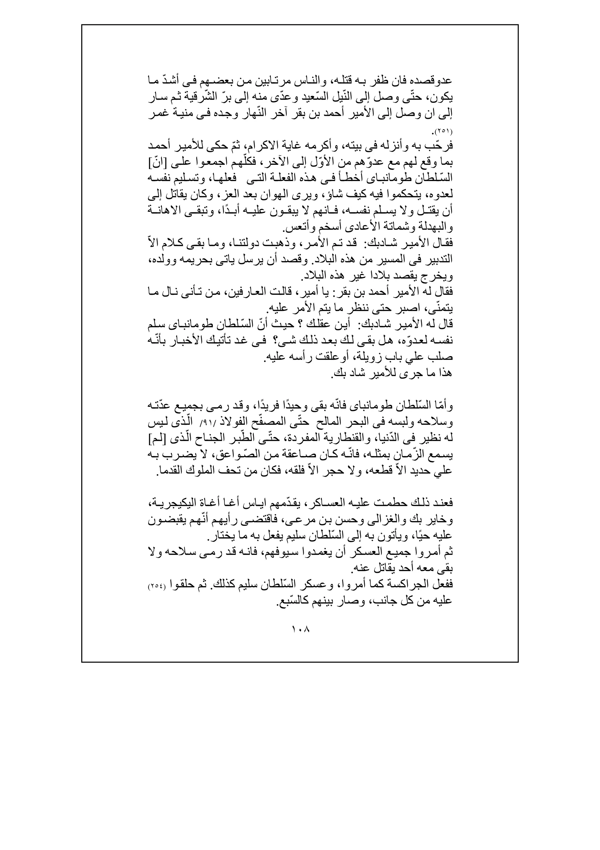 ١٠٨
‫عد‬‫و‬‫ه‬‫قتل‬ ‫ه‬‫ب‬ ‫ظفر‬ ‫فان‬ ‫قصده‬،‫اب‬‫مرت‬ ‫اس‬‫والن‬‫ي‬‫ن‬‫ن‬‫م‬‫ھم‬‫بعض‬‫ى‬‫ف‬ّ‫د‬‫أش‬‫ا‬‫م‬
‫يكون‬،ّ‫ت‬‫ح‬‫ى‬‫وصل‬‫إلى‬ّ‫ن‬‫ال‬ّ‫س‬‫ال‬ ‫يل‬‫عيد‬‫و‬ّ‫د‬‫ع‬‫ى‬‫منه‬‫إلى‬ّ‫ر‬‫ب‬ّ‫ش‬‫ال‬‫ار‬‫س‬ ‫م‬‫ث‬ ‫رقية‬
‫إلى‬‫وصل‬ ‫ان‬‫إلى‬‫األمير‬ّ‫ن‬‫ال‬ ‫آخر‬ ‫بقر‬ ‫بن‬ ‫أحمد‬‫و‬ ‫ھار‬‫ج‬‫ده‬‫ى‬‫ف‬‫ر‬‫غم‬ ‫ة‬‫مني‬
)٢٥١(.
ّ‫ح‬‫فر‬‫وأنزله‬ ‫به‬ ‫ب‬‫فى‬‫بيت‬‫ه‬،‫االكرام‬ ‫غاية‬ ‫وأكرمه‬،ّ‫م‬‫ث‬‫حك‬‫ى‬‫د‬‫أحم‬ ‫ر‬‫لألمي‬
ّ‫و‬‫عد‬ ‫مع‬ ‫لھم‬ ‫وقع‬ ‫بما‬ّ‫و‬‫األ‬ ‫من‬ ‫ھم‬‫ل‬‫إلى‬‫اآلخر‬،ّ‫فكل‬‫م‬‫ھ‬‫ا‬‫ج‬‫و‬‫مع‬‫ا‬‫عل‬‫ى‬]ّ‫ان‬[
ّ‫س‬‫ال‬‫لطان‬‫اى‬ ‫طومانب‬‫أ‬ ‫أخط‬‫ى‬ ‫ف‬‫الفع‬ ‫ذه‬ ‫ھ‬‫الت‬ ‫ة‬ ‫ل‬‫ى‬‫ا‬ ‫فعلھ‬،‫ه‬ ‫نفس‬ ‫ليم‬ ‫وتس‬
‫ل‬‫عد‬‫وه‬،‫ي‬‫تحكمو‬‫شاؤ‬ ‫كيف‬ ‫فيه‬ ‫ا‬،‫و‬‫ير‬‫ى‬‫العز‬ ‫بعد‬ ‫الھوان‬،‫يقاتل‬ ‫وكان‬‫إلى‬
‫لم‬ ‫يس‬ ‫وال‬ ‫ل‬ ‫يقت‬ ‫أن‬‫ه‬ ‫نفس‬،ً‫د‬ ‫أب‬ ‫ه‬ ‫علي‬ ‫ون‬ ‫يبق‬ ‫ال‬ ‫انھم‬ ‫ف‬‫ا‬،‫وتبق‬‫ى‬‫ة‬ ‫االھان‬
‫وال‬‫بھد‬‫ل‬‫ة‬‫األع‬ ‫وشماتة‬‫ا‬‫د‬‫ى‬‫أ‬‫سخم‬‫وأتعس‬.
‫األ‬ ‫ال‬‫فق‬‫ا‬‫ش‬ ‫ر‬‫مي‬‫د‬‫بك‬:‫ر‬‫األم‬ ‫م‬‫ت‬ ‫د‬‫ق‬،‫ا‬‫دولتن‬ ‫ت‬‫وذھب‬،‫بق‬ ‫ا‬‫وم‬‫ى‬ّ‫ال‬‫ا‬ ‫الم‬ ‫ك‬
‫التدبير‬‫فى‬‫البالد‬ ‫ھذه‬ ‫من‬ ‫المسير‬.‫يرسل‬ ‫أن‬ ‫وقصد‬‫يات‬‫ى‬‫وولده‬ ‫بحريمه‬،
‫ويخرج‬‫البالد‬ ‫ھذه‬ ‫غير‬ ‫بالدا‬ ‫يقصد‬.
‫األ‬ ‫له‬ ‫فقال‬‫بقر‬ ‫بن‬ ‫أحمد‬ ‫مير‬:‫أمير‬ ‫يا‬،‫قال‬‫ت‬‫ارف‬‫الع‬‫ي‬‫ن‬،‫أن‬‫ت‬ ‫ن‬‫م‬‫ى‬‫ا‬‫م‬ ‫ال‬‫ن‬
ّ‫ن‬‫يتم‬‫ى‬،‫حت‬ ‫اصبر‬‫ى‬‫عليه‬ ‫األمر‬ ‫يتم‬ ‫ما‬ ‫ننظر‬.
‫ا‬‫ش‬ ‫ر‬‫األمي‬ ‫له‬ ‫قال‬‫د‬‫بك‬:ّ‫أن‬ ‫ث‬‫حي‬ ‫؟‬ ‫ك‬‫عقل‬ ‫ن‬‫أي‬ّ‫س‬‫ال‬‫لطان‬‫اى‬‫طومانب‬‫لم‬‫س‬
‫نف‬ّ‫و‬‫د‬‫لع‬ ‫ه‬‫س‬‫ه‬،‫بق‬ ‫ل‬‫ھ‬‫ى‬‫ش‬ ‫ك‬‫ذل‬ ‫د‬‫بع‬ ‫ك‬‫ل‬‫ى‬‫؟‬‫ى‬‫ف‬ّ‫ن‬‫بأ‬ ‫ار‬‫األخب‬ ‫ك‬‫تأتي‬ ‫د‬‫غ‬‫ه‬
‫عل‬ ‫صلب‬‫ي‬‫زويلة‬ ‫باب‬،‫أ‬‫و‬‫عل‬ ‫رأسه‬ ‫علقت‬‫يه‬.
‫شا‬ ‫لألمير‬ ‫جرى‬ ‫ما‬ ‫ھذا‬‫د‬‫بك‬.
ّ‫م‬‫وأ‬ّ‫س‬‫ال‬ ‫ا‬‫لطان‬‫طومانباى‬ّ‫ن‬‫فا‬‫بق‬ ‫ه‬‫ى‬ً‫د‬‫وحي‬ً‫د‬‫فري‬ ‫ا‬‫ا‬،‫رم‬ ‫د‬‫وق‬‫ى‬ّ‫د‬‫ع‬ ‫ع‬‫بجمي‬‫ه‬‫ت‬
‫و‬ ‫وسالحه‬‫لب‬‫سه‬‫فى‬‫المالح‬ ‫البحر‬ّ‫ت‬‫ح‬‫ى‬ّ‫ف‬‫المص‬‫الفوالذ‬ ‫ح‬/٩١/ّ‫ال‬‫يس‬‫ل‬ ‫ذى‬
‫نظير‬ ‫له‬‫فى‬ّ‫د‬‫ال‬‫نيا‬،‫ردة‬‫المف‬ ‫والقنطارية‬،ّ‫ت‬‫ح‬‫ى‬ّ‫الط‬ّ‫ال‬ ‫اح‬‫الجن‬ ‫ر‬‫ب‬‫ذى‬]‫م‬‫ل‬[
‫م‬‫يس‬‫ع‬ّ‫ز‬‫ال‬‫ه‬‫بمثل‬ ‫ان‬‫م‬،ّ‫ن‬‫فا‬ّ‫ص‬‫ال‬ ‫ن‬‫م‬ ‫اعقة‬‫ص‬ ‫ان‬‫ك‬ ‫ه‬‫واعق‬،‫ه‬‫ب‬ ‫رب‬‫يض‬ ‫ال‬
‫عل‬‫ي‬ّ‫ال‬‫ا‬ ‫حديد‬‫قطعه‬،ّ‫ال‬‫ا‬ ‫حجر‬ ‫وال‬‫فلقه‬،‫فكا‬‫القدما‬ ‫الملوك‬ ‫تحف‬ ‫من‬ ‫ن‬.
‫اكر‬ ‫العس‬ ‫ه‬ ‫علي‬ ‫ت‬ ‫حطم‬ ‫ك‬ ‫ذل‬ ‫د‬ ‫فعن‬،‫ي‬ّ‫د‬ ‫ق‬‫اليك‬ ‫اة‬ ‫أغ‬ ‫ا‬ ‫أغ‬ ‫اس‬ ‫اي‬ ‫مھم‬‫ي‬‫ة‬ ‫جري‬،
‫و‬ ‫بك‬ ‫وخاير‬‫الغزالى‬‫ن‬‫ب‬ ‫وحسن‬‫ى‬‫مرع‬،‫فاقتض‬‫ى‬ّ‫ن‬‫أ‬ ‫م‬‫رأيھ‬‫م‬‫ھ‬‫و‬‫يقبض‬‫ن‬
ً‫ي‬‫ح‬ ‫عليه‬‫ا‬،‫ويأتو‬‫ن‬‫به‬‫إلى‬‫ا‬ّ‫س‬‫ل‬‫يختار‬ ‫ما‬ ‫به‬ ‫يفعل‬ ‫سليم‬ ‫لطان‬.
‫يوفھم‬‫س‬ ‫دوا‬‫يغم‬ ‫أن‬ ‫كر‬‫العس‬ ‫ع‬‫جمي‬ ‫روا‬‫أم‬ ‫ثم‬،‫رم‬ ‫د‬‫ق‬ ‫ه‬‫فان‬‫ى‬‫وال‬ ‫الحه‬‫س‬
‫بق‬‫ى‬‫عنه‬ ‫يقاتل‬ ‫أحد‬ ‫معه‬.
‫أمروا‬ ‫كما‬ ‫الجراكسة‬ ‫ففعل‬،ّ‫س‬‫ال‬ ‫وعسكر‬‫كذلك‬ ‫سليم‬ ‫لطان‬.‫و‬‫حلق‬ ‫ثم‬‫ا‬)٢٥٤(
‫جانب‬ ‫كل‬ ‫من‬ ‫عليه‬،‫وصار‬ّ‫س‬‫كال‬ ‫بينھم‬‫بع‬.
 