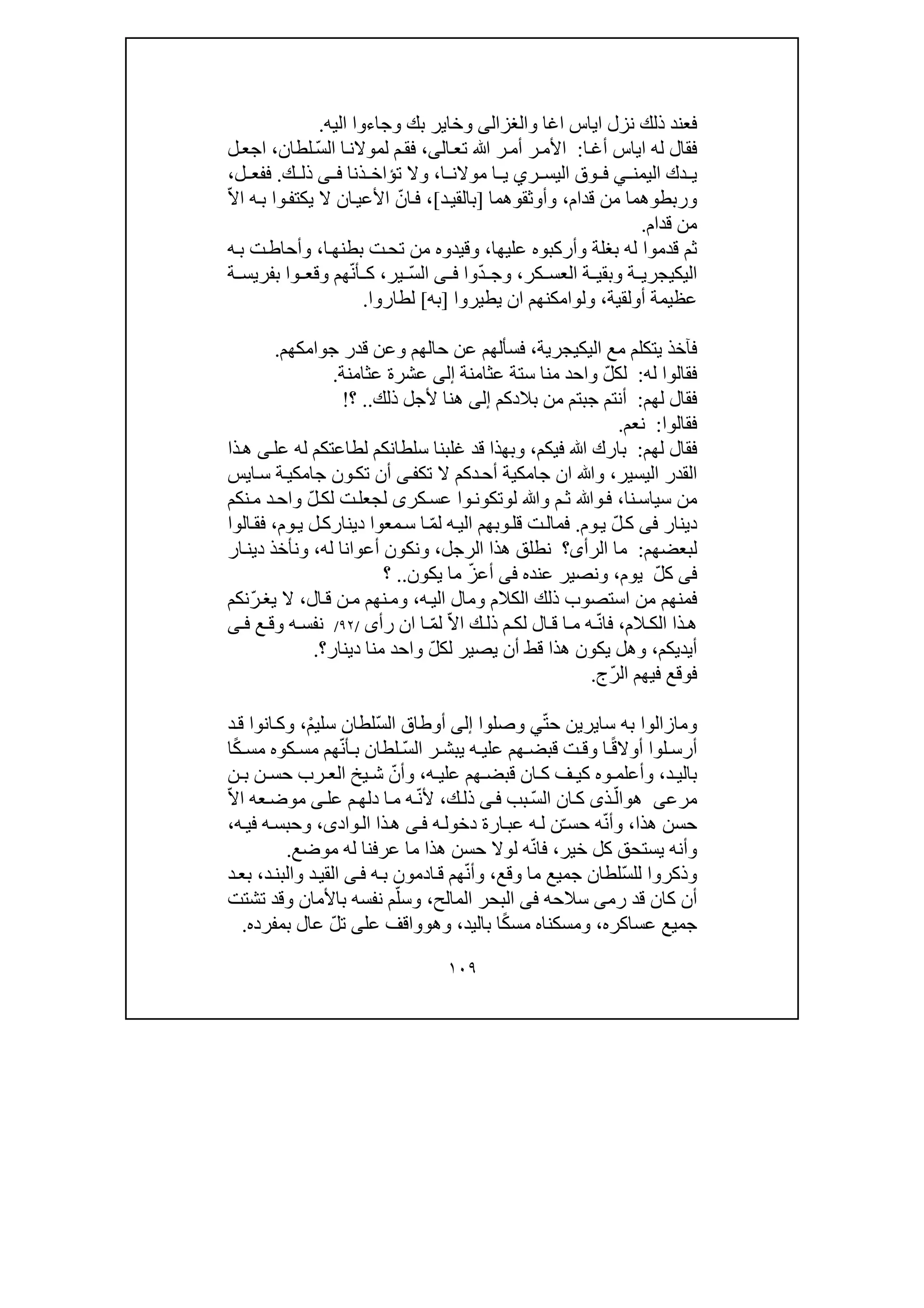 ١٠٩
‫اياس‬ ‫نزل‬ ‫ذلك‬ ‫فعند‬‫اغا‬‫و‬‫الغزالى‬‫و‬ ‫بك‬ ‫وخاير‬‫اليه‬ ‫جاءوا‬.
‫ا‬‫أغ‬ ‫اياس‬ ‫له‬ ‫فقال‬:‫ال‬‫تع‬ ‫ﷲ‬ ‫ر‬‫أم‬ ‫ر‬‫األم‬‫ى‬،‫م‬‫فق‬‫ل‬ّ‫س‬‫ال‬ ‫ا‬‫موالن‬‫لطان‬،‫ل‬‫اجع‬
‫اليمن‬ ‫دك‬ ‫ي‬‫ي‬‫ر‬ ‫اليس‬ ‫وق‬ ‫ف‬‫ي‬‫ا‬ ‫موالن‬ ‫ا‬ ‫ي‬،‫ذنا‬ ‫تؤاخ‬ ‫وال‬‫ى‬ ‫ف‬‫ك‬ ‫ذل‬.‫ل‬ ‫ففع‬،
‫قدام‬ ‫من‬ ‫وربطوھما‬،‫وأوثقوھما‬]‫د‬‫بالقي‬[،ّ‫ان‬‫ف‬‫و‬‫يكتف‬ ‫ال‬ ‫ان‬‫األعي‬‫ه‬‫ب‬ ‫ا‬ّ‫ال‬‫ا‬
‫قدام‬ ‫من‬.
‫عليھا‬ ‫وأركبوه‬ ‫بغلة‬ ‫له‬ ‫قدموا‬ ‫ثم‬،‫وقيدوه‬‫ا‬‫بطنھ‬ ‫ت‬‫تح‬ ‫من‬،‫ه‬‫ب‬ ‫ت‬‫وأحاط‬
‫اليك‬‫ي‬‫كر‬ ‫العس‬ ‫ة‬ ‫وبقي‬ ‫ة‬ ‫جري‬،ّ‫د‬ ‫وج‬‫وا‬‫ى‬ ‫ف‬ّ‫س‬‫ال‬‫ير‬،ّ‫ن‬‫أ‬ ‫ك‬‫ة‬ ‫بفريس‬ ‫وا‬ ‫وقع‬ ‫ھم‬
‫أ‬ ‫عظيمة‬‫و‬‫لقية‬،‫ول‬‫و‬‫امكنھم‬‫ا‬‫يطيروا‬ ‫ن‬]‫به‬[‫لطاروا‬.
‫اليك‬ ‫مع‬ ‫يتكلم‬ ‫فآخذ‬‫ي‬‫جرية‬،‫جوامكھم‬ ‫قدر‬ ‫وعن‬ ‫حالھم‬ ‫عن‬ ‫فسألھم‬.
‫له‬ ‫فقالوا‬:ّ‫ل‬‫لك‬‫عثامنة‬ ‫ستة‬ ‫منا‬ ‫واحد‬‫إلى‬‫عثامنة‬ ‫عشرة‬.
‫لھم‬ ‫فقال‬:‫ج‬ ‫أنتم‬‫ب‬‫بالدكم‬ ‫من‬ ‫تم‬‫إلى‬‫ذلك‬ ‫ألجل‬ ‫ھنا‬..‫؟‬!
‫فقالوا‬:‫نعم‬.
‫لھم‬ ‫فقال‬:‫فيكم‬ ‫ﷲ‬ ‫بارك‬،‫عل‬ ‫له‬ ‫لطاعتكم‬ ‫سلطانكم‬ ‫غلبنا‬ ‫قد‬ ‫وبھذا‬‫ى‬‫ذا‬‫ھ‬
‫اليسير‬ ‫القدر‬،‫تك‬ ‫ال‬ ‫دكم‬‫أح‬ ‫جامكية‬ ‫ان‬ ‫وﷲ‬‫ى‬‫ف‬‫ايس‬‫س‬ ‫ة‬‫جامكي‬ ‫ون‬‫تك‬ ‫أن‬
‫نا‬‫سياس‬ ‫من‬،‫ل‬ ‫وﷲ‬ ‫م‬‫ث‬ ‫وﷲ‬‫ف‬‫و‬‫كر‬‫عس‬ ‫وا‬‫تكون‬‫ى‬ّ‫ل‬‫لك‬ ‫ت‬‫لجعل‬‫نكم‬‫م‬ ‫د‬‫واح‬
‫دين‬‫ار‬‫فى‬ّ‫ل‬‫ك‬‫وم‬‫ي‬.ّ‫م‬‫ل‬ ‫ه‬‫الي‬ ‫وبھم‬‫قل‬ ‫ت‬‫فمال‬‫وم‬‫ي‬ ‫ل‬‫دينارك‬ ‫معوا‬‫س‬ ‫ا‬،‫ال‬‫فق‬‫وا‬
‫ل‬‫بعضھم‬:‫الر‬ ‫ما‬‫أى‬‫؟‬‫الرجل‬ ‫ھذا‬ ‫نطلق‬،‫له‬ ‫أعوانا‬ ‫ونكون‬،‫ار‬‫دين‬ ‫ونأخذ‬
‫فى‬ّ‫ل‬‫ك‬‫يوم‬،‫عنده‬ ‫ونصير‬‫فى‬ّ‫ز‬‫أع‬‫يكون‬ ‫ما‬..‫؟‬
‫ه‬‫الي‬ ‫ومال‬ ‫الكالم‬ ‫ذلك‬ ‫استصوب‬ ‫من‬ ‫فمنھم‬،‫ال‬‫ق‬ ‫ن‬‫م‬ ‫نھم‬‫وم‬،ّ‫ر‬‫يغ‬ ‫ال‬‫نكم‬
‫الم‬ ‫الك‬ ‫ذا‬‫ھ‬،ّ‫ن‬‫فا‬‫ا‬ ‫م‬ ‫ه‬ّ‫ال‬‫ا‬ ‫ك‬ ‫ذل‬ ‫م‬ ‫لك‬ ‫ال‬ ‫ق‬ّ‫م‬‫ل‬‫ا‬‫ان‬‫رأ‬‫ى‬/٩٢/‫ع‬ ‫وق‬ ‫ه‬ ‫نفس‬‫ى‬ ‫ف‬
‫أيديكم‬،ّ‫ل‬‫لك‬ ‫يصير‬ ‫أن‬ ‫قط‬ ‫ھذا‬ ‫يكون‬ ‫وھل‬‫دينار‬ ‫منا‬ ‫واحد‬‫؟‬.
‫ال‬ ‫فيھم‬ ‫فوقع‬ّ‫ر‬‫ج‬.
‫ومازالوا‬‫به‬‫سا‬‫ي‬ّ‫ت‬‫ح‬ ‫رين‬‫ي‬‫وصلوا‬‫إلى‬ّ‫س‬‫ال‬ ‫أوطاق‬ْ‫م‬‫سلي‬ ‫لطان‬،‫د‬‫ق‬ ‫انوا‬‫وك‬
ً‫ق‬‫أوال‬ ‫لوا‬ ‫أرس‬ّ‫س‬‫ال‬ ‫ر‬ ‫يبش‬ ‫ه‬ ‫علي‬ ‫ھم‬ ‫قبض‬ ‫ت‬ ‫وق‬ ‫ا‬ّ‫ن‬‫أ‬ ‫ب‬ ‫لطان‬ً‫ك‬ ‫مس‬ ‫كوه‬ ‫مس‬ ‫ھم‬‫ا‬
‫د‬ ‫بالي‬،‫ه‬ ‫علي‬ ‫ھم‬ ‫قبض‬ ‫ان‬ ‫ك‬ ‫ف‬ ‫كي‬ ‫وه‬ ‫وأعلم‬،ّ‫وأن‬‫ن‬ ‫ب‬ ‫ن‬ ‫حس‬ ‫رب‬ ‫الع‬ ‫يخ‬ ‫ش‬
‫مرعى‬‫ھ‬‫و‬ّ‫ال‬‫ان‬‫ك‬ ‫ذى‬ّ‫س‬‫ال‬‫بب‬‫ى‬‫ف‬‫ك‬‫ذل‬،ّ‫ن‬‫أل‬‫عل‬ ‫م‬‫دلھ‬ ‫ا‬‫م‬ ‫ه‬‫ى‬ّ‫ال‬‫ا‬ ‫عه‬‫موض‬
‫ھذا‬ ‫حسن‬،ّ‫ن‬‫وأ‬‫حس‬ ‫ه‬ّ‫ـ‬‫ه‬‫دخول‬ ‫ارة‬‫عب‬ ‫ه‬‫ل‬ ‫ن‬‫ى‬‫ف‬‫واد‬‫ال‬ ‫ذا‬‫ھ‬‫ى‬،‫ه‬‫في‬ ‫ه‬‫وحبس‬،
‫خير‬ ‫كل‬ ‫يستحق‬ ‫وأنه‬،ّ‫ن‬‫فا‬‫موضع‬ ‫له‬ ‫عرفنا‬ ‫ما‬ ‫ھذا‬ ‫حسن‬ ‫لوال‬ ‫ه‬.
ّ‫س‬‫لل‬ ‫وذكروا‬‫وق‬ ‫ما‬ ‫جميع‬ ‫لطان‬‫ع‬،ّ‫ن‬‫وأ‬‫ه‬‫ب‬ ‫ادمون‬‫ق‬ ‫ھم‬‫ى‬‫ف‬‫د‬‫والبن‬ ‫د‬‫القي‬،‫د‬‫بع‬
‫رم‬ ‫قد‬ ‫كان‬ ‫أن‬‫ى‬‫سالحه‬‫فى‬‫المالح‬ ‫البحر‬،ّ‫وسل‬‫تشتت‬ ‫وقد‬ ‫باألمان‬ ‫نفسه‬ ‫م‬
‫عساكره‬ ‫جميع‬،‫ومسكناه‬ً‫ك‬‫مس‬‫ا‬‫باليد‬،‫وھ‬‫و‬‫عل‬ ‫واقف‬‫ى‬‫ت‬ّ‫ل‬‫بمفرده‬ ‫عال‬.
 