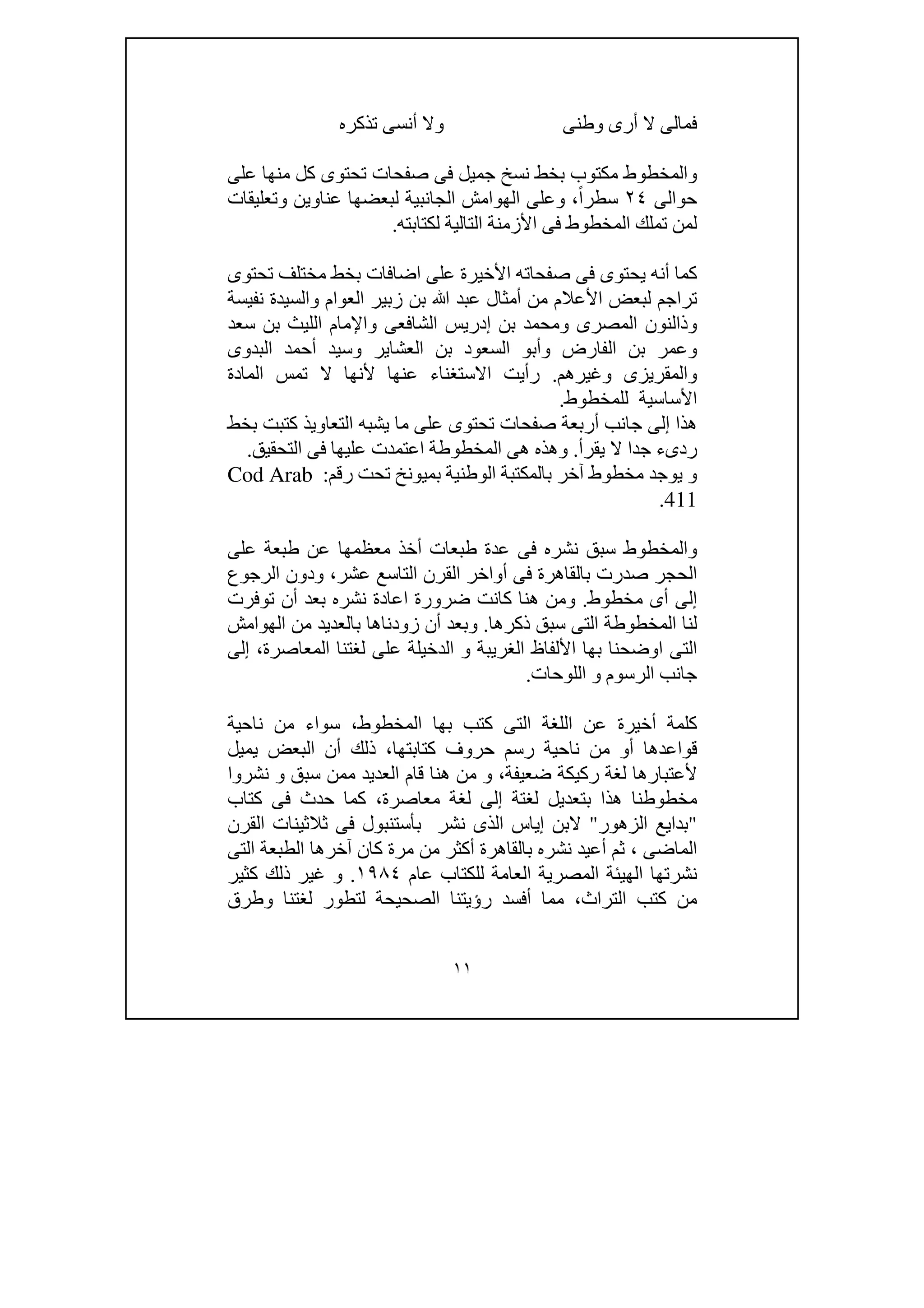 ١١
‫وطنى‬ ‫أرى‬ ‫ال‬ ‫فمالى‬‫تذكره‬ ‫أنسى‬ ‫وال‬
‫ت‬ ‫صفحات‬ ‫فى‬ ‫جميل‬ ‫نسخ‬ ‫بخط‬ ‫مكتوب‬ ‫والمخطوط‬‫على‬ ‫منھا‬ ‫كل‬ ‫حتوى‬
‫حوالى‬٢٤ً‫ا‬‫سطر‬،‫الھ‬ ‫وعلى‬‫وتعليقات‬ ‫عناوين‬ ‫لبعضھا‬ ‫الجانبية‬ ‫وامش‬
‫لكتابته‬ ‫التالية‬ ‫األزمنة‬ ‫فى‬ ‫المخطوط‬ ‫تملك‬ ‫لمن‬.
‫على‬ ‫األخيرة‬ ‫صفحاته‬ ‫فى‬ ‫يحتوى‬ ‫أنه‬ ‫كما‬‫تحتوى‬ ‫مختلف‬ ‫بخط‬ ‫اضافات‬
‫ﷲ‬ ‫عبد‬ ‫أمثال‬ ‫من‬ ‫األعالم‬ ‫لبعض‬ ‫تراجم‬‫نفيسة‬ ‫والسيدة‬ ‫العوام‬ ‫زبير‬ ‫بن‬
‫و‬ ‫الشافعى‬ ‫إدريس‬ ‫بن‬ ‫ومحمد‬ ‫المصرى‬ ‫وذالنون‬‫اإلما‬‫ا‬ ‫م‬‫سعد‬ ‫بن‬ ‫لليث‬
‫البدوى‬ ‫أحمد‬ ‫وسيد‬ ‫العشاير‬ ‫بن‬ ‫السعود‬ ‫وأبو‬ ‫الفارض‬ ‫بن‬ ‫وعمر‬
‫و‬ ‫والمقريزى‬‫غيرھم‬.‫المادة‬ ‫تمس‬ ‫ال‬ ‫ألنھا‬ ‫عنھا‬ ‫االستغناء‬ ‫رأيت‬
‫للمخطوط‬ ‫األساسية‬.
‫بخط‬ ‫كتبت‬ ‫التعاويذ‬ ‫يشبه‬ ‫ما‬ ‫على‬ ‫تحتوى‬ ‫صفحات‬ ‫أربعة‬ ‫جانب‬ ‫إلى‬ ‫ھذا‬
‫ردىء‬‫يقرأ‬ ‫ال‬ ‫جدا‬.‫فى‬ ‫عليھا‬ ‫اعتمدت‬ ‫المخطوطة‬ ‫ھى‬ ‫وھذه‬‫التحقيق‬.
‫رقم‬ ‫تحت‬ ‫بميونخ‬ ‫الوطنية‬ ‫بالمكتبة‬ ‫آخر‬ ‫مخطوط‬ ‫يوجد‬ ‫و‬:Cod Arab
411.
‫و‬‫على‬ ‫طبعة‬ ‫عن‬ ‫معظمھا‬ ‫أخذ‬ ‫طبعات‬ ‫عدة‬ ‫فى‬ ‫نشره‬ ‫سبق‬ ‫المخطوط‬
‫بالقا‬ ‫صدرت‬ ‫الحجر‬‫عشر‬ ‫التاسع‬ ‫القرن‬ ‫أواخر‬ ‫فى‬ ‫ھرة‬،‫الرجوع‬ ‫ودون‬
‫مخطوط‬ ‫أى‬ ‫إلى‬.‫و‬‫توفرت‬ ‫أن‬ ‫بعد‬ ‫نشره‬ ‫اعادة‬ ‫ضرورة‬ ‫كانت‬ ‫ھنا‬ ‫من‬
‫المخطوطة‬ ‫لنا‬‫ذكرھا‬ ‫سبق‬ ‫التى‬.‫و‬‫الھوامش‬ ‫من‬ ‫بالعديد‬ ‫زودناھا‬ ‫أن‬ ‫بعد‬
‫الغري‬ ‫األلفاظ‬ ‫بھا‬ ‫اوضحنا‬ ‫التى‬‫المعاصرة‬ ‫لغتنا‬ ‫على‬ ‫الدخيلة‬ ‫و‬ ‫بة‬،‫إلى‬
‫اللوحات‬ ‫و‬ ‫الرسوم‬ ‫جانب‬.
‫أخير‬ ‫كلمة‬‫المخطوط‬ ‫بھا‬ ‫كتب‬ ‫التى‬ ‫اللغة‬ ‫عن‬ ‫ة‬،‫ناحية‬ ‫من‬ ‫سواء‬
‫قواعد‬‫كتابتھا‬ ‫حروف‬ ‫رسم‬ ‫ناحية‬ ‫من‬ ‫أو‬ ‫ھا‬،‫البعض‬ ‫أن‬ ‫ذلك‬‫يميل‬
‫أل‬‫ضعيفة‬ ‫ركيكة‬ ‫لغة‬ ‫عتبارھا‬،‫قا‬ ‫ھنا‬ ‫من‬ ‫و‬‫نشروا‬ ‫و‬ ‫سبق‬ ‫ممن‬ ‫العديد‬ ‫م‬
‫مخطوط‬‫ھذ‬ ‫نا‬‫ا‬‫لغ‬ ‫بتعديل‬‫ت‬‫لغ‬ ‫إلى‬ ‫ة‬‫ة‬‫معاصرة‬،‫كتاب‬ ‫فى‬ ‫حدث‬ ‫كما‬
"‫الزھور‬ ‫بدايع‬"‫القرن‬ ‫ثالثينات‬ ‫فى‬ ‫بأستنبول‬ ‫نشر‬ ‫الذى‬ ‫إياس‬ ‫البن‬
‫الماضى‬،‫التى‬ ‫الطبعة‬ ‫آخرھا‬ ‫كان‬ ‫مرة‬ ‫من‬ ‫أكثر‬ ‫بالقاھرة‬ ‫نشره‬ ‫أعيد‬ ‫ثم‬
‫الھيئ‬ ‫نشرتھا‬‫عام‬ ‫للكتاب‬ ‫العامة‬ ‫المصرية‬ ‫ة‬١٩٨٤.‫كثير‬ ‫ذلك‬ ‫غير‬ ‫و‬
‫التراث‬ ‫كتب‬ ‫من‬،‫أف‬ ‫مما‬‫وطرق‬ ‫لغتنا‬ ‫لتطور‬ ‫الصحيحة‬ ‫رؤيتنا‬ ‫سد‬
 