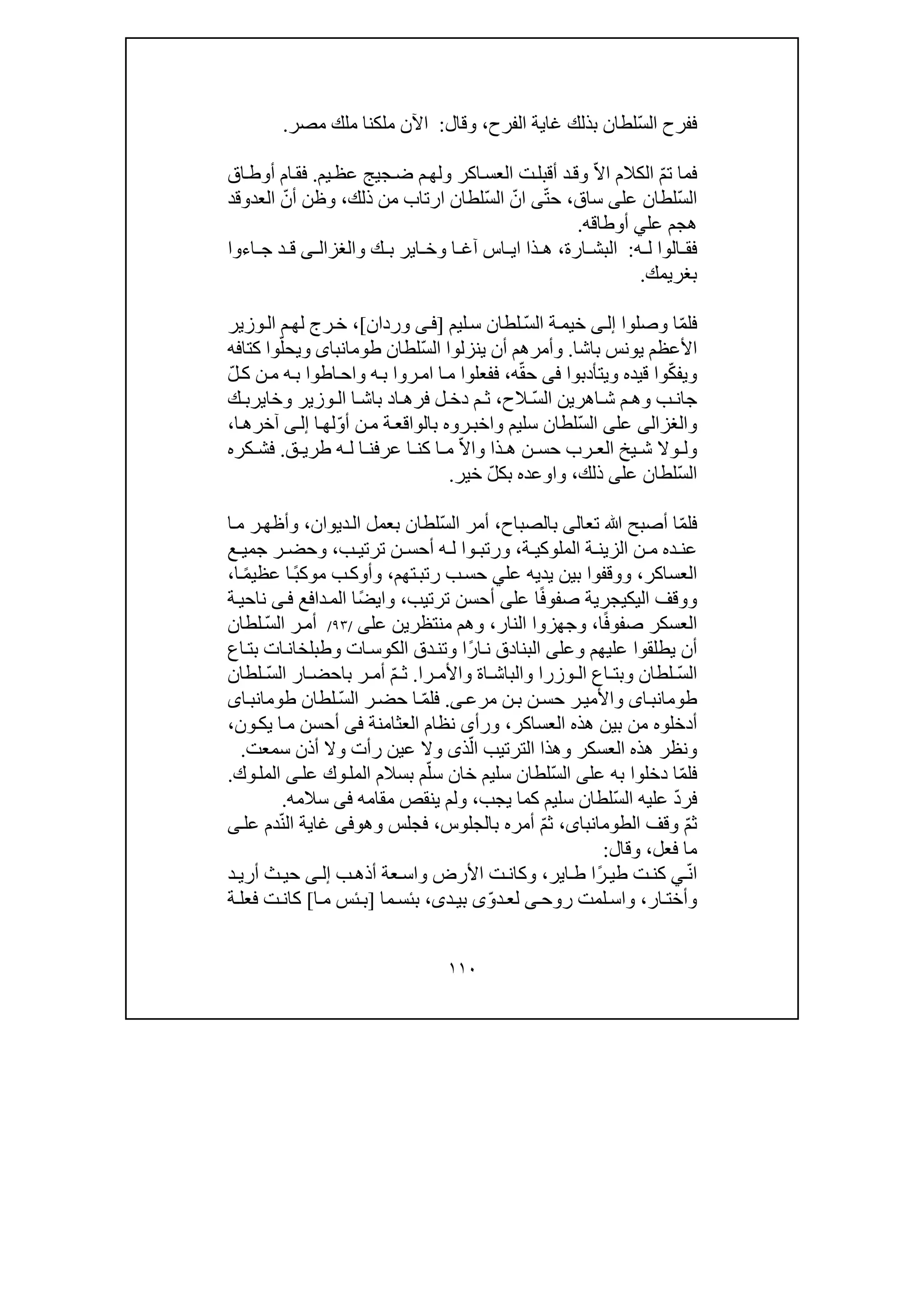 ١١٠
ّ‫س‬‫ال‬ ‫ففرح‬‫الفرح‬ ‫غاية‬ ‫بذلك‬ ‫لطان‬،‫وقال‬:‫مصر‬ ‫ملك‬ ‫ملكنا‬ ‫اآلن‬.
ّ‫م‬‫ت‬ ‫فما‬ّ‫ال‬‫ا‬ ‫الكالم‬‫ت‬‫أقبل‬ ‫د‬‫وق‬‫يم‬‫عظ‬ ‫جيج‬‫ض‬ ‫م‬‫ولھ‬ ‫اكر‬‫العس‬.‫اق‬‫أوط‬ ‫ام‬‫فق‬
ّ‫س‬‫ال‬‫عل‬ ‫لطان‬‫ى‬‫ساق‬،ّ‫ت‬‫ح‬‫ى‬ّ‫ان‬ّ‫س‬‫ال‬‫ذلك‬ ‫من‬ ‫ارتاب‬ ‫لطان‬،ّ‫أن‬ ‫وظن‬‫العد‬‫و‬‫قد‬
‫عل‬ ‫ھجم‬‫ي‬‫أوطاقه‬.
‫ه‬ ‫ل‬ ‫الوا‬ ‫فق‬:‫ارة‬ ‫البش‬،‫و‬ ‫ك‬ ‫ب‬ ‫اير‬ ‫وخ‬ ‫ا‬ ‫آغ‬ ‫اس‬ ‫اي‬ ‫ذا‬ ‫ھ‬‫ى‬ ‫الغزال‬‫اءوا‬ ‫ج‬ ‫د‬ ‫ق‬
‫بغريمك‬.
ّ‫م‬‫فل‬‫وصلوا‬ ‫ا‬‫ى‬‫إل‬ّ‫س‬‫ال‬ ‫ة‬‫خيم‬‫ليم‬‫س‬ ‫لطان‬]‫ى‬‫ف‬‫وردان‬[‫وزير‬‫ال‬ ‫م‬‫لھ‬ ‫رج‬‫خ‬ ،
‫األعظم‬‫باشا‬ ‫يونس‬.ّ‫س‬‫ال‬ ‫ينزلوا‬ ‫أن‬ ‫وأمرھم‬‫لطان‬‫طومانباى‬‫و‬ّ‫يحل‬‫كتافه‬ ‫وا‬
‫و‬ّ‫ك‬‫يف‬‫قيده‬ ‫وا‬‫و‬‫يتأدبوا‬‫فى‬ّ‫ق‬‫ح‬‫ه‬،‫ه‬‫ب‬ ‫روا‬‫ام‬ ‫ا‬‫م‬ ‫ففعلوا‬‫و‬ّ‫ل‬‫ك‬ ‫ن‬‫م‬ ‫ه‬‫ب‬ ‫اطوا‬‫اح‬
‫ب‬ ‫جان‬‫و‬ّ‫س‬‫ال‬ ‫اھرين‬ ‫ش‬ ‫م‬ ‫ھ‬‫الح‬،‫وزير‬ ‫ال‬ ‫ا‬ ‫باش‬ ‫اد‬ ‫فرھ‬ ‫ل‬ ‫دخ‬ ‫م‬ ‫ث‬‫و‬‫ك‬ ‫خايرب‬
‫و‬‫الغزالى‬‫عل‬‫ى‬ّ‫س‬‫ال‬‫سليم‬ ‫لطان‬‫و‬‫روه‬‫اخب‬ّ‫و‬‫أ‬ ‫ن‬‫م‬ ‫ة‬‫بالواقع‬‫ا‬‫لھ‬‫ى‬‫إل‬‫ا‬‫آخرھ‬،
‫و‬‫وال‬ ‫ل‬‫يخ‬ ‫ش‬‫ن‬ ‫حس‬ ‫رب‬ ‫الع‬‫ذا‬ ‫ھ‬‫و‬ّ‫ال‬‫ا‬‫ا‬ ‫كن‬ ‫ا‬ ‫م‬‫ق‬ ‫طري‬ ‫ه‬ ‫ل‬ ‫ا‬ ‫عرفن‬.‫كره‬ ‫فش‬
ّ‫س‬‫ال‬‫عل‬ ‫لطان‬‫ى‬‫ذلك‬،‫و‬‫او‬ّ‫ل‬‫بك‬ ‫عده‬‫خير‬.
ّ‫م‬‫فل‬‫تع‬ ‫ﷲ‬ ‫أصبح‬ ‫ا‬‫ا‬‫لى‬‫بالصباح‬،ّ‫س‬‫ال‬ ‫أمر‬‫لطان‬‫ب‬‫ديوان‬‫ال‬ ‫عمل‬،‫ا‬‫م‬ ‫ر‬‫وأظھ‬
‫ة‬ ‫الملوكي‬ ‫ة‬ ‫الزين‬ ‫ن‬ ‫م‬ ‫ده‬ ‫عن‬،‫ب‬ ‫ترتي‬ ‫ن‬ ‫أحس‬ ‫ه‬ ‫ل‬ ‫وا‬ ‫ورتب‬،‫ع‬ ‫جمي‬ ‫ر‬ ‫وحض‬
‫العساكر‬،‫عل‬ ‫يديه‬ ‫بين‬ ‫ووقفوا‬‫ي‬‫ر‬ ‫ب‬‫حس‬‫تب‬‫ت‬‫ھم‬،‫و‬ً‫ب‬‫موك‬ ‫ب‬‫أوك‬ً‫م‬‫عظي‬ ‫ا‬‫ا‬،
‫اليك‬ ‫ووقف‬‫ي‬ً‫ف‬‫صفو‬ ‫جرية‬‫عل‬ ‫ا‬‫ى‬‫ترتيب‬ ‫أحسن‬،‫و‬ً‫ض‬‫اي‬‫ا‬‫دافع‬‫الم‬‫ى‬‫ف‬‫ة‬‫ناحي‬
ً‫ف‬‫صفو‬ ‫العسكر‬‫ا‬،‫النار‬ ‫وجھزوا‬،‫من‬ ‫وھم‬‫ت‬‫ظر‬‫ي‬‫ن‬‫عل‬‫ى‬/٩٣/ّ‫س‬‫ال‬ ‫ر‬‫أم‬‫لطان‬
‫وعل‬ ‫عليھم‬ ‫يطلقوا‬ ‫أن‬‫ى‬ً‫ر‬‫ا‬‫ن‬ ‫البنادق‬‫الك‬ ‫دق‬‫وتن‬ ‫ا‬‫وس‬‫ات‬‫و‬‫ات‬‫طبلخان‬‫اع‬‫بت‬
‫ا‬ّ‫س‬‫ل‬‫و‬ ‫لطان‬‫اع‬ ‫بت‬‫وزرا‬ ‫ال‬‫ا‬ ‫والباش‬‫ة‬‫را‬ ‫واألم‬.ّ‫م‬ ‫ث‬‫أم‬ّ‫س‬‫ال‬ ‫ار‬ ‫باحض‬ ‫ر‬‫لطان‬
‫اى‬‫طومانب‬‫ن‬‫ب‬ ‫ن‬‫حس‬ ‫ر‬‫واألمي‬‫ى‬‫مرع‬.ّ‫م‬‫فل‬ّ‫س‬‫ال‬ ‫ر‬‫حض‬ ‫ا‬‫لطان‬‫اى‬‫طومانب‬
‫ب‬ ‫من‬ ‫أدخلوه‬‫العساكر‬ ‫ھذه‬ ‫ين‬،‫ورأ‬‫ى‬‫العث‬ ‫نظام‬‫ا‬‫من‬‫ة‬‫فى‬‫ون‬‫يك‬ ‫ا‬‫م‬ ‫أحسن‬،
‫العس‬ ‫ھذه‬ ‫ونظر‬ّ‫ال‬ ‫الترتيب‬ ‫وھذا‬ ‫كر‬‫ذ‬‫ى‬‫و‬‫سمعت‬ ‫أذن‬ ‫وال‬ ‫رأت‬ ‫عين‬ ‫ال‬.
‫ف‬ّ‫م‬‫ل‬‫عل‬ ‫به‬ ‫دخلوا‬ ‫ا‬‫ى‬ّ‫س‬‫ال‬ّ‫سل‬ ‫خان‬ ‫سليم‬ ‫لطان‬‫وك‬‫المل‬ ‫بسالم‬ ‫م‬‫ع‬‫ل‬‫ى‬‫وك‬‫المل‬.
ّ‫د‬‫فر‬ّ‫س‬‫ال‬ ‫عليه‬‫يجب‬ ‫كما‬ ‫سليم‬ ‫لطان‬،‫مقامه‬ ‫ينقص‬ ‫ولم‬‫فى‬‫سالمه‬.
ّ‫م‬‫ث‬‫وقف‬‫ال‬،‫طومانباى‬ّ‫م‬‫ث‬‫بالجلوس‬ ‫أمره‬،‫وھ‬ ‫فجلس‬‫وفى‬ّ‫ن‬‫ال‬ ‫غاية‬‫دم‬‫عل‬‫ى‬
‫فعل‬ ‫ما‬،‫وقال‬:
ّ‫ن‬‫ا‬‫ي‬ً‫ر‬ ‫طي‬ ‫ت‬‫كن‬‫ا‬ ‫ط‬ ‫ا‬‫ي‬‫ر‬،‫ب‬‫أذھ‬ ‫عة‬‫واس‬ ‫األرض‬ ‫ت‬‫وكان‬‫ى‬ ‫إل‬‫د‬‫أري‬ ‫ث‬‫حي‬
‫ار‬‫وأخت‬،‫و‬‫ا‬‫روح‬ ‫لمت‬‫س‬‫ى‬ّ‫و‬‫د‬‫لع‬‫ى‬‫د‬‫بي‬‫ى‬،‫ب‬‫ئ‬‫س‬‫ما‬]‫ا‬‫م‬ ‫ئس‬‫ب‬[‫كا‬‫ة‬ ‫فعل‬ ‫ت‬‫ن‬
 