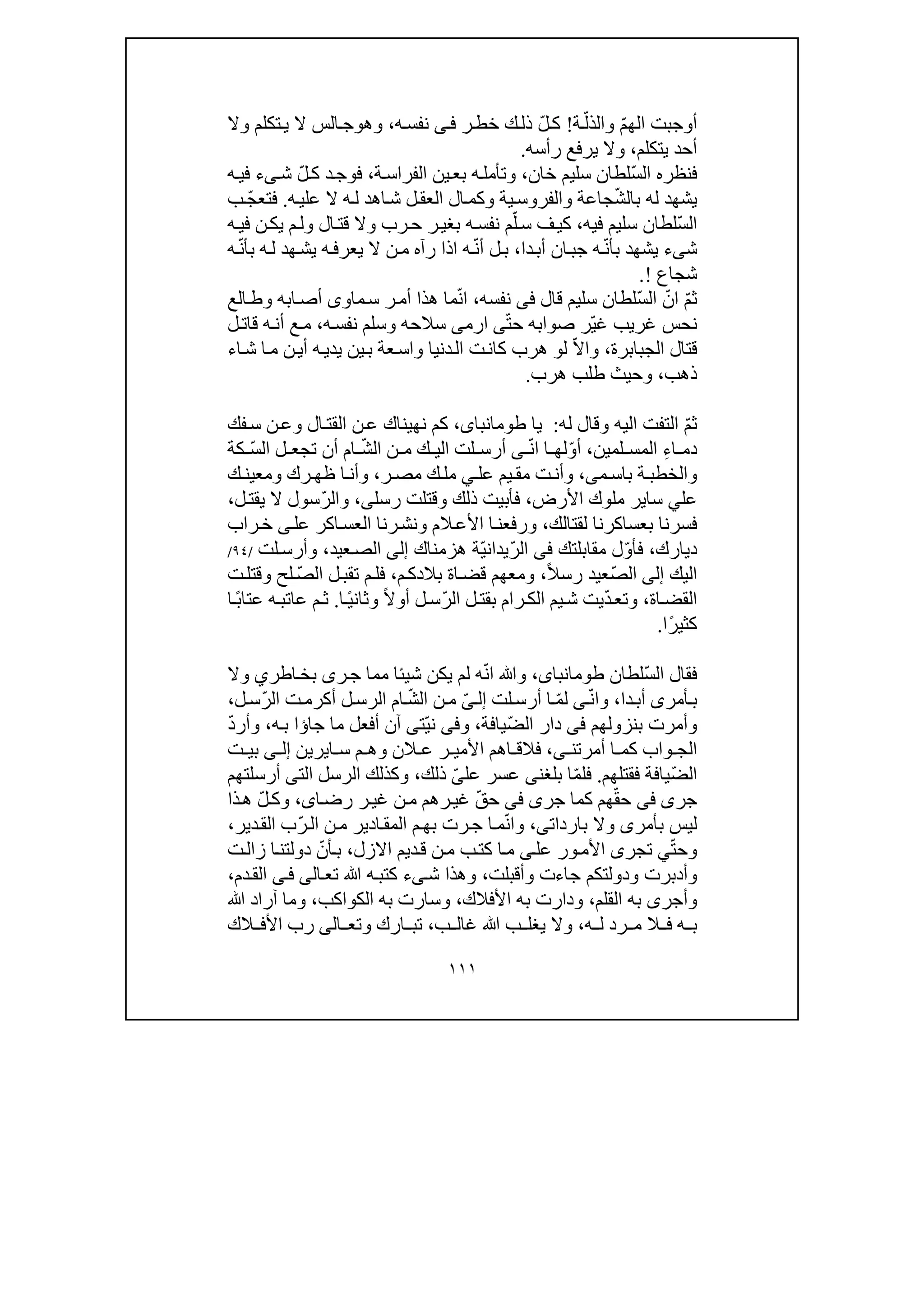 ١١١
ّ‫م‬‫الھ‬ ‫أوجبت‬ّ‫والذل‬‫ة‬!‫ك‬ّ‫ل‬‫ر‬‫خط‬ ‫ك‬‫ذل‬‫ى‬‫ف‬‫ه‬‫نفس‬،‫وھ‬‫و‬‫وال‬ ‫تكلم‬‫ي‬ ‫ال‬ ‫الس‬‫ج‬
‫يتكلم‬ ‫أحد‬،‫رأسه‬ ‫يرفع‬ ‫وال‬.
ّ‫س‬‫ال‬ ‫فنظره‬‫سليم‬ ‫لطان‬‫خان‬،‫ة‬‫الفراس‬ ‫ين‬‫بع‬ ‫ه‬‫وتأمل‬،‫د‬‫فوج‬ّ‫ل‬‫ك‬‫ش‬‫ى‬‫ء‬‫ه‬‫في‬
ّ‫ش‬‫بال‬ ‫له‬ ‫يشھد‬‫ه‬‫علي‬ ‫ال‬ ‫ه‬‫ل‬ ‫اھد‬‫ش‬ ‫ل‬‫العق‬ ‫ال‬‫وكم‬ ‫ية‬‫والفروس‬ ‫جاعة‬.ّ‫ج‬‫فتع‬‫ب‬
ّ‫س‬‫ال‬‫فيه‬ ‫سليم‬ ‫لطان‬،‫ف‬‫كي‬ّ‫ل‬‫س‬‫ه‬‫نفس‬ ‫م‬‫ي‬ ‫م‬‫ول‬ ‫ال‬‫قت‬ ‫وال‬ ‫رب‬‫ح‬ ‫ر‬‫بغي‬‫ن‬‫ك‬‫في‬‫ه‬
‫ش‬‫ى‬‫ء‬ّ‫ن‬‫بأ‬ ‫يشھد‬‫دا‬‫أب‬ ‫ان‬‫جب‬ ‫ه‬،ّ‫ن‬‫أ‬ ‫ل‬‫ب‬‫ه‬‫يعرف‬ ‫ال‬ ‫ن‬‫م‬ ‫رآه‬ ‫اذا‬ ‫ه‬‫ي‬ّ‫ن‬‫بأ‬ ‫ه‬‫ل‬ ‫ھد‬‫ش‬‫ه‬
‫شجاع‬!.
ّ‫م‬‫ث‬ّ‫ان‬ّ‫س‬‫ال‬‫سليم‬ ‫لطان‬‫قال‬‫فى‬‫نفسه‬،ّ‫ن‬‫ا‬‫ماو‬‫س‬ ‫ر‬‫أم‬ ‫ھذا‬ ‫ما‬‫ى‬‫الع‬‫وط‬ ‫ابه‬‫أص‬
ّ‫ي‬‫غ‬ ‫غريب‬ ‫نحس‬ّ‫ت‬‫ح‬ ‫صوابه‬ ‫ر‬‫ى‬‫ا‬‫رم‬‫ى‬‫ه‬‫نفس‬ ‫وسلم‬ ‫سالحه‬،‫ل‬‫قات‬ ‫ه‬‫أن‬ ‫ع‬‫م‬
‫الجبابرة‬ ‫قتال‬،ّ‫ال‬‫وا‬‫ل‬‫و‬‫ن‬‫أي‬ ‫ه‬‫يدي‬ ‫ين‬‫ب‬ ‫عة‬‫واس‬ ‫دنيا‬‫ال‬ ‫ت‬‫كان‬ ‫ھرب‬‫اء‬‫ش‬ ‫ا‬‫م‬
‫ذھب‬،‫ھرب‬ ‫طلب‬ ‫وحيث‬.
ّ‫م‬‫ث‬‫له‬ ‫وقال‬ ‫اليه‬ ‫التفت‬:‫يا‬،‫طومانباى‬‫الق‬ ‫ن‬‫ع‬ ‫نھيناك‬ ‫كم‬‫فك‬‫س‬ ‫ن‬‫وع‬ ‫ال‬‫ت‬
ِ‫ء‬‫ا‬ ‫دم‬‫لمين‬ ‫المس‬،ّ‫و‬‫أ‬‫ا‬ ‫لھ‬ّ‫ن‬‫ا‬‫ى‬‫لت‬ ‫أرس‬‫ا‬‫ل‬‫ي‬ّ‫ش‬‫ال‬ ‫ن‬ ‫م‬ ‫ك‬ّ‫س‬‫ال‬ ‫ل‬ ‫تجع‬ ‫أن‬ ‫ام‬‫كة‬
‫م‬ ‫باس‬ ‫ة‬‫والخطب‬‫ى‬،‫عل‬ ‫يم‬ ‫مق‬ ‫ت‬‫وأن‬‫ي‬‫ر‬ ‫مص‬ ‫ك‬‫مل‬،‫ك‬ ‫ومعين‬ ‫رك‬ ‫ظھ‬ ‫ا‬‫وأن‬
‫عل‬‫ي‬‫سا‬‫ي‬‫األرض‬ ‫ملوك‬ ‫ر‬،‫رسل‬ ‫وقتلت‬ ‫ذلك‬ ‫فأبيت‬‫ى‬،ّ‫ر‬‫وال‬‫ل‬‫يقت‬ ‫ال‬ ‫سول‬،
‫لقتالك‬ ‫بعساكرنا‬ ‫فسرنا‬،‫األع‬ ‫ا‬‫ورفعن‬‫ال‬‫راب‬‫خ‬ ‫ى‬‫عل‬ ‫اكر‬‫العس‬ ‫رنا‬‫ونش‬ ‫م‬
‫ديارك‬،ّ‫و‬‫فأ‬‫مقابلتك‬ ‫ل‬‫فى‬ّ‫ر‬‫ال‬ّ‫ي‬‫يدان‬‫ھزمناك‬ ‫ة‬‫إلى‬‫عيد‬‫الص‬،‫لت‬‫وأرس‬/٩٤/
‫اليك‬‫إلى‬ّ‫ص‬‫ال‬‫عيد‬ً‫ال‬‫رس‬،‫م‬‫بالدك‬ ‫اة‬‫قض‬ ‫ومعھم‬،ّ‫ص‬‫ال‬ ‫ل‬‫تقب‬ ‫م‬‫فل‬‫ت‬‫وقتل‬ ‫لح‬
‫اة‬‫القض‬،ّ‫د‬‫وتع‬ّ‫ر‬‫ال‬ ‫ل‬‫بقت‬ ‫رام‬‫الك‬ ‫يم‬‫ش‬ ‫يت‬ً‫ال‬‫أو‬ ‫ل‬‫س‬ً‫ي‬‫وثان‬‫ا‬.ً‫ب‬‫عتا‬ ‫ه‬‫عاتب‬ ‫م‬‫ث‬‫ا‬
ً‫ر‬‫كثي‬‫ا‬.
‫فقال‬ّ‫س‬‫ال‬‫لطان‬،‫طومانباى‬ّ‫ن‬‫ا‬ ‫وﷲ‬‫شيئا‬ ‫يكن‬ ‫لم‬ ‫ه‬‫ر‬‫ج‬ ‫مما‬‫ى‬‫اطر‬‫بخ‬‫ي‬‫وال‬
‫أمر‬‫ب‬‫ى‬‫دا‬‫أب‬،ّ‫ن‬‫وا‬‫ى‬ّ‫م‬‫ل‬‫لت‬‫أرس‬ ‫ا‬ّ‫ى‬‫إل‬‫ن‬‫م‬ّ‫ش‬‫ال‬‫ت‬‫أكرم‬ ‫ل‬‫الرس‬ ‫ام‬‫ل‬‫ّس‬‫ر‬‫ال‬،
‫بنزولھم‬ ‫وأمرت‬‫فى‬ّ‫ض‬‫ال‬ ‫دار‬‫يافة‬،‫و‬‫فى‬ّ‫ي‬‫ن‬‫ت‬‫ى‬‫جا‬ ‫ما‬ ‫أفعل‬ ‫آن‬‫ؤ‬‫ه‬‫ب‬ ‫ا‬،ّ‫د‬‫وأر‬
‫أمرتن‬ ‫ا‬ ‫كم‬ ‫واب‬ ‫الج‬‫ى‬،‫ا‬ ‫س‬ ‫م‬ ‫وھ‬ ‫الن‬ ‫ع‬ ‫ر‬ ‫األمي‬ ‫اھم‬ ‫فالق‬‫ي‬‫ر‬‫ي‬‫ن‬‫ى‬ ‫إل‬‫ت‬ ‫بي‬
ّ‫ض‬‫ال‬‫فقتلھم‬ ‫يافة‬.ّ‫م‬‫فل‬‫بلغن‬ ‫ا‬‫ى‬‫عسر‬‫عل‬ّ‫ى‬‫ذلك‬،‫ال‬ ‫الرسل‬ ‫وكذلك‬‫ت‬‫ى‬‫أرسلتھم‬
‫جر‬‫ى‬‫فى‬ّ‫ق‬‫ح‬‫ھم‬‫ك‬‫جر‬ ‫ما‬‫ى‬‫ف‬‫ى‬ّ‫ق‬‫ح‬‫ا‬‫رض‬ ‫ر‬‫غي‬ ‫ن‬‫م‬ ‫رھم‬‫غي‬‫ى‬،ّ‫ل‬‫وك‬‫ذا‬‫ھ‬
‫بأمر‬ ‫ليس‬‫ى‬‫باردات‬ ‫وال‬‫ى‬،ّ‫ن‬‫وا‬‫ا‬‫المق‬ ‫م‬‫بھ‬ ‫رت‬‫ج‬ ‫ا‬‫م‬ّ‫ر‬‫ال‬ ‫ن‬‫م‬ ‫دير‬‫دير‬‫الق‬ ‫ب‬،
ّ‫ت‬‫وح‬‫ي‬‫تجر‬‫ى‬‫عل‬ ‫ور‬‫األم‬‫ى‬‫كت‬ ‫ا‬‫م‬‫ب‬‫اال‬ ‫ديم‬‫ق‬ ‫ن‬‫م‬‫زل‬،ّ‫أن‬‫ب‬‫ت‬‫زال‬ ‫ا‬‫دولتن‬
‫وأدبرت‬‫وأقبلت‬ ‫جاءت‬ ‫ودولتكم‬،‫ش‬ ‫وھذا‬‫ى‬‫ء‬‫تع‬ ‫ﷲ‬ ‫ه‬‫كتب‬‫ا‬‫لى‬‫ى‬‫ف‬‫دم‬‫الق‬،
‫وأجر‬‫ى‬‫القلم‬ ‫به‬،‫األف‬ ‫به‬ ‫ودارت‬‫الك‬،‫الكواكب‬ ‫به‬ ‫وسارت‬،‫آراد‬ ‫وما‬‫ﷲ‬
‫ه‬ ‫ب‬‫ه‬ ‫ل‬ ‫رد‬ ‫م‬ ‫ال‬ ‫ف‬،‫ﷲ‬ ‫ب‬ ‫يغل‬ ‫وال‬‫ب‬ ‫غال‬،‫وتع‬ ‫ارك‬ ‫تب‬‫ا‬‫لى‬‫الك‬ ‫األف‬ ‫رب‬
 
