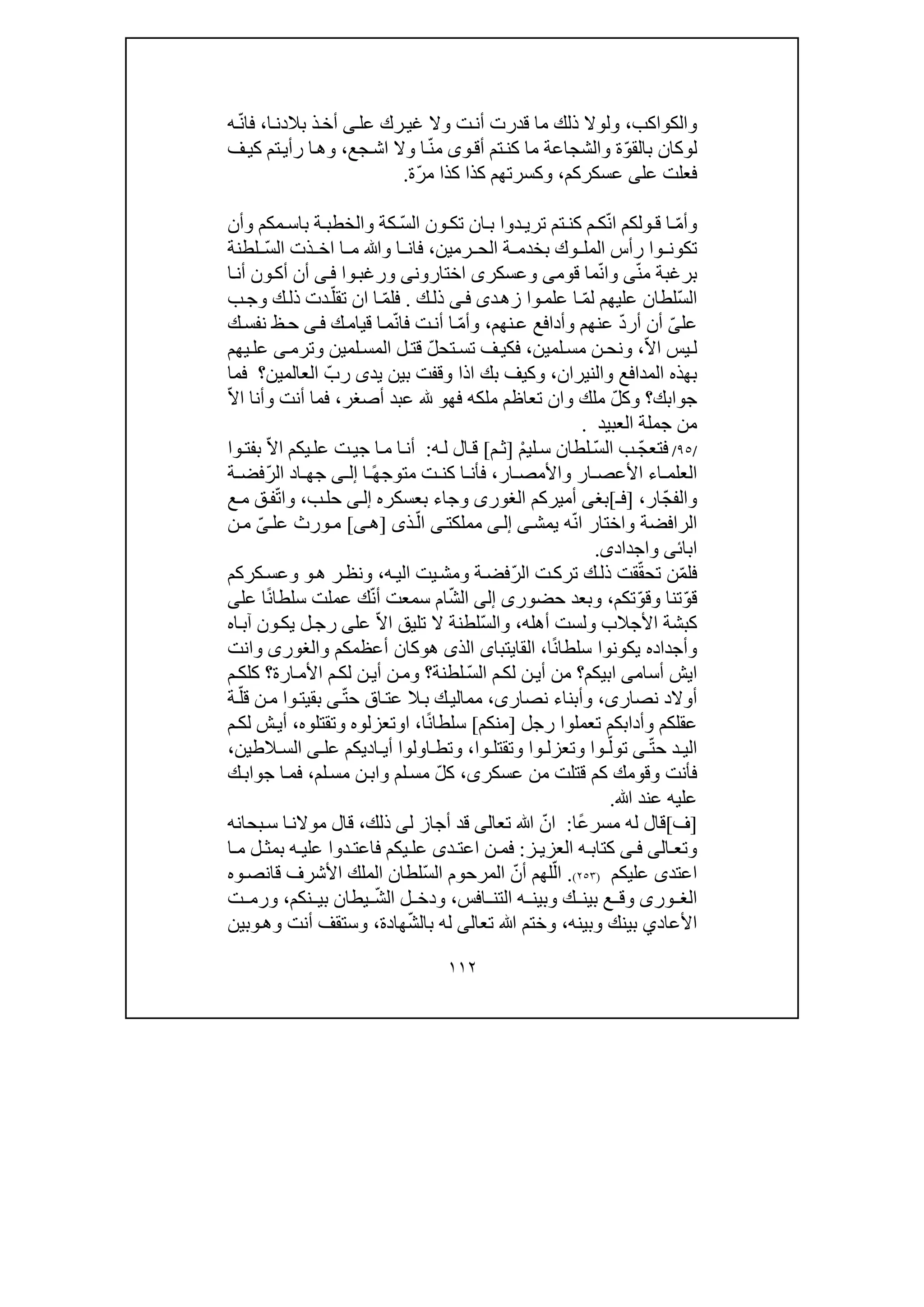 ١١٢
‫والكو‬‫اكب‬،‫عل‬ ‫رك‬‫غي‬ ‫وال‬ ‫ت‬‫أن‬ ‫قدرت‬ ‫ما‬ ‫ذلك‬ ‫ولوال‬‫ى‬‫ا‬‫بالدن‬ ‫ذ‬‫أخ‬،ّ‫ن‬‫فا‬‫ه‬
‫ل‬‫و‬ّ‫و‬‫بالق‬ ‫كان‬‫و‬‫أق‬ ‫تم‬‫كن‬ ‫ما‬ ‫والشجاعة‬ ‫ة‬‫ى‬ّ‫ن‬‫م‬‫جع‬‫اش‬ ‫وال‬ ‫ا‬،‫وھ‬‫ا‬‫ف‬‫كي‬ ‫تم‬‫رأي‬
‫فعل‬‫ت‬‫ع‬‫ل‬‫ى‬‫عسكركم‬،‫كذا‬ ‫وكسرتھم‬‫كذا‬ّ‫ر‬‫م‬‫ة‬.
ّ‫م‬‫وأ‬ّ‫ن‬‫ا‬ ‫ولكم‬ ‫ق‬ ‫ا‬‫دو‬ ‫تري‬ ‫تم‬ ‫كن‬ ‫م‬ ‫ك‬‫ون‬ ‫تك‬ ‫ان‬ ‫ب‬ ‫ا‬ّ‫س‬‫ال‬‫وأن‬ ‫مكم‬ ‫باس‬ ‫ة‬ ‫والخطب‬ ‫كة‬
‫ر‬ ‫وا‬ ‫تكون‬‫أ‬‫ر‬ ‫الح‬ ‫ة‬ ‫بخدم‬ ‫وك‬ ‫المل‬ ‫س‬‫مين‬،‫فا‬‫ا‬ ‫م‬ ‫وﷲ‬ ‫ا‬ ‫ن‬‫ا‬ّ‫س‬‫ال‬ ‫ذت‬ ‫خ‬‫لطنة‬
‫برغب‬‫ة‬ّ‫ن‬‫م‬‫ى‬ّ‫ن‬‫وا‬‫قوم‬ ‫ما‬‫ى‬‫وعسكر‬‫ى‬‫اختارون‬‫ى‬‫وا‬‫ورغب‬‫ى‬‫ف‬‫ا‬‫أن‬ ‫ون‬‫أك‬ ‫أن‬
ّ‫س‬‫ال‬ّ‫م‬‫ل‬ ‫عليھم‬ ‫لطان‬‫وا‬‫علم‬ ‫ا‬‫د‬‫زھ‬‫ى‬‫ى‬‫ف‬‫ك‬‫ذل‬.ّ‫م‬‫فل‬‫ا‬‫ان‬ّ‫تقل‬‫ب‬‫وج‬ ‫ك‬‫ذل‬ ‫دت‬
‫عل‬ّ‫ى‬ّ‫د‬‫أر‬ ‫أن‬‫ن‬‫ع‬ ‫وأدافع‬ ‫عنھم‬‫ھم‬،ّ‫م‬‫وأ‬ّ‫ن‬‫فا‬ ‫ت‬‫أن‬ ‫ا‬‫ك‬‫قيام‬ ‫ا‬‫م‬‫ى‬‫ف‬‫ك‬‫نفس‬ ‫ظ‬‫ح‬
‫يس‬‫ل‬‫ا‬ّ‫ال‬،‫لم‬‫مس‬ ‫ن‬‫ونح‬‫ي‬‫ن‬،ّ‫ل‬‫تح‬‫تس‬ ‫ف‬‫فكي‬‫وترم‬ ‫لمين‬‫المس‬ ‫ل‬‫قت‬‫ى‬‫يھم‬‫عل‬
‫بھذه‬‫والنيران‬ ‫المدافع‬،‫و‬ّ‫رب‬ ‫يدى‬ ‫بين‬ ‫وقفت‬ ‫اذا‬ ‫بك‬ ‫كيف‬‫العالمين‬‫؟‬‫فما‬
‫جوابك‬ّ‫ل‬‫وك‬ ‫؟‬‫فھ‬ ‫ملكه‬ ‫تعاظم‬ ‫وان‬ ‫ملك‬‫و‬‫أصغر‬ ‫عبد‬،ّ‫ال‬‫ا‬ ‫وأنا‬ ‫أنت‬ ‫فما‬
‫من‬‫العبيد‬ ‫جملة‬.
/٩٥/ّ‫ج‬‫فتع‬ّ‫س‬‫ال‬ ‫ب‬ْ‫م‬‫لي‬‫س‬ ‫لطان‬]‫م‬‫ث‬[‫ه‬‫ل‬ ‫ال‬‫ق‬:‫ج‬ ‫ا‬‫م‬ ‫ا‬‫أن‬‫ي‬ّ‫ال‬‫ا‬ ‫يكم‬‫عل‬ ‫ت‬‫و‬‫بفت‬‫ا‬
‫ال‬‫اء‬ ‫علم‬‫ار‬ ‫األعص‬‫و‬‫ار‬ ‫األمص‬،‫ف‬ً‫ھ‬‫متوج‬ ‫ت‬ ‫كن‬ ‫ا‬ ‫أن‬‫ا‬‫ى‬ ‫إل‬ّ‫ر‬‫ال‬ ‫اد‬ ‫جھ‬‫ة‬ ‫فض‬
ّ‫ج‬‫والف‬‫ار‬،]‫ف‬‫ـ‬[‫بغ‬‫ى‬‫أميركم‬‫الغورى‬‫ب‬ ‫وجاء‬‫عس‬‫كر‬‫ه‬‫ى‬‫إل‬‫ب‬‫حل‬،ّ‫ت‬‫وا‬‫ع‬‫م‬ ‫ق‬‫ف‬
ّ‫ن‬‫ا‬ ‫واختار‬ ‫الرافضة‬‫ه‬‫يمش‬‫ى‬‫ى‬‫إل‬‫مملكت‬‫ى‬ّ‫ال‬‫ذ‬‫ى‬]‫ھ‬‫ى‬[‫ورث‬‫م‬‫عل‬ّ‫ى‬‫ن‬‫م‬
‫ا‬‫ب‬‫ائ‬‫ى‬‫و‬‫ا‬‫جد‬‫اد‬‫ى‬.
ّ‫م‬‫فل‬‫ن‬ّ‫ق‬‫تح‬‫قت‬‫ك‬‫ذل‬ّ‫ر‬‫ال‬ ‫ت‬‫ترك‬‫ه‬‫الي‬ ‫يت‬‫ومش‬ ‫ة‬‫فض‬،‫ر‬‫ونظ‬‫ھ‬‫و‬‫كركم‬‫وعس‬
ّ‫و‬‫ق‬‫تنا‬ّ‫و‬‫وق‬‫تكم‬،‫حضور‬ ‫وبعد‬‫ى‬‫إلى‬ّ‫ش‬‫ال‬ّ‫ن‬‫أ‬ ‫سمعت‬ ‫ام‬ً‫ن‬‫سلطا‬ ‫عملت‬ ‫ك‬‫عل‬ ‫ا‬‫ى‬
‫األجال‬ ‫كبشة‬‫ب‬‫و‬‫أھل‬ ‫لست‬‫ه‬،ّ‫س‬‫وال‬ّ‫ال‬‫ا‬ ‫تليق‬ ‫ال‬ ‫لطنة‬‫عل‬‫ى‬‫اه‬‫آب‬ ‫ون‬‫يك‬ ‫ل‬‫رج‬
‫وأجداده‬‫سل‬ ‫يكونوا‬‫ط‬‫ا‬ً‫ن‬‫ا‬،‫ال‬‫قايتبا‬‫ى‬‫الذى‬‫ھ‬‫و‬‫كان‬‫و‬ ‫أعظمكم‬‫الغورى‬‫و‬‫انت‬
‫ايش‬‫أس‬‫ا‬‫م‬‫ى‬‫ا‬‫ب‬‫يكم‬‫؟‬ّ‫س‬‫ال‬ ‫م‬‫لك‬ ‫ن‬‫أي‬ ‫من‬‫لطنة‬‫ا‬ ‫م‬‫لك‬ ‫ن‬‫أي‬ ‫ن‬‫وم‬ ‫؟‬‫أل‬‫ارة‬‫م‬‫م‬‫كلك‬ ‫؟‬
‫أوال‬‫نصار‬ ‫د‬‫ى‬،‫وأ‬‫نصار‬ ‫بناء‬،‫ى‬ّ‫ت‬‫ح‬ ‫اق‬‫عت‬ ‫ال‬‫ب‬ ‫ك‬‫ممالي‬‫ى‬‫بقيت‬‫وا‬ّ‫قل‬ ‫ن‬‫م‬‫ة‬
‫عقلكم‬‫و‬‫أد‬‫ا‬‫تعملو‬ ‫بكم‬‫ا‬‫رجل‬]‫منك‬‫م‬[ً‫ن‬‫سلطا‬‫ا‬،‫ا‬‫و‬‫وتقتلوه‬ ‫تعزلوه‬،‫أ‬‫ش‬‫ي‬‫م‬‫لك‬
‫د‬ ‫الي‬ّ‫ت‬‫ح‬‫ى‬ّ‫تول‬‫وا‬‫و‬‫وا‬ ‫تعزل‬‫وا‬ ‫وتقتل‬،‫وتط‬‫ا‬‫عل‬ ‫اديكم‬ ‫أي‬ ‫ولوا‬‫ى‬‫الطين‬ ‫الس‬،
‫عسكر‬ ‫من‬ ‫قتلت‬ ‫كم‬ ‫وقومك‬ ‫فأنت‬‫ى‬،ّ‫ل‬‫ك‬‫لم‬‫مس‬ ‫ن‬‫واب‬ ‫لم‬‫مس‬،‫ك‬‫جواب‬ ‫ا‬‫فم‬
‫عليه‬‫ع‬‫ﷲ‬ ‫ند‬.
]‫ف‬[ً‫ع‬‫مسر‬ ‫له‬ ‫قال‬‫ا‬:ّ‫ان‬‫تع‬ ‫ﷲ‬‫ا‬‫لى‬‫ل‬ ‫أجاز‬ ‫قد‬‫ى‬‫ذلك‬،‫قال‬‫ا‬‫موالن‬‫بحانه‬‫س‬
‫وتع‬‫ا‬‫لى‬‫ى‬ ‫ف‬‫ز‬ ‫العزي‬ ‫ه‬ ‫كتاب‬:‫د‬ ‫اعت‬ ‫ن‬ ‫فم‬‫ى‬‫ا‬ ‫م‬ ‫ل‬ ‫بمث‬ ‫ه‬ ‫علي‬ ‫دوا‬ ‫فاعت‬ ‫يكم‬ ‫عل‬
‫اعتد‬‫ى‬‫عليكم‬)٢٥٣(.ّ‫ال‬ّ‫أن‬ ‫لھم‬‫المرحوم‬‫ّلطان‬‫س‬‫ال‬‫األشرف‬ ‫الملك‬‫قا‬‫ن‬‫وه‬‫ص‬
‫ورى‬ ‫الغ‬‫افس‬ ‫التن‬ ‫ه‬ ‫وبين‬ ‫ك‬ ‫بين‬ ‫ع‬ ‫وق‬،ّ‫ش‬‫ال‬ ‫ل‬ ‫ودخ‬‫ي‬‫ط‬‫ا‬‫نكم‬ ‫بي‬ ‫ن‬،‫ت‬ ‫ورم‬
‫األعاد‬‫ي‬‫وبينه‬ ‫بينك‬،‫تع‬ ‫ﷲ‬ ‫وختم‬‫ا‬‫لى‬ّ‫ش‬‫بال‬ ‫له‬‫ھادة‬،‫وھ‬ ‫أنت‬ ‫وستقف‬‫و‬‫بين‬
 