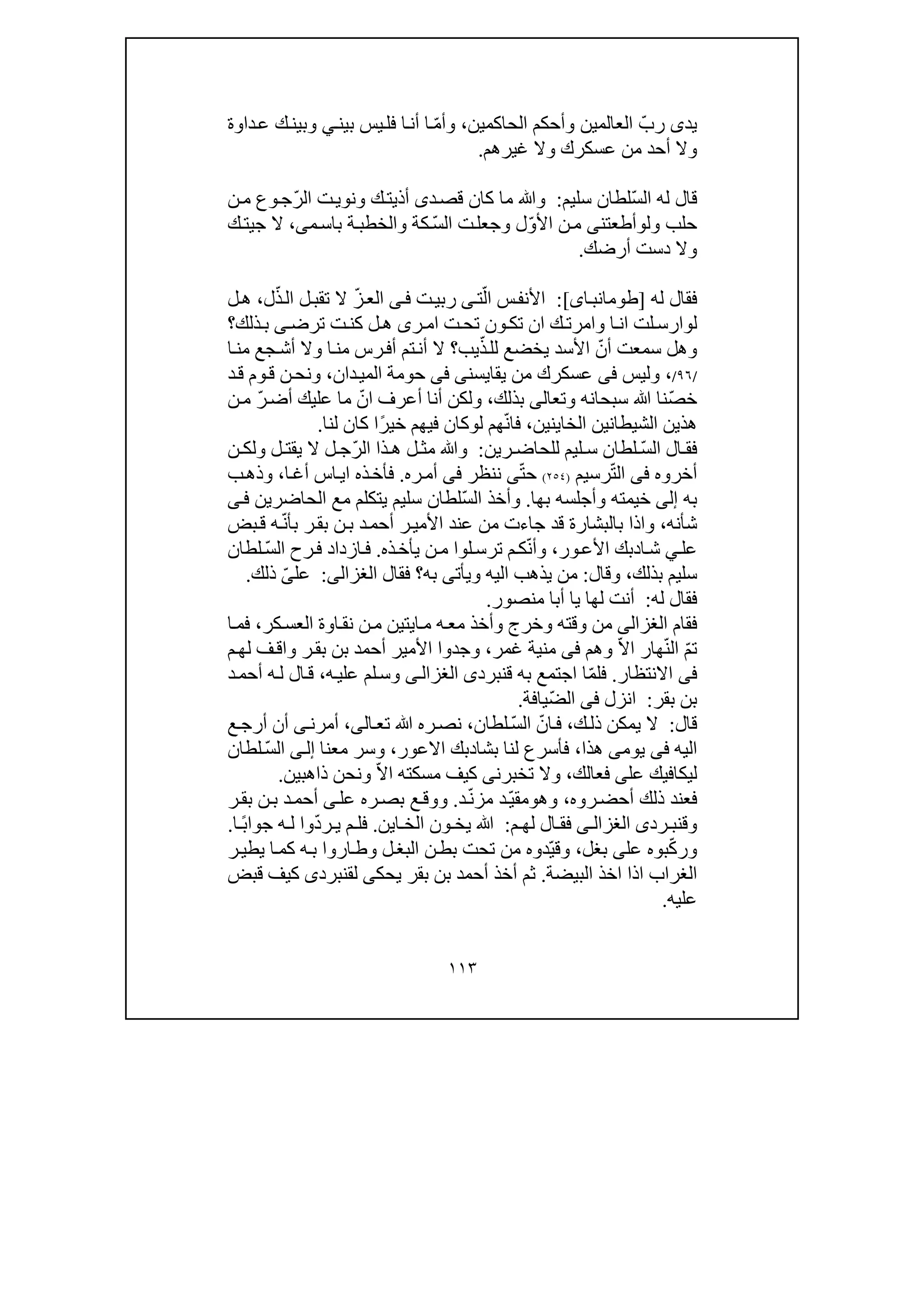 ١١٣
‫يد‬‫ى‬ّ‫رب‬‫الحاكمين‬ ‫وأحكم‬ ‫العالمين‬،ّ‫م‬‫وأ‬‫بين‬ ‫يس‬‫فل‬ ‫ا‬‫أن‬ ‫ا‬‫ي‬‫داوة‬‫ع‬ ‫ك‬‫وبين‬
‫غير‬ ‫وال‬ ‫عسكرك‬ ‫من‬ ‫أحد‬ ‫وال‬‫ھم‬.
ّ‫س‬‫ال‬ ‫له‬ ‫قال‬‫سليم‬ ‫لطان‬:‫د‬‫قص‬ ‫كان‬ ‫ما‬ ‫وﷲ‬‫ى‬ّ‫ر‬‫ال‬ ‫ت‬‫ونوي‬ ‫ك‬‫أذيت‬‫ن‬‫م‬ ‫وع‬‫ج‬
‫ول‬ ‫حلب‬‫و‬‫أطعتن‬‫ى‬ّ‫و‬‫األ‬ ‫ن‬‫م‬‫ل‬ّ‫س‬‫ال‬ ‫ت‬‫وجعل‬‫م‬‫باس‬ ‫ة‬‫والخطب‬ ‫كة‬‫ى‬،‫ال‬‫ج‬‫ي‬‫ك‬‫ت‬
‫أرضك‬ ‫دست‬ ‫وال‬.
‫له‬ ‫فقال‬]‫اى‬‫طومانب‬[:ّ‫ال‬ ‫س‬‫األنف‬‫ت‬‫ى‬‫رب‬‫ت‬‫ي‬‫ى‬‫ف‬ّ‫ز‬‫الع‬ّ‫ذ‬‫ال‬ ‫ل‬‫تقب‬ ‫ال‬‫ل‬،‫ل‬‫ھ‬
‫ل‬‫و‬‫ا‬‫ان‬ ‫لت‬‫ارس‬‫و‬‫ر‬‫ام‬ ‫ت‬‫تح‬ ‫ون‬‫تك‬ ‫ان‬ ‫ك‬‫امرت‬‫ى‬‫ترض‬ ‫ت‬‫كن‬ ‫ل‬‫ھ‬‫ى‬‫ذلك‬‫ب‬‫؟‬
‫و‬‫ھل‬ّ‫أن‬ ‫سمعت‬ّ‫ذ‬‫لل‬ ‫يخضع‬ ‫األسد‬‫ي‬‫ب‬‫ا‬‫من‬ ‫جع‬‫أش‬ ‫وال‬ ‫ا‬‫من‬ ‫رس‬‫أف‬ ‫تم‬‫أن‬ ‫ال‬ ‫؟‬
/٩٦/،‫وليس‬‫فى‬‫من‬ ‫عسكرك‬‫يقايسن‬‫ى‬‫فى‬‫دان‬‫المي‬ ‫حومة‬،‫د‬‫ق‬ ‫وم‬‫ق‬ ‫ن‬‫ونح‬
ّ‫ص‬‫خ‬‫وتع‬ ‫سبحانه‬ ‫ﷲ‬ ‫نا‬‫ا‬‫لى‬‫بذلك‬،ّ‫ان‬ ‫أعرف‬ ‫أنا‬ ‫ولكن‬ّ‫ر‬‫أض‬ ‫عليك‬ ‫ما‬‫ن‬‫م‬
‫الخا‬ ‫الشيطانين‬ ‫ھذين‬‫ي‬‫نين‬،ّ‫ن‬‫فا‬‫ل‬ ‫ھم‬‫و‬‫فيھم‬ ‫كان‬‫خ‬ً‫ر‬‫ي‬‫ا‬‫لنا‬ ‫كان‬.
ّ‫س‬‫ال‬ ‫ال‬ ‫فق‬‫رين‬ ‫للحاض‬ ‫ليم‬ ‫س‬ ‫لطان‬:ّ‫ر‬‫ال‬ ‫ذا‬ ‫ھ‬ ‫ل‬ ‫مث‬ ‫وﷲ‬‫ن‬ ‫ولك‬ ‫ل‬ ‫يقت‬ ‫ال‬ ‫ل‬ ‫ج‬
‫أخروه‬‫فى‬ّ‫ت‬‫ال‬‫رسيم‬)٢٥٤(ّ‫ت‬‫ح‬‫ى‬‫نن‬‫ظر‬‫فى‬‫ره‬‫أم‬.‫ا‬‫أغ‬ ‫اس‬‫اي‬ ‫ذه‬‫فأخ‬،‫ب‬‫وذھ‬
‫به‬‫إلى‬‫بھا‬ ‫وأجلسه‬ ‫خيمته‬.ّ‫س‬‫ال‬ ‫وأخذ‬‫الحاضرين‬ ‫مع‬ ‫يتكلم‬ ‫سليم‬ ‫لطان‬‫ى‬‫ف‬
‫شأنه‬،‫قد‬ ‫بالبشارة‬ ‫واذا‬ّ‫ن‬‫بأ‬ ‫ر‬‫بق‬ ‫ن‬‫ب‬ ‫د‬‫أحم‬ ‫ر‬‫األمي‬ ‫عند‬ ‫من‬ ‫جاءت‬‫بض‬‫ق‬ ‫ه‬
‫عل‬‫ي‬‫ا‬‫ش‬‫د‬‫ا‬ ‫بك‬‫ور‬‫ألع‬،ّ‫ن‬‫وأ‬‫ك‬‫لو‬‫ترس‬ ‫م‬‫ا‬‫ذه‬‫يأخ‬ ‫ن‬‫م‬.ّ‫س‬‫ال‬ ‫رح‬‫ف‬ ‫ازداد‬‫ف‬‫لطان‬
‫بذلك‬ ‫سليم‬،‫وقال‬:‫وي‬ ‫اليه‬ ‫يذھب‬ ‫من‬‫أت‬‫به‬ ‫ى‬‫فقال‬ ‫؟‬‫الغزالى‬:‫عل‬ّ‫ى‬‫ذلك‬.
‫له‬ ‫فقال‬:‫منصور‬ ‫أبا‬ ‫يا‬ ‫لھا‬ ‫أنت‬.
‫فقام‬‫الغزالى‬‫ا‬‫م‬ ‫ه‬‫مع‬ ‫وأخذ‬ ‫وخرج‬ ‫وقته‬ ‫من‬‫ي‬‫كر‬‫العس‬ ‫اوة‬‫نق‬ ‫ن‬‫م‬ ‫تين‬،‫ا‬‫فم‬
‫ت‬ّ‫م‬ّ‫ن‬‫ال‬ّ‫ال‬‫ا‬ ‫ھار‬‫وھم‬‫فى‬‫غمر‬ ‫منية‬،‫ف‬‫واق‬ ‫ر‬‫بق‬ ‫بن‬ ‫أحمد‬ ‫األمير‬ ‫وجدوا‬‫م‬‫لھ‬
‫فى‬‫االنتظار‬.‫ق‬ ‫به‬ ‫اجتمع‬ ‫ا‬ّ‫م‬‫فل‬‫نبرد‬‫ى‬‫ى‬‫الغزال‬‫ه‬‫علي‬ ‫لم‬‫وس‬،‫ه‬‫ل‬ ‫ال‬‫ق‬‫د‬‫أحم‬
‫بقر‬ ‫بن‬:‫انزل‬‫فى‬ّ‫ض‬‫ال‬‫يافة‬.
‫قال‬:‫ك‬‫ذل‬ ‫يمكن‬ ‫ال‬،ّ‫ان‬‫ف‬ّ‫س‬‫ال‬‫لطان‬،‫ال‬‫تع‬ ‫ﷲ‬ ‫ره‬‫نص‬‫ى‬،‫أمرن‬‫ى‬‫ع‬‫أرج‬ ‫أن‬
‫اليه‬‫فى‬‫يوم‬‫ى‬‫ھذا‬،‫بشا‬ ‫لنا‬ ‫فأسرع‬‫د‬‫بك‬‫االعور‬،‫معنا‬ ‫وسر‬‫ى‬‫إل‬ّ‫س‬‫ال‬‫لطان‬
‫ليكافي‬‫عل‬ ‫ك‬‫ى‬‫فع‬‫ا‬‫لك‬،‫تخبرن‬ ‫وال‬‫ى‬ّ‫ال‬‫ا‬ ‫مسكته‬ ‫كيف‬‫ونحن‬‫ذاھبي‬‫ن‬.
‫فع‬‫روه‬‫أحض‬ ‫ذلك‬ ‫ند‬،‫وھ‬‫و‬ّ‫ي‬‫مق‬ّ‫ن‬‫مز‬ ‫د‬‫د‬.‫وو‬‫عل‬ ‫ره‬‫بص‬ ‫ع‬‫ق‬‫ى‬‫ر‬‫بق‬ ‫ن‬‫ب‬ ‫د‬‫أحم‬
‫وق‬‫رد‬ ‫نب‬‫ى‬‫ى‬ ‫الغزال‬‫م‬ ‫لھ‬ ‫ال‬ ‫فق‬:‫ي‬ ‫ﷲ‬‫ا‬ ‫الخ‬ ‫ون‬ ‫خ‬‫ي‬‫ن‬.ّ‫د‬‫ر‬ ‫ي‬ ‫م‬ ‫فل‬‫و‬ً‫ب‬‫جوا‬ ‫ه‬ ‫ل‬ ‫ا‬‫ا‬.
ّ‫ك‬‫ور‬‫بو‬‫ه‬‫عل‬‫ى‬‫بغل‬،ّ‫ي‬‫وق‬‫ن‬‫بط‬ ‫تحت‬ ‫من‬ ‫دوه‬‫ل‬‫البغ‬‫ر‬‫يطي‬ ‫ا‬‫كم‬ ‫ه‬‫ب‬ ‫اروا‬‫وط‬
‫البيضة‬ ‫اخذ‬ ‫اذا‬ ‫الغراب‬.‫يحك‬ ‫بقر‬ ‫بن‬ ‫أحمد‬ ‫أخذ‬ ‫ثم‬‫ى‬‫لق‬‫نبرد‬‫ى‬‫قبض‬ ‫كيف‬
‫عليه‬.
 