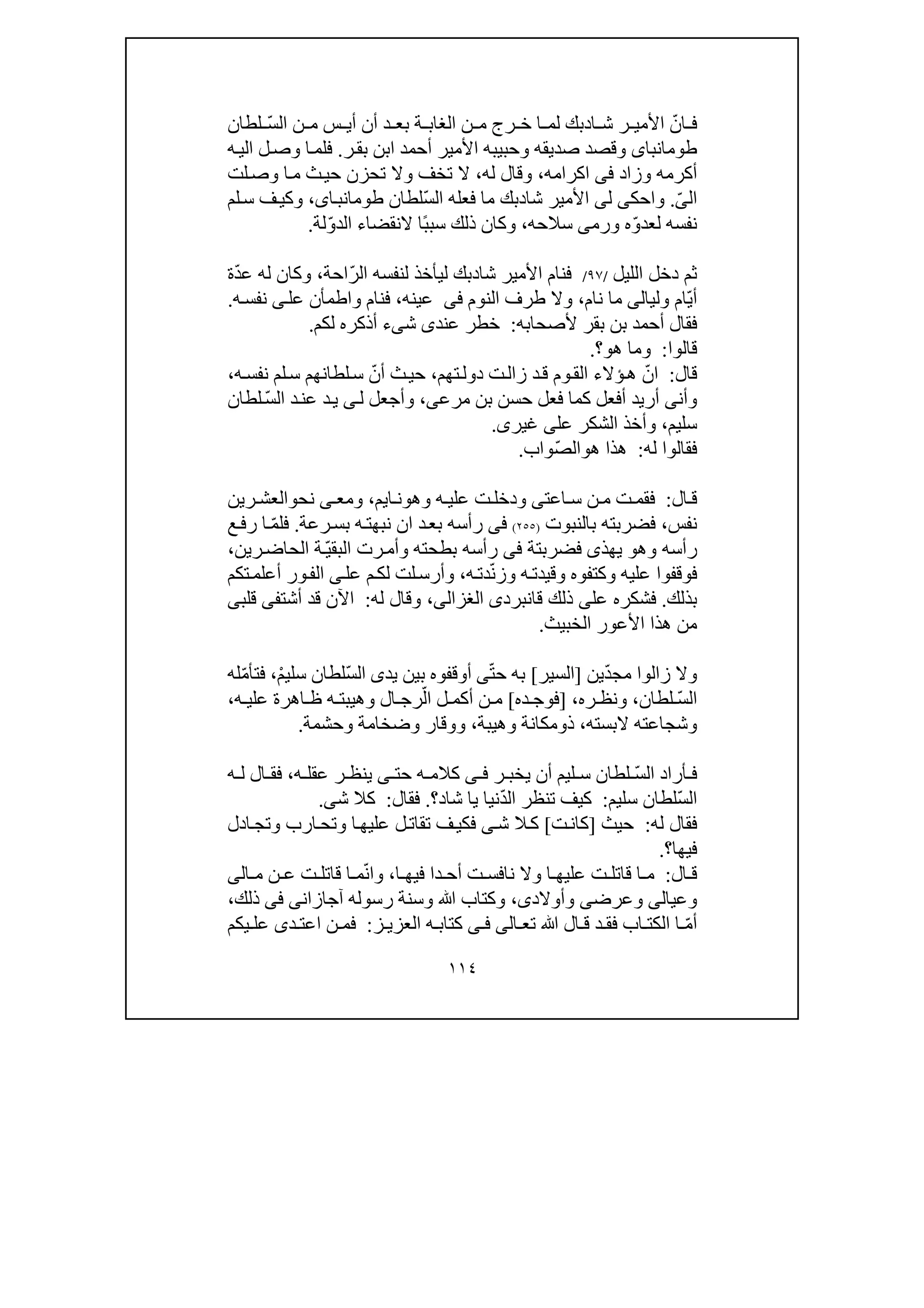 ١١٤
ّ‫ان‬ ‫ف‬‫ا‬ ‫ش‬ ‫ر‬ ‫األمي‬‫د‬‫ة‬ ‫الغاب‬ ‫ن‬ ‫م‬ ‫رج‬ ‫خ‬ ‫ا‬ ‫لم‬ ‫بك‬ّ‫س‬‫ال‬ ‫ن‬ ‫م‬ ‫س‬ ‫أي‬ ‫أن‬ ‫د‬ ‫بع‬‫لطان‬
‫طومانباى‬‫ر‬‫بق‬ ‫ابن‬ ‫أحمد‬ ‫األمير‬ ‫وحبيبه‬ ‫صديقه‬ ‫وقصد‬.‫ه‬‫الي‬ ‫ل‬‫وص‬ ‫ا‬‫فلم‬
‫وزاد‬ ‫أكرمه‬‫فى‬‫اكرامه‬،‫له‬ ‫وقال‬،‫ث‬‫حي‬ ‫تحزن‬ ‫وال‬ ‫تخف‬ ‫ال‬‫لت‬‫وص‬ ‫ا‬‫م‬
‫ال‬ّ‫ى‬.‫و‬‫ا‬‫حك‬‫ى‬‫ل‬‫ى‬‫األ‬‫شا‬ ‫مير‬‫د‬‫ما‬ ‫بك‬‫فع‬‫ل‬‫ه‬ّ‫س‬‫ال‬‫لطان‬،‫اى‬‫طومانب‬‫لم‬‫س‬ ‫ف‬‫وكي‬
ّ‫و‬‫لعد‬ ‫نفسه‬‫ورم‬ ‫ه‬‫ى‬‫سالحه‬،‫و‬‫ك‬ً‫ب‬‫سب‬ ‫ذلك‬ ‫ان‬‫النقضاء‬ ‫ا‬ّ‫و‬‫الد‬‫لة‬.
‫الليل‬ ‫دخل‬ ‫ثم‬/٩٧/‫شا‬ ‫األمير‬ ‫فنام‬‫د‬‫ا‬ ‫لنفسه‬ ‫ليأخذ‬ ‫بك‬ّ‫ر‬‫ل‬‫احة‬،ّ‫د‬‫ع‬ ‫له‬ ‫وكان‬‫ة‬
ّ‫ي‬‫أ‬‫ولي‬ ‫ام‬‫ا‬‫لى‬‫م‬‫ا‬‫ن‬‫ا‬‫م‬،‫طر‬ ‫وال‬‫ف‬‫النوم‬‫فى‬‫عينه‬،‫عل‬ ‫واطمأن‬ ‫فنام‬‫ى‬‫ه‬‫نفس‬.
‫بقر‬ ‫بن‬ ‫أحمد‬ ‫فقال‬‫ألصحابه‬:‫عند‬ ‫خطر‬‫ى‬‫ش‬‫ى‬‫ء‬‫لكم‬ ‫أذكره‬.
‫قالوا‬:‫ھ‬ ‫وما‬‫و‬‫؟‬.
‫قال‬:ّ‫ان‬‫تھم‬‫دول‬ ‫ت‬‫زال‬ ‫د‬‫ق‬ ‫وم‬‫الق‬ ‫ؤالء‬‫ھ‬،‫حي‬ّ‫أن‬ ‫ث‬‫ه‬‫نفس‬ ‫لم‬‫س‬ ‫لطانھم‬‫س‬،
‫وأن‬‫ى‬‫كما‬ ‫أفعل‬ ‫أريد‬‫بن‬ ‫حسن‬ ‫فعل‬‫مرعى‬،‫ل‬ ‫وأجعل‬‫ى‬‫د‬‫ي‬ّ‫س‬‫ال‬ ‫د‬‫عن‬‫لطان‬
‫سليم‬،‫عل‬ ‫الشكر‬ ‫وأخذ‬‫ى‬‫غير‬‫ى‬.
‫له‬ ‫فقالوا‬:‫ھ‬ ‫ھذا‬‫و‬ّ‫ص‬‫ال‬‫واب‬.
‫ال‬ ‫ق‬:‫اعت‬ ‫س‬ ‫ن‬ ‫م‬ ‫ت‬ ‫فقم‬‫ى‬‫وھ‬ ‫ه‬ ‫علي‬ ‫ت‬‫ودخل‬‫و‬‫ا‬ ‫ن‬‫ي‬‫م‬،‫نح‬ ‫ى‬ ‫ومع‬‫و‬‫رين‬ ‫العش‬
‫نفس‬،‫بالنبوت‬ ‫فضربته‬)٢٥٥(‫فى‬‫رعة‬‫بس‬ ‫ه‬‫نبھت‬ ‫ان‬ ‫د‬‫بع‬ ‫رأسه‬.ّ‫م‬‫فل‬‫ا‬‫ع‬‫رف‬
‫وھ‬ ‫رأسه‬‫و‬‫يھذ‬‫ى‬‫ف‬‫ضرب‬‫ت‬‫ة‬‫فى‬‫بطحته‬ ‫رأسه‬‫و‬‫رت‬‫أم‬‫ال‬ّ‫ي‬‫بق‬‫رين‬‫الحاض‬ ‫ة‬،
‫فوق‬‫ف‬‫وقيد‬ ‫وكتفوه‬ ‫عليه‬ ‫وا‬‫ت‬‫ه‬ّ‫ن‬‫وز‬‫ه‬‫دت‬،‫عل‬ ‫م‬‫لك‬ ‫لت‬‫وأرس‬‫ى‬‫أعلم‬ ‫ور‬‫الف‬‫تكم‬
‫بذلك‬.‫عل‬ ‫فشكره‬‫ى‬‫قانبرد‬ ‫ذلك‬‫ى‬‫الغزالى‬،‫له‬ ‫وقال‬:‫أشت‬ ‫قد‬ ‫اآلن‬‫فى‬‫قلب‬‫ى‬
‫الخبيث‬ ‫األعور‬ ‫ھذا‬ ‫من‬.
ّ‫د‬‫مج‬ ‫زالوا‬ ‫وال‬‫ين‬]‫السير‬[‫به‬ّ‫ت‬‫ح‬‫ى‬‫أوقفوه‬‫يد‬ ‫بين‬‫ى‬ّ‫س‬‫ال‬ْ‫م‬‫سلي‬ ‫لطان‬،ّ‫م‬‫فتأ‬‫له‬
ّ‫س‬‫ال‬‫لطان‬،‫ره‬ ‫ونظ‬،]‫ده‬ ‫فوج‬[ّ‫ال‬ ‫ل‬ ‫أكم‬ ‫ن‬ ‫م‬‫ر‬‫ا‬ ‫ظ‬ ‫ه‬ ‫وھيبت‬ ‫ال‬ ‫ج‬‫ه‬ ‫علي‬ ‫ھرة‬،
‫البسته‬ ‫وشجاعته‬،‫ذ‬‫و‬‫م‬‫كانة‬‫و‬‫ھيبة‬،‫وحشمة‬ ‫وضخامة‬ ‫ووقار‬.
ّ‫س‬‫ال‬ ‫أراد‬ ‫ف‬‫يخ‬ ‫أن‬ ‫ليم‬ ‫س‬ ‫لطان‬‫ر‬ ‫ب‬‫ى‬ ‫ف‬‫حت‬ ‫ه‬ ‫كالم‬‫ى‬‫ينظ‬‫ه‬ ‫عقل‬ ‫ر‬،‫ه‬ ‫ل‬ ‫ال‬ ‫فق‬
ّ‫س‬‫ال‬‫سليم‬ ‫لطان‬:‫ال‬ ‫تنظر‬ ‫كيف‬ّ‫د‬‫شا‬ ‫يا‬ ‫نيا‬‫د‬‫؟‬.‫فقال‬:‫كال‬‫ش‬‫ى‬.
‫له‬ ‫فقال‬:‫حيث‬]‫ت‬‫كان‬[‫ش‬ ‫ال‬‫ك‬‫ى‬‫ارب‬‫وتح‬ ‫ا‬‫عليھ‬ ‫ل‬‫تقات‬ ‫ف‬‫فكي‬‫ادل‬‫وتج‬
‫فيھا‬‫؟‬.
‫ال‬ ‫ق‬:‫ا‬ ‫فيھ‬ ‫دا‬ ‫أح‬ ‫ت‬ ‫نافس‬ ‫وال‬ ‫ا‬ ‫عليھ‬ ‫ت‬ ‫قاتل‬ ‫ا‬ ‫م‬،ّ‫ن‬‫وا‬‫م‬ ‫ن‬ ‫ع‬ ‫ت‬ ‫قاتل‬ ‫ا‬ ‫م‬‫ا‬‫لى‬
‫وعي‬‫ا‬‫لى‬‫وعرض‬‫ى‬‫وأوالد‬‫ى‬،‫وسنة‬ ‫ﷲ‬ ‫وكتاب‬‫رسوله‬‫آجازا‬‫ن‬‫ى‬‫فى‬‫ذلك‬،
ّ‫م‬‫أ‬‫تع‬ ‫ﷲ‬ ‫ال‬ ‫ق‬ ‫د‬ ‫فق‬ ‫اب‬ ‫الكت‬ ‫ا‬‫ا‬‫لى‬‫ى‬ ‫ف‬‫ز‬ ‫العزي‬ ‫ه‬ ‫كتاب‬:‫د‬ ‫اعت‬ ‫ن‬ ‫فم‬‫ى‬‫ي‬ ‫عل‬‫كم‬
 