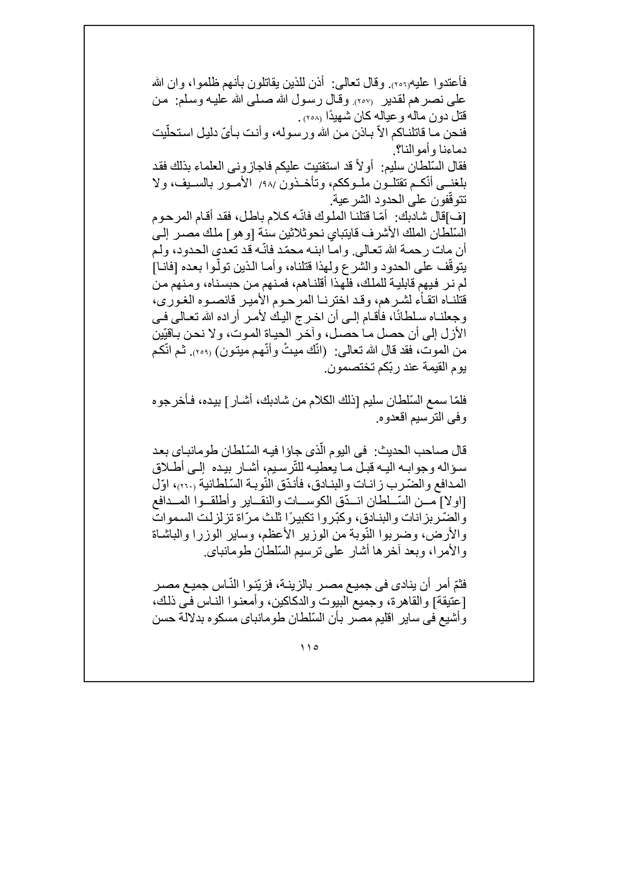 ١١٥
‫عليه‬ ‫فأعتدوا‬)٢٥٦(.‫تعال‬ ‫وقال‬‫ى‬:‫ظلموا‬ ‫بأنھم‬ ‫يقاتلون‬ ‫للذين‬ ‫أذن‬،‫ﷲ‬ ‫وان‬
‫عل‬‫ى‬‫دير‬‫لق‬ ‫نصرھم‬)٢٥٧(.‫لم‬‫وس‬ ‫ه‬‫علي‬ ‫ﷲ‬ ‫لى‬‫ص‬ ‫ﷲ‬ ‫ول‬‫رس‬ ‫ال‬‫وق‬:‫ن‬‫م‬
‫ماله‬ ‫دون‬ ‫قتل‬‫و‬‫عياله‬‫كان‬ً‫د‬‫شھي‬‫ا‬)٢٥٨(.
‫قاتل‬ ‫ا‬‫م‬ ‫فنحن‬‫ا‬‫ن‬ّ‫ال‬‫ا‬ ‫كم‬‫وله‬‫ورس‬ ‫ﷲ‬ ‫ن‬‫م‬ ‫اذن‬‫ب‬،ّ‫ى‬‫أ‬‫ب‬ ‫ت‬‫وأن‬ّ‫تحل‬‫اس‬ ‫ل‬‫دلي‬‫ي‬‫ت‬
‫وأموا‬ ‫دماءنا‬‫لنا‬‫؟‬.
ّ‫س‬‫ال‬ ‫فقال‬‫سليم‬ ‫لطان‬:ً‫ال‬‫أو‬‫عليكم‬ ‫استفتيت‬ ‫قد‬‫فا‬‫جاز‬‫و‬‫ن‬‫ى‬‫بذلك‬ ‫العلماء‬‫ف‬‫د‬‫ق‬
‫بلغن‬‫ى‬ّ‫ن‬‫أ‬‫وككم‬ ‫مل‬ ‫ون‬ ‫تقتل‬ ‫م‬ ‫ك‬،‫ذون‬ ‫وتأخ‬/٩٨/‫األم‬‫و‬‫يف‬ ‫بالس‬ ‫ر‬،‫وال‬
‫ت‬‫تو‬ّ‫ق‬‫عل‬ ‫فون‬‫ى‬‫الشرعية‬ ‫الحدود‬.
]‫ف‬[‫شا‬ ‫قال‬‫د‬‫بك‬:ّ‫م‬‫أ‬‫ف‬ ‫وك‬‫المل‬ ‫ا‬‫قتلن‬ ‫ا‬‫ه‬ّ‫ن‬‫ا‬‫ل‬‫باط‬ ‫الم‬‫ك‬،‫وم‬‫المرح‬ ‫ام‬‫أق‬ ‫د‬‫فق‬
ّ‫س‬‫ال‬‫لطان‬‫الملك‬‫قا‬ ‫األشرف‬‫يتبا‬‫ي‬‫نح‬‫و‬‫سنة‬ ‫ثالثين‬]‫وھو‬[‫ر‬‫مص‬ ‫ك‬‫مل‬‫ى‬‫إل‬
‫ال‬‫تع‬ ‫ﷲ‬ ‫ة‬‫رحم‬ ‫مات‬ ‫أن‬‫ى‬.ّ‫م‬‫مح‬ ‫ه‬‫ابن‬ ‫ا‬‫وام‬‫ف‬ ‫د‬ّ‫ن‬‫ا‬‫ه‬‫د‬‫تع‬ ‫د‬‫ق‬‫ى‬‫دود‬‫الح‬،‫م‬‫ول‬
‫ي‬‫تو‬ّ‫ق‬‫عل‬ ‫ف‬‫ى‬‫ال‬‫حدود‬‫و‬‫قتلناه‬ ‫ولھذا‬ ‫الشرع‬،ّ‫تول‬ ‫ذين‬‫ال‬ ‫ا‬‫وأم‬‫ده‬‫بع‬ ‫وا‬]‫ا‬‫فان‬[
‫ك‬‫للمل‬ ‫ة‬‫قابلي‬ ‫يھم‬‫ف‬ ‫ر‬‫ن‬ ‫لم‬،‫أق‬ ‫ذا‬‫فلھ‬‫ل‬‫اھم‬‫ن‬،‫م‬ ‫نھم‬‫فم‬‫ناه‬‫حبس‬ ‫ن‬،‫ن‬‫م‬ ‫نھم‬‫وم‬
ً‫ا‬ ‫اتق‬ ‫اه‬ ‫قتلن‬‫ر‬ ‫لش‬ ‫ء‬‫ھ‬‫م‬،‫و‬‫وه‬ ‫قانص‬ ‫ر‬ ‫األمي‬ ‫وم‬ ‫المرح‬ ‫ا‬ ‫اخترن‬ ‫د‬ ‫ق‬،‫ورى‬ ‫الغ‬
ً‫ن‬‫لطا‬ ‫س‬ ‫اه‬ ‫وجعلن‬‫ا‬،‫ام‬ ‫فأق‬‫ى‬ ‫إل‬‫أن‬‫ا‬‫تع‬ ‫ﷲ‬ ‫أراده‬ ‫ر‬ ‫ألم‬ ‫ك‬ ‫الي‬ ‫رج‬ ‫خ‬‫ا‬‫لى‬‫ى‬ ‫ف‬
‫األزل‬‫إلى‬‫ل‬‫حص‬ ‫ا‬‫م‬ ‫حصل‬ ‫أن‬،‫وت‬‫الم‬ ‫اة‬‫الحي‬ ‫ر‬‫وآخ‬،‫و‬‫ال‬‫ن‬‫نح‬‫اق‬‫ب‬ّ‫ي‬‫ي‬‫ن‬
‫الموت‬ ‫من‬،‫تعال‬ ‫ﷲ‬ ‫قال‬ ‫فقد‬‫ى‬:)ّ‫ن‬‫ا‬ْ‫ت‬‫مي‬ ‫ك‬ّ‫ن‬‫وأ‬‫ون‬‫ميت‬ ‫م‬‫ھ‬()٢٥٩(.ّ‫ن‬‫ا‬ ‫م‬‫ث‬‫م‬‫ك‬
‫عند‬ ‫القيمة‬ ‫يوم‬ّ‫ب‬‫ر‬‫تختصمون‬ ‫كم‬.
ّ‫م‬‫فل‬‫سمع‬ ‫ا‬ّ‫س‬‫ال‬‫سليم‬ ‫لطان‬]‫شا‬ ‫من‬ ‫الكالم‬ ‫ذلك‬‫د‬‫بك‬،‫ار‬‫أش‬[‫ده‬‫بي‬،‫أخرجوه‬‫ف‬
‫وفى‬‫اقعدوه‬ ‫الترسيم‬.
‫قال‬‫الحديث‬ ‫صاحب‬:‫فى‬‫ا‬ ‫اليوم‬ّ‫ل‬‫جا‬ ‫ذى‬‫ؤ‬‫ا‬‫ه‬‫في‬ّ‫س‬‫ال‬‫لطان‬‫اى‬‫طومانب‬‫د‬‫بع‬
‫ه‬ ‫وجواب‬ ‫ؤاله‬ ‫س‬‫ه‬ ‫الي‬‫ه‬ ‫يعطي‬ ‫ا‬ ‫م‬ ‫ل‬ ‫قب‬‫ل‬ّ‫ت‬‫ل‬‫يم‬ ‫رس‬،‫ده‬ ‫بي‬ ‫ار‬ ‫أش‬‫ى‬ ‫إل‬‫ال‬ ‫أط‬‫ق‬
ّ‫ض‬‫وال‬ ‫دافع‬‫الم‬‫رب‬‫والب‬ ‫ات‬‫زان‬‫ادق‬‫ن‬،‫ف‬‫أ‬ّ‫د‬‫ن‬‫ق‬ّ‫ن‬‫ال‬ّ‫س‬‫ال‬ ‫ة‬‫وب‬‫لطانية‬)٢٦٠(،ّ‫و‬‫ا‬‫ل‬
]‫اوال‬[ّ‫س‬‫ال‬ ‫ن‬ ‫م‬‫لطان‬‫ان‬ّ‫د‬‫ق‬‫الك‬‫و‬‫ا‬ ‫والنق‬ ‫ات‬ ‫س‬‫ي‬‫دافع‬ ‫الم‬ ‫وا‬ ‫وأطلق‬ ‫ر‬
ّ‫ض‬‫وال‬‫ادق‬‫والبن‬ ‫ربزانات‬،ّ‫ب‬‫وك‬‫تك‬ ‫روا‬ً‫ر‬‫بي‬‫ثل‬ ‫ا‬‫ث‬ّ‫ر‬‫م‬‫اة‬‫ت‬‫تزلزل‬‫موات‬‫الس‬
‫و‬‫األرض‬،ّ‫ن‬‫ال‬ ‫وضربوا‬‫األعظم‬ ‫الوزير‬ ‫من‬ ‫وبة‬،‫وسا‬‫الوزرا‬ ‫ير‬‫ا‬‫والباش‬‫ة‬
‫واألمرا‬،‫أشار‬ ‫آخرھا‬ ‫وبعد‬‫عل‬‫ى‬ّ‫س‬‫ال‬ ‫ترسيم‬‫طومانباى‬ ‫لطان‬.
‫ف‬ّ‫م‬‫ث‬‫يناد‬ ‫أن‬ ‫أمر‬‫ى‬‫فى‬‫ة‬‫بالزين‬ ‫ر‬‫مص‬ ‫ع‬‫جمي‬،ّ‫ي‬‫فز‬‫ن‬‫وا‬ّ‫ن‬‫ال‬‫ر‬‫مص‬ ‫ع‬‫جمي‬ ‫اس‬
]‫عتي‬‫قة‬[‫والقاھرة‬،‫والدكاكين‬ ‫البيوت‬ ‫وجميع‬،‫وأمعن‬‫وا‬‫اس‬‫الن‬‫ى‬‫ف‬‫ك‬‫ذل‬،
‫وأشيع‬‫فى‬‫سا‬‫ي‬ّ‫س‬‫ال‬ ‫بأن‬ ‫مصر‬ ‫اقليم‬ ‫ر‬‫لطان‬‫طومانباى‬‫حسن‬ ‫بداللة‬ ‫مسكوه‬
 