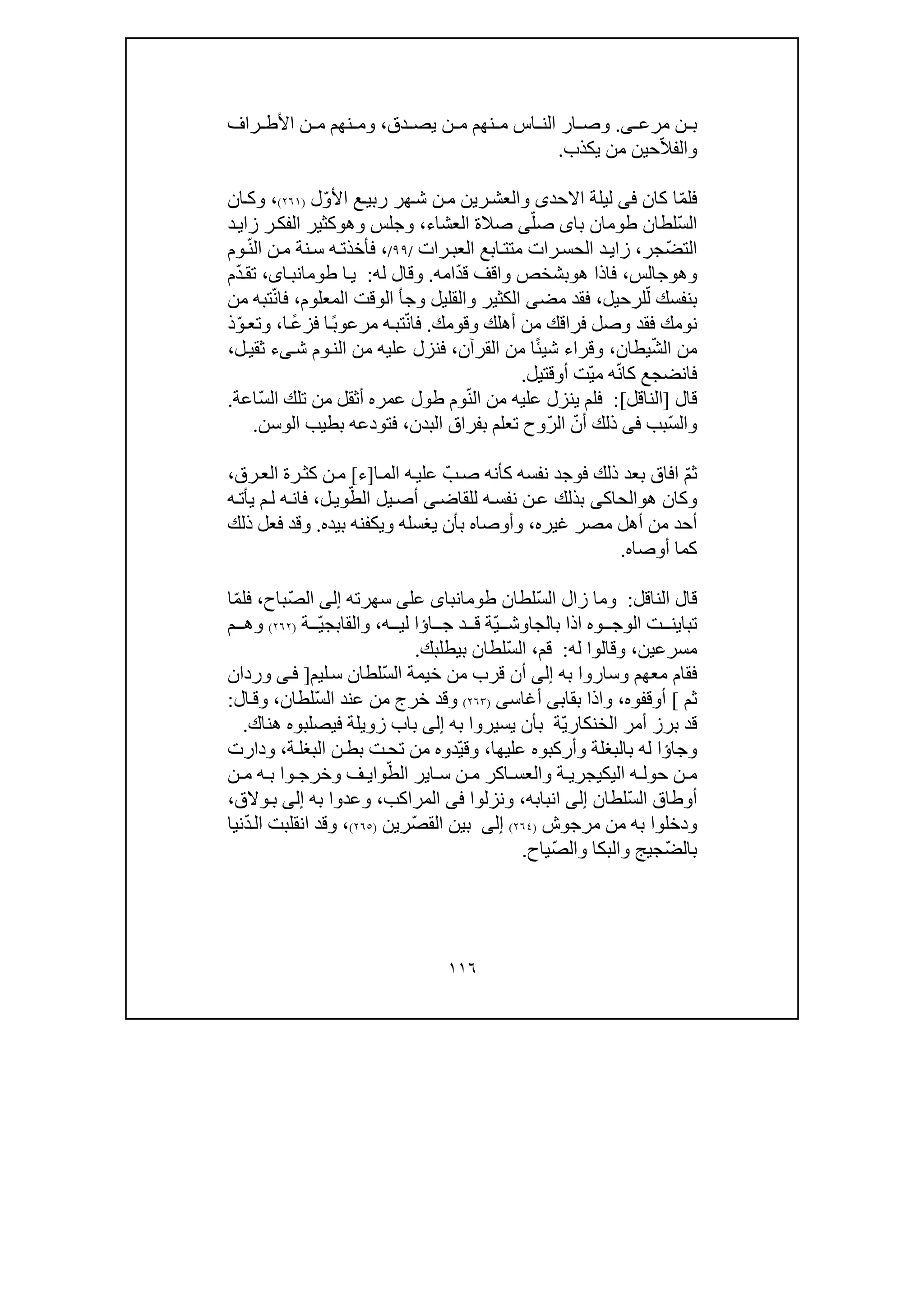 ١١٦
‫ن‬ ‫ب‬‫ى‬ ‫مرع‬.‫دق‬ ‫يص‬ ‫ن‬ ‫م‬ ‫نھم‬ ‫م‬ ‫اس‬ ‫الن‬ ‫ار‬ ‫وص‬،‫وم‬‫راف‬ ‫األط‬ ‫ن‬ ‫م‬ ‫نھم‬
ّ‫ال‬‫والف‬‫يكذب‬ ‫من‬ ‫حين‬.
‫ف‬ّ‫م‬‫ل‬‫كان‬ ‫ا‬‫فى‬‫اال‬ ‫ليلة‬‫ح‬‫د‬‫ى‬‫ع‬‫ربي‬ ‫ھر‬‫ش‬ ‫ن‬‫م‬ ‫رين‬‫والعش‬ّ‫و‬‫األ‬‫ل‬)٢٦١(،‫ان‬‫وك‬
ّ‫س‬‫ال‬‫با‬ ‫طومان‬ ‫لطان‬‫ى‬ّ‫صل‬‫ى‬‫صالة‬‫العشاء‬،‫وھ‬ ‫وجلس‬‫و‬‫ر‬‫الفك‬ ‫كثير‬‫د‬‫زاي‬
ّ‫ض‬‫الت‬‫جر‬،‫زا‬‫ي‬‫رات‬‫العب‬ ‫ابع‬‫متت‬ ‫رات‬‫الحس‬ ‫د‬/٩٩/،‫ف‬ّ‫ن‬‫ال‬ ‫ن‬‫م‬ ‫نة‬‫س‬ ‫ه‬‫أخذت‬‫وم‬
‫وھ‬‫و‬‫جالس‬،‫ھ‬ ‫فاذا‬‫و‬‫ب‬ّ‫د‬‫ق‬ ‫واقف‬ ‫شخص‬‫ا‬‫مه‬.‫له‬ ‫وقال‬:‫ا‬‫ي‬،‫اى‬‫طومانب‬‫ت‬ّ‫د‬‫ق‬‫م‬
‫ب‬ّ‫ل‬ ‫نفسك‬‫لرح‬‫يل‬،‫مض‬ ‫فقد‬‫ى‬‫وج‬ ‫والقليل‬ ‫الكثير‬‫أ‬‫المعلوم‬ ‫الوقت‬،ّ‫ن‬‫فا‬‫من‬ ‫تبه‬
‫فقد‬ ‫نومك‬‫و‬‫وقومك‬ ‫أھلك‬ ‫من‬ ‫فراقك‬ ‫صل‬.ّ‫ن‬‫فا‬ً‫ب‬‫مرعو‬ ‫ه‬‫تب‬ً‫ع‬‫فز‬ ‫ا‬‫ا‬،ّ‫و‬‫وتع‬‫ذ‬
ّ‫ش‬‫ال‬ ‫من‬‫يطان‬،‫وقر‬ً‫ئ‬‫شي‬ ‫اء‬‫ا‬‫القرآن‬ ‫من‬،‫عليه‬ ‫فنزل‬‫من‬‫ش‬ ‫وم‬‫الن‬‫ى‬‫ل‬‫ثقي‬ ‫ء‬،
‫فا‬‫ن‬‫ض‬‫ج‬‫كا‬ ‫ع‬ّ‫ن‬ّ‫ي‬‫م‬ ‫ه‬‫أ‬ ‫ت‬‫و‬‫قتيل‬.
‫قال‬]‫الناقل‬[:‫ف‬ّ‫ن‬‫ال‬ ‫من‬ ‫عليه‬ ‫ينزل‬ ‫لم‬ّ‫س‬‫ال‬ ‫تلك‬ ‫من‬ ‫أثقل‬ ‫عمره‬ ‫طول‬ ‫وم‬‫اعة‬.
ّ‫س‬‫وال‬‫بب‬‫فى‬ّ‫أن‬ ‫ذلك‬ّ‫ر‬‫ال‬‫بفراق‬ ‫تعلم‬ ‫وح‬‫ا‬‫لبدن‬،‫الو‬ ‫بطيب‬ ‫فتودعه‬‫سن‬.
ّ‫م‬‫ث‬ّ‫ب‬‫ص‬ ‫كأنه‬ ‫نفسه‬ ‫فوجد‬ ‫ذلك‬ ‫بعد‬ ‫افاق‬‫ه‬‫علي‬‫ال‬‫ا‬‫م‬]‫ء‬[‫رق‬‫الع‬ ‫رة‬‫كث‬ ‫ن‬‫م‬،
‫ھ‬ ‫وكان‬‫و‬‫الحاك‬‫ى‬‫للقاض‬ ‫ه‬‫نفس‬ ‫ن‬‫ع‬ ‫بذلك‬‫ى‬ّ‫الط‬ ‫يل‬‫أص‬‫ل‬‫وي‬،‫يأت‬ ‫م‬‫ل‬ ‫ه‬‫فان‬‫ه‬
‫غيره‬ ‫مصر‬ ‫أھل‬ ‫من‬ ‫أحد‬،‫وأوصاه‬‫ب‬‫بيده‬ ‫ويكفنه‬ ‫يغسله‬ ‫أن‬.‫ذلك‬ ‫فعل‬ ‫وقد‬
‫أوصاه‬ ‫كما‬.
‫الناقل‬ ‫قال‬:ّ‫س‬‫ال‬ ‫زال‬ ‫وما‬‫لطان‬‫طومانباى‬‫عل‬‫ى‬‫سھرته‬‫إلى‬ّ‫ص‬‫ال‬‫باح‬،ّ‫م‬‫فل‬‫ا‬
‫وه‬ ‫الوج‬ ‫ت‬ ‫تباين‬‫بالجاو‬ ‫اذا‬ّ‫ي‬ ‫ش‬‫ا‬ ‫ج‬ ‫د‬ ‫ق‬ ‫ة‬‫ؤ‬‫ا‬‫ه‬ ‫لي‬،‫والقاب‬ّ‫ي‬‫ج‬‫ة‬)٢٦٢(‫م‬ ‫وھ‬
‫مسرع‬‫ي‬‫ن‬،‫له‬ ‫وقالوا‬:‫قم‬،ّ‫س‬‫ال‬‫لطان‬‫ب‬‫يطلبك‬.
‫مع‬ ‫فقام‬‫به‬ ‫وساروا‬ ‫ھم‬‫إلى‬ّ‫س‬‫ال‬ ‫خيمة‬ ‫من‬ ‫قرب‬ ‫أن‬‫ليم‬‫س‬ ‫لطان‬]‫وردان‬ ‫ى‬‫ف‬
‫ثم‬[‫أوقفوه‬،‫بقاب‬ ‫واذا‬‫ى‬‫أغاس‬‫ى‬)٢٦٣(‫و‬ّ‫س‬‫ال‬ ‫عند‬ ‫من‬ ‫خرج‬ ‫قد‬‫لطان‬،‫ال‬‫وق‬:
‫ال‬ ‫أمر‬ ‫برز‬ ‫قد‬ّ‫ي‬‫خنكار‬‫ة‬‫بأن‬‫ي‬‫به‬ ‫سيروا‬‫إلى‬‫زويلة‬ ‫باب‬‫في‬‫ھناك‬ ‫صلبوه‬.
‫وجا‬‫ؤ‬‫له‬ ‫ا‬‫بال‬‫ب‬‫عليھا‬ ‫وأركبوه‬ ‫غلة‬،ّ‫ي‬‫وق‬‫ت‬‫تح‬ ‫من‬ ‫دوه‬‫ن‬‫بط‬‫ة‬‫البغل‬،‫ودارت‬
‫ن‬ ‫م‬‫اليك‬ ‫ه‬ ‫حول‬‫ي‬‫ة‬ ‫جري‬‫و‬‫ا‬ ‫س‬ ‫ن‬ ‫م‬ ‫اكر‬ ‫العس‬‫ي‬ّ‫الط‬ ‫ر‬‫وا‬‫ي‬‫ن‬ ‫م‬ ‫ه‬ ‫ب‬ ‫وا‬ ‫وخرج‬ ‫ف‬
ّ‫س‬‫ال‬ ‫أوطاق‬‫لطان‬‫إلى‬‫انبابه‬،‫ونزلو‬‫ا‬‫فى‬‫ال‬‫مر‬‫ا‬‫كب‬،‫به‬ ‫وعدوا‬‫إلى‬‫والق‬‫ب‬،
‫مرجوش‬ ‫من‬ ‫به‬ ‫ودخلوا‬)٢٦٤(‫إلى‬ّ‫ص‬‫الق‬ ‫بين‬‫رين‬)٢٦٥(،‫انقلب‬ ‫وقد‬ّ‫د‬‫ال‬ ‫ت‬‫نيا‬
ّ‫ض‬‫بال‬‫والبكا‬ ‫جيج‬ّ‫ص‬‫وال‬‫ياح‬.
 