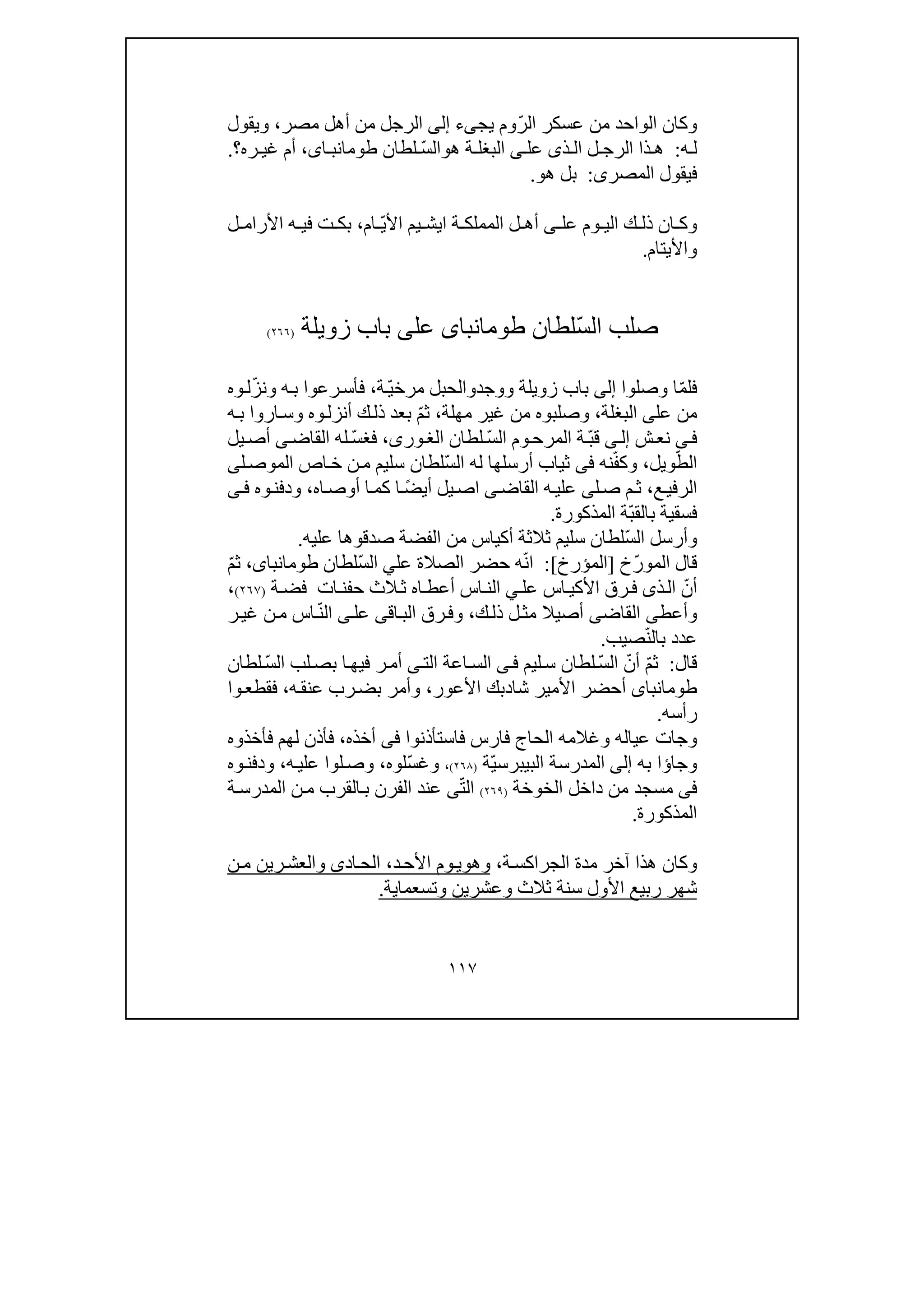 ١١٧
ّ‫ر‬‫ال‬ ‫عسكر‬ ‫من‬ ‫الواحد‬ ‫وكان‬‫يجىء‬ ‫وم‬‫إلى‬‫الر‬‫مصر‬ ‫أھل‬ ‫من‬ ‫جل‬،‫ويقول‬
‫ه‬ ‫ل‬:‫ذ‬ ‫ال‬ ‫ل‬ ‫الرج‬ ‫ذا‬ ‫ھ‬‫ى‬‫عل‬‫ى‬‫ھ‬ ‫ة‬ ‫البغل‬‫و‬ّ‫س‬‫ال‬‫لطان‬،‫اى‬ ‫طومانب‬‫ره‬ ‫غي‬ ‫أم‬‫؟‬.
‫المصر‬ ‫فيقول‬‫ى‬:‫ھ‬ ‫بل‬‫و‬.
‫عل‬ ‫وم‬ ‫الي‬ ‫ك‬ ‫ذل‬ ‫ان‬ ‫وك‬‫ى‬‫ة‬ ‫المملك‬ ‫ل‬ ‫أھ‬‫اي‬‫ش‬ّ‫ي‬‫األ‬ ‫يم‬‫ام‬،‫ت‬ ‫بك‬‫ف‬‫ل‬ ‫األرام‬ ‫ه‬ ‫ي‬
‫واأليتام‬.
ّ‫س‬‫ال‬ ‫صلب‬‫لطان‬‫طومانباى‬‫عل‬‫ى‬‫زويلة‬ ‫باب‬)٢٦٦(
ّ‫م‬‫فل‬‫وصلوا‬ ‫ا‬‫إلى‬‫زويلة‬ ‫باب‬‫و‬‫وجد‬‫و‬‫ال‬ّ‫ي‬‫مرخ‬ ‫حبل‬‫ة‬،ّ‫ز‬‫ون‬ ‫ه‬‫ب‬ ‫رعوا‬‫فأس‬‫وه‬‫ل‬
‫عل‬ ‫من‬‫ى‬‫البغلة‬،‫وصلبوه‬‫من‬‫مھلة‬ ‫غير‬،ّ‫م‬‫ث‬‫ه‬‫ب‬ ‫اروا‬‫وس‬ ‫وه‬‫أنزل‬ ‫ك‬‫ذل‬ ‫بعد‬
‫ى‬‫ف‬‫ش‬‫نع‬‫ى‬‫إل‬ّ‫ب‬‫ق‬‫ة‬‫وم‬‫المرح‬ّ‫س‬‫ال‬‫لطان‬،‫ورى‬‫الغ‬ّ‫س‬‫فغ‬‫القاض‬ ‫له‬‫ى‬‫يل‬‫أص‬
ّ‫الط‬‫ويل‬،ّ‫ف‬‫وك‬‫نه‬‫فى‬ّ‫س‬‫ال‬ ‫له‬ ‫أرسلھا‬ ‫ثياب‬‫ل‬‫الموص‬ ‫اص‬‫خ‬ ‫ن‬‫م‬ ‫سليم‬ ‫لطان‬‫ى‬
‫ع‬‫الرفي‬،‫ل‬‫ص‬ ‫م‬‫ث‬‫ى‬‫القاض‬ ‫ه‬‫علي‬‫ى‬‫يل‬‫اص‬ً‫ض‬‫أي‬‫ا‬‫اه‬‫أوص‬ ‫ا‬‫كم‬،‫وه‬‫ودفن‬‫ى‬‫ف‬
‫فسقية‬‫ب‬ّ‫ب‬‫الق‬‫المذكورة‬ ‫ة‬.
ّ‫س‬‫ال‬ ‫وأرسل‬‫ثالث‬ ‫سليم‬ ‫لطان‬‫ة‬‫صدقو‬ ‫الفضة‬ ‫من‬ ‫أكياس‬‫ھ‬‫عليه‬ ‫ا‬.
‫ال‬ ‫قال‬ّ‫ر‬‫مو‬‫خ‬]‫المؤرخ‬[:ّ‫ن‬‫ا‬‫عل‬ ‫الصالة‬ ‫حضر‬ ‫ه‬‫ي‬ّ‫س‬‫ال‬‫لطان‬،‫طومانباى‬ّ‫م‬‫ث‬
ّ‫أن‬‫عل‬ ‫اس‬‫األكي‬ ‫رق‬‫ف‬ ‫ذى‬‫ال‬‫ي‬‫ات‬‫حفن‬ ‫الث‬‫ث‬ ‫اه‬‫أعط‬ ‫اس‬‫الن‬‫ة‬‫فض‬)٢٦٧(،
‫وأعط‬‫ى‬‫القاض‬‫ى‬‫ل‬‫مث‬ ‫أصيال‬‫ك‬‫ذل‬،‫وف‬‫اق‬‫الب‬ ‫رق‬‫ى‬‫عل‬‫ى‬ّ‫ن‬‫ال‬‫ر‬‫غي‬ ‫ن‬‫م‬ ‫اس‬
ّ‫ن‬‫بال‬ ‫عدد‬‫صيب‬.
‫قال‬:ّ‫م‬‫ث‬ّ‫أن‬ّ‫س‬‫ال‬‫ليم‬‫س‬ ‫لطان‬‫ى‬‫ف‬‫الت‬ ‫اعة‬‫الس‬‫ى‬‫ا‬ ‫لب‬‫بص‬ ‫ا‬‫فيھ‬ ‫ر‬‫أم‬ّ‫س‬‫ل‬‫لطان‬
‫طومانباى‬‫شا‬ ‫األمير‬ ‫أحضر‬‫د‬‫األعور‬ ‫بك‬،‫ه‬‫عنق‬ ‫رب‬‫بض‬ ‫وأمر‬،‫وا‬‫فقطع‬
‫رأسه‬.
‫وجا‬‫فاستأذنوا‬ ‫فارس‬ ‫الحاج‬ ‫وغالمه‬ ‫عياله‬ ‫ت‬‫فى‬‫أخذه‬،‫فأخذوه‬ ‫لھم‬ ‫فأذن‬
‫وجا‬‫ؤ‬‫به‬ ‫ا‬‫إلى‬‫المدرسة‬ّ‫ي‬‫البيبرس‬‫ة‬)٢٦٨(،ّ‫س‬‫وغ‬‫لوه‬،‫ه‬‫علي‬ ‫لوا‬‫وص‬،‫وه‬‫ودفن‬
‫فى‬‫الخوخة‬ ‫داخل‬ ‫من‬ ‫مسجد‬)٢٦٩(ّ‫ت‬‫ال‬‫ى‬‫ة‬‫المدرس‬ ‫ن‬‫م‬ ‫القرب‬‫ب‬ ‫الفرن‬ ‫عند‬
‫المذكورة‬.
‫و‬‫ة‬‫الجراكس‬ ‫مدة‬ ‫آخر‬ ‫ھذا‬ ‫كان‬،‫وھ‬‫و‬‫د‬‫األح‬ ‫وم‬‫ي‬،‫ن‬‫م‬ ‫رين‬‫والعش‬ ‫ادى‬‫الح‬
‫سنة‬ ‫األول‬ ‫ربيع‬ ‫شھر‬‫ثالث‬‫وتسعما‬ ‫وعشرين‬‫ي‬‫ة‬.
 