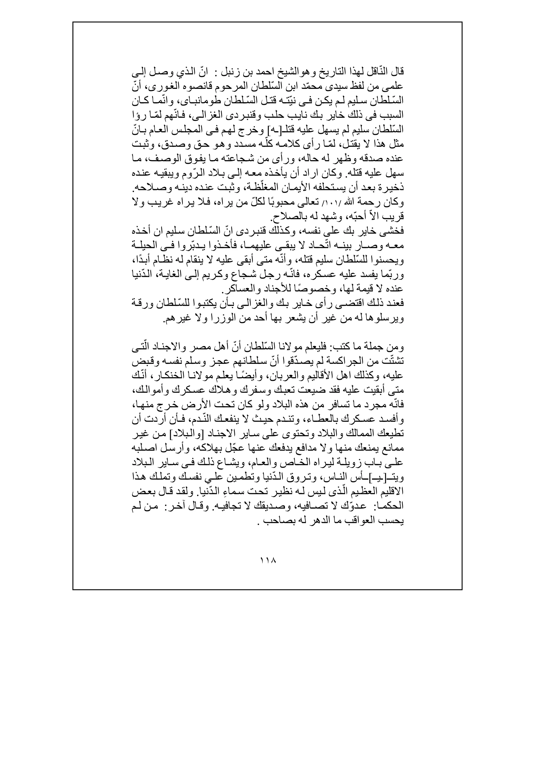 ١١٨
‫ال‬ ‫قال‬ّ‫ن‬‫التاريخ‬ ‫لھذا‬ ‫اقل‬‫و‬‫ھ‬‫و‬‫الشيخ‬‫زنبل‬ ‫بن‬ ‫احمد‬:ّ‫ان‬‫ذ‬‫ال‬‫ي‬‫ل‬‫وص‬‫ى‬‫إل‬
‫علم‬‫ى‬‫سيد‬ ‫لفظ‬ ‫من‬‫ى‬ّ‫م‬‫مح‬ّ‫س‬‫ال‬ ‫ابن‬ ‫د‬‫لطان‬‫قانصوه‬ ‫المرحوم‬،‫ورى‬‫الغ‬ّ‫أن‬
ّ‫س‬‫ال‬‫ن‬ ‫يك‬ ‫م‬ ‫ل‬ ‫ليم‬ ‫س‬ ‫لطان‬‫ى‬ ‫ف‬ّ‫ي‬‫ن‬ّ‫س‬‫ال‬ ‫ل‬ ‫قت‬ ‫ه‬ ‫ت‬‫لطان‬،‫اى‬ ‫طومانب‬ّ‫ن‬‫وا‬‫ان‬ ‫ك‬ ‫ا‬ ‫م‬
‫السبب‬‫فى‬‫نا‬ ‫ك‬‫ب‬ ‫خاير‬ ‫ذلك‬‫ي‬‫وق‬ ‫ب‬‫حل‬ ‫ب‬‫رد‬‫نب‬‫ى‬‫ى‬‫الغزال‬،ّ‫ن‬‫ا‬‫ف‬‫ھم‬ّ‫م‬‫ل‬‫ر‬ ‫ا‬‫ؤ‬‫ا‬
ّ‫س‬‫ال‬‫قتل‬ ‫عليه‬ ‫يسھل‬ ‫لم‬ ‫سليم‬ ‫لطان‬‫ـ‬]‫ـ‬‫ه‬[‫و‬‫خ‬‫ر‬‫ج‬‫م‬‫لھ‬‫ى‬‫ف‬‫ب‬ ‫ام‬‫الع‬ ‫س‬‫المجل‬‫ا‬ّ‫ن‬
‫ل‬‫يقت‬ ‫ال‬ ‫ھذا‬ ‫مثل‬،ّ‫م‬‫ل‬‫ه‬‫كالم‬ ‫رأى‬ ‫ا‬ّ‫كل‬‫دد‬‫مس‬ ‫ه‬‫وھ‬‫و‬‫دق‬‫وص‬ ‫ق‬‫ح‬،‫ت‬‫وثب‬
‫حاله‬ ‫له‬ ‫وظھر‬ ‫صدقه‬ ‫عنده‬،‫ف‬‫الوص‬ ‫وق‬‫يف‬ ‫ا‬‫م‬ ‫جاعته‬‫ش‬ ‫من‬ ‫ورأى‬،‫م‬‫ا‬
‫قتله‬ ‫عليه‬ ‫سھل‬.‫وكان‬‫ا‬‫ر‬‫ا‬‫ه‬‫مع‬ ‫ذه‬‫يأخ‬ ‫أن‬ ‫د‬‫ى‬‫إل‬ّ‫ر‬‫ال‬ ‫الد‬‫ب‬‫ده‬‫عن‬ ‫ه‬‫ويبقي‬ ‫وم‬
ّ‫المغل‬ ‫ان‬‫األيم‬ ‫تحلفه‬‫يس‬ ‫أن‬ ‫د‬‫بع‬ ‫رة‬‫ذخي‬‫ة‬‫ظ‬،‫و‬‫الحه‬‫وص‬ ‫ه‬‫دين‬ ‫ده‬‫عن‬ ‫ت‬‫ثب‬.
‫ﷲ‬ ‫رحمة‬ ‫وكان‬/١٠١/‫تع‬‫ا‬‫لى‬ً‫ب‬‫محبو‬ّ‫ل‬‫لك‬ ‫ا‬‫يراه‬ ‫من‬،‫وال‬ ‫ب‬‫غري‬ ‫راه‬‫ي‬ ‫ال‬‫ف‬
ّ‫ال‬‫ا‬ ‫قريب‬ّ‫ب‬‫أح‬‫ه‬،‫بالصالح‬ ‫له‬ ‫وشھد‬.
‫فخش‬‫ى‬‫عل‬ ‫بك‬ ‫خاير‬‫ى‬‫نفسه‬،‫ق‬ ‫ذلك‬‫وك‬‫رد‬‫نب‬‫ى‬‫ا‬ّ‫ن‬ّ‫س‬‫ال‬‫ذه‬‫أخ‬ ‫ان‬ ‫ليم‬‫س‬ ‫لطان‬
ّ‫ت‬‫ا‬ ‫ه‬ ‫بين‬ ‫ار‬ ‫وص‬ ‫ه‬ ‫مع‬‫يبق‬ ‫ال‬ ‫اد‬ ‫ح‬‫ى‬‫ا‬ ‫عليھم‬،ّ‫ب‬‫د‬ ‫ي‬ ‫ذوا‬ ‫فأخ‬‫رو‬‫ا‬‫ى‬ ‫ف‬‫ة‬ ‫الحيل‬
‫ويحسنو‬‫ا‬ّ‫س‬‫لل‬‫قتله‬ ‫سليم‬ ‫لطان‬،ّ‫ن‬‫وأ‬‫مت‬ ‫ه‬‫ى‬‫أبق‬‫ى‬‫ي‬ ‫ال‬ ‫عليه‬‫ن‬‫ق‬‫ا‬ً‫د‬‫أب‬ ‫ام‬‫نظ‬ ‫له‬ ‫م‬‫ا‬،
ّ‫ب‬‫ور‬‫كره‬‫عس‬ ‫عليه‬ ‫يفسد‬ ‫ما‬،ّ‫ن‬‫فا‬‫ريم‬‫وك‬ ‫جاع‬‫ش‬ ‫ل‬‫رج‬ ‫ه‬‫ى‬‫إل‬‫ة‬‫الغاي‬،ّ‫د‬‫ال‬‫نيا‬
‫لھا‬ ‫قيمة‬ ‫ال‬ ‫عنده‬،ً‫ص‬‫وخصو‬‫والعساكر‬ ‫لألجناد‬ ‫ا‬.
‫اقتض‬ ‫ك‬‫ذل‬ ‫د‬‫فعن‬‫ى‬‫رأ‬‫ى‬‫و‬ ‫ك‬‫ب‬ ‫اير‬‫خ‬‫ى‬‫الغزال‬‫ي‬ ‫أن‬‫ب‬ّ‫س‬‫لل‬ ‫وا‬‫كتب‬‫ة‬‫ورق‬ ‫لطان‬
‫ويرسلوھ‬‫له‬ ‫ا‬‫م‬‫أن‬ ‫غير‬ ‫ن‬‫الوزرا‬ ‫من‬ ‫أحد‬ ‫بھا‬ ‫يشعر‬‫غيرھم‬ ‫وال‬.
‫كتب‬ ‫ما‬ ‫جملة‬ ‫ومن‬:ّ‫س‬‫ال‬ ‫موالنا‬ ‫فليعلم‬ّ‫أن‬ ‫لطان‬‫مصر‬ ‫أھل‬‫و‬‫اد‬‫االجن‬ّ‫ال‬‫ت‬‫ى‬
ّ‫ت‬‫تش‬ّ‫د‬‫يص‬ ‫لم‬ ‫الجراكسة‬ ‫من‬ ‫ت‬ّ‫أن‬ ‫قوا‬‫بض‬‫وق‬ ‫ه‬‫نفس‬ ‫لم‬‫وس‬ ‫ز‬‫عج‬ ‫لطانھم‬‫س‬
‫عليه‬،‫والعربان‬ ‫األقاليم‬ ‫اھل‬ ‫وكذلك‬،ً‫ض‬‫وأي‬‫ار‬‫الخنك‬ ‫ا‬‫موالن‬ ‫م‬‫يعل‬ ‫ا‬،ّ‫ن‬‫أ‬‫ك‬
‫مت‬‫ى‬‫ضيعت‬ ‫فقد‬ ‫عليه‬ ‫أبقيت‬‫تع‬‫وس‬ ‫ك‬‫ب‬‫ك‬‫وأموال‬ ‫كرك‬‫عس‬ ‫الك‬‫وھ‬ ‫فرك‬،
ّ‫ن‬‫فا‬‫ه‬‫البالد‬ ‫ھذه‬ ‫من‬ ‫تسافر‬ ‫ما‬ ‫مجرد‬‫و‬‫ل‬‫و‬‫ا‬‫منھ‬ ‫رج‬‫خ‬ ‫األرض‬ ‫ت‬‫تح‬ ‫كان‬،
‫اء‬ ‫بالعط‬ ‫كرك‬ ‫عس‬ ‫د‬ ‫وأفس‬،‫ينفع‬ ‫ال‬ ‫ث‬ ‫حي‬ ‫دم‬ ‫وتن‬‫ك‬ّ‫ن‬‫ال‬‫دم‬،‫ف‬‫أ‬‫أن‬ ‫أردت‬ ‫ن‬
‫وتحتو‬ ‫والبالد‬ ‫الممالك‬ ‫تطيعك‬‫ى‬‫عل‬‫ى‬‫اير‬‫س‬‫اال‬‫ا‬‫جن‬‫د‬]‫و‬‫بالد‬‫ال‬[‫ر‬‫غي‬ ‫ن‬‫م‬
‫م‬‫ما‬‫يمنعك‬ ‫نع‬‫م‬‫عنھ‬ ‫يدفعك‬ ‫مدافع‬ ‫وال‬ ‫نھا‬‫ا‬ّ‫ج‬‫ع‬‫بھالكه‬ ‫ل‬،‫لبه‬‫اص‬ ‫ل‬‫وأرس‬
‫عل‬‫ى‬‫ام‬ ‫والع‬ ‫اص‬ ‫الخ‬ ‫راه‬ ‫لي‬ ‫ة‬ ‫زويل‬ ‫اب‬ ‫ب‬،‫ك‬ ‫ذل‬ ‫اع‬ ‫ويش‬‫ى‬ ‫ف‬‫ا‬ ‫س‬‫ي‬‫بالد‬ ‫ال‬ ‫ر‬
‫و‬‫ي‬‫ت‬‫ـ‬]‫ـ‬‫ي‬‫ـ‬[‫ـ‬‫اس‬ ‫الن‬ ‫أس‬،ّ‫د‬ ‫ال‬ ‫روق‬ ‫وت‬‫وتطم‬ ‫نيا‬‫ي‬‫عل‬ ‫ن‬‫ي‬‫ذا‬ ‫ھ‬ ‫ك‬ ‫وتمل‬ ‫ك‬ ‫نفس‬
ّ‫ال‬ ‫يم‬‫العظ‬ ‫االقليم‬‫ذ‬ِ‫ء‬‫ما‬‫س‬ ‫ت‬‫تح‬ ‫ر‬‫نظي‬ ‫ه‬‫ل‬ ‫يس‬‫ل‬ ‫ى‬ّ‫د‬‫ال‬‫نيا‬.‫ض‬‫بع‬ ‫ال‬‫ق‬ ‫د‬‫ولق‬
‫ا‬ ‫الحكم‬:ّ‫و‬‫د‬ ‫ع‬‫ك‬‫افيه‬ ‫تص‬ ‫ال‬،‫ه‬ ‫تجافي‬ ‫ال‬ ‫ديقك‬ ‫وص‬.‫آ‬ ‫ال‬ ‫وق‬‫ر‬ ‫خ‬:‫م‬ ‫ل‬ ‫ن‬ ‫م‬
‫بصاحب‬ ‫له‬ ‫الدھر‬ ‫ما‬ ‫العواقب‬ ‫يحسب‬.
 