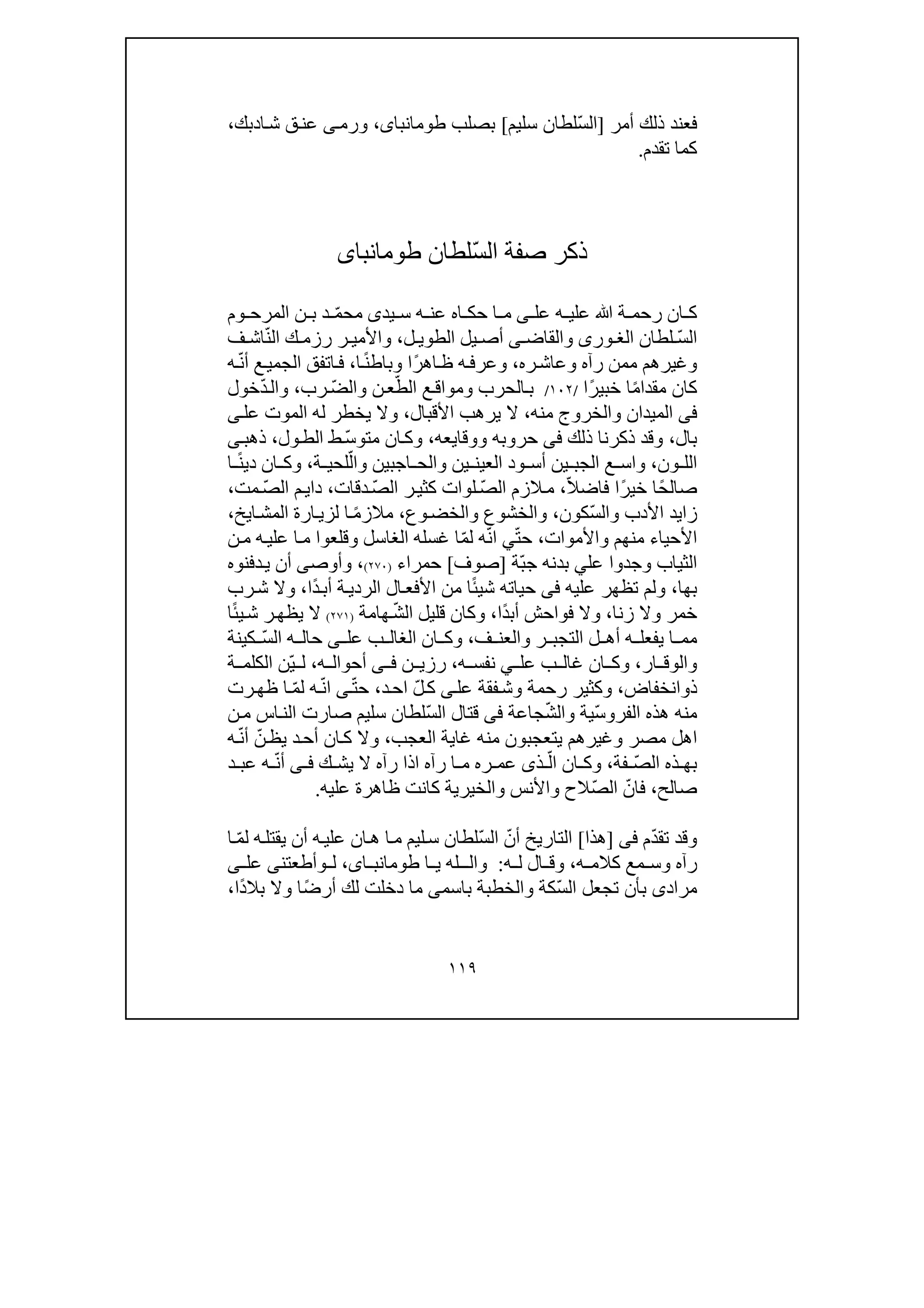 ١١٩
‫أمر‬ ‫ذلك‬ ‫فعند‬]ّ‫س‬‫ال‬‫سل‬ ‫لطان‬‫يم‬[‫بصلب‬،‫طومانباى‬‫ا‬‫ش‬ ‫ق‬‫عن‬ ‫ى‬‫ورم‬‫د‬‫ب‬،‫ك‬
‫تقدم‬ ‫كما‬.
ّ‫س‬‫ال‬ ‫صفة‬ ‫ذكر‬‫لطان‬‫طومانباى‬
ّ‫م‬‫مح‬ ‫يدى‬ ‫س‬ ‫ه‬ ‫عن‬ ‫اه‬ ‫حك‬ ‫ا‬ ‫م‬ ‫ى‬ ‫عل‬ ‫ه‬ ‫علي‬ ‫ﷲ‬ ‫ة‬ ‫رحم‬ ‫ان‬ ‫ك‬‫وم‬ ‫المرح‬ ‫ن‬ ‫ب‬ ‫د‬
ّ‫س‬‫ال‬‫لطان‬‫ورى‬ ‫الغ‬‫والقاض‬‫ى‬‫ل‬ ‫الطوي‬ ‫يل‬ ‫أص‬،ّ‫ن‬‫ال‬ ‫ك‬ ‫رزم‬ ‫ر‬ ‫واألمي‬‫ف‬ ‫اش‬
‫ره‬‫وعاش‬ ‫رآه‬ ‫ممن‬ ‫وغيرھم‬،ً‫ر‬‫اھ‬‫ظ‬ ‫ه‬‫وعرف‬ً‫ن‬‫وباط‬ ‫ا‬‫ا‬،ّ‫ن‬‫أ‬ ‫ع‬‫الجمي‬ ‫اتفق‬‫ف‬‫ه‬
ً‫م‬‫مقدا‬ ‫كان‬ً‫ر‬‫خبي‬ ‫ا‬‫ا‬/١٠٢/ّ‫الط‬ ‫ع‬‫ومواق‬ ‫الحرب‬‫ب‬ّ‫ض‬‫وال‬ ‫ن‬‫ع‬‫رب‬،ّ‫د‬‫وال‬‫خول‬
‫فى‬‫منه‬ ‫والخروج‬ ‫الميدان‬،‫األق‬ ‫يرھب‬ ‫ال‬‫ب‬‫ال‬،‫يخطر‬ ‫وال‬‫له‬‫عل‬ ‫الموت‬‫ى‬
‫بال‬،‫ذلك‬ ‫ذكرنا‬ ‫وقد‬‫فى‬‫ووقا‬ ‫حروبه‬‫ي‬‫عه‬،ّ‫س‬‫متو‬ ‫ان‬‫وك‬‫ول‬‫الط‬ ‫ط‬،‫ذھب‬‫ى‬
‫ون‬ ‫الل‬،‫العين‬ ‫ود‬ ‫أس‬ ‫ين‬ ‫الجب‬ ‫ع‬ ‫واس‬‫ين‬ّ‫وال‬ ‫اجبين‬ ‫والح‬‫ة‬ ‫لحي‬،ً‫ن‬‫دي‬ ‫ان‬ ‫وك‬‫ا‬
ً‫ح‬‫صال‬ً‫ر‬‫خي‬ ‫ا‬ّ‫ال‬‫فاض‬ ‫ا‬،ّ‫ص‬‫ال‬ ‫الزم‬‫م‬ّ‫ص‬‫ال‬ ‫ر‬‫كثي‬ ‫لوات‬‫دقات‬،ّ‫ص‬‫ال‬ ‫م‬‫داي‬‫مت‬،
‫زا‬‫ي‬ّ‫س‬‫وال‬ ‫األدب‬ ‫د‬‫كون‬،‫وع‬‫والخض‬ ‫والخشوع‬،ً‫م‬‫مالز‬‫ايخ‬‫المش‬ ‫ارة‬‫لزي‬ ‫ا‬،
‫واألموات‬ ‫منھم‬ ‫األحياء‬،ّ‫ت‬‫ح‬‫ي‬ّ‫ن‬‫ا‬ّ‫م‬‫ل‬ ‫ه‬‫وقلع‬ ‫الغاسل‬ ‫غسله‬ ‫ا‬‫وا‬‫ن‬‫م‬ ‫ه‬‫علي‬ ‫ا‬‫م‬
‫عل‬ ‫وجدوا‬ ‫الثياب‬‫ي‬ّ‫ب‬‫ج‬ ‫بدنه‬‫ة‬]‫صوف‬[‫حمراء‬)٢٧٠(،‫وأوص‬‫ى‬‫دفنوه‬‫ي‬ ‫أن‬
‫بھا‬،‫عليه‬ ‫تظھر‬ ‫ولم‬‫فى‬ً‫ئ‬‫شي‬ ‫حياته‬‫ا‬ً‫د‬‫أب‬ ‫ة‬‫الردي‬ ‫ال‬‫األفع‬ ‫من‬‫ا‬،‫و‬‫رب‬‫ش‬ ‫ال‬
‫زنا‬ ‫وال‬ ‫خمر‬،ً‫د‬‫أب‬ ‫فواحش‬ ‫وال‬‫ا‬،ّ‫ش‬‫ال‬ ‫قليل‬ ‫وكان‬‫ھامة‬)٢٧١(ً‫ئ‬‫ي‬‫ش‬ ‫ر‬‫يظھ‬ ‫ال‬‫ا‬
‫ف‬ ‫والعن‬ ‫ر‬ ‫التجب‬ ‫ل‬ ‫أھ‬ ‫ه‬ ‫يفعل‬ ‫ا‬ ‫مم‬،‫عل‬ ‫ب‬ ‫الغال‬ ‫ان‬ ‫وك‬‫ى‬‫ا‬ ‫ه‬ ‫حال‬ّ‫س‬‫ل‬‫كين‬‫ة‬
‫ار‬ ‫والوق‬،‫عل‬ ‫ب‬ ‫غال‬ ‫ان‬ ‫وك‬‫ي‬‫ه‬ ‫نفس‬،‫ن‬ ‫رزي‬‫ى‬ ‫ف‬‫ه‬ ‫أحوال‬،ّ‫ي‬ ‫ل‬‫ة‬ ‫الكلم‬ ‫ن‬
‫ذ‬‫و‬‫انخفاض‬،‫و‬‫عل‬ ‫فقة‬‫وش‬ ‫رحمة‬ ‫كثير‬‫ى‬ّ‫ل‬‫ك‬‫ا‬‫د‬‫ح‬،ّ‫ت‬‫ح‬‫ى‬ّ‫ن‬‫ا‬ّ‫م‬‫ل‬ ‫ه‬‫رت‬‫ظھ‬ ‫ا‬
‫الفر‬ ‫ھذه‬ ‫منه‬‫و‬ّ‫س‬‫ي‬ّ‫ش‬‫وال‬ ‫ة‬‫جاعة‬‫فى‬ّ‫س‬‫ال‬ ‫قتال‬‫صار‬ ‫سليم‬ ‫لطان‬‫ت‬‫اس‬‫الن‬‫ن‬‫م‬
‫مصر‬ ‫اھل‬‫و‬‫غيرھم‬‫العجب‬ ‫غاية‬ ‫منه‬ ‫يتعجبون‬،‫وال‬‫ك‬‫ا‬ّ‫ن‬‫يظ‬ ‫د‬‫أح‬ ‫ن‬ّ‫ن‬‫أ‬‫ه‬
ّ‫ص‬‫ال‬ ‫ذه‬ ‫بھ‬‫فة‬،ّ‫ال‬ ‫ان‬ ‫وك‬‫ذ‬‫ى‬‫ك‬ ‫يش‬ ‫ال‬ ‫رآه‬ ‫اذا‬ ‫رآه‬ ‫ا‬ ‫م‬ ‫ره‬ ‫عم‬‫ى‬ ‫ف‬ّ‫ن‬‫أ‬‫د‬ ‫عب‬ ‫ه‬
‫صالح‬،ّ‫فان‬ّ‫ص‬‫ال‬‫عليه‬ ‫ظاھرة‬ ‫كانت‬ ‫والخيرية‬ ‫واألنس‬ ‫الح‬.
ّ‫د‬‫تق‬ ‫وقد‬‫م‬‫فى‬]‫ھذا‬[ّ‫أن‬ ‫التاريخ‬ّ‫س‬‫ال‬‫ه‬‫علي‬ ‫ان‬‫ھ‬ ‫ا‬‫م‬ ‫ليم‬‫س‬ ‫لطان‬‫أن‬‫ي‬ّ‫م‬‫ل‬ ‫ه‬‫قتل‬‫ا‬
‫ه‬ ‫كالم‬ ‫مع‬ ‫وس‬ ‫رآه‬،‫ه‬ ‫ل‬ ‫ال‬ ‫وق‬:‫و‬‫ـله‬ ‫ال‬‫ا‬ ‫ي‬،‫اى‬ ‫طومانب‬‫ل‬‫و‬‫أطعتن‬‫ى‬‫عل‬‫ى‬
‫مراد‬‫ى‬ّ‫س‬‫ال‬ ‫تجعل‬ ‫بأن‬‫كة‬‫باسم‬ ‫والخطبة‬‫ى‬ً‫ض‬‫أر‬ ‫لك‬ ‫دخلت‬ ‫ما‬ً‫د‬‫بال‬ ‫وال‬ ‫ا‬‫ا‬،
 