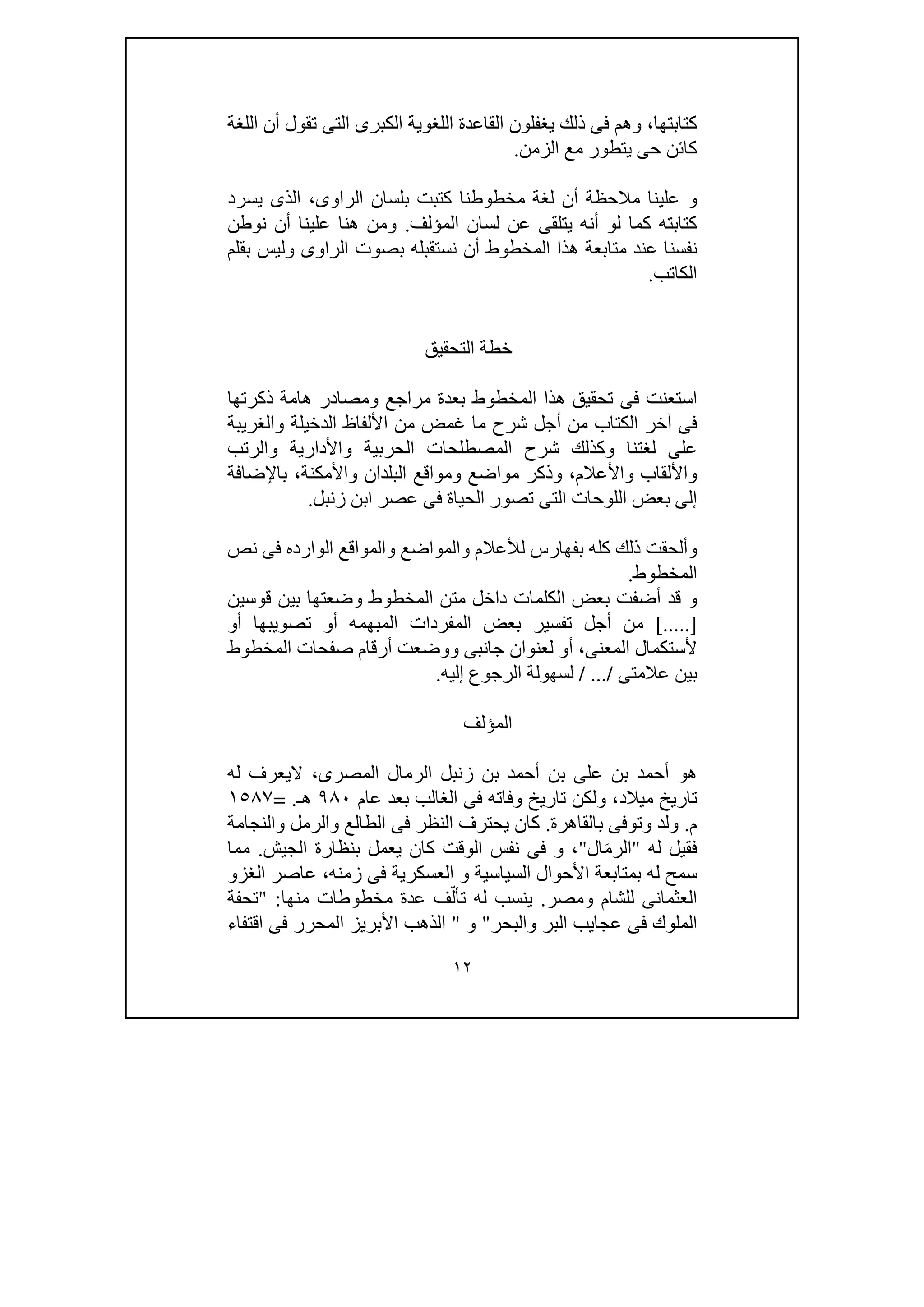 ١٢
‫كتابتھا‬،‫و‬‫اللغة‬ ‫أن‬ ‫تقول‬ ‫التى‬ ‫الكبرى‬ ‫اللغوية‬ ‫القاعدة‬ ‫يغفلون‬ ‫ذلك‬ ‫فى‬ ‫ھم‬
‫الزمن‬ ‫مع‬ ‫يتطور‬ ‫حى‬ ‫كائن‬.
‫لغة‬ ‫أن‬ ‫مالحظة‬ ‫علينا‬ ‫و‬‫الراوى‬ ‫بلسان‬ ‫كتبت‬ ‫مخطوطنا‬،‫يس‬ ‫الذى‬‫رد‬
‫المؤلف‬ ‫لسان‬ ‫عن‬ ‫يتلقى‬ ‫أنه‬ ‫لو‬ ‫كما‬ ‫كتابته‬.‫و‬‫نوطن‬ ‫أن‬ ‫علينا‬ ‫ھنا‬ ‫من‬
‫بقلم‬ ‫وليس‬ ‫الراوى‬ ‫بصوت‬ ‫نستقبله‬ ‫أن‬ ‫المخطوط‬ ‫ھذا‬ ‫متابعة‬ ‫عند‬ ‫نفسنا‬
‫الكاتب‬.
‫التحقيق‬ ‫خطة‬
‫مراجع‬ ‫بعدة‬ ‫المخطوط‬ ‫ھذا‬ ‫تحقيق‬ ‫فى‬ ‫استعنت‬‫ذكرتھا‬ ‫ھامة‬ ‫ومصادر‬
‫والغريبة‬ ‫الدخيلة‬ ‫األلفاظ‬ ‫من‬ ‫غمض‬ ‫ما‬ ‫شرح‬ ‫أجل‬ ‫من‬ ‫الكتاب‬ ‫آخر‬ ‫فى‬
‫لغتن‬ ‫على‬‫والرتب‬ ‫واألدارية‬ ‫الحربية‬ ‫المصطلحات‬ ‫شرح‬ ‫وكذلك‬ ‫ا‬
‫واألعالم‬ ‫واأللقاب‬،‫و‬ ‫مواضع‬ ‫وذكر‬‫باإلضافة‬ ،‫واألمكنة‬ ‫البلدان‬ ‫مواقع‬
‫زنبل‬ ‫ابن‬ ‫عصر‬ ‫فى‬ ‫الحياة‬ ‫تصور‬ ‫التى‬ ‫اللوحات‬ ‫بعض‬ ‫إلى‬.
‫وألحقت‬‫و‬ ‫والمواضع‬ ‫لألعالم‬ ‫بفھارس‬ ‫كله‬ ‫ذلك‬‫نص‬ ‫فى‬ ‫الوارده‬ ‫المواقع‬
‫المخطوط‬.
‫قوسين‬ ‫بين‬ ‫وضعتھا‬ ‫المخطوط‬ ‫متن‬ ‫داخل‬ ‫الكلمات‬ ‫بعض‬ ‫أضفت‬ ‫قد‬ ‫و‬
[.....]‫المبھم‬ ‫المفردات‬ ‫بعض‬ ‫تفسير‬ ‫أجل‬ ‫من‬‫أو‬ ‫تصويبھا‬ ‫أو‬ ‫ه‬
‫المعنى‬ ‫ألستكمال‬،‫جانبى‬ ‫لعنوان‬ ‫أو‬‫و‬‫المخطوط‬ ‫صفحات‬ ‫أرقام‬ ‫وضعت‬
‫عالمتى‬ ‫بين‬/ .../‫لس‬‫إليه‬ ‫الرجوع‬ ‫ھولة‬.
‫المؤلف‬
‫عل‬ ‫بن‬ ‫أحمد‬ ‫ھو‬‫المصرى‬ ‫الرمال‬ ‫زنبل‬ ‫بن‬ ‫أحمد‬ ‫بن‬ ‫ى‬،‫له‬ ‫اليعرف‬
‫ميالد‬ ‫تاريخ‬،‫و‬‫الغالب‬ ‫فى‬ ‫وفاته‬ ‫تاريخ‬ ‫لكن‬‫عام‬ ‫بعد‬٩٨٠‫ھـ‬= .١٥٨٧
‫م‬.‫و‬ ‫ولد‬‫بالقاھ‬ ‫توفى‬‫رة‬.‫و‬ ‫الطالع‬ ‫فى‬ ‫النظر‬ ‫يحترف‬ ‫كان‬‫والنجامة‬ ‫الرمل‬
‫فقيل‬‫له‬"‫ال‬‫ال‬َ‫م‬‫ر‬"،‫الجيش‬ ‫بنظارة‬ ‫يعمل‬ ‫كان‬ ‫الوقت‬ ‫نفس‬ ‫فى‬ ‫و‬.‫مما‬
‫األح‬ ‫بمتابعة‬ ‫له‬ ‫سمح‬‫زمنه‬ ‫فى‬ ‫العسكرية‬ ‫و‬ ‫السياسية‬ ‫وال‬،‫الغزو‬ ‫عاصر‬
‫و‬ ‫للشام‬ ‫العثمانى‬‫مصر‬.‫منھا‬ ‫مخطوطات‬ ‫عدة‬ ‫ف‬ّ‫تأل‬ ‫له‬ ‫ينسب‬" :‫تحفة‬
‫والبحر‬ ‫البر‬ ‫عجايب‬ ‫فى‬ ‫الملوك‬"‫و‬"‫اقتفاء‬ ‫فى‬ ‫المحرر‬ ‫األبريز‬ ‫الذھب‬
 