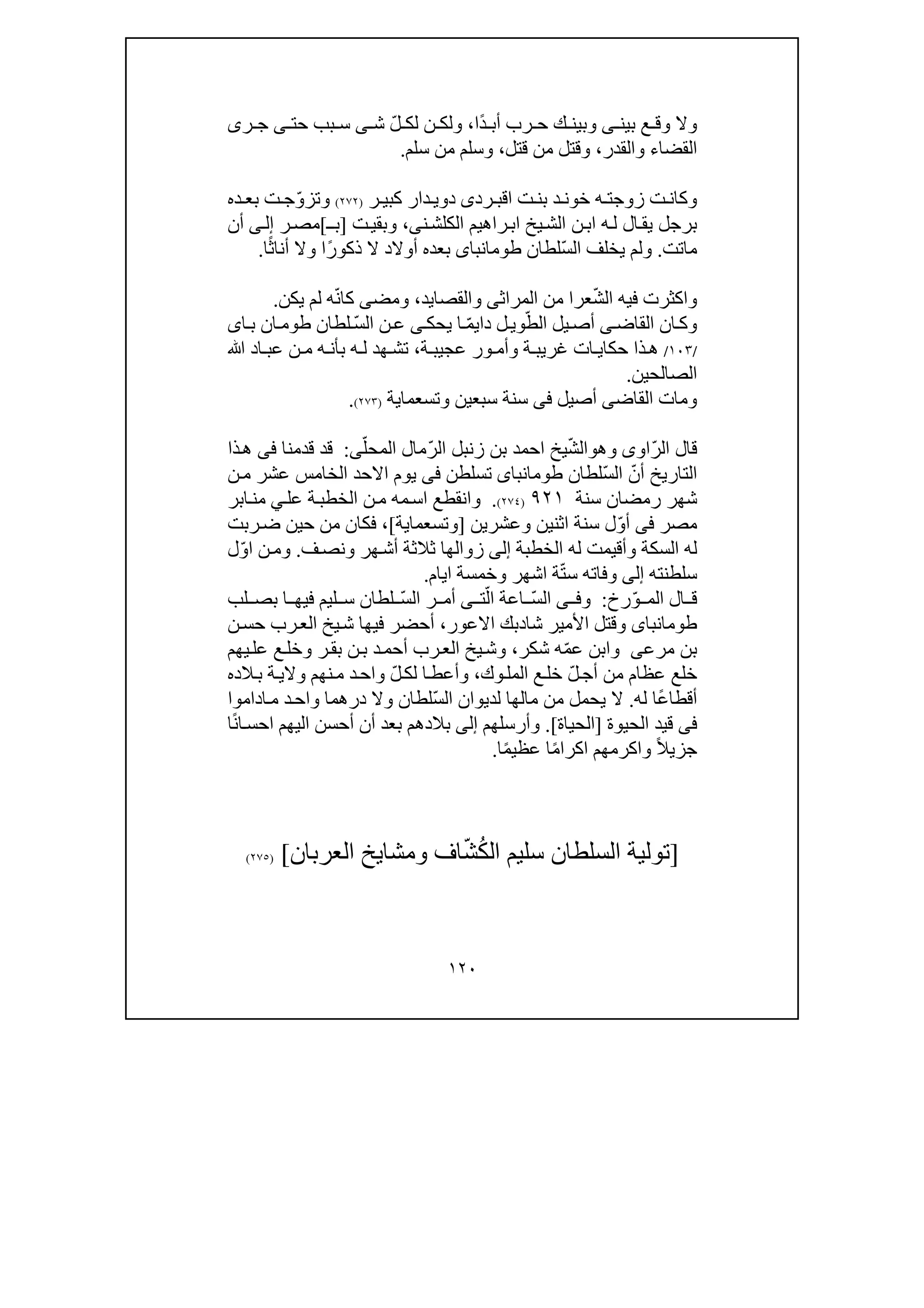 ١٢٠
‫بي‬ ‫ع‬ ‫وق‬ ‫وال‬‫ن‬‫ى‬ً‫د‬ ‫أب‬ ‫رب‬ ‫ح‬ ‫ك‬ ‫وبين‬‫ا‬،ّ‫ل‬ ‫لك‬ ‫ن‬ ‫ولك‬‫ش‬‫ى‬‫حت‬ ‫بب‬ ‫س‬‫ى‬‫ر‬ ‫ج‬‫ى‬
‫القضاء‬‫والقدر‬،‫قتل‬ ‫من‬ ‫وقتل‬،‫سلم‬ ‫من‬ ‫وسلم‬.
‫ت‬ ‫بن‬ ‫د‬ ‫خون‬ ‫ه‬ ‫زوجت‬ ‫ت‬ ‫وكان‬‫ا‬‫رد‬ ‫قب‬‫ى‬‫ر‬ ‫كبي‬ ‫دار‬ ‫دوي‬)٢٧٢(ّ‫و‬‫وتز‬‫ده‬ ‫بع‬ ‫ت‬ ‫ج‬
‫الكل‬ ‫راھيم‬‫اب‬ ‫يخ‬‫الش‬ ‫ن‬‫اب‬ ‫ه‬‫ل‬ ‫ال‬‫يق‬ ‫برجل‬‫ش‬‫ن‬‫ى‬،‫ت‬‫وبقي‬]‫ب‬‫ـ‬[‫ر‬‫مص‬‫ى‬‫إل‬‫أن‬
‫ماتت‬.ّ‫س‬‫ال‬ ‫يخلف‬ ‫ولم‬‫لطان‬‫طومانباى‬‫أوالد‬ ‫بعده‬ً‫ر‬‫ذكو‬ ‫ال‬ً‫ث‬‫أنا‬ ‫وال‬ ‫ا‬‫ا‬.
ّ‫ش‬‫ال‬ ‫فيه‬ ‫واكثرت‬‫عرا‬‫المراث‬ ‫من‬‫ى‬‫والقصا‬‫ي‬‫د‬،‫ومض‬‫ى‬ّ‫ن‬‫كا‬‫ه‬‫يكن‬ ‫لم‬.
‫القاض‬ ‫ان‬‫وك‬‫ى‬ّ‫الط‬ ‫يل‬‫أص‬‫دا‬ ‫ل‬‫وي‬ّ‫م‬‫ي‬‫يحك‬ ‫ا‬‫ى‬ّ‫س‬‫ال‬ ‫ن‬‫ع‬‫ا‬‫ب‬ ‫ان‬‫طوم‬ ‫لطان‬‫ى‬
/١٠٣/‫ذا‬‫ھ‬‫ات‬ ‫حكاي‬‫ة‬ ‫عجيب‬ ‫ور‬ ‫وأم‬ ‫ة‬ ‫غريب‬،‫ﷲ‬ ‫اد‬ ‫عب‬ ‫ن‬ ‫م‬ ‫ه‬ ‫بأن‬ ‫ه‬ ‫ل‬ ‫ھد‬ ‫تش‬
‫الصال‬‫حين‬.
‫القاض‬ ‫ومات‬‫ى‬‫أصيل‬‫فى‬‫وتسعما‬ ‫سبعين‬ ‫سنة‬‫ي‬‫ة‬)٢٧٣(.
ّ‫ر‬‫ال‬ ‫قال‬‫اوى‬‫و‬‫ھ‬‫و‬ّ‫ش‬‫ال‬ّ‫ر‬‫ال‬ ‫زنبل‬ ‫بن‬ ‫احمد‬ ‫يخ‬ّ‫المحل‬ ‫مال‬‫ى‬:‫قدمنا‬ ‫قد‬‫فى‬‫ذا‬‫ھ‬
ّ‫أن‬ ‫التاريخ‬ّ‫س‬‫ال‬‫لطان‬‫طومانباى‬‫تسلطن‬‫فى‬‫ن‬‫م‬ ‫عشر‬ ‫الخامس‬ ‫االحد‬ ‫يوم‬
‫سنة‬ ‫رمضان‬ ‫شھر‬٩٢١)٢٧٤(.‫عل‬ ‫ة‬‫الخطب‬ ‫ن‬‫م‬ ‫مه‬‫اس‬ ‫وانقطع‬‫ي‬‫ابر‬‫من‬
‫مصر‬‫فى‬ّ‫و‬‫أ‬‫ل‬‫اثن‬ ‫سنة‬‫وعشرين‬ ‫ين‬]‫وتسعما‬‫ي‬‫ة‬[،‫ف‬‫ربت‬‫ض‬ ‫حين‬ ‫من‬ ‫كان‬
‫ل‬ ‫وأقيمت‬ ‫السكة‬ ‫له‬‫ه‬‫الخطبة‬‫إلى‬‫زوالھا‬‫و‬ ‫ھر‬‫أش‬ ‫ثالثة‬‫ف‬‫نص‬.‫و‬ّ‫و‬‫ا‬ ‫ن‬‫م‬‫ل‬
‫سلطنته‬‫إلى‬ّ‫ت‬‫س‬ ‫وفاته‬‫اشھر‬ ‫ة‬‫و‬‫ايام‬ ‫خمسة‬.
‫الم‬ ‫ال‬ ‫ق‬ّ‫و‬‫رخ‬:‫و‬‫ى‬ ‫ف‬ّ‫س‬‫ال‬ّ‫ال‬ ‫اعة‬‫ت‬‫ى‬ّ‫س‬‫ال‬ ‫ر‬ ‫أم‬‫فيھ‬ ‫ليم‬ ‫س‬ ‫لطان‬‫لب‬ ‫بص‬ ‫ا‬
‫طومانباى‬‫شا‬ ‫األمير‬ ‫وقتل‬‫د‬‫بك‬‫االعور‬،‫يخ‬‫ش‬ ‫فيھا‬ ‫أحضر‬‫ن‬‫حس‬ ‫رب‬‫الع‬
‫بن‬‫مرعى‬ّ‫م‬‫ع‬ ‫وابن‬‫شكر‬ ‫ه‬،‫ر‬‫بق‬ ‫ن‬‫ب‬ ‫د‬‫أحم‬ ‫رب‬‫الع‬ ‫يخ‬‫وش‬‫يھم‬‫عل‬ ‫ع‬‫وخل‬
‫عظام‬ ‫خلع‬ّ‫ل‬‫أج‬ ‫من‬‫وك‬‫المل‬ ‫ع‬‫خل‬،‫وأعط‬‫ا‬ّ‫ل‬‫لك‬‫الده‬‫ب‬ ‫ة‬‫والي‬ ‫نھم‬‫م‬ ‫د‬‫واح‬
ً‫ع‬‫أقطا‬‫له‬ ‫ا‬.ّ‫س‬‫ال‬ ‫لديوان‬ ‫مالھا‬ ‫من‬ ‫يحمل‬ ‫ال‬‫لطان‬‫د‬‫واح‬ ‫درھما‬ ‫وال‬‫اداموا‬‫م‬
‫فى‬‫قيد‬‫الحيوة‬]‫الحياة‬[.‫وأرسلھم‬‫إلى‬‫ال‬ ‫أحسن‬ ‫أن‬ ‫بعد‬ ‫بالدھم‬ً‫ن‬‫ا‬‫احس‬ ‫يھم‬‫ا‬
ً‫ال‬‫جزي‬ً‫م‬‫اكرا‬ ‫واكرمھم‬ً‫م‬‫عظي‬ ‫ا‬‫ا‬.
]‫تولية‬‫سليم‬ ‫السلطان‬ُ‫ك‬‫ال‬ّ‫ش‬‫العربان‬ ‫ومشايخ‬ ‫اف‬[)٢٧٥(
 