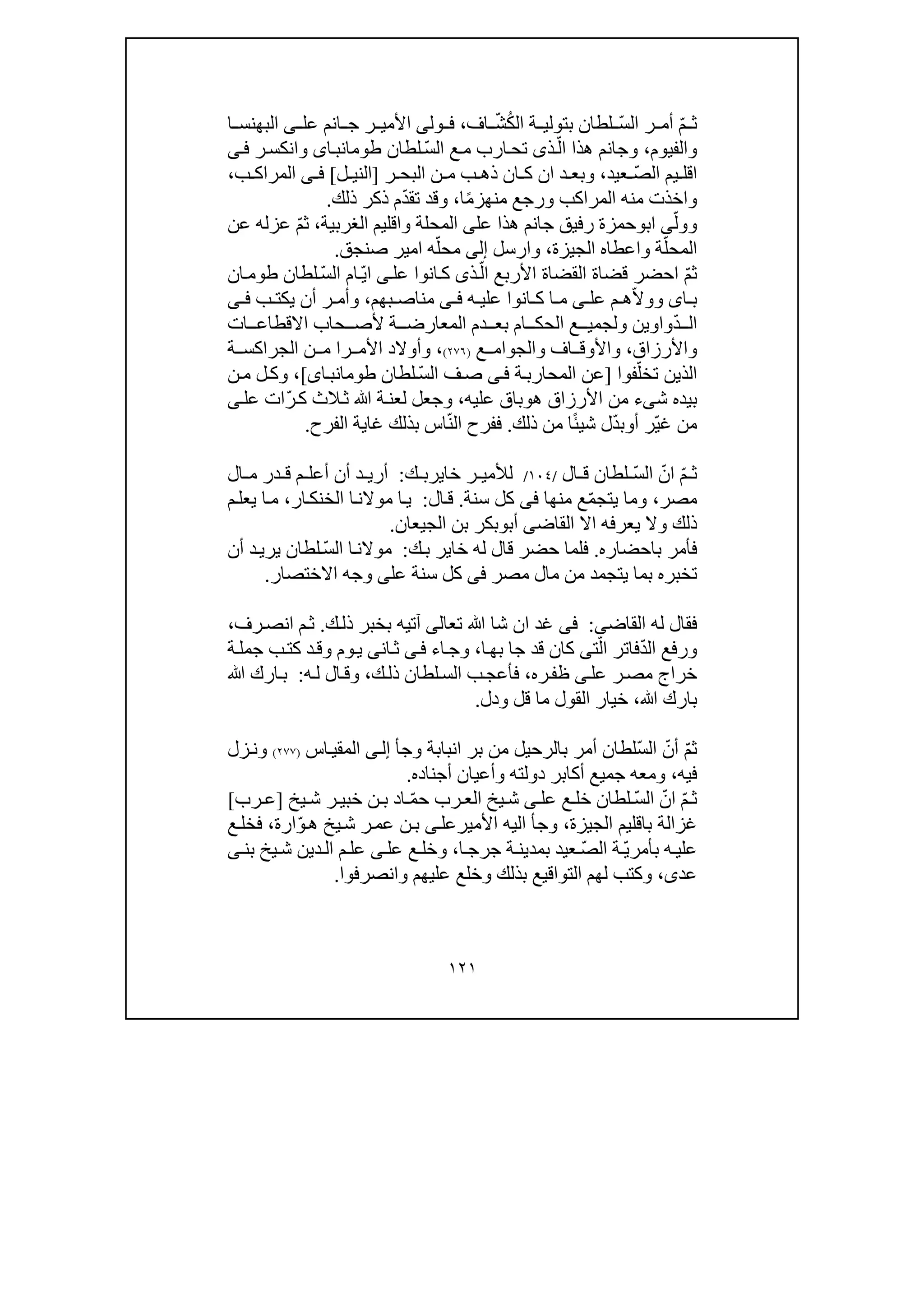 ١٢١
ّ‫م‬ ‫ث‬ّ‫س‬‫ال‬ ‫ر‬ ‫أم‬ُ‫ك‬‫ال‬ ‫ة‬ ‫بتولي‬ ‫لطان‬ّ‫ش‬‫اف‬،‫ول‬ ‫ف‬‫ى‬‫عل‬ ‫انم‬ ‫ج‬ ‫ر‬ ‫األمي‬‫ى‬‫ا‬ ‫البھنس‬
‫والفيوم‬،ّ‫ال‬ ‫ھذا‬ ‫وجانم‬‫ذ‬‫ى‬ّ‫س‬‫ال‬ ‫ع‬‫م‬ ‫ارب‬‫تح‬‫لطان‬‫اى‬‫طومانب‬‫و‬‫ر‬‫انكس‬‫ى‬‫ف‬
ّ‫ص‬‫ال‬ ‫يم‬ ‫اقل‬‫عيد‬،‫و‬‫ن‬ ‫م‬ ‫ب‬ ‫ذھ‬ ‫ان‬ ‫ك‬ ‫ان‬ ‫د‬ ‫بع‬‫ر‬ ‫البح‬]‫ل‬ ‫الني‬[‫ى‬ ‫ف‬‫ب‬ ‫المراك‬،
‫و‬‫المراكب‬ ‫منه‬ ‫اخذت‬‫و‬ً‫م‬‫منھز‬ ‫رجع‬‫ا‬،‫و‬ّ‫د‬‫تق‬ ‫قد‬‫ذلك‬ ‫ذكر‬ ‫م‬.
‫و‬ّ‫ول‬‫ى‬‫اب‬‫و‬‫عل‬ ‫ھذا‬ ‫جانم‬ ‫رفيق‬ ‫حمزة‬‫ى‬‫المحلة‬‫و‬‫الغربية‬ ‫اقليم‬،ّ‫م‬‫ث‬‫عن‬ ‫عزله‬
ّ‫المحل‬‫ة‬‫و‬‫الجيزة‬ ‫اعطاه‬،‫و‬‫ارسل‬‫إلى‬ّ‫محل‬‫صنجق‬ ‫امير‬ ‫ه‬.
ّ‫م‬‫ث‬ّ‫ال‬ ‫األربع‬ ‫القضاة‬ ‫قضاة‬ ‫احضر‬‫ذ‬‫ى‬‫عل‬ ‫انوا‬‫ك‬‫ى‬ّ‫ي‬‫ا‬ّ‫س‬‫ال‬ ‫ام‬‫طو‬ ‫لطان‬‫ان‬‫م‬
‫ا‬ ‫ب‬‫ى‬ّ‫ال‬‫وو‬‫عل‬ ‫م‬ ‫ھ‬‫ى‬‫ه‬ ‫علي‬ ‫انوا‬ ‫ك‬ ‫ا‬ ‫م‬‫ى‬ ‫ف‬‫بھم‬ ‫مناص‬،‫ب‬ ‫يكت‬ ‫أن‬ ‫ر‬ ‫وأم‬‫ى‬ ‫ف‬
ّ‫د‬ ‫ال‬‫واوين‬‫و‬‫ة‬ ‫المعارض‬ ‫دم‬ ‫بع‬ ‫ام‬ ‫الحك‬ ‫ع‬ ‫لجمي‬‫أل‬‫ات‬ ‫االقطاع‬ ‫حاب‬ ‫ص‬
‫واألرزاق‬،‫وا‬‫ع‬ ‫والجوام‬ ‫اف‬ ‫ألوق‬)٢٧٦(،‫را‬ ‫األم‬ ‫وأوالد‬‫ن‬ ‫م‬‫الجراكس‬‫ة‬
ّ‫تخل‬ ‫الذين‬‫فوا‬]‫ة‬‫المحارب‬ ‫عن‬‫ى‬‫ف‬‫لطان‬ ّ‫س‬‫ال‬ ‫ف‬‫ص‬‫اى‬‫طومانب‬[،‫ن‬‫م‬ ‫ل‬‫وك‬
‫ش‬ ‫بيده‬‫ى‬‫ء‬‫األرزا‬ ‫من‬‫ھ‬ ‫ق‬‫و‬‫عليه‬ ‫باق‬،‫الث‬‫ث‬ ‫ﷲ‬ ‫ة‬‫لعن‬ ‫وجعل‬‫ك‬ّ‫ر‬‫ات‬‫عل‬‫ى‬
ّ‫ي‬‫غ‬ ‫من‬‫أ‬ ‫ر‬‫و‬ّ‫د‬‫ب‬ً‫ئ‬‫شي‬ ‫ل‬‫ذلك‬ ‫من‬ ‫ا‬.ّ‫ن‬‫ال‬ ‫ففرح‬‫الفرح‬ ‫غاية‬ ‫بذلك‬ ‫اس‬.
ّ‫م‬ ‫ث‬ّ‫ان‬ّ‫س‬‫ال‬‫ال‬ ‫ق‬ ‫لطان‬/١٠٤/‫خاير‬ ‫ر‬ ‫لألمي‬‫ك‬ ‫ب‬:‫ال‬ ‫م‬ ‫در‬ ‫ق‬ ‫م‬ ‫أعل‬ ‫أن‬ ‫د‬ ‫أري‬
‫مصر‬،ّ‫م‬‫يتج‬ ‫وما‬‫منھا‬ ‫ع‬‫فى‬‫كل‬‫سنة‬.‫ال‬‫ق‬:‫ار‬‫الخنك‬ ‫ا‬‫موالن‬ ‫ا‬‫ي‬،‫م‬‫يعل‬ ‫ا‬‫م‬
‫القاض‬ ‫اال‬ ‫يعرفه‬ ‫وال‬ ‫ذلك‬‫ى‬‫أب‬‫و‬‫الجيعان‬ ‫بن‬ ‫بكر‬.
‫باحضاره‬ ‫فأمر‬.‫ك‬‫ب‬ ‫خاير‬ ‫له‬ ‫قال‬ ‫حضر‬ ‫فلما‬:ّ‫س‬‫ال‬ ‫ا‬‫موالن‬‫أن‬ ‫د‬‫يري‬ ‫لطان‬
‫مصر‬ ‫مال‬ ‫من‬ ‫يتجمد‬ ‫بما‬ ‫تخبره‬‫فى‬‫عل‬ ‫سنة‬ ‫كل‬‫ى‬‫االختصار‬ ‫وجه‬.
‫القاض‬ ‫له‬ ‫فقال‬‫ى‬:‫فى‬‫شا‬ ‫ان‬ ‫غد‬‫ﷲ‬‫تع‬‫ا‬‫لى‬‫ك‬‫ذل‬ ‫بخبر‬ ‫آتيه‬.‫ر‬‫انص‬ ‫م‬‫ث‬‫ف‬،
ّ‫د‬‫ال‬ ‫ورفع‬ّ‫ال‬ ‫فاتر‬‫ت‬‫ى‬‫ا‬‫بھ‬ ‫جا‬ ‫قد‬ ‫كان‬،‫اء‬‫وج‬‫ى‬‫ف‬‫ان‬‫ث‬‫ى‬‫و‬‫ي‬‫ة‬‫جمل‬ ‫ب‬‫كت‬ ‫د‬‫وق‬ ‫م‬
‫ره‬‫ظف‬ ‫ى‬‫عل‬ ‫ر‬‫مص‬ ‫خراج‬،‫ك‬‫ذل‬ ‫لطان‬‫الس‬ ‫ب‬‫فأعج‬،‫ه‬‫ل‬ ‫ال‬‫وق‬:‫ﷲ‬ ‫ارك‬‫ب‬
‫ﷲ‬ ‫بارك‬،‫خي‬‫ا‬‫ودل‬ ‫قل‬ ‫ما‬ ‫القول‬ ‫ر‬.
ّ‫م‬‫ث‬ّ‫أن‬ّ‫س‬‫ال‬‫انبا‬ ‫بر‬ ‫من‬ ‫بالرحيل‬ ‫أمر‬ ‫لطان‬‫ب‬‫وج‬ ‫ة‬‫أ‬‫ى‬‫إل‬‫اس‬‫المقي‬)٢٧٧(‫زل‬‫ون‬
‫فيه‬،‫أجناده‬ ‫وأعيان‬ ‫دولته‬ ‫أكابر‬ ‫جميع‬ ‫ومعه‬.
ّ‫م‬ ‫ث‬ّ‫ان‬ّ‫س‬‫ال‬‫عل‬ ‫ع‬ ‫خل‬ ‫لطان‬‫ى‬ّ‫م‬‫ح‬ ‫رب‬ ‫الع‬ ‫يخ‬ ‫ش‬‫يخ‬ ‫ش‬ ‫ر‬ ‫خبي‬ ‫ن‬ ‫ب‬ ‫اد‬]‫رب‬ ‫ع‬[
‫الجيزة‬ ‫باقليم‬ ‫غزالة‬،‫وج‬‫األمير‬ ‫اليه‬ ‫أ‬‫عل‬‫ى‬ّ‫و‬‫ھ‬ ‫يخ‬‫ش‬ ‫ر‬‫عم‬ ‫ن‬‫ب‬‫ارة‬،‫ع‬‫فخل‬
ّ‫ي‬‫بأمر‬ ‫ه‬‫علي‬ّ‫ص‬‫ال‬ ‫ة‬‫ا‬‫جرج‬ ‫ة‬‫بمدين‬ ‫عيد‬،‫عل‬ ‫ع‬‫وخل‬‫ى‬‫بن‬ ‫يخ‬‫ش‬ ‫دين‬‫ال‬ ‫م‬‫عل‬‫ى‬
‫عد‬‫ى‬،‫وانصرفوا‬ ‫عليھم‬ ‫وخلع‬ ‫بذلك‬ ‫التواقيع‬ ‫لھم‬ ‫وكتب‬.
 