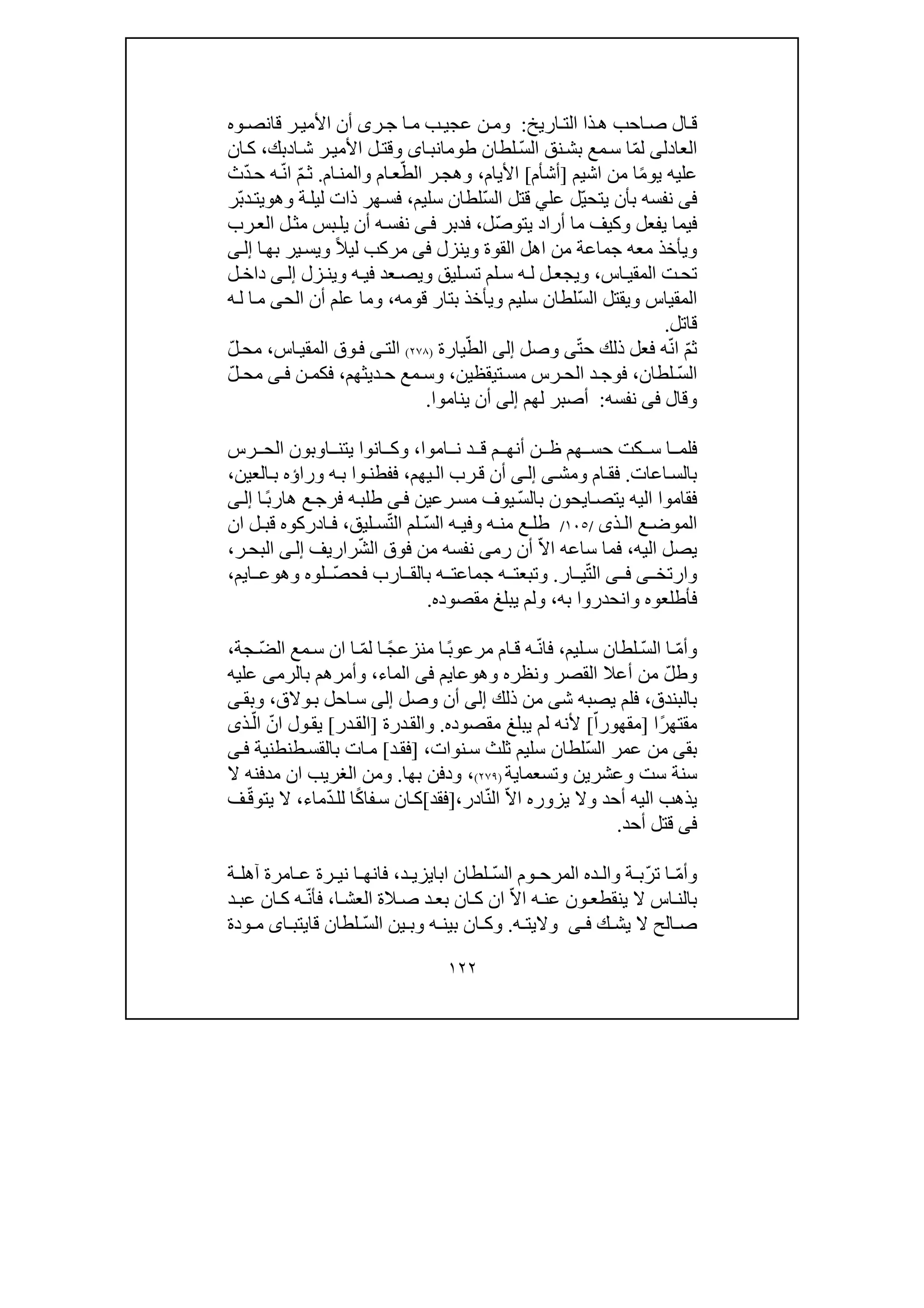١٢٢
‫ال‬‫ق‬‫اريخ‬ ‫الت‬ ‫ذا‬‫ھ‬ ‫احب‬‫ص‬:‫ر‬‫ج‬ ‫ا‬ ‫م‬ ‫ب‬‫عجي‬ ‫ن‬‫وم‬‫ى‬‫وه‬ ‫قانص‬ ‫ر‬‫األمي‬ ‫أن‬
‫العا‬‫دل‬‫ى‬ّ‫م‬‫ل‬‫ا‬ ‫نق‬‫بش‬ ‫مع‬‫س‬ ‫ا‬ّ‫س‬‫ل‬‫لطان‬‫اى‬‫طومانب‬‫ا‬‫ش‬ ‫ر‬‫األمي‬ ‫ل‬‫وقت‬‫د‬‫بك‬،‫ان‬‫ك‬
ً‫م‬‫يو‬ ‫عليه‬‫ا‬‫من‬‫اشيم‬]‫أشأم‬[‫األيام‬،ّ‫الط‬ ‫ر‬‫وھج‬‫ام‬‫والمن‬ ‫ام‬‫ع‬.ّ‫م‬‫ث‬ّ‫ن‬‫ا‬ّ‫د‬‫ح‬ ‫ه‬‫ث‬
‫فى‬ّ‫ي‬‫يتح‬ ‫بأن‬ ‫نفسه‬‫عل‬ ‫ل‬‫ي‬ّ‫س‬‫ال‬ ‫قتل‬‫سليم‬ ‫لطان‬،‫وھ‬ ‫ة‬‫ليل‬ ‫ذات‬ ‫ھر‬‫فس‬‫و‬‫ّر‬‫ب‬‫د‬‫يت‬
‫يفعل‬ ‫فيما‬‫أراد‬ ‫ما‬ ‫وكيف‬ّ‫ص‬‫يتو‬‫ل‬،‫فدبر‬‫ى‬‫ف‬‫رب‬‫الع‬ ‫ل‬‫مث‬ ‫بس‬‫يل‬ ‫أن‬ ‫ه‬‫نفس‬
‫وينزل‬ ‫القوة‬ ‫اھل‬ ‫من‬ ‫جماعة‬ ‫معه‬ ‫ويأخذ‬‫فى‬ً‫ال‬‫لي‬ ‫مركب‬‫ا‬‫بھ‬ ‫ير‬‫ويس‬‫ى‬‫إل‬
‫اس‬ ‫المقي‬ ‫ت‬‫تح‬،‫و‬‫ليق‬‫تس‬ ‫لم‬ ‫س‬ ‫ه‬ ‫ل‬ ‫ل‬‫يجع‬‫و‬‫ه‬ ‫في‬ ‫عد‬ ‫يص‬‫و‬‫زل‬‫ين‬‫ى‬ ‫إل‬‫ل‬ ‫داخ‬
‫المقياس‬ّ‫س‬‫ال‬ ‫ويقتل‬‫ب‬ ‫ويأخذ‬ ‫سليم‬ ‫لطان‬‫ت‬‫ا‬‫قومه‬ ‫ر‬،‫الح‬ ‫أن‬ ‫علم‬ ‫وما‬‫ى‬‫ه‬‫ل‬ ‫ا‬‫م‬
‫قاتل‬.
ّ‫م‬‫ث‬ّ‫ن‬‫ا‬ّ‫ت‬‫ح‬ ‫ذلك‬ ‫فعل‬ ‫ه‬‫ى‬‫وصل‬‫إلى‬ّ‫الط‬‫يارة‬)٢٧٨(‫اس‬‫المقي‬ ‫وق‬‫ف‬ ‫ى‬‫الت‬،ّ‫ل‬‫مح‬
ّ‫س‬‫ال‬‫لطان‬،‫تيقظين‬ ‫مس‬ ‫رس‬ ‫الح‬ ‫د‬ ‫فوج‬،‫ديثھم‬ ‫ح‬ ‫مع‬ ‫وس‬،‫ن‬ ‫فكم‬‫ى‬ ‫ف‬ّ‫ل‬ ‫مح‬
‫وقال‬‫فى‬‫نفسه‬:‫لھم‬ ‫أصبر‬‫إلى‬‫يناموا‬ ‫أن‬.
‫اموا‬ ‫ن‬ ‫د‬ ‫ق‬ ‫م‬ ‫أنھ‬ ‫ن‬ ‫ظ‬ ‫ھم‬ ‫حس‬ ‫كت‬ ‫س‬ ‫ا‬ ‫فلم‬،‫و‬‫رس‬ ‫الح‬ ‫اوبون‬ ‫يتن‬ ‫انوا‬ ‫ك‬
‫اعات‬‫بالس‬.‫ومش‬ ‫ام‬‫فق‬‫ى‬‫ى‬‫إل‬‫رب‬‫ق‬ ‫أن‬‫ي‬‫ال‬‫ھم‬،‫العين‬‫ب‬ ‫وراؤه‬ ‫ه‬‫ب‬ ‫وا‬‫ففطن‬،
ّ‫س‬‫بال‬ ‫ايحون‬‫يتص‬ ‫اليه‬ ‫فقاموا‬‫رعين‬‫مس‬ ‫يوف‬‫ى‬‫ف‬ً‫ب‬‫ھار‬ ‫ع‬‫فرج‬ ‫ه‬‫طلب‬‫ا‬‫ى‬‫إل‬
‫ذ‬ ‫ال‬ ‫ع‬ ‫الموض‬‫ى‬/١٠٥/‫ع‬ ‫طل‬‫ه‬ ‫وفي‬ ‫ه‬ ‫من‬‫ال‬ّ‫س‬ّ‫ت‬‫ال‬ ‫لم‬‫لي‬ ‫س‬‫ق‬،‫ان‬ ‫ل‬ ‫قب‬ ‫ادركوه‬ ‫ف‬
‫اليه‬ ‫يصل‬،ّ‫ال‬‫ا‬ ‫ساعه‬ ‫فما‬‫رم‬ ‫أن‬‫ى‬ّ‫ش‬‫ال‬ ‫فوق‬ ‫من‬ ‫نفسه‬‫راريف‬‫ى‬‫إل‬‫ر‬‫البح‬،
‫وارت‬‫خ‬‫ى‬‫ى‬ ‫ف‬ّ‫ت‬‫ال‬‫ار‬ ‫ي‬.ّ‫ص‬‫فح‬ ‫ارب‬ ‫بالق‬ ‫ه‬ ‫جماعت‬ ‫ه‬ ‫وتبعت‬‫وھ‬ ‫لوه‬‫و‬‫ا‬ ‫ع‬‫ي‬‫م‬،
‫به‬ ‫وانحدروا‬ ‫فأطلعوه‬،‫مقصوده‬ ‫يبلغ‬ ‫ولم‬.
ّ‫م‬‫وأ‬‫ا‬ ‫ا‬ّ‫س‬‫ل‬‫ليم‬ ‫س‬ ‫لطان‬،ّ‫ن‬‫فا‬‫ه‬ً‫ب‬‫مرعو‬ ‫ام‬ ‫ق‬‫من‬ ‫ا‬ً‫ج‬‫زع‬‫ا‬ّ‫م‬‫ل‬‫ا‬‫ان‬ّ‫ض‬‫ال‬ ‫مع‬ ‫س‬‫جة‬،
ّ‫ل‬‫وط‬‫أعال‬ ‫من‬‫وھ‬ ‫ونظره‬ ‫القصر‬‫و‬‫عا‬‫ي‬‫م‬‫فى‬‫الماء‬،‫و‬‫با‬ ‫أمرھم‬‫لرم‬‫ى‬‫عليه‬
‫بالبندق‬،‫ش‬ ‫يصبه‬ ‫فلم‬‫ى‬‫ذلك‬ ‫من‬‫إلى‬‫وصل‬ ‫أن‬‫إلى‬‫والق‬‫ب‬ ‫احل‬‫س‬،‫ى‬‫وبق‬
‫مق‬‫تھ‬ً‫ر‬‫ا‬]ّ‫مقھورا‬[‫مقصوده‬ ‫يبلغ‬ ‫لم‬ ‫ألنه‬.‫و‬‫درة‬‫الق‬]‫در‬‫الق‬[ّ‫ان‬ ‫ول‬‫يق‬ّ‫ال‬‫ذ‬‫ى‬
‫بق‬‫ى‬ّ‫س‬‫ال‬ ‫عمر‬ ‫من‬‫نوات‬‫س‬ ‫ثلث‬ ‫سليم‬ ‫لطان‬،]‫د‬‫فق‬[‫طنطنية‬‫بالقس‬ ‫ات‬‫م‬‫ى‬‫ف‬
‫وتسعما‬ ‫وعشرين‬ ‫ست‬ ‫سنة‬‫ية‬)٢٧٩(،‫بھا‬ ‫ودفن‬.‫الغر‬ ‫ومن‬‫ي‬‫ال‬ ‫مدفنه‬ ‫ان‬ ‫ب‬
ّ‫ال‬‫ا‬ ‫يزوره‬ ‫وال‬ ‫أحد‬ ‫اليه‬ ‫يذھب‬ّ‫ن‬‫ال‬‫ادر‬،]‫فقد‬[ً‫ك‬‫فا‬‫س‬ ‫ان‬‫ك‬ّ‫د‬‫لل‬ ‫ا‬‫ماء‬،ّ‫ق‬‫يتو‬ ‫ال‬‫ف‬
‫فى‬‫أحد‬ ‫قتل‬.
ّ‫م‬‫وأ‬ّ‫ر‬‫ت‬ ‫ا‬ّ‫س‬‫ال‬ ‫وم‬ ‫المرح‬ ‫ده‬ ‫وال‬ ‫ة‬ ‫ب‬‫لطان‬‫ا‬‫د‬ ‫بايزي‬،‫ا‬ ‫فانھ‬‫ني‬‫آ‬ ‫امرة‬ ‫ع‬ ‫رة‬‫ة‬ ‫ھل‬
‫ون‬ ‫ينقطع‬ ‫ال‬ ‫اس‬ ‫بالن‬ّ‫ال‬‫ا‬ ‫ه‬ ‫عن‬‫ا‬ ‫العش‬ ‫الة‬ ‫ص‬ ‫د‬‫بع‬ ‫ان‬ ‫ك‬ ‫ان‬،ّ‫ن‬‫فأ‬‫د‬ ‫عب‬ ‫ان‬ ‫ك‬ ‫ه‬
‫ك‬ ‫يش‬ ‫ال‬ ‫الح‬ ‫ص‬‫ى‬ ‫ف‬‫ه‬ ‫واليت‬.ّ‫س‬‫ال‬ ‫ين‬ ‫وب‬ ‫ه‬ ‫بين‬ ‫ان‬ ‫وك‬‫لطان‬‫ا‬ ‫قايتب‬‫ى‬‫ودة‬ ‫م‬
 