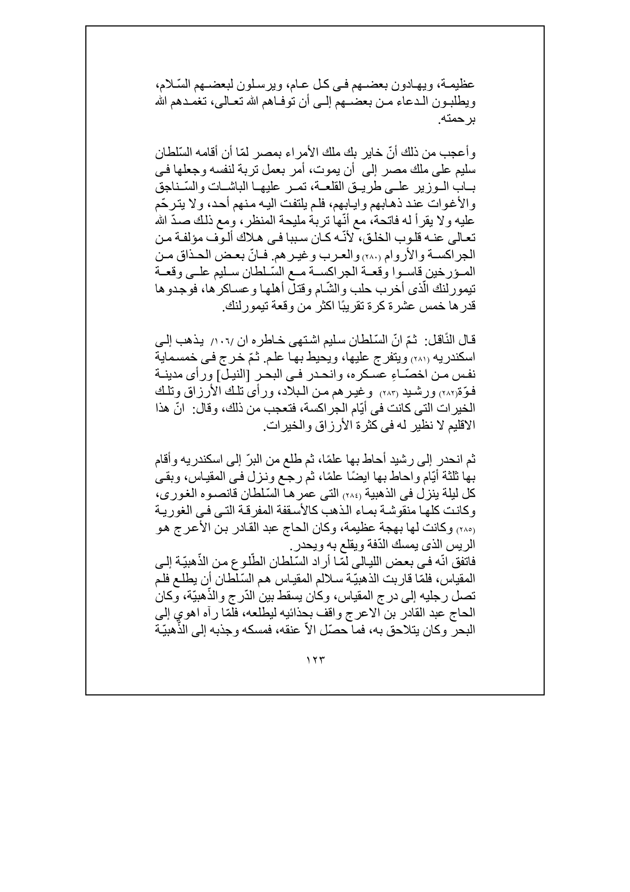 ١٢٣
‫ة‬ ‫عظيم‬،‫ويھ‬‫ا‬‫د‬‫ون‬‫ھم‬ ‫بعض‬‫ى‬ ‫ف‬‫ام‬ ‫ع‬ ‫ل‬ ‫ك‬،ّ‫س‬‫ال‬ ‫ھم‬ ‫لبعض‬ ‫لون‬ ‫ويرس‬‫الم‬،
‫ون‬ ‫ويطلب‬‫دعاء‬ ‫ال‬‫ھم‬ ‫بعض‬ ‫ن‬ ‫م‬‫ى‬ ‫إل‬‫ال‬ ‫تع‬ ‫ﷲ‬ ‫اھم‬ ‫توف‬ ‫أن‬‫ى‬،‫ﷲ‬ ‫دھم‬ ‫تغم‬
‫برحمته‬.
ّ‫أن‬ ‫ذلك‬ ‫من‬ ‫وأعجب‬‫ملك‬ ‫بك‬ ‫خاير‬ّ‫م‬‫ل‬ ‫بمصر‬ ‫األمراء‬ّ‫س‬‫ال‬ ‫أقامه‬ ‫أن‬ ‫ا‬‫لطان‬
‫على‬ ‫سليم‬‫ملك‬‫مصر‬‫إلى‬‫يموت‬ ‫أن‬،‫بعمل‬ ‫أمر‬‫ى‬‫ف‬ ‫وجعلھا‬ ‫لنفسه‬ ‫تربة‬
‫ة‬ ‫القلع‬ ‫ق‬ ‫طري‬ ‫ى‬ ‫عل‬ ‫وزير‬ ‫ال‬ ‫اب‬ ‫ب‬،‫ت‬‫وال‬ ‫ات‬ ‫الباش‬ ‫ا‬ ‫عليھ‬ ‫ر‬ ‫م‬ّ‫س‬‫ناجق‬
‫ابھم‬‫واي‬ ‫ابھم‬‫ذھ‬ ‫د‬‫عن‬ ‫وات‬‫واألغ‬،‫د‬‫أح‬ ‫نھم‬‫م‬ ‫ه‬‫الي‬ ‫ت‬‫يلتف‬ ‫م‬‫فل‬،ّ‫ح‬‫ر‬‫يت‬ ‫وال‬‫م‬
‫فاتحة‬ ‫له‬ ‫يقرأ‬ ‫وال‬ ‫عليه‬،ّ‫ن‬‫أ‬ ‫مع‬‫المنظر‬ ‫مليحة‬ ‫تربة‬ ‫ھا‬،ّ‫د‬‫ص‬ ‫ك‬‫ذل‬ ‫ومع‬‫ﷲ‬
‫تع‬‫ا‬‫لى‬‫ق‬ ‫الخل‬ ‫وب‬ ‫قل‬ ‫ه‬ ‫عن‬،ّ‫ن‬‫أل‬‫ببا‬ ‫س‬ ‫ان‬ ‫ك‬ ‫ه‬‫ى‬ ‫ف‬‫ن‬ ‫م‬ ‫ة‬ ‫مؤلف‬ ‫وف‬ ‫أل‬ ‫الك‬ ‫ھ‬
‫واألروام‬ ‫ة‬ ‫الجراكس‬)٢٨٠(‫رھم‬ ‫وغي‬ ‫رب‬ ‫والع‬.ّ‫ان‬ ‫ف‬‫ن‬ ‫م‬ ‫ذاق‬ ‫الح‬ ‫ض‬ ‫بع‬
ّ‫س‬‫ال‬ ‫ع‬ ‫م‬ ‫ة‬ ‫الجراكس‬ ‫ة‬ ‫وقع‬ ‫وا‬ ‫قاس‬ ‫ؤرخين‬ ‫الم‬‫عل‬ ‫ليم‬ ‫س‬ ‫لطان‬‫ى‬‫ة‬ ‫وقع‬
‫ا‬ ‫تيمورلنك‬ّ‫ل‬‫ذ‬‫ى‬ّ‫ش‬‫وال‬ ‫حلب‬ ‫أخرب‬‫ا‬‫أھلھ‬ ‫ل‬‫وقت‬ ‫ام‬‫و‬‫اكر‬‫عس‬‫ھا‬،‫فوج‬‫د‬‫وھا‬
‫عشرة‬ ‫خمس‬ ‫قدرھا‬‫ك‬ً‫ب‬‫تقري‬ ‫رة‬‫ا‬‫تيمورلنك‬ ‫وقعة‬ ‫من‬ ‫اكثر‬.
‫ال‬‫ق‬ً‫ن‬‫ال‬‫ل‬‫اق‬:ّ‫م‬‫ث‬ّ‫ان‬ّ‫س‬‫ال‬‫تھ‬‫اش‬ ‫ليم‬‫س‬ ‫لطان‬‫ى‬‫ان‬ ‫اطره‬‫خ‬/١٠٦/‫ذھب‬‫ي‬‫ى‬‫إل‬
‫اسكندري‬‫ه‬)٢٨١(‫عليھا‬ ‫ويتفرج‬،‫م‬‫عل‬ ‫ا‬‫بھ‬ ‫ويحيط‬.ّ‫م‬‫ث‬‫رج‬‫خ‬‫ى‬‫ف‬‫ماية‬‫خمس‬
ّ‫ص‬‫اخ‬ ‫ن‬ ‫م‬ ‫س‬ ‫نف‬ِ‫ء‬‫ا‬‫كره‬ ‫عس‬،‫و‬‫انح‬‫در‬‫ى‬ ‫ف‬‫ر‬ ‫البح‬]‫ل‬ ‫الني‬[‫و‬‫مدين‬ ‫رأى‬‫ة‬
ّ‫و‬ ‫ف‬‫ة‬)٢٨٢(‫يد‬ ‫ورش‬)٢٨٣(‫بالد‬ ‫ال‬ ‫ن‬ ‫م‬ ‫رھم‬ ‫وغي‬،‫ك‬ ‫وتل‬ ‫األرزاق‬ ‫ك‬ ‫تل‬ ‫ورأى‬
‫ال‬‫خير‬‫الت‬ ‫ات‬‫ى‬‫كانت‬‫فى‬ّ‫ي‬‫أ‬‫الجراكسة‬ ‫ام‬،‫ذلك‬ ‫من‬ ‫فتعجب‬،‫وقال‬:ّ‫ان‬‫ھذا‬
‫له‬ ‫نظير‬ ‫ال‬ ‫االقليم‬‫فى‬‫وال‬ ‫األرزاق‬ ‫كثرة‬‫خير‬‫ات‬.
‫انحدر‬ ‫ثم‬‫إلى‬‫رشيد‬ً‫م‬‫عل‬ ‫بھا‬ ‫أحاط‬‫ا‬،‫طلع‬ ‫ثم‬‫من‬‫ا‬ّ‫ر‬‫لب‬‫إلى‬‫اسكندري‬‫ه‬‫وأقام‬
‫ثل‬ ‫بھا‬ّ‫ي‬‫أ‬ ‫ثة‬‫ام‬‫و‬ً‫ض‬‫اي‬ ‫بھا‬ ‫احاط‬ً‫م‬‫عل‬ ‫ا‬‫ا‬،‫زل‬‫ون‬ ‫ع‬‫رج‬ ‫ثم‬‫ى‬‫ف‬‫اس‬‫المقي‬،‫وبق‬‫ى‬
‫ينزل‬ ‫ليلة‬ ‫كل‬‫فى‬‫الذھبية‬)٢٨٤(‫الت‬‫ى‬ّ‫س‬‫ال‬ ‫ا‬‫عمرھ‬‫وه‬‫قانص‬ ‫لطان‬،‫ورى‬‫الغ‬
‫ا‬‫كلھ‬ ‫ت‬‫وكان‬‫قفة‬‫كاألس‬ ‫ذھب‬‫ال‬ ‫اء‬‫بم‬ ‫ة‬‫منقوش‬‫ة‬‫المفرق‬‫الت‬‫ى‬‫الغور‬ ‫ى‬‫ف‬‫ي‬‫ة‬
)٢٨٥(‫بھجة‬ ‫لھا‬ ‫وكانت‬‫عظيمة‬،‫عبد‬ ‫الحاج‬ ‫وكان‬‫ادر‬‫الق‬‫ن‬‫ب‬‫ھ‬ ‫رج‬‫األع‬‫و‬
ّ‫د‬‫ال‬ ‫يمسك‬ ‫الذى‬ ‫الريس‬‫ويحدر‬ ‫به‬ ‫ويقلع‬ ‫فة‬.
ّ‫ن‬‫ا‬ ‫فاتفق‬‫ه‬‫ى‬‫ف‬‫اللي‬ ‫ض‬‫بع‬‫ا‬‫لى‬ّ‫م‬‫ل‬‫ا‬ّ‫س‬‫ال‬ ‫أراد‬ّ‫الط‬ ‫لطان‬ّ‫الذ‬ ‫ن‬‫م‬ ‫وع‬‫ل‬ّ‫ي‬‫ھب‬‫ة‬‫ى‬‫إل‬
‫المقياس‬،ّ‫م‬‫فل‬‫ا‬ّ‫ي‬‫الذھب‬ ‫قاربت‬‫اس‬‫المقي‬ ‫اللم‬‫س‬ ‫ة‬ّ‫س‬‫ال‬ ‫م‬‫ھ‬‫م‬‫فل‬ ‫ع‬‫يطل‬ ‫أن‬ ‫لطان‬
‫رجل‬ ‫تصل‬‫ي‬‫ه‬‫إلى‬‫المقياس‬ ‫درج‬،‫وكا‬‫ن‬ّ‫د‬‫ال‬ ‫بين‬ ‫يسقط‬ّ‫والذ‬ ‫رج‬ّ‫ي‬‫ھب‬‫ة‬،‫و‬‫كان‬
‫القادر‬ ‫عبد‬ ‫الحاج‬‫االعرج‬ ‫بن‬‫بحذائ‬ ‫واقف‬‫ي‬‫ليطلعه‬ ‫ه‬،ّ‫م‬‫فل‬‫رآه‬ ‫ا‬‫ا‬‫ھو‬‫ي‬‫إلى‬
‫به‬ ‫يتالحق‬ ‫وكان‬ ‫البحر‬،ّ‫ص‬‫ح‬ ‫فما‬ّ‫ال‬‫ا‬ ‫ل‬‫عنقه‬،‫ف‬‫وجذبه‬ ‫مسكه‬‫إلى‬ّ‫الذ‬ّ‫ي‬‫ھب‬‫ة‬
 