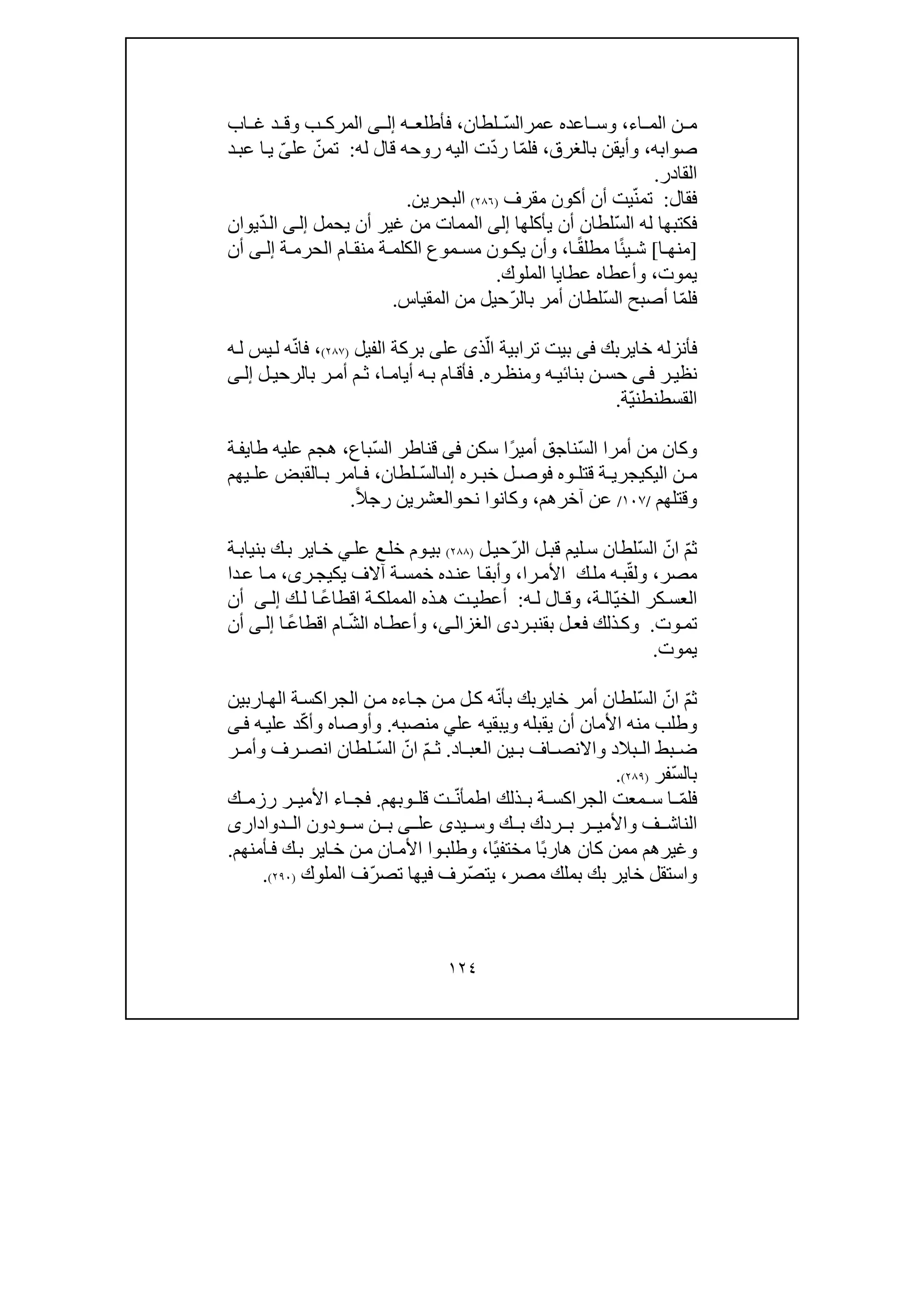 ١٢٤
‫اء‬ ‫الم‬ ‫ن‬ ‫م‬،‫و‬‫عمر‬ ‫اعده‬ ‫س‬ّ‫س‬‫ال‬‫لطان‬،‫ه‬ ‫فأطلع‬‫ى‬ ‫إل‬‫اب‬ ‫غ‬ ‫د‬ ‫وق‬ ‫ب‬ ‫المرك‬
‫صوابه‬،‫بالغرق‬ ‫وأيقن‬،ّ‫م‬‫فل‬ّ‫د‬‫ر‬ ‫ا‬‫له‬ ‫قال‬ ‫روحه‬ ‫اليه‬ ‫ت‬:ّ‫تمن‬‫عل‬ّ‫ى‬‫د‬‫عب‬ ‫ا‬‫ي‬
‫القادر‬.
‫فقال‬:ّ‫ن‬‫تم‬‫م‬ ‫أكون‬ ‫أن‬ ‫يت‬‫ق‬‫رف‬)٢٨٦(‫البحرين‬.
‫فكتب‬‫ھا‬ّ‫س‬‫ال‬ ‫له‬‫يأكلھا‬ ‫أن‬ ‫لطان‬‫إلى‬‫يحمل‬ ‫أن‬ ‫غير‬ ‫من‬ ‫الممات‬‫ى‬‫إل‬ّ‫د‬‫ال‬‫يوان‬
]‫ا‬ ‫منھ‬[ً‫ئ‬‫ي‬ ‫ش‬ً‫ق‬‫مطل‬ ‫ا‬‫ا‬،‫ا‬ ‫منق‬ ‫ة‬ ‫الكلم‬ ‫موع‬ ‫مس‬ ‫ون‬ ‫يك‬ ‫وأن‬‫م‬‫الحر‬‫م‬‫ة‬‫ى‬ ‫إل‬‫أن‬
‫يموت‬،‫الملوك‬ ‫عطايا‬ ‫وأعطاه‬.
‫ف‬ّ‫م‬‫ل‬ّ‫س‬‫ال‬ ‫أصبح‬ ‫ا‬ّ‫ر‬‫بال‬ ‫أمر‬ ‫لطان‬‫ال‬ ‫من‬ ‫حيل‬‫مقياس‬.
‫خاير‬ ‫فأنزله‬‫بك‬‫فى‬ّ‫ال‬ ‫ترابية‬ ‫بيت‬‫ذ‬‫ى‬‫عل‬‫ى‬‫الفيل‬ ‫بركة‬)٢٨٧(،ّ‫ن‬‫فا‬‫ه‬‫ل‬ ‫يس‬‫ل‬ ‫ه‬
‫ر‬‫نظي‬‫ى‬ ‫ف‬‫بن‬ ‫ن‬ ‫حس‬‫ا‬‫ئ‬‫ي‬‫ه‬‫و‬‫ره‬ ‫منظ‬.‫ه‬‫ب‬ ‫ام‬ ‫فأق‬‫أيا‬‫ا‬ ‫م‬،‫ل‬ ‫بالرحي‬ ‫ر‬‫أم‬ ‫م‬ ‫ث‬‫ى‬ ‫إل‬
‫القسطنط‬ّ‫ي‬‫ن‬‫ة‬.
‫أمرا‬ ‫من‬ ‫وكان‬‫ال‬ّ‫س‬‫ن‬ً‫ر‬‫أمي‬ ‫اجق‬‫ا‬‫سكن‬‫فى‬ّ‫س‬‫ال‬ ‫قناطر‬‫باع‬،‫ة‬‫طايف‬ ‫عليه‬ ‫ھجم‬
‫ة‬ ‫اليكيجري‬ ‫ن‬ ‫م‬‫ره‬ ‫خب‬ ‫ل‬ ‫فوص‬ ‫وه‬ ‫قتل‬‫إلٮ‬ّ‫س‬‫ال‬‫لطان‬،‫امر‬ ‫ف‬‫ال‬ ‫ب‬‫يھم‬ ‫عل‬ ‫قبض‬
‫وقتلھم‬/١٠٧/‫آخرھم‬ ‫عن‬،‫نح‬ ‫وكانوا‬‫و‬ً‫ال‬‫رج‬ ‫العشرين‬.
ّ‫م‬‫ث‬ّ‫ان‬ّ‫س‬‫ال‬‫ليم‬‫س‬ ‫لطان‬ّ‫ر‬‫ال‬ ‫ل‬‫قب‬‫ل‬‫حي‬)٢٨٨(‫عل‬ ‫ع‬‫خل‬ ‫وم‬‫بي‬‫ي‬‫اير‬‫خ‬‫ك‬‫ب‬‫ة‬‫بنياب‬
‫مصر‬،ّ‫ق‬‫ول‬‫را‬‫األم‬ ‫ك‬‫مل‬ ‫ه‬‫ب‬،‫وأبق‬‫ا‬‫يك‬ ‫آالف‬ ‫ة‬‫خمس‬ ‫ده‬‫عن‬‫ي‬‫ر‬‫ج‬‫ى‬،‫دا‬‫ع‬ ‫ا‬‫م‬
ّ‫ي‬‫الخ‬ ‫كر‬ ‫العس‬‫ة‬ ‫ال‬،‫ه‬ ‫ل‬ ‫ال‬ ‫وق‬:ً‫ع‬‫اقطا‬ ‫ة‬ ‫المملك‬ ‫ذه‬ ‫ھ‬ ‫ت‬ ‫أعطي‬‫ل‬ ‫ا‬‫ك‬‫ى‬ ‫إل‬‫أن‬
‫وت‬‫تم‬.‫بق‬ ‫ل‬‫فع‬ ‫ذلك‬‫وك‬‫رد‬‫نب‬‫ى‬‫ى‬‫الغزال‬،‫و‬ّ‫ش‬‫ال‬ ‫اه‬‫أعط‬ً‫ع‬‫اقطا‬ ‫ام‬‫ا‬‫ى‬‫إل‬‫أن‬
‫يموت‬.
ّ‫م‬‫ث‬ّ‫ان‬ّ‫س‬‫ال‬ّ‫ن‬‫بأ‬ ‫خايربك‬ ‫أمر‬ ‫لطان‬‫ه‬‫اء‬‫ج‬ ‫ن‬‫م‬ ‫ل‬‫ك‬‫اربين‬‫الھ‬ ‫ة‬‫الجراكس‬ ‫ن‬‫م‬ ‫ه‬
‫عل‬ ‫ويبقيه‬ ‫يقبله‬ ‫أن‬ ‫األمان‬ ‫منه‬ ‫وطلب‬‫ي‬‫منصبه‬.ّ‫ك‬‫وأ‬ ‫وأوصاه‬‫ه‬‫علي‬ ‫د‬‫ى‬‫ف‬
‫اد‬ ‫العب‬ ‫ين‬ ‫ب‬ ‫اف‬ ‫واالنص‬ ‫بالد‬ ‫ال‬ ‫بط‬ ‫ض‬.ّ‫م‬ ‫ث‬ّ‫ان‬ّ‫س‬‫ال‬‫لط‬‫ر‬ ‫وأم‬ ‫رف‬ ‫انص‬ ‫ان‬
ّ‫س‬‫بال‬‫فر‬)٢٨٩(.
ّ‫م‬‫فل‬‫م‬ ‫س‬ ‫ا‬ّ‫ن‬‫اطمأ‬ ‫ذلك‬ ‫ب‬ ‫ة‬ ‫الجراكس‬ ‫عت‬‫وبھم‬ ‫قل‬ ‫ت‬.‫اء‬ ‫فج‬‫ك‬ ‫رزم‬ ‫ر‬ ‫األمي‬
‫ب‬ ‫ر‬ ‫واألمي‬ ‫ف‬ ‫الناش‬‫ر‬‫د‬‫يد‬ ‫وس‬ ‫ك‬ ‫ب‬ ‫ك‬‫ى‬‫عل‬‫ى‬‫ودون‬ ‫س‬ ‫ن‬ ‫ب‬‫دوادارى‬ ‫ال‬
ً‫ب‬‫ھار‬ ‫كان‬ ‫ممن‬ ‫وغيرھم‬‫ا‬ً‫ي‬‫مختف‬‫ا‬،‫أمنھم‬‫ف‬ ‫ك‬‫ب‬ ‫اير‬‫خ‬ ‫ن‬‫م‬ ‫ان‬‫األم‬ ‫وا‬‫وطلب‬.
‫مصر‬ ‫بملك‬ ‫بك‬ ‫خاير‬ ‫واستقل‬،ّ‫ص‬‫يت‬‫ر‬ّ‫ر‬‫تص‬ ‫فيھا‬ ‫ف‬‫الملوك‬ ‫ف‬)٢٩٠(.
 