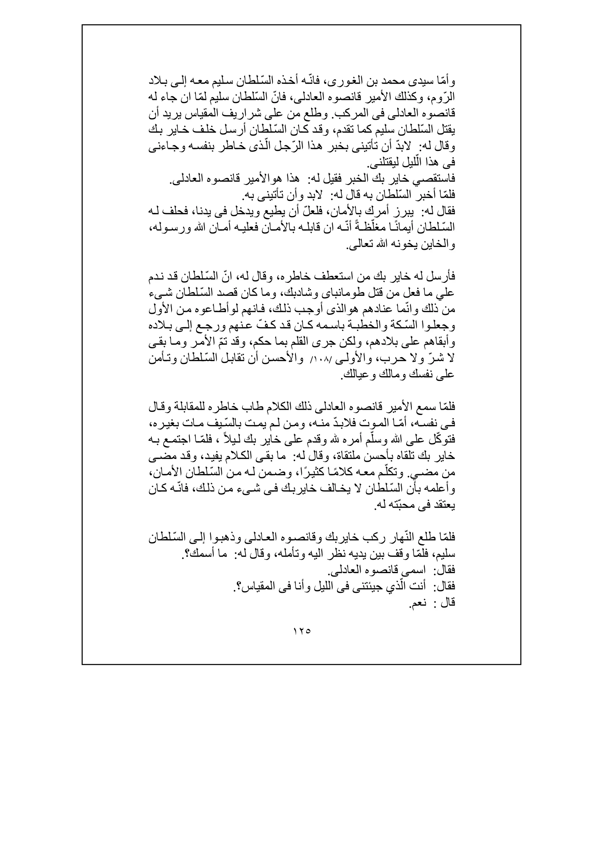 ١٢٥
ّ‫م‬‫وأ‬‫سيد‬ ‫ا‬‫ى‬‫بن‬ ‫محمد‬،‫ورى‬‫الغ‬ّ‫ن‬‫فا‬ّ‫س‬‫ال‬ ‫ذه‬‫أخ‬ ‫ه‬‫ه‬‫مع‬ ‫ليم‬‫س‬ ‫لطان‬‫ى‬‫إل‬‫الد‬‫ب‬
ّ‫ر‬‫ال‬‫وم‬،‫العادل‬ ‫قانصوه‬ ‫األمير‬ ‫وكذلك‬‫ى‬،ّ‫فان‬ّ‫س‬‫ال‬‫لطان‬ّ‫م‬‫ل‬ ‫سليم‬‫ا‬‫جاء‬ ‫ان‬‫ل‬‫ه‬
‫العادل‬ ‫قانصوه‬‫ى‬‫فى‬‫المركب‬.‫عل‬ ‫من‬ ‫وطلع‬‫ى‬‫أن‬ ‫يريد‬ ‫المقياس‬ ‫شراريف‬
ّ‫س‬‫ال‬ ‫يقتل‬‫تقدم‬ ‫كما‬ ‫سليم‬ ‫لطان‬،‫وق‬ّ‫س‬‫ال‬ ‫ان‬‫ك‬ ‫د‬‫خل‬ ‫ل‬‫أرس‬ ‫لطان‬‫ك‬‫ب‬ ‫اير‬‫خ‬ ‫ف‬
‫له‬ ‫وقال‬:ّ‫د‬‫الب‬ّ‫ر‬‫ال‬ ‫ذا‬‫ھ‬ ‫بخبر‬ ‫تأتينى‬ ‫أن‬ّ‫ال‬ ‫ل‬‫ج‬‫ذ‬‫ى‬‫اء‬‫وج‬ ‫ه‬‫بنفس‬ ‫اطر‬‫خ‬‫ن‬‫ى‬
‫فى‬‫ھذا‬ّ‫ال‬‫ليقتلن‬ ‫ليل‬‫ى‬.
‫فاستقص‬‫ي‬‫خاير‬‫ب‬‫له‬ ‫فقيل‬ ‫الخبر‬ ‫ك‬:‫ھ‬ ‫ھذا‬‫و‬‫العادل‬ ‫قانصوه‬ ‫األمير‬‫ى‬.
ّ‫م‬‫فل‬ّ‫س‬‫ال‬ ‫أخبر‬ ‫ا‬‫له‬ ‫قال‬ ‫به‬ ‫لطان‬:‫تأتين‬ ‫وأن‬ ‫البد‬‫ى‬‫به‬.
‫له‬ ‫فقال‬:‫باألمان‬ ‫أمرك‬ ‫يبرز‬،ّ‫ل‬‫فلع‬‫و‬ ‫يطيع‬ ‫أن‬‫يدخل‬‫فى‬‫يدنا‬،‫فحلف‬‫ه‬‫ل‬
ّ‫س‬‫ال‬ً‫ن‬‫أيما‬ ‫لطان‬ّ‫مغل‬ ‫ا‬ً‫ة‬ ‫ظ‬ّ‫ن‬‫أ‬‫وله‬ ‫ورس‬ ‫ﷲ‬ ‫ان‬ ‫أم‬ ‫ه‬ ‫فعلي‬ ‫ان‬ ‫باألم‬ ‫ه‬ ‫قابل‬ ‫ان‬ ‫ه‬،
‫والخا‬‫ي‬‫تعال‬ ‫ﷲ‬ ‫يخونه‬ ‫ن‬‫ى‬.
‫استعطف‬ ‫من‬ ‫بك‬ ‫خاير‬ ‫له‬ ‫فأرسل‬‫خاطره‬،‫له‬ ‫وقال‬،ّ‫ان‬ّ‫س‬‫ال‬‫دم‬‫ن‬ ‫د‬‫ق‬ ‫لطان‬
‫عل‬‫ي‬‫قتل‬ ‫من‬ ‫فعل‬ ‫ما‬‫طومانباى‬‫وشا‬‫د‬‫بك‬،ّ‫س‬‫ال‬ ‫قصد‬ ‫كان‬ ‫وما‬‫ش‬ ‫لطان‬‫ى‬‫ء‬
ّ‫ن‬‫وا‬ ‫ذلك‬ ‫من‬‫ما‬‫ھ‬ ‫عنادھم‬‫و‬‫الذ‬‫ى‬‫ك‬‫ذل‬ ‫ب‬‫أوج‬،‫ل‬ ‫انھم‬‫ف‬‫و‬‫األول‬ ‫ن‬‫م‬ ‫اعوه‬‫أط‬
ّ‫س‬‫ال‬ ‫وا‬ ‫وجعل‬‫مه‬ ‫باس‬ ‫ة‬ ‫والخطب‬ ‫كة‬‫د‬ ‫ق‬ ‫ان‬ ‫ك‬ّ‫ف‬ ‫ك‬‫ع‬ ‫ورج‬ ‫نھم‬ ‫ع‬‫ى‬ ‫إل‬‫الده‬ ‫ب‬
‫عل‬ ‫وأبقاھم‬‫ى‬‫بالدھم‬،‫جر‬ ‫ولكن‬‫ى‬‫بما‬ ‫القلم‬‫حكم‬،ّ‫م‬‫ت‬ ‫وقد‬‫بق‬ ‫ا‬‫وم‬ ‫ر‬‫األم‬‫ى‬
ّ‫ر‬‫ش‬ ‫ال‬‫رب‬‫ح‬ ‫وال‬،‫واألول‬‫ى‬/١٠٨/ّ‫س‬‫ال‬ ‫ل‬‫تقاب‬ ‫أن‬ ‫ن‬‫واألحس‬‫أمن‬‫وت‬ ‫لطان‬
‫عل‬‫ى‬‫وعيا‬ ‫ومالك‬ ‫نفسك‬‫لك‬.
ّ‫م‬‫فل‬‫العادل‬ ‫قانصوه‬ ‫األمير‬ ‫سمع‬ ‫ا‬‫ى‬‫الكالم‬ ‫ذلك‬‫طاب‬‫ال‬‫وق‬ ‫للمقابلة‬ ‫خاطره‬
‫ى‬ ‫ف‬‫ه‬ ‫نفس‬،ّ‫م‬‫أ‬ّ‫د‬‫فالب‬ ‫وت‬ ‫الم‬ ‫ا‬‫ه‬ ‫من‬،ّ‫س‬‫بال‬ ‫ت‬‫يم‬ ‫م‬ ‫ل‬ ‫ن‬ ‫وم‬‫ره‬ ‫بغي‬ ‫ات‬ ‫م‬ ‫يف‬،
ّ‫ك‬‫فتو‬‫عل‬ ‫ل‬‫ى‬ّ‫وسل‬ ‫ﷲ‬‫عل‬ ‫وقدم‬ ‫أمره‬ ‫م‬‫ى‬ً‫ال‬‫ي‬‫ل‬ ‫بك‬ ‫خاير‬،ّ‫م‬‫فل‬‫ه‬‫ب‬ ‫ع‬‫اجتم‬ ‫ا‬
‫ملتق‬ ‫بأحسن‬ ‫تلقاه‬ ‫بك‬ ‫خاير‬‫اة‬،‫له‬ ‫وقال‬:‫بق‬ ‫ما‬‫ى‬‫ال‬‫الم‬‫ك‬‫د‬‫يفي‬،‫مض‬ ‫د‬‫وق‬‫ى‬
‫م‬‫ن‬‫مض‬‫ي‬.ّ‫وتكل‬ً‫م‬‫كال‬ ‫ه‬‫مع‬ ‫م‬ً‫ر‬‫كثي‬ ‫ا‬‫ا‬،ّ‫س‬‫ال‬ ‫ن‬‫م‬ ‫ه‬‫ل‬ ‫من‬‫وض‬‫ان‬‫األم‬ ‫لطان‬،
‫بأن‬ ‫وأعلمه‬ّ‫س‬‫ال‬‫ك‬‫خايرب‬ ‫الف‬‫يخ‬ ‫ال‬ ‫لطان‬‫ى‬‫ف‬‫ش‬‫ى‬‫ء‬‫ك‬‫ذل‬ ‫ن‬‫م‬،ّ‫ن‬‫فا‬‫ان‬‫ك‬ ‫ه‬
‫يعتقد‬‫فى‬ّ‫ب‬‫مح‬‫له‬ ‫ته‬.
‫ف‬ّ‫م‬‫ل‬ّ‫ن‬‫ال‬ ‫طلع‬ ‫ا‬‫خاير‬ ‫ركب‬ ‫ھار‬‫ادل‬‫الع‬ ‫وه‬‫وقانص‬ ‫بك‬‫ى‬‫وذھب‬‫و‬‫ا‬‫ى‬‫إل‬ّ‫س‬‫ال‬‫لطان‬
‫سليم‬،ّ‫م‬‫فل‬‫ي‬ ‫بين‬ ‫وقف‬ ‫ا‬‫الي‬ ‫نظر‬ ‫ديه‬‫وتأمله‬ ‫ه‬،‫له‬ ‫وقال‬:‫أسمك‬ ‫ما‬‫؟‬.
‫فقال‬:‫العادل‬ ‫قانصوه‬ ‫اسمى‬‫ى‬.
‫فقال‬:ّ‫ال‬ ‫أنت‬‫ذ‬‫ي‬‫ج‬‫ي‬‫ئ‬‫تن‬‫ى‬‫فى‬‫وأنا‬ ‫الليل‬‫فى‬‫المقياس‬‫؟‬.
‫قال‬:‫نعم‬.
 