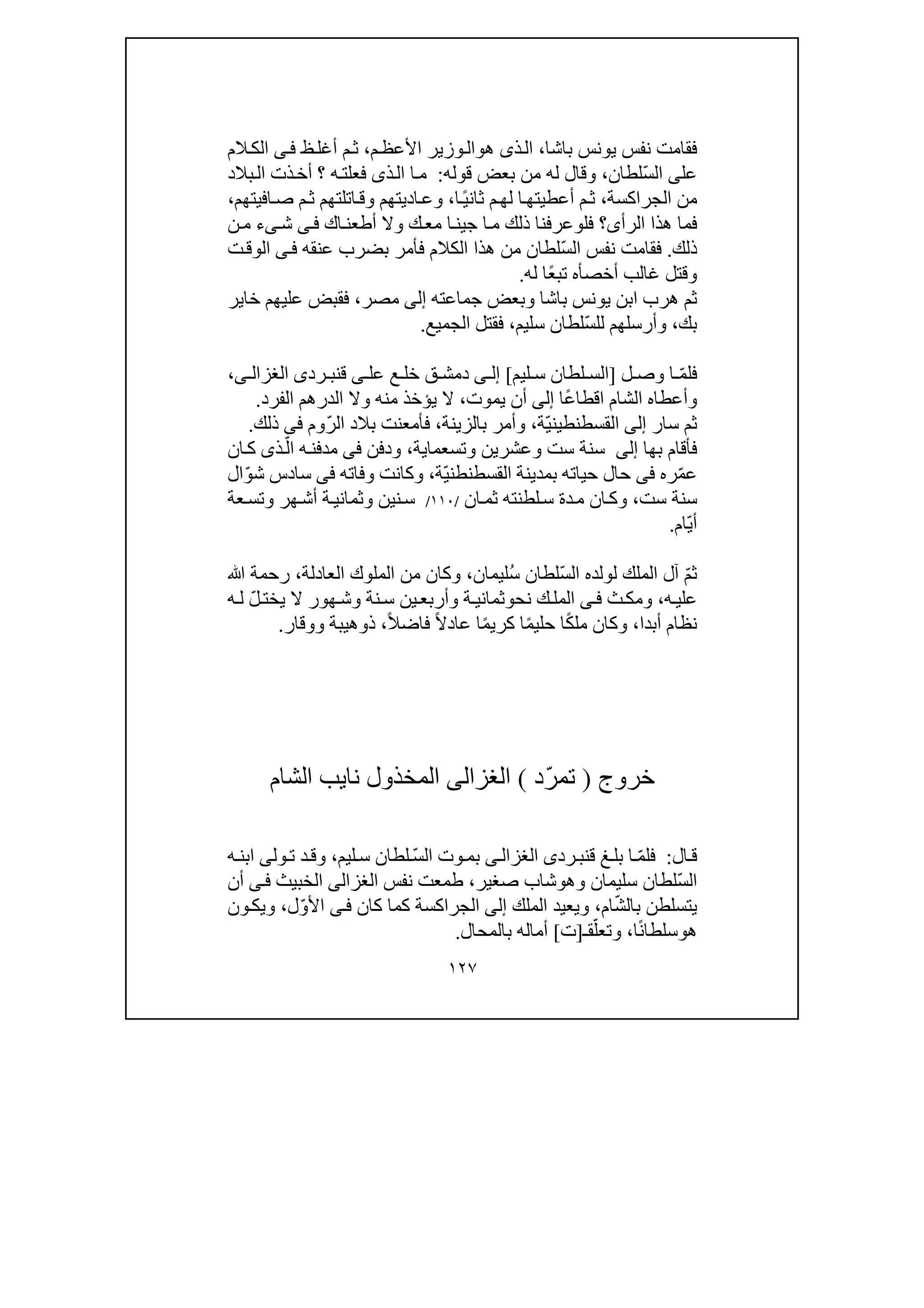 ١٢٧
‫باشا‬ ‫يونس‬ ‫نفس‬ ‫فقامت‬،‫ذ‬‫ال‬‫ى‬‫ھ‬‫و‬‫م‬‫األعظ‬ ‫وزير‬‫ال‬،‫م‬‫ث‬‫ظ‬‫أغل‬‫ى‬‫ف‬‫الم‬‫الك‬
‫عل‬‫ى‬ّ‫س‬‫ال‬‫لطان‬،‫ق‬ ‫بعض‬ ‫من‬ ‫له‬ ‫وقال‬‫وله‬:‫؟‬ ‫ه‬‫فعلت‬ ‫ذى‬‫ال‬ ‫ا‬‫م‬‫بالد‬‫ال‬ ‫ذت‬‫أخ‬
‫الجراكسة‬ ‫من‬،ً‫ي‬‫ثان‬ ‫م‬‫لھ‬ ‫ا‬‫أعطيتھ‬ ‫م‬‫ث‬‫ا‬،‫افيتھم‬‫ص‬ ‫م‬‫ث‬ ‫اتلتھم‬‫وق‬ ‫اديتھم‬‫وع‬،
‫الرأ‬ ‫ھذا‬ ‫فما‬‫ى‬‫فل‬ ‫؟‬‫و‬‫ج‬ ‫ا‬‫م‬ ‫ذلك‬ ‫عرفنا‬‫ي‬‫اك‬‫أطعن‬ ‫وال‬ ‫ك‬‫مع‬ ‫ا‬‫ن‬‫ى‬‫ف‬‫ش‬‫ى‬‫ن‬‫م‬ ‫ء‬
‫ذلك‬.ّ‫س‬‫ال‬ ‫نفس‬ ‫فقامت‬‫عنقه‬ ‫بضرب‬ ‫فأمر‬ ‫الكالم‬ ‫ھذا‬ ‫من‬ ‫لطان‬‫ى‬‫ف‬‫ال‬‫ت‬‫وق‬
‫أخص‬ ‫غالب‬ ‫وقتل‬‫أ‬‫ه‬ً‫ع‬‫تب‬‫له‬ ‫ا‬.
‫ھر‬ ‫ثم‬‫جماعته‬ ‫وبعض‬ ‫باشا‬ ‫يونس‬ ‫ابن‬ ‫ب‬‫إلى‬‫مصر‬،‫خاير‬ ‫عليھم‬ ‫فقبض‬
‫بك‬،‫و‬‫أرسلھم‬‫ل‬ّ‫س‬‫ل‬‫سليم‬ ‫لطان‬،‫الجميع‬ ‫فقتل‬.
‫ف‬ّ‫م‬‫ل‬‫ل‬ ‫وص‬ ‫ا‬]‫ليم‬ ‫س‬ ‫لطان‬ ‫الس‬[‫ى‬ ‫إل‬‫عل‬ ‫ع‬ ‫خل‬ ‫ق‬ ‫دمش‬‫ى‬‫ق‬‫رد‬ ‫نب‬‫ى‬‫ا‬‫ى‬ ‫لغزال‬،
ً‫ع‬‫اقطا‬ ‫الشام‬ ‫وأعطاه‬‫ا‬‫إلى‬‫يموت‬ ‫أن‬،‫ال‬ ‫الدرھم‬ ‫وال‬ ‫منه‬ ‫يؤخذ‬ ‫ال‬‫فر‬‫د‬.
‫سار‬ ‫ثم‬‫إلى‬ّ‫ي‬‫القسطنطين‬‫ة‬،‫بالزينة‬ ‫وأمر‬،‫ف‬ّ‫ر‬‫ال‬ ‫بالد‬ ‫أمعنت‬‫وم‬‫فى‬‫ذلك‬.
‫بھا‬ ‫فأقام‬‫إلى‬‫وتسعما‬ ‫وعشرين‬ ‫ست‬ ‫سنة‬‫ي‬‫ة‬،‫ودفن‬‫فى‬ّ‫ال‬ ‫ه‬‫مدفن‬‫ذ‬‫ى‬‫ان‬‫ك‬
‫ع‬ّ‫م‬‫ره‬‫فى‬‫القسطنط‬ ‫بمدينة‬ ‫حياته‬ ‫حال‬ّ‫ي‬‫ن‬‫ة‬،‫وفاته‬ ‫وكانت‬‫فى‬ّ‫و‬‫ش‬ ‫سادس‬‫ال‬
‫ست‬ ‫سنة‬،‫و‬‫ان‬‫ثم‬ ‫لطنته‬‫س‬ ‫دة‬‫م‬ ‫ان‬‫ك‬/١١٠/‫عة‬‫وتس‬ ‫ھر‬‫أش‬ ‫ة‬‫وثماني‬ ‫نين‬‫س‬
ّ‫ي‬‫أ‬‫ام‬.
ّ‫م‬‫ث‬ّ‫س‬‫ال‬ ‫لولده‬ ‫الملك‬ ‫آل‬ُ‫س‬ ‫لطان‬‫ليما‬‫ن‬،‫العادلة‬ ‫الملوك‬ ‫من‬ ‫وكان‬،‫ﷲ‬ ‫رحمة‬
‫ه‬‫علي‬،‫ث‬‫ومك‬‫ى‬‫ف‬‫نح‬ ‫ك‬‫المل‬‫و‬ّ‫ل‬‫يخت‬ ‫ال‬ ‫ھور‬‫وش‬ ‫نة‬‫س‬ ‫ين‬‫وأربع‬ ‫ة‬‫ثماني‬‫ه‬‫ل‬
‫أبدا‬ ‫نظام‬،ً‫ك‬‫مل‬ ‫وكان‬‫ا‬‫ا‬ً‫م‬‫حلي‬ً‫م‬‫كري‬ً‫ال‬‫عاد‬ ‫ا‬‫فا‬‫ض‬ً‫ال‬،‫ذ‬‫و‬‫ووقار‬ ‫ھيبة‬.
‫خروج‬)ّ‫ر‬‫تم‬‫د‬(‫الغزالى‬‫المخذول‬‫نا‬‫ي‬‫الشام‬ ‫ب‬
‫ال‬‫ق‬:ّ‫م‬‫فل‬‫ق‬ ‫غ‬‫بل‬ ‫ا‬‫رد‬‫نب‬‫ى‬‫ى‬‫الغزال‬‫ب‬ّ‫س‬‫ال‬ ‫وت‬‫م‬‫لطان‬‫ليم‬‫س‬،‫ول‬‫ت‬ ‫د‬‫وق‬‫ى‬‫ه‬‫ابن‬
ّ‫س‬‫ال‬‫لطان‬‫وھ‬ ‫سليمان‬‫و‬‫صغير‬ ‫شاب‬،‫نفس‬ ‫طمعت‬‫الغزالى‬‫الخبيث‬‫ى‬‫ف‬‫أن‬
‫يتسلطن‬‫ب‬ّ‫ش‬‫ال‬‫ام‬،‫الملك‬ ‫ويعيد‬‫إلى‬‫كان‬ ‫كما‬ ‫الجراكسة‬‫ى‬‫ف‬ّ‫و‬‫األ‬‫ل‬،‫ون‬‫ويك‬
‫ھ‬‫و‬ً‫ن‬‫سلطا‬‫ا‬،ّ‫وتعل‬‫ق‬‫ـ‬]‫ت‬[‫بالمحال‬ ‫أماله‬.
 