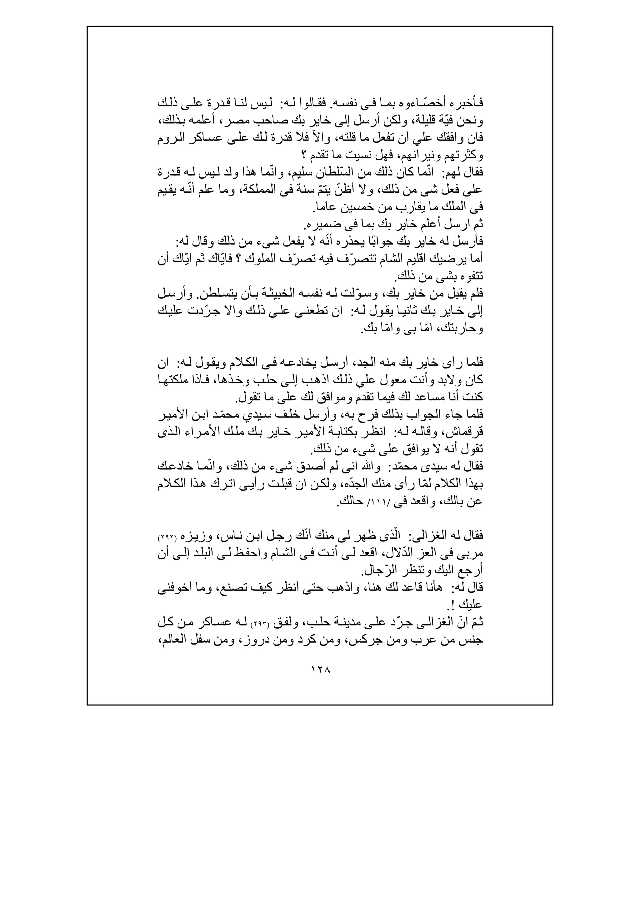 ١٢٨
ّ‫ص‬‫أخ‬ ‫أخبره‬ ‫ف‬‫اء‬‫و‬‫ا‬ ‫بم‬ ‫ه‬‫ى‬ ‫ف‬‫ه‬ ‫نفس‬.‫ه‬ ‫ل‬ ‫الوا‬ ‫فق‬:‫عل‬ ‫درة‬ ‫ق‬ ‫ا‬ ‫لن‬ ‫يس‬ ‫ل‬‫ى‬‫ك‬ ‫ذل‬
‫ف‬ ‫ونحن‬ّ‫ي‬‫ة‬‫قليلة‬،‫أرسل‬ ‫ولكن‬‫إلى‬‫مصر‬ ‫صاحب‬ ‫بك‬ ‫خاير‬،‫ذلك‬‫ب‬ ‫أعلمه‬،
‫عل‬ ‫وافقك‬ ‫فان‬‫ي‬‫قلته‬ ‫ما‬ ‫تفعل‬ ‫أن‬،ّ‫ال‬‫وا‬‫عل‬ ‫ك‬‫ل‬ ‫قدرة‬ ‫فال‬‫ى‬‫عس‬‫ا‬‫روم‬‫ال‬ ‫كر‬
‫ونيرانھم‬ ‫وكثرتھم‬،‫؟‬ ‫تقدم‬ ‫ما‬ ‫نسيت‬ ‫فھل‬
‫لھم‬ ‫فقال‬:ّ‫ن‬‫ا‬ّ‫س‬‫ال‬ ‫من‬ ‫ذلك‬ ‫كان‬ ‫ما‬‫سليم‬ ‫لطان‬،ّ‫ن‬‫وا‬‫د‬‫ق‬ ‫ه‬‫ل‬ ‫يس‬‫ل‬ ‫ولد‬ ‫ھذا‬ ‫ما‬‫رة‬
‫عل‬‫ى‬‫ش‬ ‫فعل‬‫ى‬‫ذلك‬ ‫من‬،ّ‫أظن‬ ‫وال‬ّ‫م‬‫يت‬‫سنة‬‫فى‬‫الم‬‫م‬‫لك‬‫ة‬،ّ‫ن‬‫أ‬ ‫علم‬ ‫وما‬‫يم‬‫يق‬ ‫ه‬
‫فى‬‫يق‬ ‫ما‬ ‫الملك‬‫ا‬‫خمسين‬ ‫من‬ ‫رب‬‫عاما‬.
‫بما‬ ‫بك‬ ‫خاير‬ ‫أعلم‬ ‫ارسل‬ ‫ثم‬‫فى‬‫ضميره‬.
ً‫ب‬‫جوا‬ ‫بك‬ ‫خاير‬ ‫له‬ ‫فأرسل‬ّ‫ن‬‫أ‬ ‫يحذره‬ ‫ا‬‫ش‬ ‫يفعل‬ ‫ال‬ ‫ه‬‫ى‬‫ء‬‫وق‬ ‫ذلك‬ ‫من‬‫ا‬‫له‬ ‫ل‬:
ّ‫ر‬‫تتص‬ ‫الشام‬ ‫اقليم‬ ‫يرضيك‬ ‫أما‬ّ‫ر‬‫تص‬ ‫فيه‬ ‫ف‬‫المل‬ ‫ف‬ّ‫ي‬‫فا‬ ‫؟‬ ‫وك‬ّ‫ي‬‫ا‬ ‫ثم‬ ‫اك‬‫أن‬ ‫اك‬
‫بش‬ ‫تتفوه‬‫ى‬‫ذلك‬ ‫من‬.
‫ي‬ ‫فلم‬‫بك‬ ‫خاير‬ ‫من‬ ‫قبل‬،ّ‫و‬‫وس‬‫لطن‬‫يتس‬ ‫أن‬‫ب‬ ‫ة‬‫الخبيث‬ ‫ه‬‫نفس‬ ‫ه‬‫ل‬ ‫لت‬.‫ل‬‫وأرس‬
‫إلى‬‫ه‬‫ل‬ ‫ول‬‫يق‬ ‫ا‬‫ثاني‬ ‫ك‬‫ب‬ ‫اير‬‫خ‬:‫تطعن‬ ‫ان‬‫ى‬‫عل‬‫ى‬ّ‫ر‬‫ج‬ ‫واال‬ ‫ك‬‫ذل‬‫ك‬‫علي‬ ‫دت‬
‫وحاربتك‬،ّ‫م‬‫ا‬‫ب‬ ‫ا‬‫ى‬ّ‫م‬‫وا‬‫بك‬ ‫ا‬.
‫الجد‬ ‫منه‬ ‫بك‬ ‫خاير‬ ‫رأى‬ ‫فلما‬،‫ه‬‫يخادع‬ ‫ل‬‫أرس‬‫ى‬‫ف‬‫ه‬‫ل‬ ‫ول‬‫ويق‬ ‫الم‬‫الك‬:‫ان‬
‫عل‬ ‫معول‬ ‫وأنت‬ ‫والبد‬ ‫كان‬‫ي‬‫ب‬‫اذھ‬ ‫ك‬‫ذل‬‫ى‬‫إل‬‫ذھا‬‫وخ‬ ‫ب‬‫حل‬،‫ا‬‫ف‬‫ذا‬‫ا‬‫ملكتھ‬
‫كنت‬‫عل‬ ‫لك‬ ‫وموافق‬ ‫تقدم‬ ‫فيما‬ ‫لك‬ ‫مساعد‬ ‫أنا‬‫ى‬‫تقول‬ ‫ما‬.
‫ف‬‫به‬ ‫فرح‬ ‫بذلك‬ ‫الجواب‬ ‫جاء‬ ‫لما‬،‫يد‬‫س‬ ‫ف‬‫خل‬ ‫وأرسل‬‫ي‬ّ‫م‬‫مح‬‫ر‬‫األمي‬ ‫ن‬‫اب‬ ‫د‬
‫قرقماش‬،‫ه‬‫ل‬ ‫ه‬‫وقال‬:‫ر‬‫انظ‬‫ب‬‫ذى‬‫ال‬ ‫راء‬‫األم‬ ‫ك‬‫مل‬ ‫ك‬‫ب‬ ‫اير‬‫خ‬ ‫ر‬‫األمي‬ ‫ة‬‫كتاب‬
‫عل‬ ‫يوافق‬ ‫ال‬ ‫أنه‬ ‫تقول‬‫ى‬‫ش‬‫ى‬‫ء‬‫ذلك‬ ‫من‬.
‫سيد‬ ‫له‬ ‫فقال‬‫ى‬ّ‫م‬‫مح‬‫د‬:‫ان‬ ‫وﷲ‬‫ى‬‫لم‬‫ش‬ ‫أصدق‬‫ى‬‫ء‬‫ذلك‬ ‫من‬،ّ‫ن‬‫وا‬‫ك‬‫خادع‬ ‫ا‬‫م‬
ّ‫م‬‫ل‬ ‫الكالم‬ ‫بھذا‬‫رأ‬ ‫ا‬‫ى‬ّ‫د‬‫الج‬ ‫منك‬‫ه‬،‫رأي‬ ‫ت‬‫قبل‬ ‫ان‬ ‫ن‬‫ولك‬‫ى‬‫ال‬ ‫ذا‬‫ھ‬ ‫رك‬‫ات‬‫الم‬‫ك‬
‫بالك‬ ‫عن‬،‫واقعد‬‫فى‬/١١١/‫حالك‬.
‫له‬ ‫فقال‬‫الغزالى‬:ّ‫ال‬‫ذ‬‫ى‬‫ل‬ ‫ظھر‬‫ى‬‫منك‬ّ‫ن‬‫أ‬‫اس‬‫ن‬ ‫ن‬‫اب‬ ‫ل‬‫رج‬ ‫ك‬،‫ز‬‫وزي‬‫ه‬)٢٩٢(
‫مرب‬‫ى‬‫فى‬‫العز‬ّ‫د‬‫ال‬‫الل‬،‫ل‬ ‫اقعد‬‫ى‬‫ت‬‫أن‬‫ى‬‫ف‬‫ل‬ ‫ظ‬‫واحف‬ ‫ام‬‫الش‬‫ى‬‫د‬‫البل‬‫ى‬‫إل‬‫أ‬‫ن‬
ّ‫ر‬‫ال‬ ‫وتنظر‬ ‫اليك‬ ‫أرجع‬‫جال‬.
‫له‬ ‫قال‬:‫ھنا‬ ‫لك‬ ‫قاعد‬ ‫ھأنا‬،‫حت‬ ‫واذھب‬‫ى‬‫تصنع‬ ‫كيف‬ ‫أنظر‬،‫أخوفن‬ ‫وما‬‫ى‬
‫عليك‬!.
ّ‫م‬‫ث‬ّ‫ان‬‫ى‬‫الغزال‬ّ‫ر‬‫ج‬‫عل‬ ‫د‬‫ى‬‫ب‬‫حل‬ ‫ة‬‫مدين‬،‫ق‬‫ولف‬)٢٩٣(‫ل‬‫ك‬ ‫ن‬‫م‬ ‫اكر‬‫عس‬ ‫ه‬‫ل‬
‫جركس‬ ‫ومن‬ ‫عرب‬ ‫من‬ ‫جنس‬،‫كر‬ ‫ومن‬‫دروز‬ ‫ومن‬ ‫د‬،‫العالم‬ ‫سفل‬ ‫ومن‬،
 
