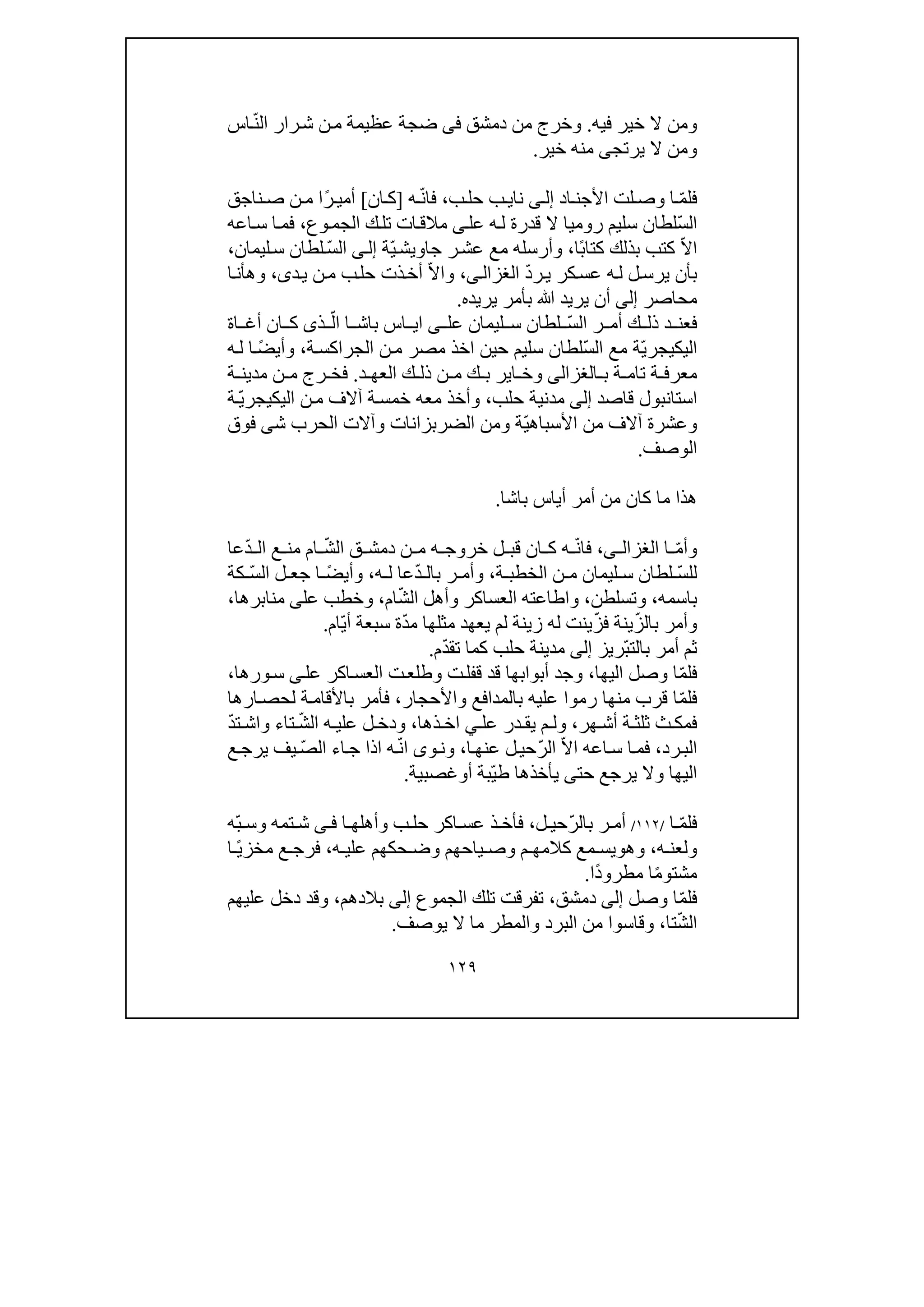 ١٢٩
‫و‬‫فيه‬ ‫خير‬ ‫ال‬ ‫من‬.‫دم‬ ‫من‬ ‫وخرج‬‫شق‬‫فى‬‫عظيمة‬ ‫ضجة‬ّ‫ن‬‫ال‬ ‫رار‬‫ش‬ ‫ن‬‫م‬‫اس‬
‫و‬‫يرتج‬ ‫ال‬ ‫من‬‫ى‬‫خير‬ ‫منه‬.
‫ف‬ّ‫م‬‫ل‬‫األ‬ ‫لت‬‫وص‬ ‫ا‬‫اد‬ ‫جن‬‫ى‬‫إل‬‫نا‬‫ب‬‫حل‬ ‫ب‬‫ي‬،‫ف‬ّ‫ن‬‫ا‬‫ه‬]‫ان‬‫ك‬[ً‫ر‬ ‫أمي‬‫ناجق‬ ‫ص‬ ‫ن‬‫م‬ ‫ا‬
ّ‫س‬‫ال‬‫عل‬ ‫ه‬‫ل‬ ‫قدرة‬ ‫ال‬ ‫روميا‬ ‫سليم‬ ‫لطان‬‫ى‬‫ات‬‫مالق‬‫وع‬‫الجم‬ ‫ك‬‫تل‬،‫اعه‬‫س‬ ‫ا‬‫فم‬
ّ‫ال‬‫ا‬ً‫ب‬‫كتا‬ ‫بذلك‬ ‫كتب‬‫ا‬،ّ‫ي‬‫جاويش‬ ‫ر‬‫عش‬ ‫مع‬ ‫وأرسله‬‫ة‬‫ى‬‫إل‬‫ال‬ّ‫س‬‫ليمان‬‫س‬ ‫لطان‬،
‫كر‬‫عس‬ ‫ه‬‫ل‬ ‫ل‬‫يرس‬ ‫بأن‬ّ‫د‬‫ر‬‫ي‬‫الغزا‬‫ى‬‫ل‬،ّ‫ال‬‫وا‬‫د‬‫ي‬ ‫ن‬‫م‬ ‫ب‬‫حل‬ ‫ذت‬‫أخ‬‫ى‬،‫ا‬‫وھأن‬
‫محاصر‬‫إلى‬‫يريده‬ ‫بأمر‬ ‫ﷲ‬ ‫يريد‬ ‫أن‬.
ّ‫س‬‫ال‬ ‫ر‬ ‫أم‬ ‫ك‬ ‫ذل‬ ‫د‬ ‫فعن‬‫ليمان‬ ‫س‬ ‫لطان‬‫عل‬‫ى‬ّ‫ال‬ ‫ا‬ ‫باش‬ ‫اس‬ ‫اي‬‫ذ‬‫ى‬‫اة‬ ‫أغ‬ ‫ان‬ ‫ك‬
‫اليك‬‫ي‬ّ‫ي‬‫جر‬ّ‫س‬‫ال‬ ‫مع‬ ‫ة‬‫سليم‬ ‫لطان‬‫حين‬‫ة‬‫الجراكس‬ ‫ن‬‫م‬ ‫مصر‬ ‫اخذ‬،ً‫ض‬‫وأي‬‫ه‬‫ل‬ ‫ا‬
‫ب‬ ‫ة‬ ‫تام‬ ‫ة‬ ‫معرف‬‫الغزالى‬‫د‬ ‫العھ‬ ‫ك‬ ‫ذل‬ ‫ن‬ ‫م‬ ‫ك‬ ‫ب‬ ‫اير‬ ‫وخ‬.‫ة‬ ‫مدين‬ ‫ن‬ ‫م‬ ‫رج‬ ‫فخ‬
‫اس‬‫ق‬ ‫تانبول‬‫اصد‬‫إلى‬‫حلب‬ ‫مدنية‬،‫وأخذ‬‫معه‬‫اليك‬ ‫ن‬‫م‬ ‫آالف‬ ‫ة‬‫خمس‬‫ي‬ّ‫ي‬‫جر‬‫ة‬
‫األ‬ ‫من‬ ‫آالف‬ ‫وعشرة‬ّ‫ي‬‫سباھ‬‫الضر‬ ‫ومن‬ ‫ة‬‫ب‬‫الحرب‬ ‫وآالت‬ ‫زانات‬‫ش‬‫ى‬‫فوق‬
‫الوصف‬.
‫باشا‬ ‫أياس‬ ‫أمر‬ ‫من‬ ‫كان‬ ‫ما‬ ‫ھذا‬.
ّ‫م‬‫وأ‬‫ا‬‫ى‬ ‫الغزال‬،ّ‫ن‬‫فا‬‫قب‬ ‫ان‬ ‫ك‬ ‫ه‬ّ‫ش‬‫ال‬ ‫ق‬ ‫دمش‬ ‫ن‬ ‫م‬ ‫ه‬ ‫خروج‬ ‫ل‬ّ‫د‬ ‫ال‬ ‫ع‬ ‫من‬ ‫ام‬‫عا‬
ّ‫س‬‫لل‬‫ليمان‬ ‫س‬ ‫لطان‬‫ة‬ ‫الخطب‬ ‫ن‬ ‫م‬،ّ‫د‬ ‫بال‬ ‫ر‬ ‫وأم‬‫عا‬‫ه‬ ‫ل‬،‫وأ‬ً‫ض‬‫ي‬ّ‫س‬‫ال‬ ‫ل‬ ‫جع‬ ‫ا‬‫كة‬
‫باسمه‬،‫وتسلطن‬،ّ‫ش‬‫ال‬ ‫وأھل‬ ‫العساكر‬ ‫واطاعته‬‫ام‬،‫عل‬ ‫وخطب‬‫ى‬‫منابرھا‬،
ّ‫ز‬‫بال‬ ‫وأمر‬ّ‫ز‬‫ف‬ ‫ينة‬‫ي‬ّ‫د‬‫م‬ ‫مثلھا‬ ‫يعھد‬ ‫لم‬ ‫زينة‬ ‫له‬ ‫نت‬ّ‫ي‬‫أ‬ ‫سبعة‬ ‫ة‬‫ام‬.
ّ‫ب‬‫بالت‬ ‫أمر‬ ‫ثم‬‫ريز‬‫إلى‬ّ‫د‬‫تق‬ ‫كما‬ ‫حلب‬ ‫مدينة‬‫م‬.
‫ف‬ّ‫م‬‫ل‬‫اليھا‬ ‫وصل‬ ‫ا‬،‫ال‬ ‫ت‬‫وطلع‬ ‫ت‬‫قفل‬ ‫قد‬ ‫أبوابھا‬ ‫وجد‬‫اكر‬‫عس‬‫عل‬‫ى‬‫ورھا‬‫س‬،
ّ‫م‬‫فل‬‫منھا‬ ‫قرب‬ ‫ا‬‫واألحجار‬ ‫بالمدافع‬ ‫عليه‬ ‫رموا‬،‫باأل‬ ‫فأمر‬‫ق‬‫ا‬‫ة‬‫م‬‫لح‬‫ص‬‫ا‬‫رھا‬
‫ثل‬ ‫ث‬ ‫فمك‬‫ھر‬ ‫أش‬ ‫ة‬ ‫ث‬،‫عل‬ ‫در‬ ‫يق‬ ‫م‬ ‫ول‬‫ي‬‫ذھا‬ ‫اخ‬،‫و‬ّ‫ش‬‫ال‬ ‫ه‬ ‫علي‬ ‫ل‬ ‫دخ‬ّ‫د‬‫ت‬ ‫واش‬ ‫تاء‬
‫رد‬‫الب‬،‫س‬ ‫ا‬‫فم‬‫ا‬ّ‫ال‬‫ا‬ ‫عه‬ّ‫ر‬‫ال‬‫ا‬‫عنھ‬ ‫ل‬‫حي‬،ّ‫ن‬‫ا‬ ‫وى‬‫ون‬‫ا‬ ‫ه‬‫ذا‬ّ‫ص‬‫ال‬ ‫اء‬‫ج‬‫ع‬‫يرج‬ ‫يف‬
ّ‫ي‬‫ط‬ ‫يأخذھا‬ ‫حتى‬ ‫يرجع‬ ‫وال‬ ‫اليھا‬‫أ‬ ‫بة‬‫و‬‫غص‬‫بي‬‫ة‬.
‫فل‬ّ‫م‬‫ا‬/١١٢/ّ‫ر‬‫بال‬ ‫ر‬ ‫أم‬‫ل‬ ‫حي‬،‫اكر‬ ‫عس‬ ‫ذ‬ ‫فأخ‬‫ا‬ ‫وأھلھ‬ ‫ب‬ ‫حل‬‫ى‬ ‫ف‬ّ‫ب‬ ‫وس‬ ‫تمه‬ ‫ش‬‫ه‬
‫ه‬ ‫ولعن‬،‫وھ‬‫و‬‫ه‬ ‫علي‬ ‫حكھم‬ ‫وض‬ ‫ياحھم‬ ‫وص‬ ‫م‬ ‫كالمھ‬ ‫مع‬ ‫يس‬،ً‫ي‬‫مخز‬ ‫ع‬ ‫فرج‬‫ا‬
ً‫م‬‫مشتو‬ً‫د‬‫مطرو‬ ‫ا‬‫ا‬.
ّ‫م‬‫فل‬‫وصل‬ ‫ا‬‫إلى‬‫دمشق‬،‫الجموع‬ ‫تلك‬ ‫تفرقت‬‫إلى‬‫بالدھم‬،‫عليھ‬ ‫دخل‬ ‫وقد‬‫م‬
ّ‫ش‬‫ال‬‫تا‬،‫يوصف‬ ‫ال‬ ‫ما‬ ‫والمطر‬ ‫البرد‬ ‫من‬ ‫وقاسوا‬.
 