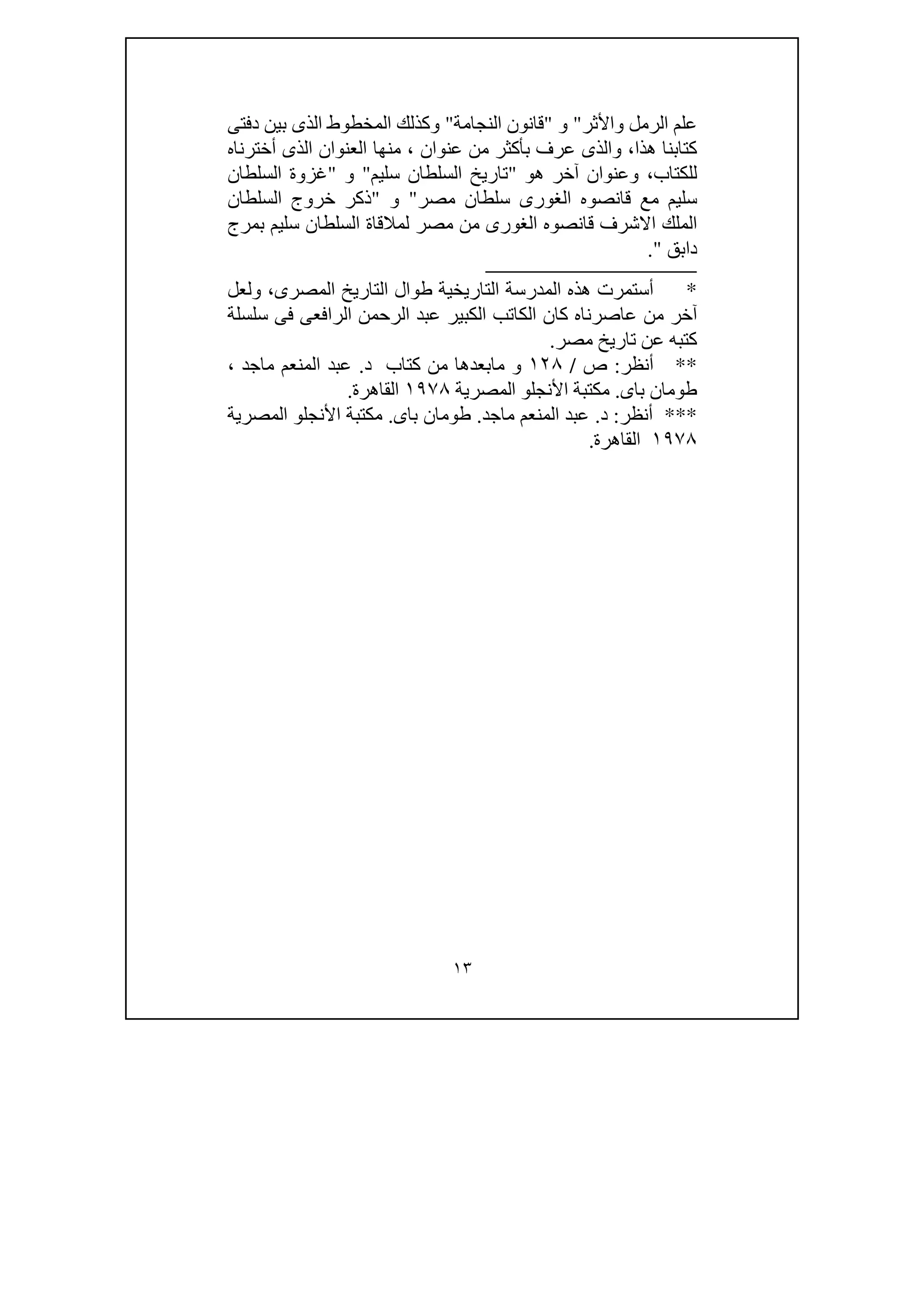 ١٣
‫الر‬ ‫علم‬‫واألثر‬ ‫مل‬"‫و‬"‫النجامة‬ ‫قانون‬"‫و‬‫ا‬ ‫كذلك‬‫دفتى‬ ‫بين‬ ‫الذى‬ ‫لمخطوط‬
‫ھذا‬ ‫كتابنا‬،‫و‬‫عنوان‬ ‫من‬ ‫بأكثر‬ ‫عرف‬ ‫الذى‬،‫منھا‬‫أخترناه‬ ‫الذى‬ ‫العنوان‬
‫للكتاب‬،‫و‬‫آخ‬ ‫عنوان‬‫ھو‬ ‫ر‬"‫سليم‬ ‫السلطان‬ ‫تاريخ‬"‫و‬"‫السلطان‬ ‫غزوة‬
‫الغورى‬ ‫قانصوه‬ ‫مع‬ ‫سليم‬‫مصر‬ ‫سلطان‬"‫و‬"‫السلطان‬ ‫خروج‬ ‫ذكر‬
‫ل‬ ‫مصر‬ ‫من‬ ‫الغورى‬ ‫قانصوه‬ ‫االشرف‬ ‫الملك‬‫بمرج‬ ‫سليم‬ ‫السلطان‬ ‫مالقاة‬
‫دابق‬."
‫ـــــــــــــــــــــــــــــــــــــــــــــــــــــــــــــــــــــــــ‬
*‫المدرس‬ ‫ھذه‬ ‫أستمرت‬‫المصرى‬ ‫التاريخ‬ ‫طوال‬ ‫التاريخية‬ ‫ة‬،‫و‬‫ل‬‫عل‬
‫كان‬ ‫عاصرناه‬ ‫من‬ ‫آخر‬‫سلسلة‬ ‫فى‬ ‫الرافعى‬ ‫الرحمن‬ ‫عبد‬ ‫الكبير‬ ‫الكاتب‬
‫عن‬ ‫كتبه‬‫تاريخ‬‫مصر‬.
**‫أنظر‬:‫ص‬/١٢٨‫د‬ ‫كتاب‬ ‫من‬ ‫مابعدھا‬ ‫و‬.‫ماجد‬ ‫المنعم‬ ‫عبد‬،
‫باى‬ ‫طومان‬.‫ا‬ ‫مكتبة‬‫أل‬‫نجلو‬‫المصرية‬١٩٧٨‫القاھرة‬.
***‫أنظر‬:‫د‬.‫ماجد‬ ‫المنعم‬ ‫عبد‬.‫باى‬ ‫طومان‬.‫المصرية‬ ‫األنجلو‬ ‫مكتبة‬
١٩٧٨‫القاھرة‬.
 