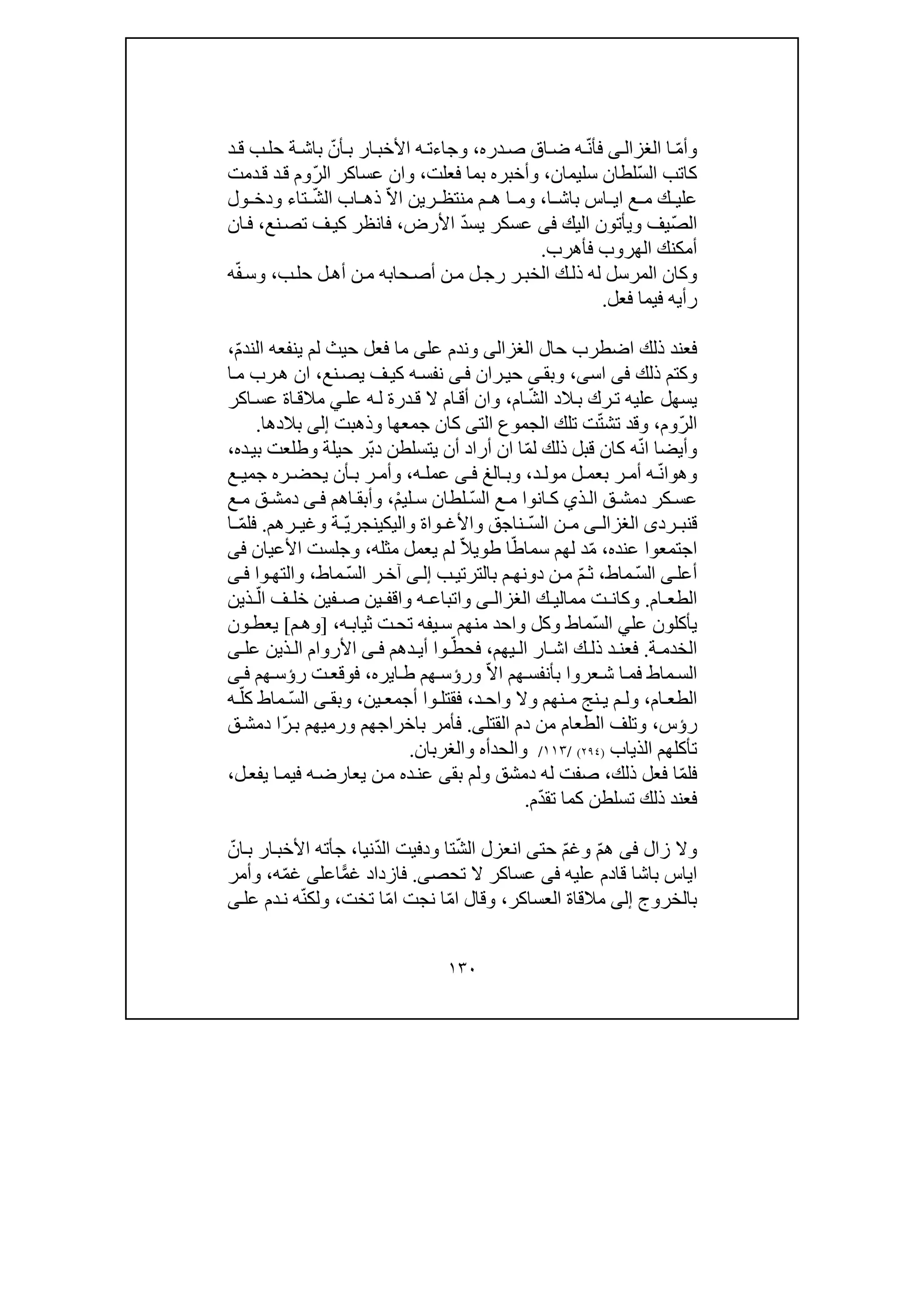 ١٣٠
ّ‫م‬‫وأ‬‫ا‬‫ى‬‫الغزال‬ّ‫ن‬‫فأ‬‫دره‬‫ص‬ ‫اق‬‫ض‬ ‫ه‬،ّ‫أن‬‫ب‬ ‫ار‬‫األخب‬ ‫ه‬‫وجاءت‬‫ب‬‫د‬‫ق‬ ‫ب‬‫حل‬ ‫ة‬‫اش‬
ّ‫س‬‫ال‬ ‫كاتب‬‫سليمان‬ ‫لطان‬،‫فعلت‬ ‫بما‬ ‫وأخبره‬،ّ‫ر‬‫ال‬ ‫عساكر‬ ‫وان‬‫دمت‬‫ق‬ ‫د‬‫ق‬ ‫وم‬
‫اس‬ ‫اي‬ ‫ع‬ ‫م‬ ‫ك‬ ‫علي‬‫ا‬ ‫باش‬،‫و‬‫م‬‫ر‬ ‫منتظ‬ ‫م‬ ‫ھ‬ ‫ا‬‫ي‬‫ن‬ّ‫ال‬‫ا‬ّ‫ش‬‫ال‬ ‫اب‬ ‫ذھ‬‫ول‬ ‫ودخ‬ ‫تاء‬
ّ‫ص‬‫ال‬‫اليك‬ ‫ويأتون‬ ‫يف‬‫فى‬ّ‫د‬‫يس‬ ‫عسكر‬‫األرض‬،‫نع‬‫تص‬ ‫ف‬‫كي‬ ‫فانظر‬،‫ان‬‫ف‬
‫فأھرب‬ ‫الھروب‬ ‫أمكنك‬.
‫ذ‬ ‫له‬ ‫المرسل‬ ‫وكان‬‫ل‬‫رج‬ ‫ر‬‫الخب‬ ‫ك‬‫ل‬‫أھ‬ ‫ن‬‫م‬ ‫حابه‬‫أص‬ ‫ن‬‫م‬‫ب‬‫حل‬ ‫ل‬،‫و‬ّ‫ف‬‫س‬‫ه‬
‫رأيه‬‫فعل‬ ‫فيما‬.
‫حال‬ ‫اضطرب‬ ‫ذلك‬ ‫فعند‬‫الغزالى‬‫عل‬ ‫وندم‬‫ى‬ّ‫م‬‫الند‬ ‫ينفعه‬ ‫لم‬ ‫حيث‬ ‫فعل‬ ‫ما‬،
‫ذلك‬ ‫وكتم‬‫فى‬‫ا‬‫س‬‫ى‬،‫نع‬‫يص‬ ‫ف‬‫كي‬ ‫ه‬‫نفس‬ ‫ى‬‫ف‬ ‫ران‬‫حي‬ ‫ى‬‫وبق‬،‫ا‬‫م‬ ‫رب‬‫ھ‬ ‫ان‬
‫الد‬‫ب‬ ‫رك‬‫ت‬ ‫عليه‬ ‫يسھل‬ّ‫ش‬‫ال‬‫ام‬،‫عل‬ ‫ه‬‫ل‬ ‫درة‬‫ق‬ ‫ال‬ ‫ام‬‫أق‬ ‫وان‬‫ي‬‫اة‬‫مالق‬‫اكر‬‫عس‬
ّ‫ر‬‫ال‬‫وم‬،ّ‫ت‬‫تش‬ ‫وقد‬‫الت‬ ‫الجموع‬ ‫تلك‬ ‫ت‬‫ى‬‫جمعھا‬ ‫كان‬‫وذھبت‬‫إلى‬‫بالدھا‬.
ّ‫ن‬‫ا‬ ‫وأيضا‬ّ‫م‬‫ل‬ ‫ذلك‬ ‫قبل‬ ‫كان‬ ‫ه‬‫ا‬‫ان‬ّ‫ب‬‫د‬ ‫يتسلطن‬ ‫أن‬ ‫أراد‬‫ده‬‫بي‬ ‫وطلعت‬ ‫حيلة‬ ‫ر‬،
‫وھ‬‫و‬ّ‫ن‬‫ا‬‫د‬ ‫مول‬ ‫ل‬ ‫بعم‬ ‫ر‬ ‫أم‬ ‫ه‬،‫ا‬ ‫وب‬‫لغ‬‫ى‬ ‫ف‬‫ه‬ ‫عمل‬،‫ع‬ ‫جمي‬ ‫ره‬ ‫يحض‬ ‫أن‬ ‫ب‬ ‫ر‬ ‫وأم‬
ّ‫س‬‫ال‬ ‫ع‬ ‫م‬ ‫انوا‬ ‫ك‬ ‫ذي‬‫ال‬ ‫ق‬ ‫دمش‬ ‫كر‬‫عس‬ْ‫م‬‫لي‬ ‫س‬ ‫لطان‬،‫اھم‬ ‫وأبق‬‫ى‬ ‫ف‬‫ع‬ ‫م‬ ‫ق‬ ‫دمش‬
‫ق‬‫رد‬ ‫نب‬‫ى‬‫ى‬ ‫الغزال‬ّ‫س‬‫ال‬ ‫ن‬ ‫م‬‫وا‬ ‫واألغ‬ ‫ناجق‬‫ة‬‫واليك‬‫ي‬ّ‫ي‬‫نجر‬‫وغي‬ ‫ة‬‫رھم‬.ّ‫م‬‫فل‬‫ا‬
‫عنده‬ ‫اجتمعوا‬،ّ‫م‬‫د‬ّ‫سماط‬ ‫لھم‬ّ‫ال‬‫طوي‬ ‫ا‬‫مثله‬ ‫يعمل‬ ‫لم‬،‫األعيان‬ ‫وجلست‬‫فى‬
‫أ‬‫ى‬‫عل‬ّ‫س‬‫ال‬‫ماط‬،ّ‫م‬‫ث‬‫ب‬‫بالترتي‬ ‫م‬‫دونھ‬ ‫ن‬‫م‬‫ى‬‫إل‬ّ‫س‬‫ال‬ ‫ر‬‫آخ‬‫ماط‬،‫وا‬‫والتھ‬‫ى‬‫ف‬
‫ام‬ ‫الطع‬.‫ك‬ ‫ممالي‬ ‫ت‬ ‫وكان‬‫ى‬ ‫الغزال‬‫و‬‫ا‬‫ين‬ ‫واقف‬ ‫ه‬ ‫تباع‬‫فين‬ ‫ص‬ّ‫ال‬ ‫ف‬ ‫خل‬‫ذين‬
‫عل‬ ‫يأكلون‬‫ي‬ّ‫س‬‫ال‬‫و‬ ‫وكل‬ ‫ماط‬‫ه‬‫ثياب‬ ‫ت‬‫تح‬ ‫يفه‬‫س‬ ‫منھم‬ ‫احد‬،]‫م‬‫وھ‬[‫يع‬‫ون‬‫ط‬
‫ة‬ ‫الخدم‬.‫ك‬ ‫ذل‬ ‫د‬ ‫فعن‬‫ا‬‫ار‬ ‫ش‬‫ا‬‫ل‬‫يھم‬،ّ‫فحط‬‫د‬ ‫أي‬ ‫وا‬‫ھم‬‫ى‬ ‫ف‬‫عل‬ ‫ذين‬ ‫ال‬ ‫األروام‬‫ى‬
‫عروا‬‫ش‬ ‫ا‬‫فم‬ ‫ماط‬‫الس‬‫ھم‬‫بأنفس‬ّ‫ال‬‫ا‬‫و‬‫رؤ‬‫ا‬‫ط‬ ‫ھم‬ ‫س‬‫ي‬‫ر‬‫ه‬،‫رؤ‬ ‫ت‬‫فوقع‬‫ھم‬‫س‬‫ى‬ ‫ف‬
‫ام‬ ‫الطع‬،‫و‬‫نھم‬ ‫م‬ ‫نج‬ ‫ي‬ ‫م‬ ‫ل‬‫وا‬ ‫وال‬‫د‬ ‫ح‬،‫فقتل‬‫و‬‫ا‬‫ين‬ ‫أجمع‬،‫و‬‫بق‬‫ى‬‫ماط‬ ّ‫س‬‫ال‬ّ‫كل‬‫ه‬
‫رؤس‬،‫دم‬ ‫من‬ ‫الطعام‬ ‫وتلف‬‫القتل‬‫ى‬.‫فأمر‬‫ورميھم‬ ‫باخراجھم‬ّ‫ر‬‫ب‬‫ا‬‫ق‬‫دمش‬
‫ت‬‫أكل‬‫الذ‬ ‫ھم‬‫ي‬‫اب‬)٢٩٤(/١١٣/‫والحدأ‬‫ه‬‫والغربان‬.
ّ‫م‬‫فل‬‫ذلك‬ ‫فعل‬ ‫ا‬،‫ولم‬ ‫دمشق‬ ‫له‬ ‫صفت‬‫بق‬‫ى‬‫ل‬‫يفع‬ ‫ا‬‫فيم‬ ‫ه‬‫يعارض‬ ‫ن‬‫م‬ ‫ده‬‫عن‬،
ّ‫د‬‫تق‬ ‫كما‬ ‫تسلطن‬ ‫ذلك‬ ‫فعند‬‫م‬.
‫و‬‫ال‬‫زال‬‫فى‬ّ‫م‬‫ھ‬ّ‫م‬‫وغ‬‫حت‬‫ى‬ّ‫ش‬‫ال‬ ‫انعزل‬‫تا‬‫ودف‬ّ‫د‬‫ال‬ ‫يت‬‫نيا‬،‫ج‬‫أ‬‫ب‬ ‫ار‬‫األخب‬ ‫ته‬‫ا‬ّ‫ن‬
‫علي‬ ‫قادم‬ ‫باشا‬ ‫اياس‬‫ه‬‫فى‬‫تحص‬ ‫ال‬ ‫عساكر‬‫ى‬.ًّ‫م‬‫غ‬ ‫فازداد‬‫اعل‬‫ى‬ّ‫م‬‫غ‬‫ه‬‫وأمر‬ ،
‫بالخروج‬‫إلى‬‫العس‬ ‫مالقاة‬‫ا‬‫كر‬،ّ‫م‬‫ا‬ ‫وقال‬‫ا‬‫نجت‬ّ‫م‬‫ا‬‫ا‬‫ت‬‫خت‬،ّ‫ن‬‫ولك‬‫عل‬ ‫دم‬‫ن‬ ‫ه‬‫ى‬
 