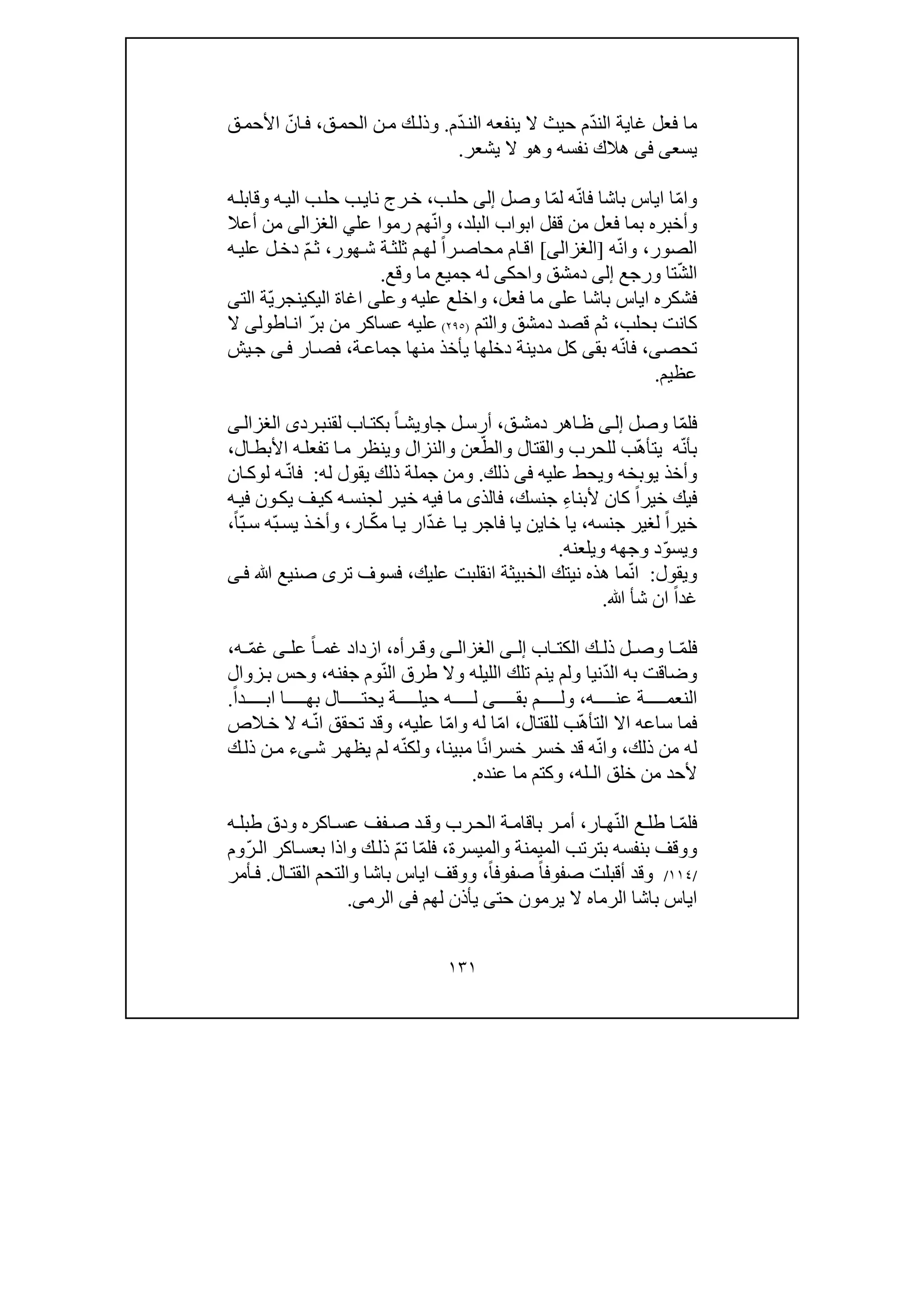 ١٣١
ّ‫د‬‫الن‬ ‫غاية‬ ‫فعل‬ ‫ما‬ّ‫د‬‫الن‬ ‫ينفعه‬ ‫ال‬ ‫حيث‬ ‫م‬‫م‬.‫ق‬‫الحم‬ ‫ن‬‫م‬ ‫ك‬‫وذل‬،ّ‫ان‬‫ف‬‫ق‬‫األحم‬
‫يسع‬‫ى‬‫فى‬‫وھ‬ ‫نفسه‬ ‫ھالك‬‫و‬‫يشعر‬ ‫ال‬.
ّ‫م‬‫وا‬ّ‫ن‬‫فا‬ ‫باشا‬ ‫اياس‬ ‫ا‬ّ‫م‬‫ل‬ ‫ه‬‫وصل‬ ‫ا‬‫إلى‬‫ب‬‫حل‬،‫نا‬ ‫رج‬‫خ‬‫ي‬‫ب‬‫حل‬ ‫ب‬‫ه‬‫وقابل‬ ‫ه‬‫الي‬
‫فع‬ ‫بما‬ ‫وأخبره‬‫قف‬ ‫من‬ ‫ل‬‫البلد‬ ‫ابواب‬ ‫ل‬،ّ‫ن‬‫وا‬‫ھ‬‫م‬‫رم‬‫وا‬‫عل‬‫ي‬‫الغزالى‬‫أعال‬ ‫من‬
‫ال‬‫ص‬‫ور‬،ّ‫ن‬‫وا‬‫ه‬]‫الغزالى‬[ً‫ا‬‫ر‬‫محاص‬ ‫ام‬‫اق‬‫ة‬‫ثلث‬ ‫م‬‫لھ‬‫ھ‬‫ش‬‫و‬‫ر‬،ّ‫م‬‫ث‬‫ه‬‫علي‬ ‫ل‬‫دخ‬
ّ‫ش‬‫ال‬‫تا‬‫و‬‫رجع‬‫إلى‬‫دمشق‬‫و‬‫احك‬‫ى‬‫وقع‬ ‫ما‬ ‫جميع‬ ‫له‬.
‫عل‬ ‫باشا‬ ‫اياس‬ ‫فشكره‬‫ى‬‫فعل‬ ‫ما‬،‫و‬‫ا‬‫وعل‬ ‫عليه‬ ‫خلع‬‫ى‬‫اليك‬ ‫اغاة‬‫ي‬ّ‫ي‬‫نجر‬‫ال‬ ‫ة‬‫ت‬‫ى‬
‫كان‬‫ت‬‫بحلب‬،‫والتم‬ ‫دمشق‬ ‫قصد‬ ‫ثم‬)٢٩٥(‫عساكر‬ ‫عليه‬‫اطول‬‫ان‬ ّ‫ر‬‫ب‬ ‫من‬‫ى‬‫ال‬
‫تحص‬‫ى‬،ّ‫ن‬‫فا‬‫بق‬ ‫ه‬‫ى‬‫كل‬‫مدينة‬‫دخلھا‬‫ي‬‫ة‬‫جماع‬ ‫منھا‬ ‫أخذ‬،‫ار‬‫فص‬‫ى‬‫ف‬‫يش‬‫ج‬
‫عظيم‬.
ّ‫م‬‫فل‬‫وصل‬ ‫ا‬‫ى‬‫إل‬‫ق‬‫دمش‬ ‫اھر‬‫ظ‬،ً‫ا‬‫جاويش‬ ‫ل‬‫أرس‬‫اب‬‫بكت‬‫لق‬‫رد‬‫نب‬‫ى‬‫ى‬‫الغزال‬
ّ‫ن‬‫بأ‬‫ه‬ّ‫ھ‬‫يتأ‬ّ‫والط‬ ‫والقتال‬ ‫للحرب‬ ‫ب‬‫ال‬‫األبط‬ ‫ه‬‫تفعل‬ ‫ا‬‫م‬ ‫وينظر‬ ‫والنزال‬ ‫عن‬،
‫ويحط‬ ‫يوبخه‬ ‫وأخذ‬‫عليه‬‫فى‬‫ذل‬‫ك‬.‫جملة‬ ‫ومن‬‫ذلك‬‫ي‬‫ق‬‫و‬‫له‬ ‫ل‬:‫ف‬ّ‫ن‬‫ا‬‫ل‬ ‫ه‬‫و‬‫ان‬‫ك‬
‫خير‬ ‫فيك‬ً‫ا‬ِ‫ء‬‫ألبنا‬ ‫كان‬‫جنسك‬،‫فالذ‬‫ى‬‫ه‬‫في‬ ‫ون‬‫يك‬ ‫ف‬‫كي‬ ‫ه‬‫لجنس‬ ‫ر‬‫خي‬ ‫فيه‬ ‫ما‬
‫خير‬ً‫ا‬‫جنسه‬ ‫لغير‬،‫خا‬ ‫يا‬‫ي‬ّ‫د‬‫غ‬ ‫ا‬‫ي‬ ‫فاجر‬ ‫يا‬ ‫ن‬ّ‫ك‬‫م‬ ‫ا‬‫ي‬ ‫ار‬‫ار‬،ّ‫ب‬‫يس‬ ‫ذ‬‫وأخ‬‫ه‬ً‫ا‬ّ‫ب‬‫س‬،
ّ‫و‬‫ويس‬‫ويلعنه‬ ‫وجھه‬ ‫د‬.
‫ويقول‬:ّ‫ن‬‫ا‬‫الخبي‬ ‫نيتك‬ ‫ھذه‬ ‫ما‬‫ث‬‫انقلبت‬ ‫ة‬‫عليك‬،‫تر‬ ‫فسوف‬‫ى‬‫صن‬‫ي‬‫ﷲ‬ ‫ع‬‫ف‬‫ى‬
‫غد‬ً‫ا‬‫ش‬ ‫ان‬‫أ‬‫ﷲ‬.
ّ‫م‬‫فل‬‫اب‬ ‫الكت‬ ‫ك‬ ‫ذل‬ ‫ل‬ ‫وص‬ ‫ا‬‫ى‬ ‫إل‬‫ى‬ ‫الغزال‬‫رأه‬ ‫وق‬،ً‫ا‬ ‫غم‬ ‫ازداد‬‫عل‬‫ى‬ّ‫م‬‫غ‬‫ه‬،
‫وضاق‬‫به‬ ‫ت‬ّ‫د‬‫ال‬‫نيا‬‫الليل‬ ‫تلك‬ ‫ينم‬ ‫ولم‬ّ‫ن‬‫ال‬ ‫طرق‬ ‫وال‬ ‫ه‬‫جفنه‬ ‫وم‬،‫و‬‫زو‬‫ب‬ ‫حس‬‫ال‬
‫ه‬ ‫عن‬ ‫ة‬ ‫النعم‬،‫م‬ ‫ول‬‫بق‬‫ى‬‫ا‬ ‫بھ‬ ‫ال‬ ‫يحت‬ ‫ة‬ ‫حيل‬ ‫ه‬ ‫ل‬‫ا‬ً‫ا‬‫د‬ ‫ب‬.
‫ساع‬ ‫فما‬‫ه‬‫اال‬‫ال‬ّ‫ھ‬‫تأ‬‫للقتال‬ ‫ب‬،ّ‫م‬‫ا‬ّ‫م‬‫وا‬ ‫له‬ ‫ا‬‫عليه‬ ‫ا‬،ّ‫ن‬‫ا‬ ‫تحقق‬ ‫وقد‬‫ه‬‫الص‬‫خ‬ ‫ال‬
‫ذلك‬ ‫من‬ ‫له‬،ّ‫ن‬‫وا‬ً‫ن‬‫خسرا‬ ‫خسر‬ ‫قد‬ ‫ه‬‫مبينا‬ ‫ا‬،ّ‫ن‬‫ولك‬‫ش‬ ‫ر‬‫يظھ‬ ‫لم‬ ‫ه‬‫ى‬‫ء‬‫ك‬‫ذل‬ ‫ن‬‫م‬
‫ال‬ ‫خلق‬ ‫من‬ ‫ألحد‬‫ـ‬‫له‬،‫عنده‬ ‫ما‬ ‫وكتم‬.
‫ف‬ّ‫م‬‫ل‬ّ‫ن‬‫ال‬ ‫ع‬ ‫طل‬ ‫ا‬‫ار‬ ‫ھ‬،‫ف‬ ‫ص‬ ‫د‬‫وق‬ ‫رب‬‫الح‬ ‫ة‬ ‫باقام‬ ‫ر‬ ‫أم‬‫ف‬‫ه‬ ‫طبل‬ ‫ودق‬ ‫اكره‬ ‫عس‬
‫بنفسه‬ ‫ووقف‬‫بت‬‫والميسرة‬ ‫الميمنة‬ ‫رتب‬،ّ‫م‬‫فل‬ّ‫م‬‫ت‬ ‫ا‬ّ‫ر‬‫ال‬ ‫اكر‬‫بعس‬ ‫واذا‬ ‫ك‬‫ذل‬‫وم‬
/١١٤/‫و‬‫صفوف‬ ‫أقبلت‬ ‫قد‬ً‫ا‬ً‫ا‬‫صفوف‬،‫ال‬‫القت‬ ‫والتحم‬ ‫باشا‬ ‫اياس‬ ‫ووقف‬.‫أمر‬‫ف‬
‫الرما‬ ‫باشا‬ ‫اياس‬‫ه‬‫لھم‬ ‫يأذن‬ ‫حتى‬ ‫يرمون‬ ‫ال‬‫فى‬‫الرم‬‫ى‬.
 