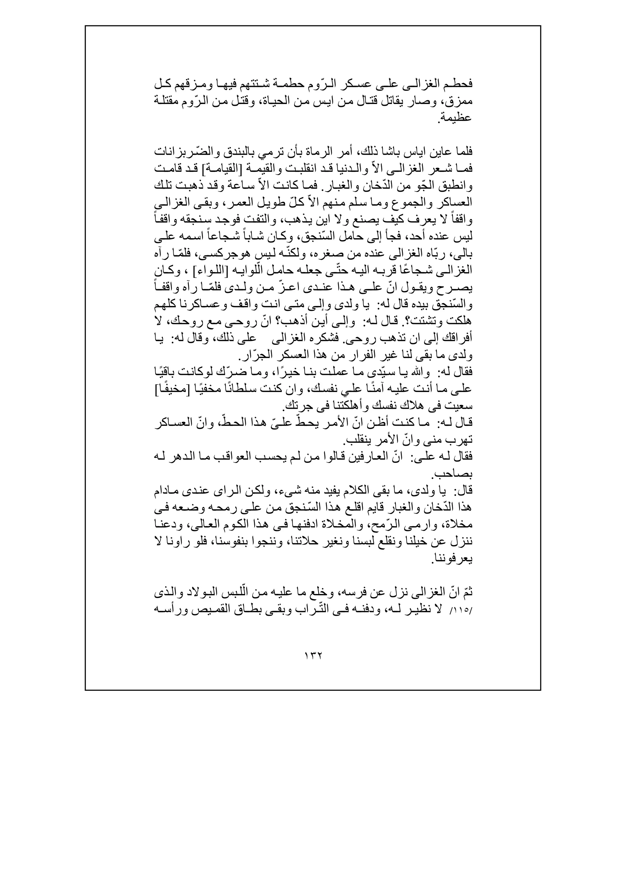 ١٣٢
‫فح‬‫م‬ ‫ط‬‫ى‬ ‫الغزال‬‫عل‬‫ى‬ّ‫ر‬ ‫ال‬ ‫كر‬ ‫عس‬‫ح‬ ‫وم‬‫ط‬‫م‬‫ة‬‫تتھم‬ ‫ش‬‫في‬‫ل‬ ‫ك‬ ‫زقھم‬ ‫وم‬ ‫ا‬ ‫ھ‬
‫ممزق‬،‫اة‬‫الحي‬ ‫ن‬‫م‬ ‫س‬‫اي‬ ‫ن‬‫م‬ ‫ال‬‫قت‬ ‫يقاتل‬ ‫وصار‬،‫و‬ّ‫ر‬‫ال‬ ‫ن‬‫م‬ ‫ل‬‫قت‬‫ة‬‫مقتل‬ ‫وم‬
‫عظيمة‬.
‫ذلك‬ ‫باشا‬ ‫اياس‬ ‫عاين‬ ‫فلما‬،‫ب‬ ‫الرماة‬ ‫أمر‬‫ترم‬ ‫أن‬ّ‫ض‬‫وال‬ ‫بالبندق‬ ‫ي‬‫ر‬‫بزانات‬
‫عر‬ ‫ش‬ ‫ا‬ ‫فم‬‫ى‬ ‫الغزال‬ّ‫ال‬‫ا‬‫والقي‬ ‫ت‬ ‫انقلب‬ ‫د‬ ‫ق‬ ‫دنيا‬ ‫وال‬‫ة‬ ‫م‬]‫ة‬ ‫القيام‬[‫ت‬ ‫قام‬ ‫د‬ ‫ق‬
ّ‫ج‬‫ال‬ ‫وانطبق‬‫و‬ّ‫د‬‫ال‬ ‫من‬‫ار‬‫والغب‬ ‫خان‬.‫ت‬‫كان‬ ‫ا‬‫فم‬ّ‫ال‬‫ا‬‫ك‬‫تل‬ ‫ت‬‫ذھب‬ ‫د‬‫وق‬ ‫اعة‬‫س‬
ّ‫ال‬‫ا‬ ‫نھم‬‫م‬ ‫لم‬‫س‬ ‫ا‬‫وم‬ ‫والجموع‬ ‫العساكر‬ّ‫ل‬‫ك‬‫ر‬‫العم‬ ‫ل‬‫طوي‬،‫وبق‬‫ى‬‫ى‬‫الغزال‬
ً‫ا‬‫واقف‬‫وال‬ ‫يصنع‬ ‫كيف‬ ‫يعرف‬ ‫ال‬‫ا‬‫ذ‬‫ي‬ ‫ين‬‫ھب‬،‫و‬‫د‬‫فوج‬ ‫ت‬‫التف‬‫س‬ً‫ا‬‫واقف‬ ‫نجقه‬
‫أحد‬ ‫عنده‬ ‫ليس‬،‫فج‬‫أ‬‫إلى‬‫ال‬ ‫حامل‬ّ‫س‬‫نجق‬،ً‫ا‬‫اب‬‫ش‬ ‫ان‬‫وك‬ً‫ا‬‫جاع‬‫ش‬‫عل‬ ‫مه‬‫اس‬‫ى‬
‫بال‬‫ى‬،ّ‫ب‬‫ر‬‫اه‬‫الغزالى‬‫صغره‬ ‫من‬ ‫عنده‬،‫ھ‬ ‫يس‬‫ل‬ ‫ه‬ّ‫ن‬‫ولك‬‫و‬‫جركس‬‫ى‬،‫ا‬ ّ‫م‬‫فل‬‫رآه‬
‫ى‬ ‫الغزال‬ّ‫ت‬‫ح‬ ‫ه‬ ‫الي‬ ‫ه‬ ‫قرب‬ ‫ًا‬‫ع‬‫جا‬ ‫ش‬‫ى‬‫ه‬ ‫لواي‬ّ‫ال‬ ‫ل‬ ‫حام‬ ‫ه‬ ‫جعل‬]‫واء‬ ‫الل‬[،‫و‬‫ان‬ ‫ك‬
‫رح‬ ‫يص‬‫و‬‫عل‬ ّ‫ان‬ ‫ول‬ ‫يق‬‫ى‬‫د‬ ‫عن‬ ‫ذا‬ ‫ھ‬‫ى‬‫ن‬ ‫م‬ ّ‫ز‬ ‫اع‬‫د‬ ‫ول‬‫ى‬‫رآه‬ ‫ا‬ ّ‫م‬‫فل‬ً‫ا‬ ‫واقف‬
‫وال‬ّ‫س‬‫نجق‬‫ب‬‫له‬ ‫قال‬ ‫يده‬:‫ولد‬ ‫يا‬‫ى‬‫و‬‫ى‬‫إل‬‫مت‬‫ى‬‫ا‬‫ت‬‫ن‬‫وا‬‫م‬‫كلھ‬ ‫اكرنا‬‫وعس‬ ‫ف‬‫ق‬
‫ھلك‬‫ت‬‫وتشتت‬‫؟‬.‫ال‬‫ق‬‫ه‬‫ل‬:‫و‬‫ى‬‫إل‬‫ب‬‫أذھ‬ ‫ن‬‫أي‬‫؟‬ّ‫ان‬‫روح‬‫ى‬‫ع‬‫م‬‫ك‬‫روح‬،‫ال‬
‫أفراقك‬‫إلى‬‫ان‬‫روح‬ ‫تذھب‬‫ى‬.‫فشكره‬‫الغزالى‬‫عل‬‫ى‬‫ذلك‬،‫له‬ ‫وقال‬:‫ا‬‫ي‬
‫ولد‬‫ى‬‫بق‬ ‫ما‬‫ى‬ّ‫ر‬‫الج‬ ‫العسكر‬ ‫ھذا‬ ‫من‬ ‫الفرار‬ ‫غير‬ ‫لنا‬‫ار‬.
‫له‬ ‫فقال‬:ّ‫ي‬‫س‬ ‫ا‬‫ي‬ ‫وﷲ‬‫د‬‫ى‬‫ت‬‫عمل‬ ‫ا‬‫م‬‫ب‬ً‫ر‬‫خي‬ ‫ا‬‫ن‬‫ا‬،ّ‫ر‬‫ض‬ ‫ا‬‫وم‬‫ل‬ ‫ك‬‫و‬ً‫ي‬‫باق‬ ‫ت‬‫كان‬‫ا‬
‫عل‬‫ى‬ً‫ن‬‫آم‬ ‫ه‬‫علي‬ ‫ت‬‫أن‬ ‫ا‬‫م‬‫عل‬ ‫ا‬‫ي‬‫ك‬‫نفس‬،ً‫ن‬‫لطا‬‫س‬ ‫ت‬‫كن‬ ‫وان‬ً‫ي‬‫مخف‬ ‫ا‬‫ا‬]‫ا‬ً‫ف‬‫مخي‬[
‫سعيت‬‫فى‬‫وأھلكتنا‬ ‫نفسك‬ ‫ھالك‬‫فى‬‫جرتك‬.
‫ال‬‫ق‬‫ه‬ ‫ل‬:‫ن‬ ‫أظ‬ ‫ت‬‫كن‬ ‫ا‬‫م‬‫ا‬ّ‫ن‬‫ر‬‫األم‬‫عل‬ ّ‫ط‬ ‫يح‬ّ‫ى‬ّ‫ط‬ ‫الح‬ ‫ذا‬‫ھ‬،ّ‫وان‬‫اكر‬ ‫العس‬
‫ت‬‫ھ‬‫ر‬‫ب‬‫من‬‫ى‬‫و‬ّ‫ان‬‫األمر‬‫ينق‬‫لب‬.
‫عل‬ ‫ه‬‫ل‬ ‫فقال‬‫ى‬:ّ‫ان‬‫ه‬‫ل‬ ‫دھر‬‫ال‬ ‫ا‬‫م‬ ‫ب‬‫العواق‬ ‫ب‬‫يحس‬ ‫م‬‫ل‬ ‫ن‬‫م‬ ‫الوا‬‫ق‬ ‫ارفين‬‫الع‬
‫بصاحب‬.
‫قال‬:‫ولد‬ ‫يا‬‫ى‬،‫بق‬ ‫ما‬‫ى‬‫ش‬ ‫منه‬ ‫يفيد‬ ‫الكالم‬‫ى‬‫ء‬،‫و‬‫را‬‫ال‬ ‫ن‬‫لك‬‫ى‬‫د‬‫عن‬‫ى‬‫ادام‬‫م‬
ّ‫د‬‫ال‬ ‫ھذا‬‫قا‬ ‫والغبار‬ ‫خان‬‫يم‬‫ال‬ ‫ذا‬‫ھ‬ ‫ع‬‫اقل‬ّ‫س‬‫عل‬ ‫ن‬‫م‬ ‫نجق‬‫ى‬‫عه‬‫وض‬ ‫ه‬‫رمح‬‫ى‬‫ف‬
‫مخال‬‫ة‬،‫وارم‬‫ى‬ّ‫ر‬‫ال‬‫مح‬،‫و‬‫الة‬‫المخ‬‫ا‬‫ادفنھ‬‫ى‬‫ف‬‫الع‬ ‫وم‬‫الك‬ ‫ذا‬‫ھ‬‫ال‬‫ى‬،‫ا‬‫ودعن‬
‫ونغير‬ ‫لبسنا‬ ‫ونقلع‬ ‫خيلنا‬ ‫عن‬ ‫ننزل‬‫حالتنا‬،‫وننجو‬‫ب‬ ‫ا‬‫نف‬‫و‬‫سنا‬،‫ف‬‫ل‬‫و‬‫ر‬‫ا‬‫ال‬ ‫ونا‬
‫يعرفوننا‬.
ّ‫م‬‫ث‬ّ‫ان‬‫الغزالى‬‫فرسه‬ ‫عن‬ ‫نزل‬،ّ‫ال‬ ‫ن‬‫م‬ ‫ه‬‫علي‬ ‫ما‬ ‫وخلع‬‫بس‬‫ل‬‫والد‬‫الب‬‫و‬‫ذ‬‫ال‬‫ى‬
/١١٥/‫ه‬ ‫ل‬ ‫ر‬ ‫نظي‬ ‫ال‬،‫ه‬ ‫ودفن‬‫ى‬ ‫ف‬ّ‫ت‬‫ال‬‫ا‬ ‫بط‬ ‫ى‬ ‫وبق‬ ‫راب‬‫ق‬‫ه‬ ‫ورأس‬ ‫يص‬ ‫القم‬
 