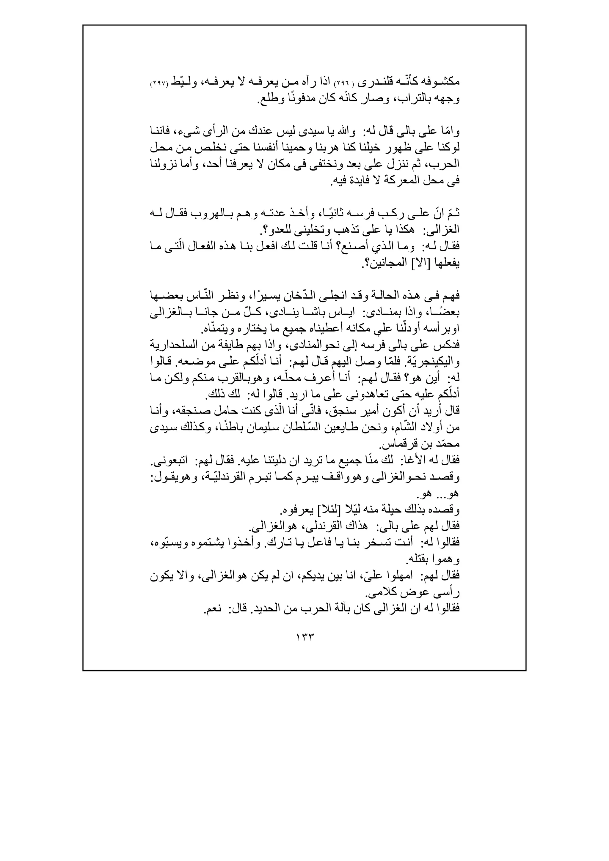 ١٣٣
‫وف‬ ‫مكش‬‫ه‬ّ‫ن‬‫كأ‬‫ق‬ ‫ه‬‫ل‬‫د‬ ‫ن‬‫ر‬‫ى‬)٢٩٦(‫يع‬ ‫ن‬ ‫م‬ ‫رآه‬ ‫اذا‬‫ه‬ ‫يعرف‬ ‫ال‬ ‫ه‬ ‫رف‬،ّ‫ي‬ ‫ول‬‫ط‬)٢٩٧(
‫بالتراب‬ ‫وجھه‬،‫ك‬ ‫وصار‬‫ا‬ّ‫ن‬ً‫ن‬‫مدفو‬ ‫كان‬ ‫ه‬‫ا‬‫وطلع‬.
‫و‬‫ا‬ّ‫م‬‫عل‬ ‫ا‬‫ى‬‫ب‬‫ا‬‫لى‬‫له‬ ‫قال‬:‫سيد‬ ‫يا‬ ‫وﷲ‬‫ى‬‫الرأ‬ ‫من‬ ‫عندك‬ ‫ليس‬‫ى‬‫ش‬‫ى‬‫ء‬،‫ا‬‫فانن‬
‫ل‬‫و‬‫عل‬ ‫كنا‬‫ى‬‫حت‬ ‫أنفسنا‬ ‫وحمينا‬ ‫ھربنا‬ ‫كنا‬ ‫خيلنا‬ ‫ظھور‬‫ى‬‫ل‬‫مح‬ ‫ن‬‫م‬ ‫ص‬‫نخل‬
‫الحرب‬،‫عل‬ ‫ننزل‬ ‫ثم‬‫ى‬‫ونخت‬ ‫بعد‬‫فى‬ ‫فى‬‫أح‬ ‫يعرفنا‬ ‫ال‬ ‫مكان‬‫د‬،‫وأما‬‫نزولنا‬
‫فى‬‫المعركة‬ ‫محل‬‫فا‬ ‫ال‬‫ي‬‫فيه‬ ‫دة‬.
ّ‫م‬ ‫ث‬ّ‫ان‬‫عل‬‫ى‬ً‫ي‬‫ثان‬ ‫ه‬ ‫فرس‬ ‫ب‬ ‫رك‬‫ا‬،‫ه‬ ‫ل‬ ‫ال‬ ‫فق‬ ‫الھروب‬ ‫ب‬ ‫م‬ ‫وھ‬ ‫ه‬ ‫عدت‬ ‫ذ‬ ‫وأخ‬
‫الغز‬‫الى‬:‫عل‬ ‫يا‬ ‫ھكذا‬‫ى‬‫وتخلين‬ ‫تذھب‬‫ى‬‫للعد‬‫و‬‫؟‬.
‫ه‬‫ل‬ ‫ال‬‫فق‬:‫ذ‬‫ال‬ ‫ا‬‫وم‬‫ي‬‫نع‬‫أص‬ّ‫ال‬ ‫ال‬‫الفع‬ ‫ذه‬‫ھ‬ ‫ا‬‫بن‬ ‫ل‬‫افع‬ ‫ك‬‫ل‬ ‫ت‬‫قل‬ ‫ا‬‫أن‬ ‫؟‬‫ت‬‫ى‬‫م‬‫ا‬
‫يفعلھا‬]‫اال‬[‫المجانين‬‫؟‬.
‫ف‬‫م‬ ‫ھ‬‫ى‬ ‫ف‬‫انجل‬ ‫د‬ ‫وق‬ ‫ة‬ ‫الحال‬ ‫ذه‬ ‫ھ‬‫ى‬ّ‫د‬ ‫ال‬ً‫ر‬‫ي‬ ‫يس‬ ‫خان‬‫ا‬،ّ‫ن‬‫ال‬ ‫ر‬ ‫ونظ‬‫ھ‬ ‫بعض‬ ‫اس‬‫ا‬
ً‫ض‬‫بع‬‫ا‬،‫اد‬ ‫بمن‬ ‫واذا‬‫ى‬:‫اد‬ ‫ين‬ ‫ا‬ ‫باش‬ ‫اس‬ ‫اي‬‫ى‬،ّ‫ل‬ ‫ك‬‫جا‬ ‫ن‬ ‫م‬‫ب‬ ‫ا‬ ‫ن‬‫الغزالى‬
‫ا‬‫و‬‫أ‬ ‫برأسه‬‫و‬ّ‫دل‬‫عل‬ ‫نا‬‫ي‬‫ي‬ ‫ما‬ ‫جميع‬ ‫أعطيناه‬ ‫مكانه‬‫خت‬‫ا‬‫ر‬‫ه‬‫و‬ّ‫ن‬‫يتم‬‫اه‬.
‫عل‬ ‫فدكس‬‫ى‬‫ب‬‫ا‬‫لى‬‫فرسه‬‫إلى‬‫نح‬‫و‬‫المن‬‫اد‬‫ى‬،‫طا‬ ‫بھم‬ ‫واذا‬‫ي‬‫السلحدارية‬ ‫من‬ ‫فة‬
‫واليك‬‫ي‬ّ‫ي‬‫نجر‬‫ة‬.ّ‫م‬‫فل‬‫لھ‬ ‫ال‬‫ق‬ ‫اليھم‬ ‫وصل‬ ‫ا‬‫م‬:ّ‫أدل‬ ‫ا‬‫أن‬‫عل‬ ‫م‬‫ك‬‫ى‬‫عه‬‫موض‬.‫الوا‬‫ق‬
‫له‬:‫ھ‬ ‫أين‬‫و‬‫؟‬‫م‬‫لھ‬ ‫ال‬‫فق‬:ّ‫محل‬ ‫رف‬‫أع‬ ‫ا‬‫أن‬‫ه‬،‫وھ‬‫و‬‫ا‬‫م‬ ‫ن‬‫ولك‬ ‫نكم‬‫م‬ ‫القرب‬‫ب‬
ّ‫أدل‬‫حت‬ ‫عليه‬ ‫كم‬‫ى‬‫تعاھدون‬‫ى‬‫عل‬‫ى‬‫ما‬‫ا‬‫ريد‬.‫له‬ ‫قالوا‬:‫ذلك‬ ‫لك‬.
‫سنجق‬ ‫أمير‬ ‫أكون‬ ‫أن‬ ‫أريد‬ ‫قال‬،ّ‫ن‬‫فا‬‫ى‬‫أنا‬ّ‫ال‬‫ذ‬‫ى‬‫كنت‬‫نجقه‬‫ص‬ ‫حامل‬،‫ا‬‫وأن‬
ّ‫ش‬‫ال‬ ‫أوالد‬ ‫من‬‫ام‬،‫ا‬‫ط‬ ‫ونحن‬‫ي‬‫ع‬‫ي‬‫ن‬‫ا‬ّ‫س‬‫ل‬‫لطان‬ً‫ن‬‫باط‬ ‫ليمان‬‫س‬‫ا‬،‫يد‬‫س‬ ‫ذلك‬‫وك‬‫ى‬
ّ‫م‬‫مح‬‫قرقماس‬ ‫بن‬ ‫د‬.
‫األغا‬ ‫له‬ ‫فقال‬:ّ‫ن‬‫م‬ ‫لك‬‫دل‬ ‫ان‬ ‫تريد‬ ‫ما‬ ‫جميع‬ ‫ا‬‫ي‬‫عليه‬ ‫تنا‬.‫لھم‬ ‫فقال‬:‫اتبعون‬‫ى‬.
‫نح‬ ‫د‬ ‫وقص‬‫و‬‫الغزالى‬‫وھ‬‫و‬ّ‫ي‬‫القرندل‬ ‫رم‬ ‫تب‬ ‫ا‬ ‫كم‬ ‫رم‬ ‫يب‬ ‫ف‬ ‫واق‬‫ة‬،‫وھ‬‫و‬‫ول‬ ‫يق‬:
‫ھو‬...‫ھو‬.
‫ل‬ ‫منه‬ ‫حيلة‬ ‫بذلك‬ ‫وقصده‬ّ‫ي‬‫ال‬]‫لئال‬[‫يعرفوه‬.
‫عل‬ ‫لھم‬ ‫فقال‬‫ى‬‫بال‬‫ى‬:‫ھذا‬‫ك‬‫القر‬‫ندل‬‫ى‬،‫ھ‬‫و‬‫الغزالى‬.
‫له‬ ‫فقالوا‬:‫خر‬‫تس‬ ‫ت‬‫أن‬‫ب‬‫ت‬ ‫ا‬‫ي‬ ‫ل‬‫فاع‬ ‫ا‬‫ي‬ ‫ا‬‫ن‬‫ا‬‫رك‬.ّ‫ب‬‫ويس‬ ‫تموه‬‫يش‬ ‫ذوا‬‫وأخ‬‫وه‬،
‫بقتله‬ ‫وھموا‬.
‫لھم‬ ‫فقال‬:‫عل‬ ‫امھلوا‬ّ‫ى‬،‫يديكم‬ ‫بين‬ ‫انا‬،‫ھ‬ ‫يكن‬ ‫لم‬ ‫ان‬‫و‬‫الغزالى‬،‫واال‬‫يكون‬
‫رأس‬‫ى‬‫كالم‬ ‫عوض‬‫ى‬.
‫ان‬ ‫له‬ ‫فقالوا‬‫الغزالى‬‫الحديد‬ ‫من‬ ‫الحرب‬ ‫بآلة‬ ‫كان‬.‫قال‬:‫نعم‬.
 