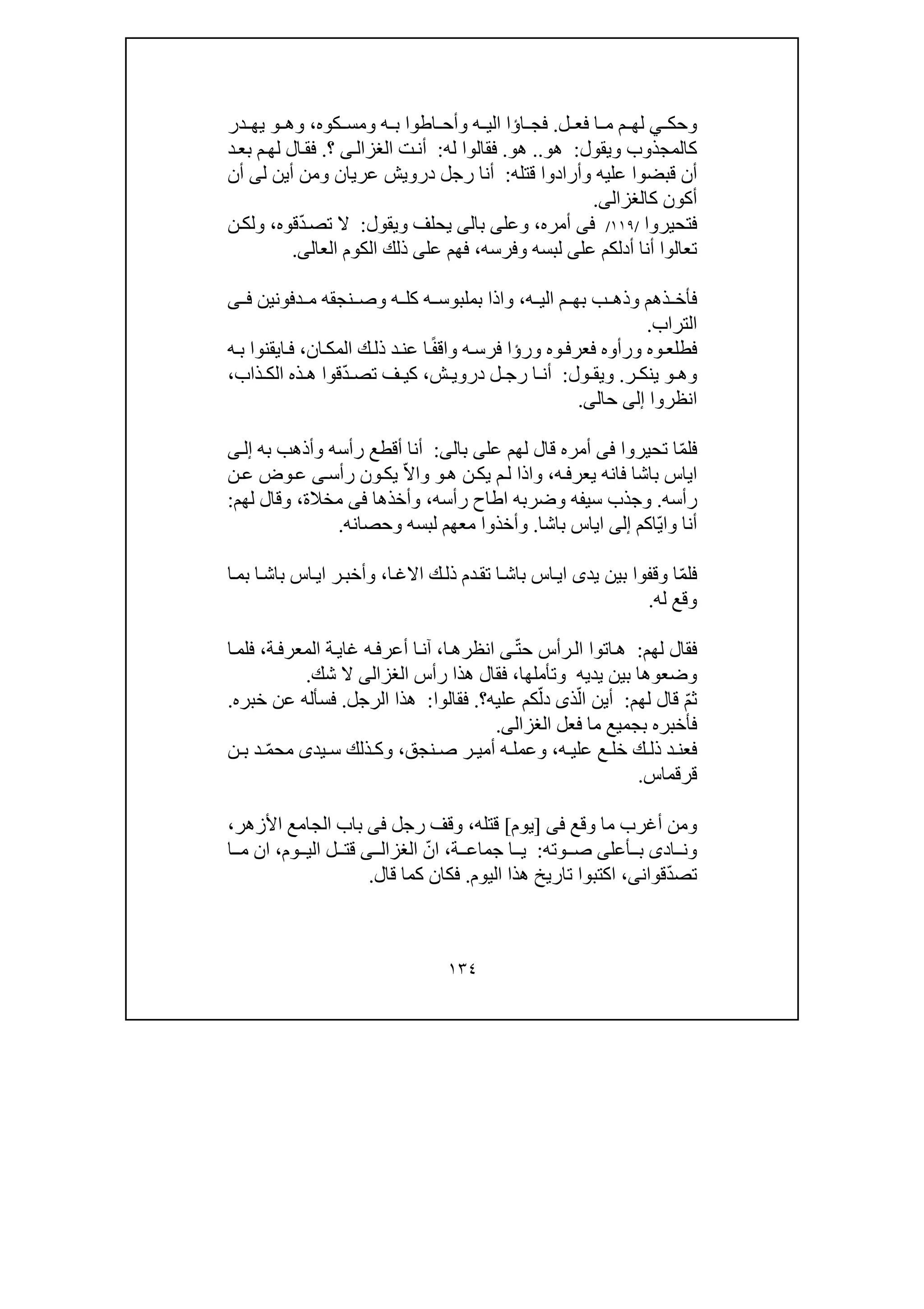 ١٣٤
‫وحك‬‫ي‬‫ل‬ ‫فع‬ ‫ا‬ ‫م‬ ‫م‬ ‫لھ‬.‫ا‬ ‫فج‬‫ؤ‬‫كوه‬ ‫ومس‬ ‫ه‬ ‫ب‬ ‫اطوا‬ ‫وأح‬ ‫ه‬ ‫الي‬ ‫ا‬،‫وھ‬‫و‬‫ي‬‫در‬ ‫ھ‬
‫ويقول‬ ‫كالمجذوب‬:‫ھو‬..‫ھو‬.‫له‬ ‫فقالوا‬:‫ت‬‫أن‬‫ى‬‫الغزال‬‫؟‬.‫د‬‫بع‬ ‫م‬‫لھ‬ ‫ال‬‫فق‬
‫قتله‬ ‫وأرادوا‬ ‫عليه‬ ‫قبضوا‬ ‫أن‬:‫ل‬ ‫أين‬ ‫ومن‬ ‫عريان‬ ‫درويش‬ ‫رجل‬ ‫أنا‬‫ى‬‫أن‬
‫ك‬ ‫أكون‬‫الغزالى‬.
‫فتحيروا‬/١١٩/‫فى‬‫أمره‬،‫وعل‬‫ى‬‫ب‬‫ا‬‫لى‬‫ويقول‬ ‫يحلف‬:ّ‫د‬‫تص‬ ‫ال‬‫قوه‬،‫ن‬‫ولك‬
‫أن‬ ‫تعالوا‬‫عل‬ ‫أدلكم‬ ‫ا‬‫ى‬‫وفرسه‬ ‫لبسه‬،‫ف‬‫عل‬ ‫ھم‬‫ى‬‫العال‬ ‫الكوم‬ ‫ذلك‬‫ى‬.
‫ه‬ ‫الي‬ ‫م‬ ‫بھ‬ ‫ب‬ ‫وذھ‬ ‫ذھم‬ ‫فأخ‬،‫دفون‬ ‫م‬ ‫نجقه‬ ‫وص‬ ‫ه‬ ‫كل‬ ‫ه‬ ‫بملبوس‬ ‫واذا‬‫ي‬‫ن‬‫ى‬ ‫ف‬
‫التراب‬.
‫ور‬ ‫وه‬‫فعرف‬ ‫ورأوه‬ ‫وه‬‫فطلع‬‫ؤ‬‫ه‬‫فرس‬ ‫ا‬‫ا‬ً‫ف‬‫واق‬‫ان‬‫المك‬ ‫ك‬‫ذل‬ ‫د‬‫عن‬،‫ه‬‫ب‬ ‫ايقنوا‬‫ف‬
‫وھ‬‫و‬‫ر‬ ‫ينك‬.‫ول‬ ‫ويق‬:‫ش‬ ‫دروي‬ ‫ل‬ ‫رج‬ ‫ا‬ ‫أن‬،ّ‫د‬ ‫تص‬ ‫ف‬ ‫كي‬‫ذ‬ ‫ھ‬ ‫قوا‬‫ه‬‫ذاب‬ ‫الك‬،
‫انظروا‬‫إلى‬‫حال‬‫ى‬.
‫ف‬ّ‫م‬‫ل‬‫تحيروا‬ ‫ا‬‫فى‬‫لھم‬ ‫قال‬ ‫أمره‬‫عل‬‫ى‬‫بال‬‫ى‬:‫ر‬ ‫أقطع‬ ‫أنا‬‫أ‬‫به‬ ‫وأذھب‬ ‫سه‬‫ى‬‫إل‬
‫ه‬‫يعرف‬ ‫فانه‬ ‫باشا‬ ‫اياس‬،‫و‬‫ھ‬ ‫ن‬‫يك‬ ‫م‬‫ل‬ ‫اذا‬‫و‬‫ون‬‫يك‬ ّ‫ال‬‫وا‬‫رأس‬‫ى‬‫ن‬‫ع‬ ‫وض‬‫ع‬
‫رأسه‬.‫وضرب‬ ‫سيفه‬ ‫وجذب‬‫اطاح‬ ‫ه‬‫رأسه‬،‫وأخذھا‬‫فى‬‫مخال‬‫ة‬،‫وقال‬‫لھم‬:
‫و‬ ‫أنا‬‫ّاك‬‫ي‬‫ا‬‫م‬‫إلى‬‫باشا‬ ‫اياس‬.‫لبسه‬ ‫معھم‬ ‫وأخذوا‬‫و‬‫حصان‬‫ه‬.
ّ‫م‬‫فل‬‫بين‬ ‫وقفوا‬ ‫ا‬‫يد‬‫ى‬‫ا‬‫االغ‬ ‫ك‬‫ذل‬ ‫دم‬‫تق‬ ‫ا‬‫باش‬ ‫اس‬‫اي‬،‫ا‬‫بم‬ ‫ا‬‫باش‬ ‫اس‬‫اي‬ ‫ر‬‫وأخب‬
‫وقع‬‫له‬.
‫لھم‬ ‫فقال‬:ّ‫ت‬‫ح‬ ‫رأس‬‫ال‬ ‫اتوا‬‫ھ‬‫ى‬‫انظرھ‬‫ا‬،‫ة‬‫المعرف‬ ‫ة‬‫غاي‬ ‫ه‬‫أعرف‬ ‫ا‬‫آن‬،‫ف‬‫ا‬‫لم‬
‫و‬‫ضعوھ‬‫يديه‬ ‫بين‬ ‫ا‬‫و‬‫تأملھ‬‫ا‬،‫ف‬‫رأس‬ ‫ھذا‬ ‫قال‬‫الغزالى‬‫شك‬ ‫ال‬.
ّ‫م‬‫ث‬‫لھم‬ ‫قال‬:ّ‫ال‬ ‫أين‬‫ذ‬‫ى‬ّ‫دل‬‫عليه‬ ‫كم‬‫؟‬.‫فقالوا‬:‫الرجل‬ ‫ھذا‬.‫عن‬ ‫فسأله‬‫خبر‬‫ه‬.
‫فأخبره‬‫فعل‬ ‫ما‬ ‫بجميع‬‫الغزالى‬.
‫ه‬ ‫علي‬ ‫ع‬ ‫خل‬ ‫ك‬ ‫ذل‬ ‫د‬ ‫فعن‬،‫نجق‬ ‫ص‬ ‫ر‬ ‫أمي‬ ‫ه‬ ‫وعمل‬،‫يد‬ ‫س‬ ‫ذلك‬ ‫وك‬‫ى‬ّ‫م‬‫مح‬‫ن‬ ‫ب‬ ‫د‬
‫قرقماس‬.
‫وقع‬ ‫ما‬ ‫أغرب‬ ‫ومن‬‫فى‬]‫يوم‬[‫قتل‬‫ه‬،‫رجل‬ ‫وقف‬‫فى‬‫األزھر‬ ‫الجامع‬ ‫باب‬،
‫اد‬ ‫ون‬‫ى‬‫أعل‬ ‫ب‬‫ى‬‫وته‬ ‫ص‬:‫ة‬ ‫جماع‬ ‫ا‬ ‫ي‬،ّ‫ان‬‫ى‬ ‫الغزال‬‫وم‬ ‫الي‬ ‫ل‬ ‫قت‬،‫ان‬‫م‬‫ا‬
ّ‫د‬‫تص‬‫قو‬‫ان‬،‫ى‬‫اليوم‬ ‫ھذا‬ ‫تاريخ‬ ‫اكتبوا‬.‫قال‬ ‫كما‬ ‫فكان‬.
 
