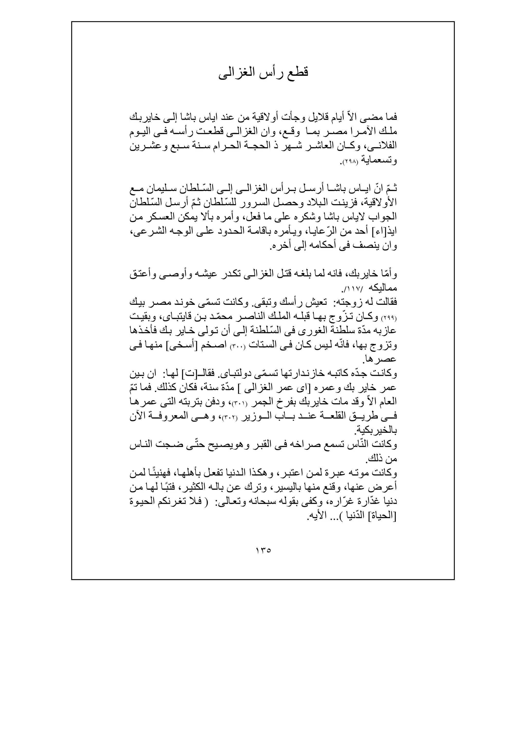 ١٣٥
‫رأس‬ ‫قطع‬‫الغزالى‬
‫مض‬ ‫فما‬‫ى‬ّ‫ال‬‫ا‬‫قال‬ ‫أيام‬‫يل‬‫و‬‫ج‬‫أ‬‫باشا‬ ‫اياس‬ ‫عند‬ ‫من‬ ‫أوالقية‬ ‫ت‬‫ى‬‫إل‬‫خاير‬‫ك‬‫ب‬
‫ك‬ ‫مل‬‫را‬ ‫اآلم‬‫ع‬ ‫وق‬ ‫ا‬ ‫بم‬ ‫ر‬ ‫مص‬،‫وان‬‫ى‬ ‫الغزال‬‫ه‬ ‫رأس‬ ‫ت‬ ‫قطع‬‫ى‬ ‫ف‬‫وم‬ ‫الي‬
‫الفالن‬‫ى‬،‫ر‬ ‫العاش‬ ‫ان‬ ‫وك‬‫ھر‬ ‫ش‬‫رين‬ ‫وعش‬ ‫بع‬ ‫س‬ ‫نة‬ ‫س‬ ‫رام‬ ‫الح‬ ‫ة‬ ‫الحج‬ ‫ذ‬
‫وتسعما‬‫ي‬‫ة‬)٢٩٨(.
ّ‫م‬ ‫ث‬ّ‫ان‬‫رأس‬ ‫ب‬ ‫ل‬ ‫أرس‬ ‫ا‬ ‫باش‬ ‫اس‬ ‫اي‬‫ى‬ ‫الغزال‬‫ى‬ ‫إل‬ّ‫س‬‫ال‬‫ع‬ ‫م‬ ‫ليمان‬ ‫س‬ ‫لطان‬
‫األوالقية‬،ّ‫س‬‫لل‬ ‫رور‬‫الس‬ ‫ل‬‫وحص‬ ‫بالد‬‫ال‬ ‫ت‬‫فزين‬ّ‫م‬‫ث‬ ‫لطان‬ّ‫س‬‫ال‬ ‫ل‬‫أرس‬‫لطان‬
‫عل‬ ‫وشكره‬ ‫باشا‬ ‫الياس‬ ‫الجواب‬‫ى‬‫فعل‬ ‫ما‬،‫ن‬‫م‬ ‫كر‬‫العس‬ ‫يمكن‬ ‫بأال‬ ‫وأمره‬
‫ايذ‬]‫اء‬[ّ‫ر‬‫ال‬ ‫من‬ ‫أحد‬‫ا‬‫عاي‬،‫عل‬ ‫دود‬‫الح‬ ‫ة‬‫باقام‬ ‫أمره‬‫وي‬‫ى‬‫رع‬‫الش‬ ‫ه‬‫الوج‬‫ى‬،
‫ينصف‬ ‫وان‬‫فى‬‫أحكامه‬‫إلى‬‫أخره‬.
ّ‫م‬‫وأ‬‫خاير‬ ‫ا‬‫بك‬،‫فانه‬‫ل‬‫قت‬ ‫ه‬‫بلغ‬ ‫لما‬‫ى‬‫الغزال‬‫وأوص‬ ‫ه‬‫عيش‬ ‫در‬‫تك‬‫ى‬‫ق‬‫وأعت‬
‫مماليكه‬/١١٧/.
‫فقالت‬‫له‬‫زوجته‬:‫وتبق‬ ‫رأسك‬ ‫تعيش‬‫ى‬.ّ‫م‬‫تس‬ ‫وكانت‬‫ى‬‫ك‬‫بي‬ ‫ر‬‫مص‬ ‫د‬‫خون‬
)٢٩٩(ّ‫ز‬ ‫ت‬ ‫ان‬ ‫وك‬‫وج‬‫ب‬ّ‫م‬‫مح‬ ‫ر‬ ‫الناص‬ ‫ك‬ ‫المل‬ ‫ه‬ ‫قبل‬ ‫ا‬ ‫ھ‬‫ا‬ ‫قايتب‬ ‫ن‬ ‫ب‬ ‫د‬‫ى‬،‫ت‬ ‫وبقي‬
‫عازب‬‫ه‬ّ‫د‬‫م‬‫سلطنة‬ ‫ة‬‫الغورى‬‫فى‬ّ‫س‬‫ال‬‫لطنة‬‫ى‬‫إل‬‫ول‬‫ت‬ ‫أن‬‫ى‬‫ك‬‫ب‬ ‫اير‬‫خ‬‫ذھا‬‫فأخ‬
‫و‬‫تزوج‬‫ب‬‫ھا‬،ّ‫ن‬‫فا‬‫ل‬ ‫ه‬‫يس‬‫ك‬‫ا‬‫ن‬‫ى‬‫ف‬‫ال‬‫تات‬‫س‬)٣٠٠(‫خم‬‫اص‬]‫خ‬‫أس‬‫ى‬[‫ى‬‫ف‬ ‫ا‬‫منھ‬
‫عصرھا‬.
‫ت‬‫وكان‬‫ه‬ّ‫د‬‫ج‬‫كاتب‬‫ه‬ّ‫م‬‫تس‬ ‫دارتھا‬‫خازن‬‫ى‬‫اى‬‫دولتب‬.‫فقال‬‫ـ‬]‫ت‬[‫ا‬‫لھ‬:‫ين‬‫ب‬ ‫ان‬
‫عمر‬‫بك‬ ‫خاير‬‫وعمره‬]‫عمر‬ ‫اى‬‫الغزالى‬[ّ‫د‬‫م‬‫سنة‬ ‫ة‬،‫كذلك‬ ‫فكان‬.ّ‫م‬‫ت‬ ‫فما‬
ّ‫ال‬‫ا‬ ‫العام‬‫خاير‬ ‫مات‬ ‫وقد‬‫الجمر‬ ‫بفرخ‬ ‫بك‬)٣٠١(،‫ودفن‬‫ب‬‫الت‬ ‫تربته‬‫ى‬‫ا‬‫عمرھ‬
‫ى‬ ‫ف‬‫ة‬ ‫القلع‬ ‫ق‬ ‫طري‬‫د‬ ‫عن‬‫وزير‬ ‫ال‬ ‫اب‬ ‫ب‬)٣٠٢(،‫وھ‬‫ى‬‫اآلن‬ ‫ة‬ ‫المعروف‬
‫بالخيربكية‬.
ّ‫ن‬‫ال‬ ‫وكانت‬‫صراخه‬ ‫تسمع‬ ‫اس‬‫ى‬‫ف‬‫وھ‬ ‫ر‬‫القب‬‫و‬ّ‫ت‬‫ح‬ ‫يح‬‫يص‬‫ى‬‫اس‬‫الن‬ ‫جت‬‫ض‬
‫ذلك‬ ‫من‬.
‫وكان‬‫ت‬‫ر‬‫اعتب‬ ‫ن‬‫لم‬ ‫رة‬‫عب‬ ‫ه‬‫موت‬،‫ا‬‫بأھلھ‬ ‫ل‬‫تفع‬ ‫دنيا‬‫ال‬ ‫ذا‬‫وھك‬،‫فھني‬ً‫ئ‬‫ن‬‫لم‬ ‫ا‬
‫عنھا‬ ‫أعرض‬،‫باليسير‬ ‫منھا‬ ‫وقنع‬،‫ه‬‫بال‬ ‫ن‬‫ع‬ ‫وترك‬‫ر‬‫الكثي‬،ً‫ب‬‫فت‬‫م‬ ‫ا‬‫لھ‬ ‫ا‬‫ن‬
ّ‫د‬‫غ‬ ‫دنيا‬‫ارة‬ّ‫ر‬‫غ‬‫اره‬،‫وك‬‫فى‬‫ب‬‫ال‬‫وتع‬ ‫سبحانه‬ ‫قوله‬‫ى‬:)‫الحي‬ ‫رنكم‬‫تغ‬ ‫ال‬‫ف‬‫و‬‫ة‬
]‫الحياة‬[ّ‫د‬‫ال‬‫نيا‬(...‫األيه‬.
 
