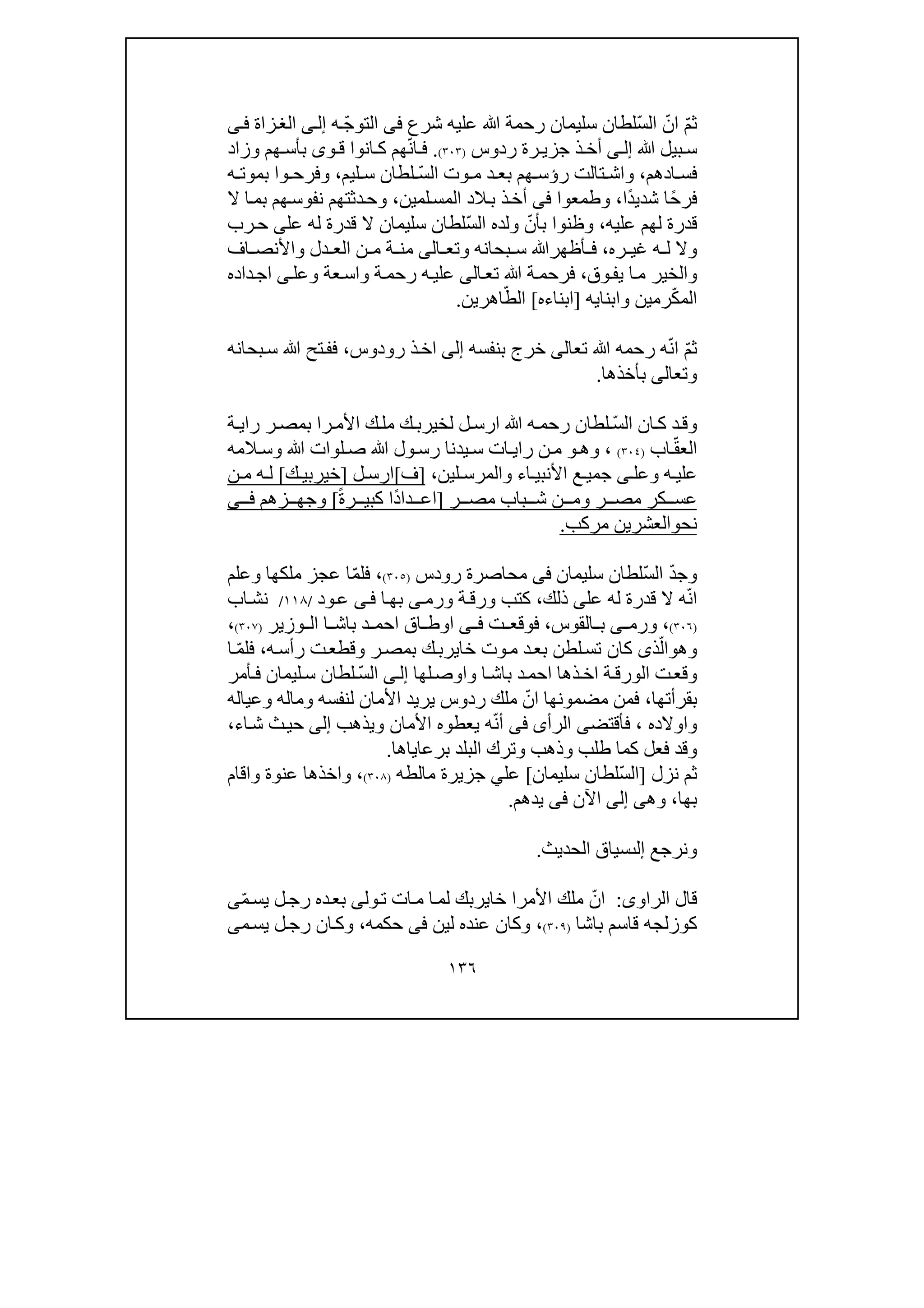 ١٣٦
ّ‫م‬‫ث‬ّ‫ان‬ّ‫س‬‫ال‬‫شرع‬ ‫عليه‬ ‫ﷲ‬ ‫رحمة‬ ‫سليمان‬ ‫لطان‬‫فى‬ّ‫ج‬‫التو‬‫ه‬‫ى‬‫إل‬‫ز‬‫الغ‬‫اة‬‫ى‬‫ف‬
‫ﷲ‬ ‫بيل‬ ‫س‬‫ى‬ ‫إل‬‫ذ‬‫أخ‬‫رة‬ ‫جزي‬‫ر‬‫دو‬‫س‬)٣٠٣(.ّ‫ن‬‫ا‬ ‫ف‬‫ھ‬‫م‬‫ان‬ ‫ك‬‫وا‬‫و‬ ‫ق‬‫ى‬‫وزاد‬ ‫ھم‬ ‫بأس‬
‫ادھم‬ ‫فس‬،‫وا‬‫تال‬ ‫ش‬‫ت‬‫د‬ ‫بع‬ ‫ھم‬ ‫رؤس‬ّ‫س‬‫ال‬ ‫وت‬ ‫م‬‫ليم‬ ‫س‬ ‫لطان‬،‫ه‬ ‫بموت‬ ‫وا‬ ‫وفرح‬
ً‫ح‬‫فر‬ً‫د‬‫شدي‬ ‫ا‬‫ا‬،‫وطمعوا‬‫فى‬‫لمين‬‫المس‬ ‫الد‬‫ب‬ ‫ذ‬‫أخ‬،‫ال‬ ‫ا‬‫بم‬ ‫ھم‬‫نفوس‬ ‫دثتھم‬‫وح‬
‫عليه‬ ‫لھم‬ ‫قدرة‬،‫وظنوا‬‫ب‬ّ‫أن‬ّ‫س‬‫ال‬ ‫ولده‬‫سليمان‬ ‫لطان‬‫له‬ ‫قدرة‬ ‫ال‬‫عل‬‫ى‬‫رب‬‫ح‬
‫وال‬‫ره‬ ‫غي‬ ‫ه‬ ‫ل‬،‫أظھرﷲ‬ ‫ف‬‫بحانه‬ ‫س‬‫و‬‫تع‬‫ا‬‫لى‬‫م‬‫دل‬ ‫الع‬ ‫ن‬ ‫م‬ ‫ة‬ ‫ن‬‫و‬‫اف‬ ‫األنص‬
‫و‬‫وق‬‫يف‬ ‫ا‬‫م‬ ‫الخير‬،‫تع‬ ‫ﷲ‬ ‫ة‬‫فرحم‬‫ا‬‫لى‬‫عة‬‫واس‬ ‫ة‬‫رحم‬ ‫ه‬‫علي‬‫و‬‫عل‬‫ى‬‫داده‬‫اج‬
ّ‫ك‬‫الم‬‫رمين‬‫و‬‫ابنايه‬]‫ابناءه‬[ّ‫الط‬‫اھرين‬.
ّ‫م‬‫ث‬‫ﷲ‬ ‫رحمه‬ ‫ه‬ّ‫ن‬‫ا‬‫تع‬‫ا‬‫لى‬‫خر‬‫بنفسه‬ ‫ج‬‫إلى‬‫رودوس‬ ‫ذ‬‫اخ‬،‫ﷲ‬ ‫تح‬‫فف‬‫بحانه‬‫س‬
‫و‬‫تع‬‫ا‬‫لى‬‫بأخذھا‬.
‫و‬ّ‫س‬‫ال‬ ‫ان‬‫ك‬ ‫د‬‫ق‬‫ﷲ‬ ‫ه‬‫رحم‬ ‫لطان‬‫ة‬‫راي‬ ‫ر‬‫بمص‬ ‫را‬‫األم‬ ‫ك‬‫مل‬ ‫ك‬‫لخيرب‬ ‫ل‬‫ارس‬
ّ‫ق‬‫الع‬‫اب‬)٣٠٤(،‫و‬‫ھ‬‫و‬‫ص‬ ‫ﷲ‬ ‫ول‬‫رس‬ ‫يدنا‬ ‫س‬ ‫ات‬ ‫راي‬ ‫ن‬‫م‬‫ﷲ‬ ‫لوات‬‫و‬‫المه‬ ‫س‬
‫ه‬ ‫علي‬‫و‬‫عل‬‫ى‬‫اء‬ ‫األنبي‬ ‫ع‬ ‫جمي‬‫و‬‫لين‬ ‫المرس‬،]‫ف‬[‫ل‬ ‫ارس‬]‫ك‬ ‫خيربي‬[‫ن‬ ‫م‬ ‫ه‬ ‫ل‬
‫ر‬ ‫مص‬ ‫كر‬ ‫عس‬‫و‬‫ر‬ ‫مص‬ ‫باب‬ ‫ش‬ ‫ن‬ ‫م‬]ً‫ة‬‫ر‬ ‫كبي‬ ‫ًا‬‫د‬‫دا‬ ‫اع‬[‫و‬‫زھم‬ ‫جھ‬‫ى‬ ‫ف‬
‫نح‬‫و‬‫مركب‬ ‫العشرين‬.
‫و‬ّ‫س‬‫ال‬ ّ‫د‬‫ج‬‫لطان‬‫سليمان‬‫فى‬‫رودس‬ ‫محاصرة‬)٣٠٥(،‫ف‬ّ‫م‬‫ل‬‫ملك‬ ‫عجز‬ ‫ا‬‫ھا‬‫و‬‫علم‬
‫عل‬ ‫له‬ ‫قدرة‬ ‫ال‬ ‫ه‬ّ‫ن‬‫ا‬‫ى‬‫ذلك‬،‫ور‬ ‫ة‬‫ورق‬ ‫كتب‬‫م‬‫ى‬‫ا‬‫بھ‬‫ى‬‫ف‬‫ود‬‫ع‬/١١٨/‫اب‬‫نش‬
)٣٠٦(،‫القوس‬ ‫ب‬ ‫ى‬ ‫ورم‬،‫ت‬ ‫فوقع‬‫ى‬ ‫ف‬‫ا‬‫اق‬ ‫وط‬‫ا‬ ‫باش‬ ‫د‬ ‫احم‬‫وزير‬ ‫ال‬)٣٠٧(،
‫و‬‫ھ‬‫و‬ّ‫ال‬‫ذ‬‫ى‬‫ر‬‫بمص‬ ‫ك‬‫خايرب‬ ‫وت‬‫م‬ ‫د‬‫بع‬ ‫لطن‬‫تس‬ ‫كان‬‫و‬‫ر‬ ‫ت‬‫قطع‬‫أ‬‫ه‬‫س‬،ّ‫م‬‫فل‬‫ا‬
‫ذھا‬‫اخ‬ ‫ة‬‫الورق‬ ‫ت‬‫وقع‬‫ا‬‫باش‬ ‫د‬‫احم‬‫و‬‫لھا‬‫اوص‬‫ى‬‫إل‬ّ‫س‬‫ال‬‫أمر‬‫ف‬ ‫ليمان‬‫س‬ ‫لطان‬
‫بقرأتھا‬،‫األمان‬ ‫يريد‬ ‫ردوس‬ ‫ملك‬ ّ‫ان‬ ‫مضمونھا‬ ‫فمن‬‫لنفسه‬‫و‬‫ماله‬‫و‬‫عياله‬
‫و‬‫ا‬‫والده‬،‫فأقتض‬‫ى‬‫الرأ‬‫ى‬‫فى‬‫األمان‬ ‫يعطوه‬ ‫ه‬ّ‫ن‬‫أ‬‫و‬‫يذھب‬‫إلى‬‫اء‬‫ش‬ ‫ث‬‫حي‬،
‫و‬‫طلب‬ ‫كما‬ ‫فعل‬ ‫قد‬‫و‬‫ذھب‬‫و‬‫برعاياھا‬ ‫البلد‬ ‫ترك‬.
‫نزل‬ ‫ثم‬]ّ‫س‬‫ال‬‫سليمان‬ ‫لطان‬[‫مالطه‬ ‫جزيرة‬ ‫علي‬)٣٠٨(،‫و‬‫عنوة‬ ‫اخذھا‬‫و‬‫اقام‬
‫بھا‬،‫و‬‫ھ‬‫ى‬‫إلى‬‫اآلن‬‫فى‬‫يدھم‬.
‫و‬‫نرجع‬‫إلٮ‬‫الحديث‬ ‫سياق‬.
‫الراو‬ ‫قال‬‫ى‬:‫األ‬ ‫ملك‬ ّ‫ان‬‫خاير‬ ‫مرا‬‫بك‬‫ول‬‫ت‬ ‫ات‬‫م‬ ‫ا‬‫لم‬‫ى‬ّ‫م‬‫يس‬ ‫ل‬‫رج‬ ‫ده‬‫بع‬‫ى‬
‫كوزلجه‬‫باشا‬ ‫قاسم‬)٣٠٩(،‫لين‬ ‫عنده‬ ‫وكان‬‫فى‬‫حكمه‬،‫ان‬‫وك‬‫م‬‫يس‬ ‫ل‬‫رج‬‫ى‬
 