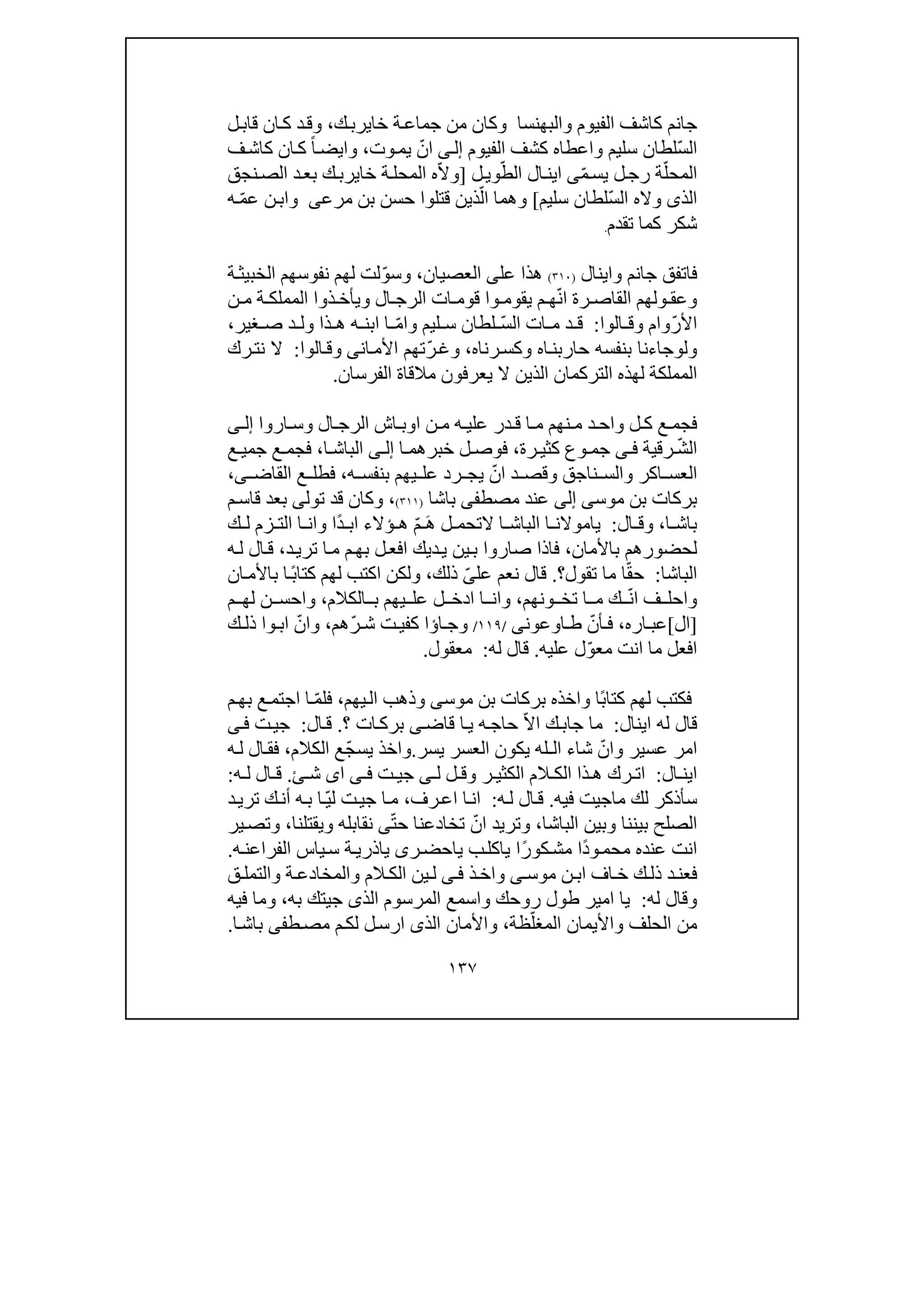 ١٣٧
‫جانم‬‫والبھنسا‬ ‫الفيوم‬ ‫كاشف‬‫و‬‫ك‬‫خايرب‬ ‫ة‬‫جماع‬ ‫من‬ ‫كان‬،‫و‬‫ل‬‫قاب‬ ‫ان‬‫ك‬ ‫د‬‫ق‬
ّ‫س‬‫ال‬‫سليم‬ ‫لطان‬‫و‬‫الفيوم‬ ‫كشف‬ ‫اعطاه‬‫ى‬‫إل‬‫وت‬‫يم‬ ّ‫ان‬،‫و‬‫ان‬‫ك‬ ً‫ا‬‫ايض‬‫ف‬‫كاش‬
ّ‫المحل‬‫ة‬ّ‫م‬‫يس‬ ‫ل‬‫رج‬‫ى‬ّ‫الط‬ ‫ال‬‫اين‬‫ل‬‫وي‬]ّ‫ال‬‫و‬‫المح‬ ‫ه‬‫خاير‬ ‫ة‬‫ل‬‫نجق‬‫الص‬ ‫د‬‫بع‬ ‫ك‬‫ب‬
ّ‫س‬‫ال‬ ‫واله‬ ‫الذى‬‫سليم‬ ‫لطان‬[‫و‬ّ‫ال‬ ‫ھما‬‫بن‬ ‫حسن‬ ‫قتلوا‬ ‫ذين‬‫مرعى‬‫و‬ّ‫م‬‫ع‬ ‫ن‬‫اب‬‫ه‬
‫تقدم‬ ‫كما‬ ‫شكر‬.
‫جانم‬ ‫فاتفق‬‫و‬‫اينال‬)٣١٠(‫عل‬ ‫ھذا‬‫ى‬‫العصيان‬،‫و‬ّ‫و‬‫س‬‫ة‬‫الخبيث‬ ‫نفوسھم‬ ‫لھم‬ ‫لت‬
‫و‬‫ال‬ ‫الرج‬ ‫ات‬ ‫قوم‬ ‫وا‬ ‫يقوم‬ ‫م‬ ‫ھ‬ّ‫ن‬‫ا‬ ‫رة‬ ‫القاص‬ ‫ولھم‬ ‫عق‬‫و‬‫ن‬ ‫م‬ ‫ة‬ ‫المملك‬ ‫ذوا‬ ‫يأخ‬
ّ‫ر‬‫األ‬‫وام‬‫ال‬ ‫وق‬‫و‬‫ا‬:‫ات‬ ‫م‬ ‫د‬ ‫ق‬ّ‫س‬‫ال‬‫ليم‬ ‫س‬ ‫لطان‬‫و‬ّ‫م‬‫ا‬،‫غير‬ ‫ص‬ ‫د‬ ‫ول‬ ‫ذا‬ ‫ھ‬ ‫ه‬ ‫ابن‬ ‫ا‬
‫و‬‫ل‬‫و‬‫اه‬‫حاربن‬ ‫بنفسه‬ ‫جاءنا‬‫و‬‫رناه‬‫كس‬،‫و‬ّ‫ر‬‫غ‬‫ان‬‫األم‬ ‫تھم‬‫ى‬‫و‬‫الوا‬‫ق‬:‫رك‬‫نت‬ ‫ال‬
‫الفرسان‬ ‫مالقاة‬ ‫يعرفون‬ ‫ال‬ ‫الذين‬ ‫التركمان‬ ‫لھذه‬ ‫المملكة‬.
‫ال‬ ‫الرج‬ ‫اش‬ ‫اوب‬ ‫ن‬ ‫م‬ ‫ه‬ ‫علي‬ ‫در‬ ‫ق‬ ‫ا‬ ‫م‬ ‫نھم‬ ‫م‬ ‫د‬ ‫واح‬ ‫ل‬ ‫ك‬ ‫ع‬ ‫فجم‬‫و‬‫اروا‬ ‫س‬‫ى‬ ‫إل‬
ّ‫ش‬‫ال‬‫رقية‬‫ى‬ ‫ف‬‫رة‬ ‫كثي‬ ‫وع‬ ‫جم‬،‫ا‬ ‫خبرھم‬ ‫ل‬ ‫فوص‬‫ى‬ ‫إل‬‫ا‬ ‫الباش‬،‫ع‬ ‫جمي‬ ‫ع‬ ‫فجم‬
‫اكر‬ ‫العس‬‫و‬‫ناجق‬ ‫الس‬‫و‬‫ه‬ ‫بنفس‬ ‫يھم‬ ‫عل‬ ‫رد‬ ‫يج‬ ّ‫ان‬ ‫د‬ ‫قص‬،‫القاض‬ ‫ع‬ ‫فطل‬‫ى‬،
‫بركات‬‫موس‬ ‫بن‬‫ى‬‫إلى‬‫مصط‬ ‫عند‬‫فى‬‫باشا‬)٣١١(،‫و‬‫تول‬ ‫قد‬ ‫كان‬‫ى‬‫م‬‫قاس‬ ‫بعد‬
‫ا‬ ‫باش‬،‫و‬‫ال‬ ‫ق‬:‫ًا‬‫د‬ ‫اب‬ ‫ؤالء‬ ‫ھ‬ ّ‫م‬ َ‫ھ‬ ‫ل‬ ‫التحم‬ ‫ا‬ ‫الباش‬ ‫ا‬ ‫ياموالن‬‫و‬‫ك‬ ‫ل‬ ‫زم‬ ‫الت‬ ‫ا‬ ‫ان‬
‫باألمان‬ ‫لحضورھم‬،‫تر‬ ‫ا‬‫م‬ ‫م‬‫بھ‬ ‫ل‬‫افع‬ ‫ديك‬‫ي‬ ‫ين‬‫ب‬ ‫صاروا‬ ‫فاذا‬‫د‬‫ي‬،‫ه‬‫ل‬ ‫ال‬‫ق‬
‫الباشا‬:‫تقول‬ ‫ما‬ ‫ا‬ّ‫ق‬‫ح‬‫؟‬.‫عل‬ ‫نعم‬ ‫قال‬ّ‫ى‬‫ذلك‬،‫و‬‫ان‬‫باألم‬ ‫ا‬ً‫ب‬‫كتا‬ ‫لھم‬ ‫اكتب‬ ‫لكن‬
‫و‬ّ‫ن‬‫ا‬ ‫ف‬ ‫احل‬‫ونھم‬ ‫تخ‬ ‫ا‬ ‫م‬ ‫ك‬،‫و‬‫الكالم‬ ‫ب‬ ‫يھم‬ ‫عل‬ ‫ل‬ ‫ادخ‬ ‫ا‬ ‫ان‬،‫و‬‫م‬ ‫لھ‬ ‫ن‬ ‫احس‬
]‫ال‬[‫اره‬ ‫عب‬،‫اوعون‬ ‫ط‬ ّ‫أن‬ ‫ف‬‫ى‬/١١٩/‫و‬‫ّھم‬‫ر‬ ‫ش‬ ‫ت‬‫كفي‬ ‫اؤا‬ ‫ج‬،‫و‬‫ك‬ ‫ذل‬ ‫وا‬ ‫اب‬ ّ‫ان‬
‫عليه‬ ‫ل‬ّ‫و‬‫مع‬ ‫انت‬ ‫ما‬ ‫افعل‬.‫له‬ ‫قال‬:‫معقول‬.
ً‫ب‬‫كتا‬ ‫لھم‬ ‫فكتب‬‫ا‬‫و‬‫موس‬ ‫بن‬ ‫بركات‬ ‫اخذه‬‫ى‬‫و‬‫يھم‬‫ال‬ ‫ذھب‬،ّ‫م‬‫فل‬‫م‬‫بھ‬ ‫ع‬‫اجتم‬ ‫ا‬
‫اينال‬ ‫له‬ ‫قال‬:‫؟‬ ‫ات‬‫برك‬ ‫ى‬‫قاض‬ ‫ا‬‫ي‬ ‫ه‬‫حاج‬ ّ‫ال‬‫ا‬ ‫ك‬‫جاب‬ ‫ما‬.‫ال‬‫ق‬:‫ت‬‫جي‬‫ى‬‫ف‬
‫عسير‬ ‫امر‬‫و‬‫يسر‬ ‫العسر‬ ‫يكون‬ ‫الـله‬ ‫شاء‬ ّ‫ان‬.‫و‬‫الكالم‬ ‫ّع‬‫ج‬‫يس‬ ‫اخذ‬،‫ه‬‫ل‬ ‫ال‬‫فق‬
‫ال‬ ‫اين‬:‫ر‬ ‫الكثي‬ ‫الم‬ ‫الك‬ ‫ذا‬ ‫ھ‬ ‫رك‬ ‫ات‬‫و‬‫ل‬ ‫ل‬ ‫ق‬‫ى‬‫ت‬ ‫جي‬‫ى‬ ‫ف‬‫ا‬‫ى‬‫ئ‬ ‫ش‬.‫ه‬ ‫ل‬ ‫ال‬ ‫ق‬:
‫ماجيت‬ ‫لك‬ ‫سأذكر‬‫فيه‬.‫ه‬‫ل‬ ‫ال‬‫ق‬:‫رف‬‫اع‬ ‫ا‬‫ان‬،‫د‬‫تري‬ ‫ك‬‫أن‬ ‫ه‬‫ب‬ ‫ا‬ّ‫ي‬‫ل‬ ‫ت‬‫جي‬ ‫ا‬‫م‬
‫بيننا‬ ‫الصلح‬‫و‬‫الباشا‬ ‫بين‬،‫و‬ّ‫ت‬‫ح‬ ‫تخادعنا‬ ّ‫ان‬ ‫تريد‬‫ى‬‫نقابله‬‫و‬‫يقتلنا‬،‫و‬‫ير‬‫تص‬
‫ر‬‫ياحض‬ ‫ب‬‫ياكل‬ ‫ًا‬‫ر‬‫كو‬‫مش‬ ‫ًا‬‫د‬‫و‬‫محم‬ ‫عنده‬ ‫انت‬‫ى‬‫ه‬‫الفراعن‬ ‫ياس‬‫س‬ ‫ة‬‫ياذري‬.
‫موس‬ ‫ن‬‫اب‬ ‫اف‬‫خ‬ ‫ك‬‫ذل‬ ‫د‬‫فعن‬‫ى‬‫و‬‫ذ‬‫اخ‬‫ى‬‫ف‬‫الم‬‫الك‬ ‫ين‬‫ل‬‫و‬‫ة‬‫المخادع‬‫و‬‫ق‬‫التمل‬
‫له‬ ‫وقال‬:‫ط‬ ‫امير‬ ‫يا‬‫روحك‬ ‫ول‬‫و‬‫الذ‬ ‫المرسوم‬ ‫اسمع‬‫ى‬‫به‬ ‫جيتك‬،‫و‬‫فيه‬ ‫ما‬
‫الحلف‬ ‫من‬‫و‬ّ‫المغل‬ ‫األيمان‬‫ظة‬،‫و‬‫الذ‬ ‫األمان‬‫ى‬‫ط‬‫مص‬ ‫م‬‫لك‬ ‫ل‬‫ارس‬‫فى‬‫ا‬‫باش‬.
 