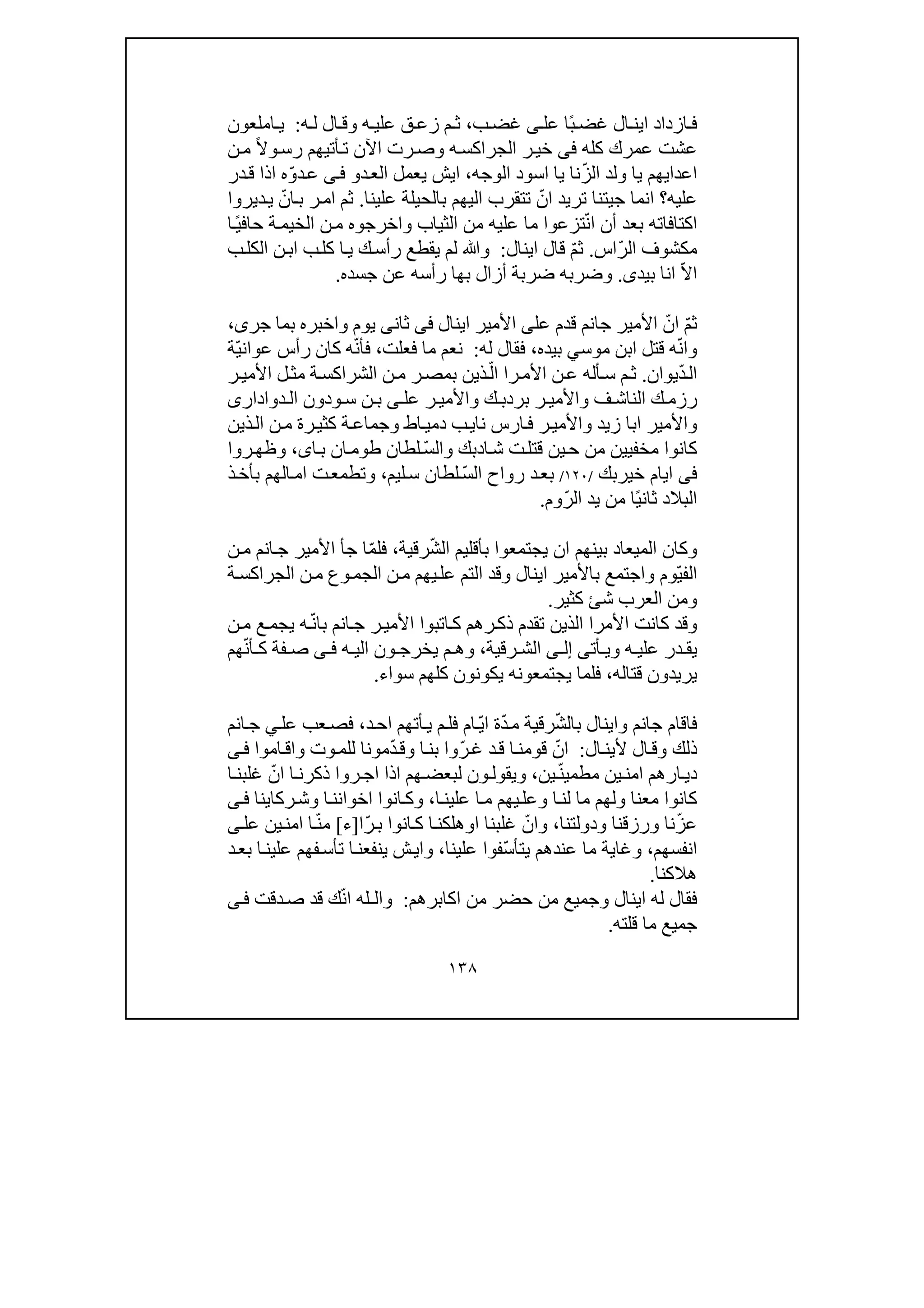 ١٣٨
‫عل‬ ‫ًا‬‫ب‬‫غض‬ ‫ال‬ ‫اين‬ ‫ازداد‬‫ف‬‫ى‬‫ب‬‫غض‬،‫ه‬ ‫علي‬ ‫ق‬‫زع‬ ‫م‬ ‫ث‬‫و‬‫ه‬ ‫ل‬ ‫ال‬‫ق‬:‫املعون‬ ‫ي‬
‫كله‬ ‫عمرك‬ ‫عشت‬‫فى‬‫ه‬‫الجراكس‬ ‫ر‬‫خي‬‫و‬ً‫ال‬‫و‬‫رس‬ ‫أتيھم‬‫ت‬ ‫اآلن‬ ‫رت‬‫ص‬‫ن‬‫م‬
‫الوجه‬ ‫اسود‬ ‫يا‬ ‫نا‬ّ‫ز‬‫ال‬ ‫ولد‬ ‫يا‬ ‫اعدايھم‬،‫د‬‫الع‬ ‫يعمل‬ ‫ايش‬‫و‬‫ى‬‫ف‬‫در‬‫ق‬ ‫اذا‬ ‫ه‬ّ‫و‬‫د‬‫ع‬
‫عليه‬‫علينا‬ ‫بالحيلة‬ ‫اليھم‬ ‫تتقرب‬ ّ‫ان‬ ‫تريد‬ ‫جيتنا‬ ‫انما‬ ‫؟‬.‫ديروا‬‫ي‬ ّ‫ان‬‫ب‬ ‫ر‬‫ام‬ ‫ثم‬
‫ا‬‫كتاف‬‫ات‬‫ه‬‫بعد‬‫أن‬ّ‫ن‬‫ا‬‫ت‬‫الثياب‬ ‫من‬ ‫عليه‬ ‫ما‬ ‫زعوا‬‫و‬‫ا‬ً‫ي‬‫حاف‬ ‫ة‬‫الخيم‬ ‫ن‬‫م‬ ‫اخرجوه‬
ّ‫ر‬‫ال‬ ‫مكشوف‬‫اس‬.‫ث‬ّ‫م‬‫اينال‬ ‫قال‬:‫و‬‫ﷲ‬‫ر‬ ‫يقطع‬ ‫لم‬‫أ‬‫ب‬‫الكل‬ ‫ن‬‫اب‬ ‫ب‬‫كل‬ ‫ا‬‫ي‬ ‫ك‬‫س‬
‫بيد‬ ‫انا‬ ّ‫ال‬‫ا‬‫ى‬.‫وض‬‫رب‬‫ه‬‫أ‬ ‫ضربة‬‫بھا‬ ‫زال‬‫رأسه‬‫جسده‬ ‫عن‬.
ّ‫م‬‫ث‬ّ‫ان‬‫عل‬ ‫قدم‬ ‫جانم‬ ‫األمير‬‫ى‬‫اينال‬ ‫األمير‬‫فى‬‫ثان‬‫ى‬‫يوم‬‫و‬‫جر‬ ‫بما‬ ‫اخبره‬‫ى‬،
‫و‬‫بيده‬ ‫موسي‬ ‫ابن‬ ‫قتل‬ ‫ه‬ّ‫ن‬‫ا‬،‫له‬ ‫فقال‬:‫فعلت‬ ‫ما‬ ‫نعم‬،‫ّة‬‫ي‬‫عوان‬ ‫رأس‬ ‫كان‬ ‫ه‬ّ‫ن‬‫فأ‬
ّ‫د‬‫ال‬‫يوان‬.‫ر‬‫األمي‬ ‫ل‬‫مث‬ ‫ة‬‫الشراكس‬ ‫ن‬‫م‬ ‫ر‬‫بمص‬ ‫ذين‬ّ‫ال‬ ‫را‬‫األم‬ ‫ن‬‫ع‬ ‫أله‬‫س‬ ‫م‬‫ث‬
‫ف‬ ‫الناش‬ ‫ك‬ ‫رزم‬‫و‬‫ب‬ ‫ر‬ ‫األمي‬‫ك‬ ‫ردب‬‫و‬‫عل‬ ‫ر‬ ‫األمي‬‫ى‬‫ودون‬ ‫س‬ ‫ن‬ ‫ب‬‫دوادارى‬ ‫ال‬
‫و‬‫زيد‬ ‫ابا‬ ‫األمير‬‫و‬‫اط‬‫دمي‬ ‫ب‬‫ناي‬ ‫ارس‬‫ف‬ ‫ر‬‫األمي‬‫و‬‫ذين‬‫ال‬ ‫ن‬‫م‬ ‫رة‬‫كثي‬ ‫ة‬‫جماع‬
‫ا‬‫ش‬ ‫ت‬‫قتل‬ ‫ين‬‫ح‬ ‫من‬ ‫مخفيين‬ ‫كانوا‬‫د‬‫بك‬‫و‬ّ‫س‬‫ال‬‫ا‬‫ب‬ ‫ان‬‫طوم‬ ‫لطان‬‫ى‬،‫و‬‫روا‬‫ظھ‬
‫فى‬‫خيربك‬ ‫ايام‬/١٢٠/ّ‫س‬‫ال‬ ‫رواح‬ ‫د‬‫بع‬‫ليم‬‫س‬ ‫لطان‬،‫و‬‫ذ‬‫بأخ‬ ‫الھم‬‫ام‬ ‫ت‬‫تطمع‬
ّ‫ر‬‫ال‬ ‫يد‬ ‫من‬ ‫ًا‬‫ي‬‫ثان‬ ‫البالد‬‫وم‬.
‫و‬‫ا‬ ‫كان‬‫لميعاد‬ّ‫ش‬‫ال‬ ‫بأقليم‬ ‫يجتمعوا‬ ‫ان‬ ‫بينھم‬‫رقية‬،ّ‫م‬‫فل‬‫ن‬‫م‬ ‫انم‬‫ج‬ ‫األمير‬ ‫جأ‬ ‫ا‬
ّ‫ي‬‫الف‬‫وم‬‫و‬‫ة‬‫الجراكس‬ ‫ن‬‫م‬ ‫وع‬‫الجم‬ ‫ن‬‫م‬ ‫يھم‬‫عل‬ ‫التم‬ ‫وقد‬ ‫اينال‬ ‫باألمير‬ ‫اجتمع‬
‫و‬‫كثير‬ ‫شئ‬ ‫العرب‬ ‫من‬.
‫و‬‫قد‬‫ن‬‫م‬ ‫ع‬‫يجم‬ ‫ه‬ّ‫ن‬‫با‬ ‫انم‬‫ج‬ ‫ر‬‫األمي‬ ‫اتبوا‬‫ك‬ ‫رھم‬‫ذك‬ ‫تقدم‬ ‫الذين‬ ‫األمرا‬ ‫كانت‬
‫ه‬ ‫علي‬ ‫در‬ ‫يق‬‫و‬‫أت‬ ‫ي‬‫ى‬‫ى‬ ‫إل‬‫رقية‬ ‫الش‬،‫و‬‫ون‬ ‫يخرج‬ ‫م‬ ‫ھ‬‫ه‬ ‫الي‬‫ى‬ ‫ف‬‫ھم‬ّ‫ن‬‫أ‬ ‫ك‬ ‫فة‬ ‫ص‬
‫قتاله‬ ‫يريدون‬،‫سواء‬ ‫كلھم‬ ‫يكونون‬ ‫يجتمعونه‬ ‫فلما‬.
‫جانم‬ ‫فاقام‬‫و‬ّ‫ش‬‫بال‬ ‫اينال‬ّ‫د‬‫م‬ ‫رقية‬ّ‫ي‬‫ا‬ ‫ة‬‫د‬‫اح‬ ‫أتھم‬‫ي‬ ‫م‬‫فل‬ ‫ام‬،‫انم‬‫ج‬ ‫ي‬‫عل‬ ‫عب‬‫فص‬
‫ذلك‬‫و‬‫ال‬‫ألين‬ ‫ال‬‫ق‬:ّ‫ر‬‫غ‬ ‫د‬‫ق‬ ‫ا‬‫قومن‬ ّ‫ان‬‫ا‬‫بن‬ ‫وا‬‫و‬ّ‫د‬‫ق‬‫وت‬‫للم‬ ‫مونا‬‫و‬‫اموا‬‫اق‬‫ى‬‫ف‬
ّ‫ن‬‫مطمي‬ ‫ين‬‫امن‬ ‫ارھم‬‫دي‬‫ين‬،‫و‬‫ا‬ ‫ا‬‫ذكرن‬ ‫روا‬‫اج‬ ‫اذا‬ ‫ھم‬‫لبعض‬ ‫ون‬‫يقول‬‫ا‬‫غلبن‬ ّ‫ن‬
‫معنا‬ ‫كانوا‬‫و‬‫ا‬‫لن‬ ‫ما‬ ‫لھم‬‫و‬‫ا‬‫علين‬ ‫ا‬‫م‬ ‫يھم‬‫عل‬،‫و‬‫ا‬‫اخوانن‬ ‫انوا‬‫ك‬‫و‬‫ركاينا‬‫ش‬‫ى‬‫ف‬
ّ‫ز‬‫ع‬‫نا‬‫و‬‫رزقنا‬‫و‬‫دولتنا‬،‫و‬‫غلبنا‬ ّ‫ان‬‫او‬‫ّا‬‫ر‬‫ب‬ ‫انوا‬‫ك‬ ‫ا‬‫ھلكن‬]‫ء‬[‫عل‬ ‫ين‬‫امن‬ ‫ا‬ّ‫ن‬‫م‬‫ى‬
‫انفسھم‬،‫و‬ّ‫س‬‫يتأ‬ ‫عندھم‬ ‫ما‬ ‫غاية‬‫علينا‬ ‫فوا‬،‫و‬‫د‬‫بع‬ ‫ا‬‫علين‬ ‫فھم‬‫تأس‬ ‫ا‬‫ينفعن‬ ‫ش‬‫اي‬
‫ھالكنا‬.
‫اينال‬ ‫له‬ ‫فقال‬‫و‬‫اكاب‬ ‫من‬ ‫حضر‬ ‫من‬ ‫جميع‬‫رھم‬:‫و‬‫دقت‬‫ص‬ ‫قد‬ ‫ك‬ّ‫ن‬‫ا‬ ‫الـله‬‫ى‬‫ف‬
‫قلته‬ ‫ما‬ ‫جميع‬.
 