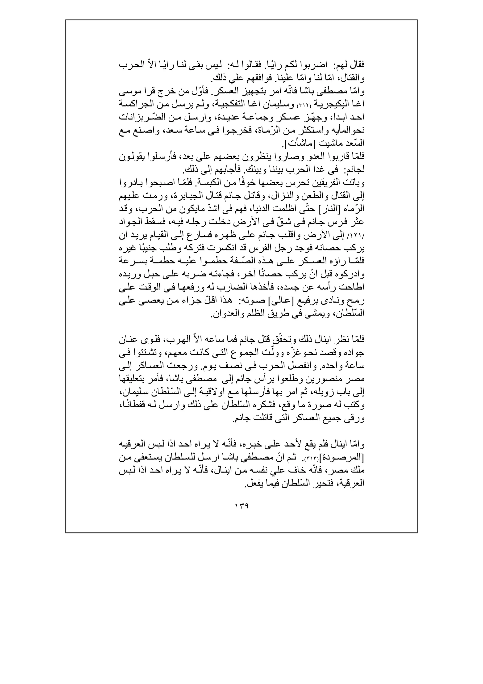 ١٣٩
‫لھم‬ ‫فقال‬:‫ا‬ً‫ي‬‫را‬ ‫م‬‫لك‬ ‫اضربوا‬.‫ه‬‫ل‬ ‫الوا‬‫فق‬:‫بق‬ ‫يس‬‫ل‬‫ى‬‫رب‬‫الح‬ ّ‫ال‬‫ا‬ ‫ا‬ً‫ي‬‫را‬ ‫ا‬‫لن‬
‫و‬‫القتال‬،‫لنا‬ ‫ا‬ّ‫م‬‫ا‬‫و‬‫علينا‬ ‫ا‬ّ‫م‬‫ا‬.‫ذلك‬ ‫علي‬ ‫فوافقھم‬.
‫و‬ّ‫م‬‫ا‬‫مصط‬ ‫ا‬‫فى‬‫العسكر‬ ‫بتجھيز‬ ‫امر‬ ‫ه‬ّ‫ن‬‫فا‬ ‫باشا‬.‫موس‬ ‫قرا‬ ‫خرج‬ ‫من‬ ‫ل‬ّ‫و‬‫فأ‬‫ى‬
‫ة‬‫اليكيجري‬ ‫ا‬‫اغ‬)٣١٢(‫و‬‫ا‬‫اغ‬ ‫ليمان‬‫س‬‫التف‬‫ة‬‫كجي‬،‫و‬‫ة‬‫الجراكس‬ ‫ن‬‫م‬ ‫ل‬‫يرس‬ ‫م‬‫ل‬
‫دا‬ ‫اب‬ ‫د‬ ‫اح‬،‫و‬‫كر‬ ‫عس‬ ‫ز‬ ّ‫ھ‬‫ج‬‫و‬‫دة‬ ‫عدي‬ ‫ة‬ ‫جماع‬،‫و‬ّ‫ض‬‫ال‬ ‫ن‬ ‫م‬ ‫ل‬ ‫ارس‬‫ربزانات‬
‫نح‬‫و‬‫الم‬‫أيه‬‫و‬ّ‫ر‬‫ال‬ ‫ن‬‫م‬ ‫تكثر‬‫اس‬‫اة‬‫م‬،‫وا‬‫فخرج‬‫ى‬‫ف‬‫عد‬‫س‬ ‫اعة‬‫س‬،‫و‬‫ع‬‫م‬ ‫نع‬‫اص‬
ّ‫س‬‫ال‬‫ماشيت‬ ‫عد‬]‫ماشأت‬[.
ّ‫م‬‫فل‬‫العد‬ ‫قاربوا‬ ‫ا‬‫و‬‫و‬‫عل‬ ‫بعضھم‬ ‫ينظرون‬ ‫صاروا‬‫ى‬‫بعد‬،‫ون‬‫يقول‬ ‫لوا‬‫فأرس‬
‫لجانم‬:‫فى‬‫بين‬ ‫الحرب‬ ‫غدا‬‫نا‬‫و‬‫بينك‬.‫فأجابھم‬‫إلى‬‫ذلك‬.
‫و‬‫ت‬ ‫الفريقين‬ ‫باتت‬‫ح‬‫ة‬‫الكبس‬ ‫ن‬‫م‬ ‫ا‬ً‫ف‬‫خو‬ ‫بعضھا‬ ‫رس‬.ّ‫م‬‫فل‬‫ادروا‬‫ب‬ ‫بحوا‬‫اص‬ ‫ا‬
‫إلى‬‫القتال‬‫و‬‫الطعن‬‫و‬‫زال‬‫الن‬،‫و‬‫ابرة‬‫الجب‬ ‫ال‬‫قت‬ ‫انم‬‫ج‬ ‫ل‬‫قات‬،‫و‬‫يھم‬‫عل‬ ‫ت‬‫رم‬
ّ‫ر‬‫ال‬‫ماه‬]‫النار‬[ّ‫ت‬‫ح‬‫ى‬‫الدنيا‬ ‫اظلمت‬،‫فھم‬‫فى‬ّ‫د‬‫اش‬‫ما‬‫الحرب‬ ‫من‬ ‫يكون‬،‫و‬‫د‬‫ق‬
‫انم‬‫ج‬ ‫رس‬‫ف‬ ‫عثر‬‫ى‬‫ف‬ّ‫ق‬‫ش‬‫ى‬‫ف‬‫ت‬‫دخل‬ ‫األرض‬‫ه‬‫في‬ ‫ه‬‫رجل‬،‫واد‬‫الج‬ ‫قط‬‫فس‬
/١٢١/‫إلى‬‫األرض‬‫و‬‫عل‬ ‫انم‬‫ج‬ ‫ب‬‫اقل‬‫ى‬‫ارع‬‫فس‬ ‫ره‬‫ظھ‬‫ى‬‫إل‬‫ان‬ ‫د‬‫يري‬ ‫ام‬‫القي‬
‫ًا‬‫ب‬‫جني‬ ‫وطلب‬ ‫فتركه‬ ‫انكسرت‬ ‫قد‬ ‫الفرس‬ ‫رجل‬ ‫فوجد‬ ‫حصانه‬ ‫يركب‬‫غيره‬
ّ‫م‬‫فل‬‫عل‬ ‫كر‬ ‫العس‬ ‫راؤه‬ ‫ا‬‫ى‬ّ‫ص‬‫ال‬ ‫ذه‬ ‫ھ‬‫رعة‬ ‫بس‬ ‫ة‬ ‫حطم‬ ‫ه‬ ‫علي‬ ‫وا‬ ‫حطم‬ ‫فة‬
‫و‬‫ر‬‫آخ‬ ‫ا‬ً‫ن‬‫حصا‬ ‫يركب‬ ّ‫ان‬ ‫قبل‬ ‫ادركوه‬،‫عل‬ ‫ربه‬‫ض‬ ‫ه‬‫فجاءت‬‫ى‬‫ده‬‫وري‬ ‫ل‬‫حب‬
‫جسده‬ ‫عن‬ ‫رأسه‬ ‫اطاحت‬،‫له‬ ‫الضارب‬ ‫فأخذھا‬‫و‬‫ا‬‫رفعھ‬‫ى‬‫ف‬‫عل‬ ‫ت‬‫الوق‬‫ى‬
‫ح‬‫رم‬‫و‬‫اد‬‫ن‬‫ى‬‫ع‬‫برفي‬]‫الى‬‫ع‬[‫وته‬‫ص‬:ّ‫ل‬‫اق‬ ‫ذا‬‫ھ‬‫يعص‬ ‫ن‬‫م‬ ‫زاء‬‫ج‬‫ى‬‫عل‬‫ى‬
ّ‫س‬‫ال‬‫لطان‬،‫و‬‫يمش‬‫ى‬‫فى‬‫الظلم‬ ‫طريق‬‫و‬‫العدوان‬.
ّ‫م‬‫فل‬‫ا‬‫نظر‬‫ذلك‬ ‫اينال‬‫و‬ّ‫ق‬‫تح‬ّ‫ال‬‫ا‬ ‫ساعه‬ ‫فما‬ ‫جانم‬ ‫قتل‬ ‫ق‬‫ال‬‫رب‬‫ھ‬،‫و‬‫فل‬‫ى‬‫ان‬‫عن‬
‫جواده‬‫و‬‫قصد‬‫و‬‫نح‬ّ‫ز‬‫غ‬‫وو‬ ‫ه‬ّ‫ل‬‫ا‬ ‫وع‬‫الجم‬ ‫ت‬‫لت‬‫ى‬‫م‬‫معھ‬ ‫ت‬‫كان‬،‫و‬‫تتوا‬‫تش‬‫ى‬‫ف‬
‫واحده‬ ‫ساعة‬.‫و‬‫رب‬‫الح‬ ‫انفصل‬‫ى‬‫ف‬‫وم‬‫ي‬ ‫ف‬‫نص‬.‫و‬‫اكر‬‫العس‬ ‫ت‬‫رجع‬‫ى‬‫إل‬
‫وطلعوا‬ ‫منصورين‬ ‫مصر‬‫برأس‬‫جانم‬‫إلى‬‫مصط‬‫فى‬‫باشا‬،‫بتعليقھا‬ ‫فأمر‬
‫إلى‬‫زويله‬ ‫باب‬،‫ثم‬‫ف‬ ‫بھا‬ ‫امر‬‫لھا‬‫أرس‬‫ة‬‫اوالقي‬ ‫ع‬‫م‬‫ى‬‫إل‬‫ا‬ّ‫س‬‫ل‬‫ليمان‬‫س‬ ‫لطان‬،
‫و‬‫وقع‬ ‫ما‬ ‫صورة‬ ‫له‬ ‫كتب‬،ّ‫س‬‫ال‬ ‫فشكره‬‫عل‬ ‫لطان‬‫ى‬‫ذلك‬‫و‬‫ل‬‫ارس‬‫ا‬ً‫ن‬‫قفطا‬ ‫ه‬‫ل‬،
‫و‬‫رق‬‫ى‬‫الت‬ ‫العساكر‬ ‫جميع‬‫ى‬‫جانم‬ ‫قاتلت‬.
‫و‬ّ‫م‬‫ا‬‫عل‬ ‫د‬‫ألح‬ ‫يقع‬ ‫فلم‬ ‫اينال‬ ‫ا‬‫ى‬‫ره‬‫خب‬،ّ‫ن‬‫فأ‬‫ه‬‫بس‬‫ل‬ ‫اذا‬ ‫د‬‫اح‬ ‫راه‬‫ي‬ ‫ال‬‫ال‬‫ه‬‫عرقي‬
]‫ال‬‫ودة‬ ‫مرص‬[)٣١٣(.‫ط‬ ‫مص‬ ّ‫ان‬ ‫م‬ ‫ث‬‫فى‬‫ا‬ ‫باش‬‫ا‬‫تع‬ ‫يس‬ ‫لطان‬ ‫للس‬ ‫ل‬ ‫رس‬‫فى‬‫ن‬ ‫م‬
‫مصر‬ ‫ملك‬،‫ال‬‫اين‬ ‫ن‬‫م‬ ‫ه‬‫نفس‬ ‫علي‬ ‫خاف‬ ‫ه‬ّ‫ن‬‫فا‬،‫بس‬‫ل‬ ‫اذا‬ ‫د‬‫اح‬ ‫راه‬‫ي‬ ‫ال‬ ‫ه‬ّ‫ن‬‫فأ‬
‫العرقية‬،‫فتحير‬ّ‫س‬‫ال‬‫يفعل‬ ‫فيما‬ ‫لطان‬.
 