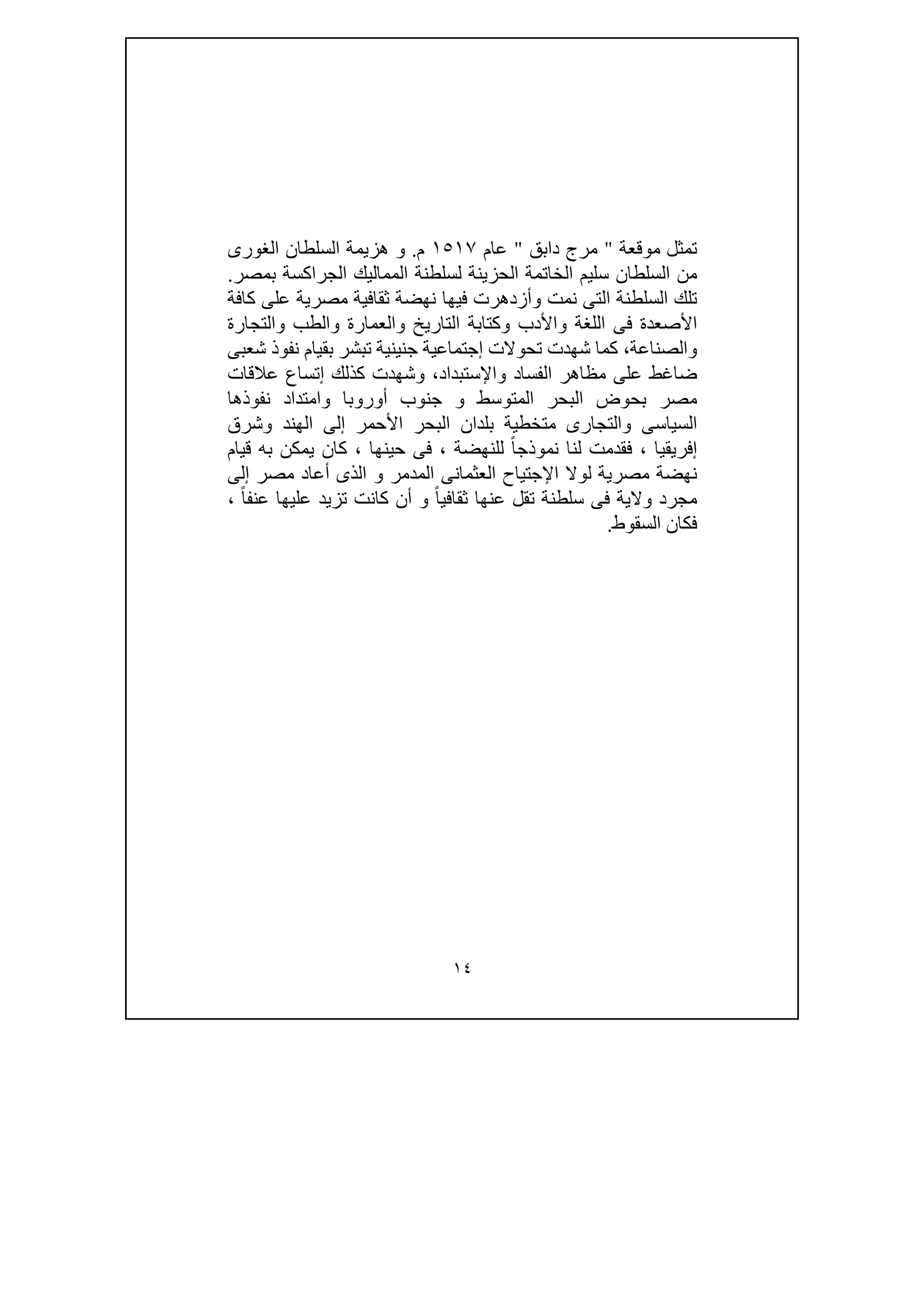 ١٤
‫موقعة‬ ‫تمثل‬"‫دابق‬ ‫مرج‬"‫عام‬١٥١٧‫م‬.‫ھزيمة‬ ‫و‬‫الغورى‬ ‫السلطان‬
‫بمصر‬ ‫الجراكسة‬ ‫المماليك‬ ‫لسلطنة‬ ‫الحزينة‬ ‫الخاتمة‬ ‫سليم‬ ‫السلطان‬ ‫من‬.
‫كافة‬ ‫على‬ ‫مصرية‬ ‫ثقافية‬ ‫نھضة‬ ‫فيھا‬ ‫وأزدھرت‬ ‫نمت‬ ‫التى‬ ‫السلطنة‬ ‫تلك‬
‫والتجارة‬ ‫والطب‬ ‫والعمارة‬ ‫التاريخ‬ ‫وكتابة‬ ‫واألدب‬ ‫اللغة‬ ‫فى‬ ‫األصعدة‬
‫بقيام‬ ‫تبشر‬ ‫جنينية‬ ‫إجتماعية‬ ‫تحوالت‬ ‫شھدت‬ ‫كما‬ ،‫والصناعة‬‫شعبى‬ ‫نفوذ‬
‫عالقات‬ ‫إتساع‬ ‫كذلك‬ ‫وشھدت‬ ،‫واإلستبداد‬ ‫الفساد‬ ‫مظاھر‬ ‫على‬ ‫ضاغط‬
‫نفوذھا‬ ‫وامتداد‬ ‫أوروبا‬ ‫جنوب‬ ‫و‬ ‫المتوسط‬ ‫البحر‬ ‫بحوض‬ ‫مصر‬
‫وشرق‬ ‫الھند‬ ‫إلى‬ ‫األحمر‬ ‫البحر‬ ‫بلدان‬ ‫متخطية‬ ‫والتجارى‬ ‫السياسى‬
‫إفريقيا‬،‫للنھضة‬ ً‫ا‬‫نموذج‬ ‫لنا‬ ‫فقدمت‬،‫حينھا‬ ‫فى‬،‫قيام‬ ‫به‬ ‫يمكن‬ ‫كان‬
‫لو‬ ‫مصرية‬ ‫نھضة‬‫إلى‬ ‫مصر‬ ‫أعاد‬ ‫الذى‬ ‫و‬ ‫المدمر‬ ‫العثمانى‬ ‫اإلجتياح‬ ‫ال‬
ً‫ا‬‫عنف‬ ‫عليھا‬ ‫تزيد‬ ‫كانت‬ ‫أن‬ ‫و‬ ً‫ا‬‫ثقافي‬ ‫عنھا‬ ‫تقل‬ ‫سلطنة‬ ‫فى‬ ‫والية‬ ‫مجرد‬،
‫السقوط‬ ‫فكان‬.
 