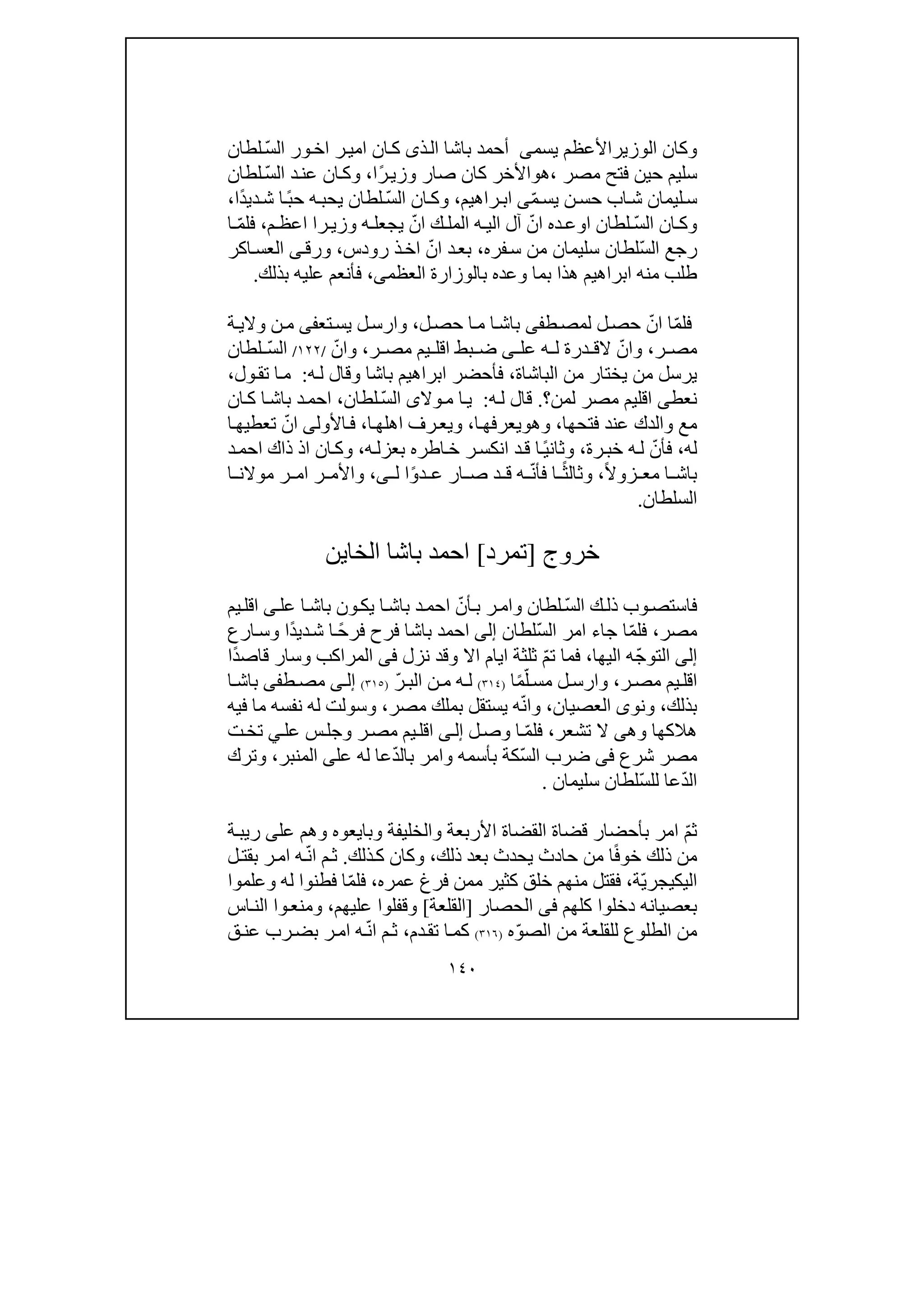 ١٤٠
‫و‬‫الوزير‬ ‫كان‬‫األعظم‬‫يسم‬‫ى‬‫باشا‬ ‫أحمد‬‫ذ‬‫ال‬‫ى‬ّ‫س‬‫ال‬ ‫ور‬‫اخ‬ ‫ر‬‫امي‬ ‫ان‬‫ك‬‫لطان‬
‫مصر‬ ‫فتح‬ ‫حين‬ ‫سليم‬،‫ھ‬‫و‬‫ًا‬‫ر‬‫وزي‬ ‫صار‬ ‫كان‬ ‫األخر‬،‫و‬ّ‫س‬‫ال‬ ‫د‬‫عن‬ ‫ان‬‫ك‬‫لطان‬
ّ‫م‬‫يس‬ ‫ن‬‫حس‬ ‫اب‬‫ش‬ ‫ليمان‬‫س‬‫ى‬‫راھيم‬‫اب‬،‫و‬ّ‫س‬‫ال‬ ‫ان‬‫ك‬‫ًا‬‫د‬‫دي‬‫ش‬ ‫ا‬ً‫ب‬‫ح‬ ‫ه‬‫يحب‬ ‫لطان‬،
‫و‬ّ‫س‬‫ال‬ ‫ان‬ ‫ك‬‫وز‬ ‫ه‬ ‫يجعل‬ ّ‫ان‬ ‫ك‬ ‫المل‬ ‫ه‬ ‫الي‬ ‫آل‬ ّ‫ان‬ ‫ده‬ ‫اوع‬ ‫لطان‬‫ر‬ ‫ي‬‫ا‬‫م‬ ‫اعظ‬،‫ا‬ ّ‫م‬‫فل‬
ّ‫س‬‫ال‬ ‫رجع‬‫فره‬‫س‬ ‫من‬ ‫سليمان‬ ‫لطان‬،‫رودس‬ ‫ذ‬‫اخ‬ ّ‫ان‬ ‫د‬‫بع‬،‫و‬‫رق‬‫ى‬‫اكر‬‫العس‬
‫العظم‬ ‫بالوزارة‬ ‫وعده‬ ‫بما‬ ‫ھذا‬ ‫ابراھيم‬ ‫منه‬ ‫طلب‬‫ى‬،‫بذلك‬ ‫عليه‬ ‫فأنعم‬.
‫ط‬‫لمص‬ ‫ل‬‫حص‬ ّ‫ان‬ ‫ا‬ّ‫م‬‫فل‬‫فى‬‫ل‬‫حص‬ ‫ا‬‫م‬ ‫ا‬‫باش‬،‫و‬‫تع‬‫يس‬ ‫ل‬‫ارس‬‫فى‬‫ة‬‫والي‬ ‫ن‬‫م‬
‫ر‬ ‫مص‬،‫و‬‫عل‬ ‫ه‬ ‫ل‬ ‫درة‬ ‫الق‬ ّ‫ان‬‫ى‬‫ر‬ ‫مص‬ ‫يم‬ ‫اقل‬ ‫بط‬ ‫ض‬،‫و‬ّ‫ان‬/١٢٢/ّ‫س‬‫ال‬‫لطان‬
‫الباشاة‬ ‫من‬ ‫يختار‬ ‫من‬ ‫يرسل‬،‫باشا‬ ‫ابراھيم‬ ‫فأحضر‬‫و‬‫ه‬‫ل‬ ‫قال‬:‫ول‬‫تق‬ ‫ا‬‫م‬،
‫نعط‬‫لمن‬ ‫مصر‬ ‫اقليم‬ ‫ى‬‫؟‬.‫ه‬‫ل‬ ‫قال‬:‫وال‬‫م‬ ‫ا‬‫ي‬‫ى‬ّ‫س‬‫ال‬‫لطان‬،‫ان‬‫ك‬ ‫ا‬‫باش‬ ‫د‬‫احم‬
‫فتحھا‬ ‫عند‬ ‫والدك‬ ‫مع‬،‫و‬‫ھ‬‫و‬‫ا‬‫يعرفھ‬،‫و‬‫ا‬‫اھلھ‬ ‫رف‬‫يع‬،‫األول‬‫ف‬‫ى‬‫ا‬‫تعطيھ‬ ّ‫ان‬
‫له‬،‫رة‬‫خب‬ ‫ه‬‫ل‬ ّ‫فأن‬،‫و‬‫ه‬‫بعزل‬ ‫اطره‬‫خ‬ ‫ر‬‫انكس‬ ‫د‬‫ق‬ ‫ا‬ً‫ي‬‫ثان‬،‫و‬‫د‬‫احم‬ ‫ذاك‬ ‫اذ‬ ‫ان‬‫ك‬
‫ب‬ً‫ال‬‫زو‬ ‫مع‬ ‫ا‬ ‫اش‬،‫و‬‫ل‬ ‫ا‬ً‫و‬‫د‬ ‫ع‬ ‫ار‬ ‫ص‬ ‫د‬ ‫ق‬ ‫ه‬ ّ‫ن‬‫فأ‬ ‫ا‬ ً‫ث‬‫ثال‬‫ى‬،‫و‬‫ا‬ ‫موالن‬ ‫ر‬ ‫ام‬ ‫ر‬ ‫األم‬
‫السلطان‬.
‫خروج‬]‫تمرد‬[‫الخاين‬ ‫باشا‬ ‫احمد‬
ّ‫س‬‫ال‬ ‫ك‬‫ذل‬ ‫وب‬‫فاستص‬‫لطان‬‫و‬‫عل‬ ‫ا‬‫باش‬ ‫ون‬‫يك‬ ‫ا‬‫باش‬ ‫د‬‫احم‬ ّ‫أن‬‫ب‬ ‫ر‬‫ام‬‫ى‬‫يم‬‫اقل‬
‫مصر‬،ّ‫م‬‫فل‬ّ‫س‬‫ال‬ ‫امر‬ ‫جاء‬ ‫ا‬‫لطان‬‫إلى‬‫ًا‬‫د‬‫دي‬‫ش‬ ‫ا‬ ً‫ح‬‫فر‬ ‫فرح‬ ‫باشا‬ ‫احمد‬‫و‬‫ارع‬‫س‬
‫إلى‬ّ‫ج‬‫التو‬‫اليھا‬ ‫ه‬،ّ‫م‬‫ت‬ ‫فما‬‫ث‬‫اال‬ ‫ايام‬ ‫لثة‬‫و‬‫نزل‬ ‫قد‬‫فى‬‫المراكب‬‫و‬‫ًا‬‫د‬‫قاص‬ ‫سار‬
‫ر‬‫مص‬ ‫يم‬‫اقل‬،‫و‬ً‫م‬ّ‫ل‬‫مس‬ ‫ل‬‫ارس‬‫ا‬)٣١٤(ّ‫ر‬‫الب‬ ‫ن‬‫م‬ ‫ه‬ ‫ل‬)٣١٥(‫ى‬‫إل‬‫ط‬‫مص‬‫فى‬‫ا‬ ‫باش‬
‫بذلك‬،‫و‬‫نو‬‫ى‬‫العصيان‬،‫و‬‫مصر‬ ‫بملك‬ ‫يستقل‬ ‫ه‬ّ‫ن‬‫ا‬،‫و‬‫فيه‬ ‫ما‬ ‫نفسه‬ ‫له‬ ‫سولت‬
‫ھالكھا‬‫و‬‫ھ‬‫ى‬‫تشعر‬ ‫ال‬،‫ل‬‫وص‬ ‫ا‬ ّ‫م‬‫فل‬‫ى‬‫إل‬‫ر‬‫مص‬ ‫يم‬‫اقل‬‫و‬‫ت‬‫تخ‬ ‫ي‬‫عل‬ ‫س‬‫جل‬
‫شرع‬ ‫مصر‬‫فى‬ّ‫س‬‫ال‬ ‫ضرب‬‫بأسمه‬ ‫كة‬‫و‬‫عل‬ ‫له‬ ‫عا‬ّ‫د‬‫بال‬ ‫امر‬‫ى‬‫المنبر‬،‫و‬‫ترك‬
ّ‫د‬‫ال‬ّ‫س‬‫لل‬ ‫عا‬‫سليمان‬ ‫لطان‬.
ّ‫م‬‫ث‬‫األربعة‬ ‫القضاة‬ ‫قضاة‬ ‫بأحضار‬ ‫امر‬‫و‬‫الخليفة‬‫و‬‫بايعوه‬‫و‬‫عل‬ ‫ھم‬‫ة‬‫ريب‬ ‫ى‬
ً‫ف‬‫خو‬ ‫ذلك‬ ‫من‬‫ذلك‬ ‫بعد‬ ‫يحدث‬ ‫حادث‬ ‫من‬ ‫ا‬،‫و‬‫ذلك‬‫ك‬ ‫كان‬.‫ل‬‫بقت‬ ‫ر‬‫ام‬ ‫ه‬ّ‫ن‬‫ا‬ ‫م‬‫ث‬
ّ‫ي‬‫اليكيجر‬‫ة‬،‫عمره‬ ‫فرغ‬ ‫ممن‬ ‫كثير‬ ‫خلق‬ ‫منھم‬ ‫فقتل‬،‫له‬ ‫فطنوا‬ ‫ا‬ّ‫م‬‫فل‬‫و‬‫علموا‬
‫بع‬‫كلھم‬ ‫دخلوا‬ ‫صيانه‬‫فى‬‫الحصار‬]‫القلعة‬[‫و‬‫عليھم‬ ‫قفلوا‬،‫و‬‫اس‬‫الن‬ ‫وا‬‫منع‬
‫ه‬ّ‫و‬‫الص‬ ‫من‬ ‫للقلعة‬ ‫الطلوع‬ ‫من‬)٣١٦(‫دم‬‫تق‬ ‫ا‬‫كم‬،‫ق‬‫عن‬ ‫رب‬‫بض‬ ‫ر‬‫ام‬ ‫ه‬ّ‫ن‬‫ا‬ ‫م‬‫ث‬
 