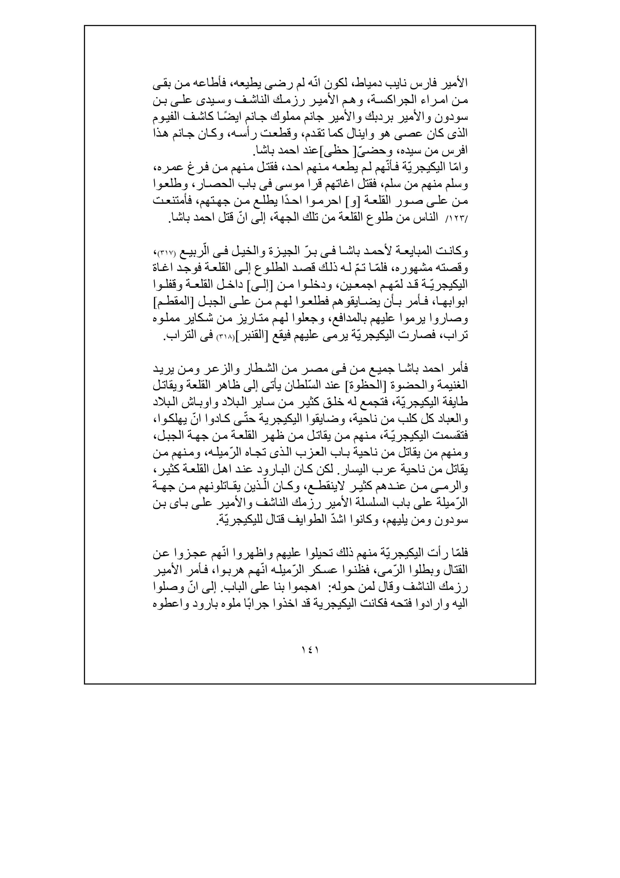 ١٤١
‫دمياط‬ ‫نايب‬ ‫فارس‬ ‫األمير‬،‫رض‬ ‫لم‬ ‫ه‬ّ‫ن‬‫ا‬ ‫لكون‬‫ى‬‫يطيعه‬،‫بق‬ ‫ن‬‫م‬ ‫فأطاعه‬‫ى‬
‫ة‬ ‫الجراكس‬ ‫راء‬ ‫ام‬ ‫ن‬ ‫م‬،‫و‬‫ف‬ ‫الناش‬ ‫ك‬ ‫رزم‬ ‫ر‬ ‫األمي‬ ‫م‬ ‫ھ‬‫و‬‫يد‬ ‫س‬‫ى‬‫عل‬‫ى‬‫ن‬ ‫ب‬
‫سودون‬‫و‬‫األمي‬‫بردبك‬ ‫ر‬‫و‬‫وم‬‫الفي‬ ‫ف‬‫كاش‬ ‫ا‬ ً‫ض‬‫اي‬ ‫انم‬‫ج‬ ‫مملوك‬ ‫جانم‬ ‫األمير‬
‫الذ‬‫ى‬‫عص‬ ‫كان‬‫ى‬‫ھ‬‫و‬‫دم‬‫تق‬ ‫كما‬ ‫واينال‬،‫و‬‫ه‬‫رأس‬ ‫ت‬‫قطع‬،‫و‬‫ذا‬‫ھ‬ ‫انم‬‫ج‬ ‫ان‬‫ك‬
‫سيده‬ ‫من‬ ‫افرس‬،‫و‬‫ح‬‫ض‬ّ‫ى‬]‫حظ‬‫ى‬[‫باشا‬ ‫احمد‬ ‫عند‬.
‫و‬ّ‫م‬‫ا‬ّ‫ي‬‫اليكيجر‬ ‫ا‬‫د‬‫اح‬ ‫نھم‬‫م‬ ‫ه‬‫يطع‬ ‫م‬‫ل‬ ‫ھم‬ّ‫ن‬‫أ‬‫ف‬ ‫ة‬،‫ره‬‫عم‬ ‫رغ‬‫ف‬ ‫ن‬‫م‬ ‫نھم‬‫م‬ ‫ل‬‫فقت‬،
‫و‬‫سلم‬ ‫من‬ ‫منھم‬ ‫سلم‬،‫قرا‬ ‫اغاتھم‬ ‫فقتل‬‫موس‬‫ى‬‫فى‬‫ار‬‫الحص‬ ‫باب‬،‫و‬‫وا‬‫طلع‬
‫عل‬ ‫ن‬ ‫م‬‫ى‬‫ة‬ ‫القلع‬ ‫ور‬ ‫ص‬]‫و‬[‫تھم‬ ‫جھ‬ ‫ن‬ ‫م‬ ‫ع‬ ‫يطل‬ ‫ًا‬‫د‬ ‫اح‬ ‫وا‬ ‫احرم‬،‫ت‬ ‫فأمتنع‬
/١٢٣/‫الجھة‬ ‫تلك‬ ‫من‬ ‫القلعة‬ ‫طلوع‬ ‫من‬ ‫الناس‬،‫إلى‬‫باشا‬ ‫احمد‬ ‫قتل‬ ّ‫ان‬.
‫و‬‫ا‬ ‫باش‬ ‫د‬ ‫ألحم‬ ‫ة‬ ‫المبايع‬ ‫ت‬ ‫كان‬‫ى‬ ‫ف‬‫زة‬ ‫الجي‬ ّ‫ر‬ ‫ب‬‫و‬‫ل‬ ‫الخي‬‫ى‬ ‫ف‬‫ع‬ ‫ربي‬ّ‫ال‬)٣١٧(،
‫و‬‫مشھوره‬ ‫قصته‬،‫وع‬‫الطل‬ ‫د‬‫قص‬ ‫ك‬‫ذل‬ ‫ه‬‫ل‬ ّ‫م‬‫ت‬ ‫ا‬ ّ‫م‬‫فل‬‫ى‬‫إل‬‫ال‬‫اة‬‫اغ‬ ‫د‬‫فوج‬ ‫ة‬‫قلع‬
ّ‫ي‬‫اليكيجر‬‫ين‬ ‫اجمع‬ ‫م‬ ‫ھ‬ّ‫م‬‫ل‬ ‫د‬ ‫ق‬ ‫ة‬،‫و‬‫ن‬ ‫م‬ ‫وا‬ ‫دخل‬]‫إ‬‫ل‬‫ى‬[‫ة‬ ‫القلع‬ ‫ل‬ ‫داخ‬‫و‬‫وا‬ ‫قفل‬
‫ا‬ ‫ابوابھ‬،‫عل‬ ‫ن‬ ‫م‬ ‫م‬ ‫لھ‬ ‫وا‬ ‫فطلع‬ ‫ايقوھم‬ ‫يض‬ ‫أن‬ ‫ب‬ ‫أمر‬ ‫ف‬‫ى‬‫ل‬ ‫الجب‬]‫م‬ ‫المقط‬[
‫و‬‫بالمدافع‬ ‫عليھم‬ ‫يرموا‬ ‫صاروا‬،‫و‬‫وه‬‫ممل‬ ‫كاير‬‫ش‬ ‫ن‬‫م‬ ‫اريز‬‫مت‬ ‫م‬‫لھ‬ ‫جعلوا‬
‫تراب‬،ّ‫ي‬‫اليكيجر‬ ‫فصارت‬‫يرم‬ ‫ة‬‫ى‬‫فيقع‬ ‫عليھم‬]‫القنبر‬[)٣١٨(‫فى‬‫التراب‬.
‫ن‬‫م‬ ‫ع‬‫جمي‬ ‫ا‬‫باش‬ ‫احمد‬ ‫فأمر‬‫ى‬‫ف‬‫طار‬‫الش‬ ‫ن‬‫م‬ ‫ر‬‫مص‬‫و‬‫ر‬‫الزع‬‫و‬‫د‬‫يري‬ ‫ن‬‫م‬
‫الغنيمة‬‫و‬‫الحضوة‬]‫الحظوة‬[ّ‫س‬‫ال‬ ‫عند‬‫يأت‬ ‫لطان‬‫ى‬‫إلى‬‫القلعة‬ ‫ظاھر‬‫و‬‫ل‬‫يقات‬
ّ‫ي‬‫اليكيجر‬ ‫طايفة‬‫ة‬،‫بالد‬‫ال‬ ‫اير‬‫س‬ ‫ن‬‫م‬ ‫ر‬‫كثي‬ ‫ق‬‫خل‬ ‫له‬ ‫فتجمع‬‫و‬‫بالد‬‫ال‬ ‫اش‬‫اوب‬
‫و‬‫ناحية‬ ‫من‬ ‫كلب‬ ‫كل‬ ‫العباد‬،‫و‬ّ‫ت‬‫ح‬ ‫اليكيجرية‬ ‫ضايقوا‬‫ى‬‫ي‬ ّ‫ان‬ ‫ادوا‬‫ك‬‫وا‬‫ھلك‬،
‫فتقسمت‬ّ‫ي‬‫اليكيجر‬‫ة‬،‫ل‬‫الجب‬ ‫ة‬‫جھ‬ ‫ن‬‫م‬ ‫ة‬‫القلع‬ ‫ر‬‫ظھ‬ ‫ن‬‫م‬ ‫ل‬‫يقات‬ ‫ن‬‫م‬ ‫نھم‬‫م‬،
‫و‬‫ذ‬‫ال‬ ‫زب‬‫الع‬ ‫اب‬‫ب‬ ‫ناحية‬ ‫من‬ ‫يقاتل‬ ‫من‬ ‫منھم‬‫ى‬ّ‫ر‬‫ال‬ ‫اه‬‫تج‬،‫ه‬‫ميل‬‫و‬‫ن‬‫م‬ ‫نھم‬‫م‬
‫اليسار‬ ‫عرب‬ ‫ناحية‬ ‫من‬ ‫يقاتل‬.‫ر‬‫كثي‬ ‫ة‬‫القلع‬ ‫ل‬‫اھ‬ ‫د‬‫عن‬ ‫ارود‬‫الب‬ ‫ان‬‫ك‬ ‫لكن‬،
‫و‬‫الرم‬‫ى‬‫ع‬ ‫الينقط‬ ‫ر‬ ‫كثي‬ ‫دھم‬ ‫عن‬ ‫ن‬ ‫م‬،‫و‬ّ‫ال‬ ‫ان‬ ‫ك‬‫ة‬ ‫جھ‬ ‫ن‬ ‫م‬ ‫اتلونھم‬ ‫يق‬ ‫ذين‬
‫ال‬ّ‫ر‬‫عل‬ ‫ميلة‬‫ى‬‫الناشف‬ ‫رزمك‬ ‫األمير‬ ‫السلسلة‬ ‫باب‬‫و‬‫عل‬ ‫ر‬‫األمي‬‫ى‬‫ا‬‫ب‬‫ى‬‫ن‬‫ب‬
‫سودون‬‫و‬‫يليھم‬ ‫من‬،‫و‬ّ‫د‬‫اش‬ ‫كانوا‬‫قتال‬ ‫الطوايف‬‫ل‬ّ‫ي‬‫ليكيجر‬‫ة‬.
ّ‫م‬‫فل‬ّ‫ي‬‫اليكيجر‬ ‫رأت‬ ‫ا‬‫عليھم‬ ‫تحيلوا‬ ‫ذلك‬ ‫منھم‬ ‫ة‬‫و‬‫ن‬‫ع‬ ‫زوا‬‫عج‬ ‫ھم‬ّ‫ن‬‫ا‬ ‫اظھروا‬
‫القتال‬‫و‬ّ‫ر‬‫ال‬ ‫بطلوا‬‫م‬‫ى‬،ّ‫ر‬‫ال‬ ‫كر‬‫عس‬ ‫وا‬‫فظن‬‫وا‬‫ھرب‬ ‫م‬‫ھ‬ّ‫ن‬‫ا‬ ‫ه‬‫ميل‬،‫ر‬‫األمي‬ ‫أمر‬‫ف‬
‫ا‬ ‫رزمك‬‫لناشف‬‫و‬‫حوله‬ ‫لمن‬ ‫قال‬:‫عل‬ ‫بنا‬ ‫اھجموا‬‫ى‬‫الباب‬.‫إلى‬‫وصلوا‬ ّ‫ان‬
‫اليه‬‫و‬‫بارود‬ ‫ملوه‬ ‫ًا‬‫ب‬‫جرا‬ ‫اخذوا‬ ‫قد‬ ‫اليكيجرية‬ ‫فكانت‬ ‫فتحه‬ ‫ارادوا‬‫و‬‫اعطوه‬
 