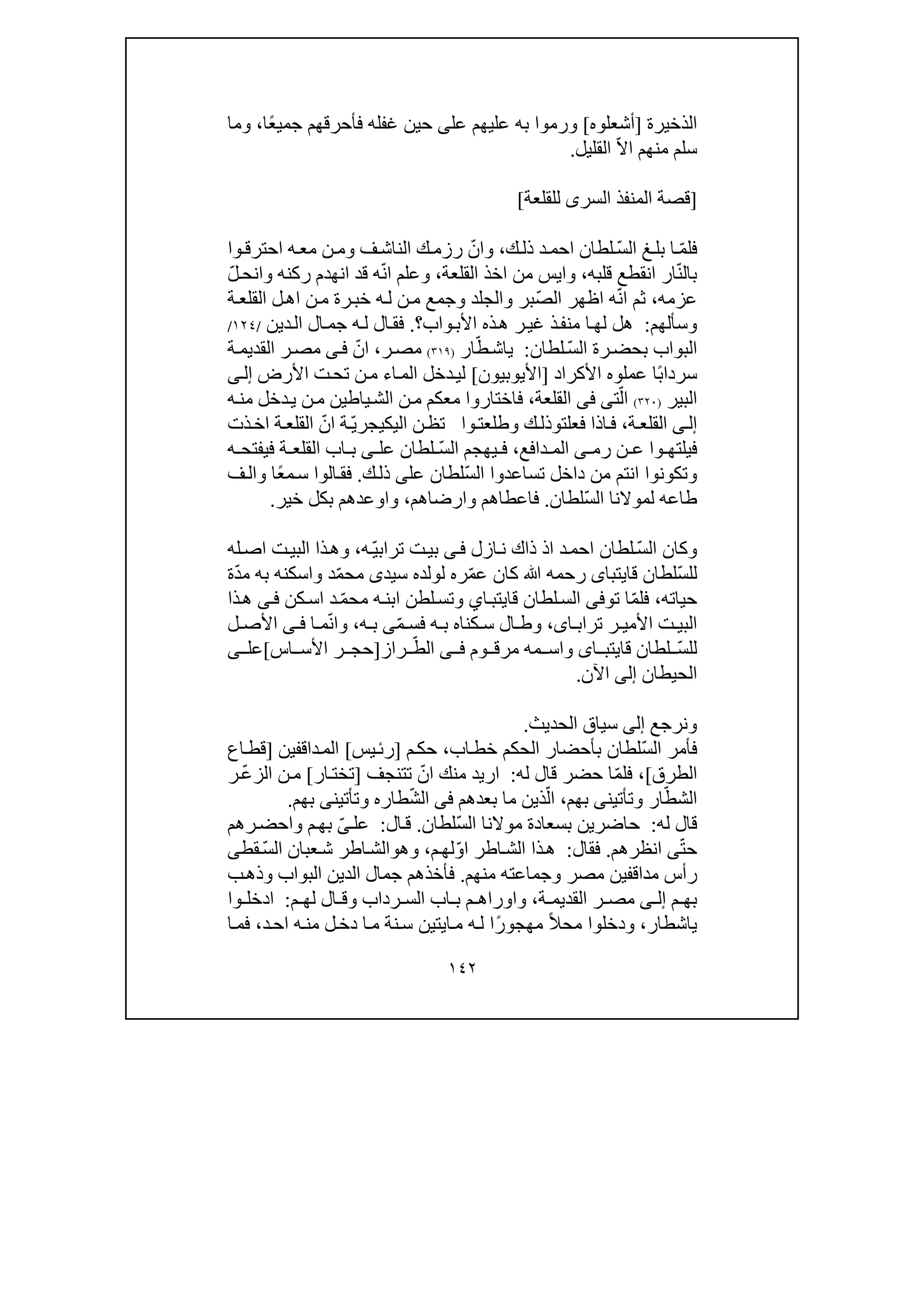 ١٤٢
‫الذخيرة‬]‫أشعلوه‬[‫و‬‫عل‬ ‫عليھم‬ ‫به‬ ‫رموا‬‫ى‬‫ًا‬‫ع‬‫جمي‬ ‫فأحرقھم‬ ‫غفله‬ ‫حين‬،‫و‬‫ما‬
‫القليل‬ ّ‫ال‬‫ا‬ ‫منھم‬ ‫سلم‬.
]‫للقلعة‬ ‫السرى‬ ‫المنفذ‬ ‫قصة‬[
ّ‫س‬‫ال‬ ‫غ‬‫بل‬ ‫ا‬ ّ‫م‬‫فل‬‫ل‬‫ك‬‫ذل‬ ‫د‬‫احم‬ ‫طان‬،‫و‬‫ف‬‫الناش‬ ‫ك‬‫رزم‬ ّ‫ان‬‫و‬‫وا‬‫احترق‬ ‫ه‬‫مع‬ ‫ن‬‫م‬
ّ‫ن‬‫بال‬‫قلبه‬ ‫انقطع‬ ‫ار‬،‫و‬‫القلعة‬ ‫اخذ‬ ‫من‬ ‫ايس‬،‫و‬‫ركنه‬ ‫انھدم‬ ‫قد‬ ‫ه‬ّ‫ن‬‫ا‬ ‫علم‬‫و‬ّ‫ل‬‫انح‬
‫عزمه‬،ّ‫ص‬‫ال‬ ‫اظھر‬ ‫ه‬ّ‫ن‬‫ا‬ ‫ثم‬‫بر‬‫و‬‫الجلد‬‫و‬‫ة‬‫القلع‬ ‫ل‬‫اھ‬ ‫ن‬‫م‬ ‫رة‬‫خب‬ ‫ه‬‫ل‬ ‫ن‬‫م‬ ‫جمع‬
‫و‬‫سألھم‬:‫واب‬‫األب‬ ‫ذه‬‫ھ‬ ‫ر‬‫غي‬ ‫ذ‬‫منف‬ ‫ا‬‫لھ‬ ‫ھل‬‫؟‬.‫دين‬‫ال‬ ‫ال‬‫جم‬ ‫ه‬‫ل‬ ‫ال‬‫فق‬/١٢٤/
‫ر‬‫بحض‬ ‫البواب‬ّ‫س‬‫ال‬ ‫ة‬‫لطان‬:ّ‫ط‬‫ياش‬‫ار‬)٣١٩(‫ر‬‫مص‬،ّ‫ان‬‫ى‬‫ف‬‫ة‬‫القديم‬ ‫ر‬‫مص‬
‫األكراد‬ ‫عملوه‬ ‫ًا‬‫ب‬‫سردا‬]‫األيوبيون‬[‫األرض‬ ‫ت‬‫تح‬ ‫ن‬‫م‬ ‫اء‬‫الم‬ ‫دخل‬‫لي‬‫ى‬‫إل‬
‫البير‬)٣٢٠(ّ‫ال‬‫ت‬‫ى‬‫فى‬‫القلعة‬،‫ه‬‫من‬ ‫دخل‬‫ي‬ ‫ن‬‫م‬ ‫ياطين‬‫الش‬ ‫ن‬‫م‬ ‫معكم‬ ‫فاختاروا‬
‫ى‬‫إل‬‫ة‬‫القلع‬،‫فعلت‬ ‫اذا‬‫ف‬‫و‬‫ك‬‫ذل‬‫و‬‫وا‬‫طلعت‬ّ‫ي‬‫اليكيجر‬ ‫ن‬‫تظ‬‫ذت‬‫اخ‬ ‫ة‬‫القلع‬ ّ‫ان‬ ‫ة‬
‫وا‬ ‫فيلتھ‬‫رم‬ ‫ن‬ ‫ع‬‫ى‬‫دافع‬ ‫الم‬،ّ‫س‬‫ال‬ ‫يھجم‬ ‫ف‬‫عل‬ ‫لطان‬‫ى‬‫ه‬ ‫فيفتح‬ ‫ة‬ ‫القلع‬ ‫اب‬ ‫ب‬
‫و‬ّ‫س‬‫ال‬ ‫تساعدوا‬ ‫داخل‬ ‫من‬ ‫انتم‬ ‫تكونوا‬‫عل‬ ‫لطان‬‫ى‬‫ك‬‫ذل‬.‫ًا‬‫ع‬‫م‬‫س‬ ‫الوا‬‫فق‬‫و‬‫ف‬‫ال‬
ّ‫س‬‫ال‬ ‫لموالنا‬ ‫طاعه‬‫لطان‬.‫فاعطاھم‬‫و‬‫ارضاھم‬،‫و‬‫اوعد‬‫خير‬ ‫بكل‬ ‫ھم‬.
‫و‬ّ‫س‬‫ال‬ ‫كان‬‫ازل‬‫ن‬ ‫ذاك‬ ‫اذ‬ ‫د‬‫احم‬ ‫لطان‬‫ى‬‫ف‬‫ه‬ّ‫ي‬‫تراب‬ ‫ت‬‫بي‬،‫و‬‫له‬‫اص‬ ‫ت‬‫البي‬ ‫ذا‬‫ھ‬
ّ‫س‬‫لل‬‫قايتبا‬ ‫لطان‬‫ى‬‫ﷲ‬ ‫رحمه‬‫سيد‬ ‫لولده‬ ‫ره‬ّ‫م‬‫ع‬ ‫كان‬‫ى‬‫د‬ّ‫م‬‫مح‬‫و‬‫ة‬ّ‫د‬‫م‬ ‫به‬ ‫اسكنه‬
‫حياته‬،‫تو‬ ‫ا‬ّ‫م‬‫فل‬‫فى‬‫اي‬‫قايتب‬ ‫لطان‬‫الس‬‫و‬‫كن‬‫اس‬ ‫د‬ ّ‫م‬‫مح‬ ‫ه‬‫ابن‬ ‫لطن‬‫تس‬‫ى‬‫ف‬‫ذا‬‫ھ‬
‫ا‬ ‫تراب‬ ‫ر‬ ‫األمي‬ ‫ت‬ ‫البي‬‫ى‬،‫و‬ّ‫م‬ ‫فس‬ ‫ه‬ ‫ب‬ ‫كناه‬ ‫س‬ ‫ال‬ ‫ط‬‫ى‬‫ه‬ ‫ب‬،‫و‬‫ا‬ ‫م‬ّ‫ن‬‫ا‬‫ى‬ ‫ف‬‫ل‬ ‫األص‬
ّ‫س‬‫لل‬‫ا‬ ‫قايتب‬ ‫لطان‬‫ى‬‫و‬‫وم‬ ‫مرق‬ ‫مه‬ ‫اس‬‫ى‬ ‫ف‬‫راز‬ ّ‫الط‬]‫اس‬ ‫األس‬ ‫ر‬ ‫حج‬[‫عل‬‫ى‬
‫الحيطان‬‫إلى‬‫اآلن‬.
‫و‬‫نرج‬‫ع‬‫إلى‬‫الحديث‬ ‫سياق‬.
ّ‫س‬‫ال‬ ‫فأمر‬‫اب‬‫خط‬ ‫الحكم‬ ‫بأحضار‬ ‫لطان‬،‫م‬‫حك‬]‫يس‬‫رئ‬[‫داقفين‬‫الم‬]‫اع‬‫قط‬
‫الطرق‬[،ّ‫م‬‫فل‬‫له‬ ‫قال‬ ‫حضر‬ ‫ا‬:‫تتنجف‬ ّ‫ان‬ ‫منك‬ ‫اريد‬]‫ار‬‫تخت‬[‫ر‬ ّ‫ع‬‫الز‬ ‫ن‬‫م‬
‫ار‬ّ‫الشط‬‫و‬‫تأتين‬‫ى‬‫بھم‬،‫بعدھم‬ ‫ما‬ ‫ذين‬ّ‫ال‬‫فى‬ّ‫ش‬‫ال‬‫طاره‬‫و‬‫تأتين‬‫ى‬‫بھم‬.
‫له‬ ‫قال‬:‫حاضرين‬ّ‫س‬‫ال‬ ‫موالنا‬ ‫بسعادة‬‫لطان‬.‫ال‬‫ق‬:‫عل‬ّ‫ى‬‫م‬‫بھ‬‫و‬‫رھم‬‫احض‬
ّ‫ت‬‫ح‬‫ى‬‫انظرھم‬.‫فقال‬:‫م‬‫لھ‬ّ‫و‬‫ا‬ ‫اطر‬‫الش‬ ‫ذا‬‫ھ‬،‫و‬‫ھ‬‫و‬‫قط‬ ّ‫س‬‫ال‬ ‫عبان‬‫ش‬ ‫اطر‬‫الش‬‫ى‬
‫مصر‬ ‫مداقفين‬ ‫رأس‬‫و‬‫منھم‬ ‫جماعته‬.‫البواب‬ ‫الدين‬ ‫جمال‬ ‫فأخذھم‬‫و‬‫ب‬‫ذھ‬
‫م‬ ‫بھ‬‫ى‬ ‫إل‬‫ة‬ ‫القديم‬ ‫ر‬ ‫مص‬،‫و‬‫رداب‬ ‫الس‬ ‫اب‬ ‫ب‬ ‫م‬ ‫اوراھ‬‫و‬‫م‬ ‫لھ‬ ‫ال‬ ‫ق‬:‫وا‬ ‫ادخل‬
‫ياشطار‬،‫و‬‫د‬‫اح‬ ‫ه‬‫من‬ ‫ل‬‫دخ‬ ‫ا‬‫م‬ ‫نة‬‫س‬ ‫ايتين‬‫م‬ ‫ه‬‫ل‬ ‫ًا‬‫ر‬‫مھجو‬ ً‫ال‬‫مح‬ ‫دخلوا‬،‫ف‬‫ا‬‫م‬
 