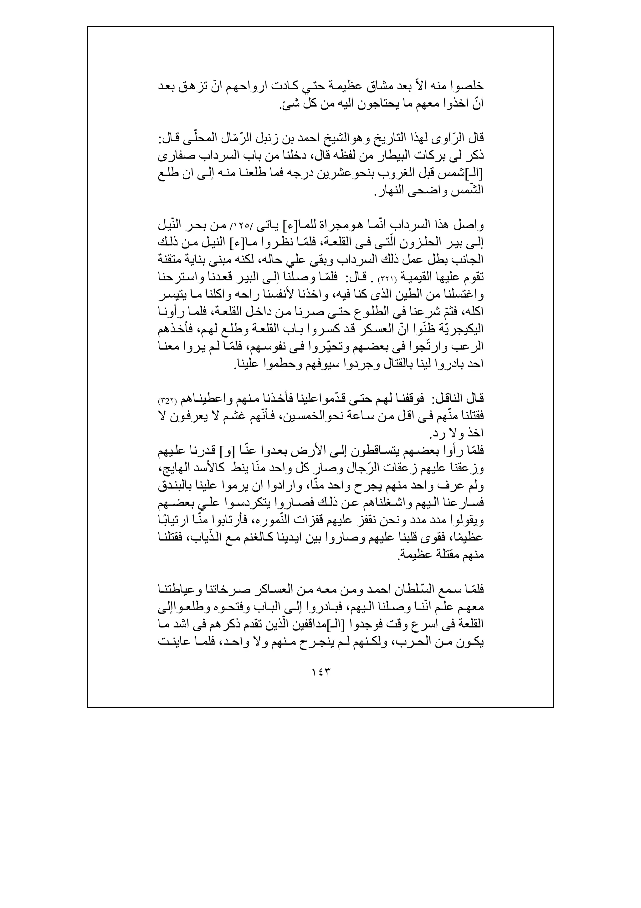 ١٤٣
‫د‬‫بع‬ ‫ق‬‫تزھ‬ ّ‫ان‬ ‫م‬‫ارواحھ‬ ‫ادت‬‫ك‬ ‫ي‬‫حت‬ ‫ة‬‫عظيم‬ ‫مشاق‬ ‫بعد‬ ّ‫ال‬‫ا‬ ‫منه‬ ‫خلصوا‬
‫شئ‬ ‫كل‬ ‫من‬ ‫اليه‬ ‫يحتاجون‬ ‫ما‬ ‫معھم‬ ‫اخذوا‬ ّ‫ان‬.
ّ‫ر‬‫ال‬ ‫قال‬‫او‬‫ى‬‫التاريخ‬ ‫لھذا‬‫و‬‫ھ‬‫و‬ّ‫ر‬‫ال‬ ‫زنبل‬ ‫بن‬ ‫احمد‬ ‫الشيخ‬ّ‫م‬ّ‫المحل‬ ‫ال‬‫ى‬‫ال‬‫ق‬:
‫ل‬ ‫ذكر‬‫ى‬‫قال‬ ‫لفظه‬ ‫من‬ ‫البيطار‬ ‫بركات‬،‫صفار‬ ‫السرداب‬ ‫باب‬ ‫من‬ ‫دخلنا‬‫ى‬
]‫الـ‬[‫الغروب‬ ‫قبل‬ ‫شمس‬‫بنح‬‫و‬‫ه‬‫من‬ ‫ا‬‫طلعن‬ ‫فما‬ ‫درجه‬ ‫عشرين‬‫ى‬‫إل‬‫ع‬‫طل‬ ‫ان‬
‫مس‬ّ‫ش‬‫ال‬‫و‬‫اضح‬‫ى‬‫النھار‬.
‫و‬‫ھ‬ ‫ا‬‫م‬ّ‫ن‬‫ا‬ ‫السرداب‬ ‫ھذا‬ ‫اصل‬‫و‬‫للم‬ ‫مجراة‬‫ا‬]‫ء‬[‫ات‬‫ي‬‫ى‬/١٢٥/ّ‫ن‬‫ال‬ ‫ر‬‫بح‬ ‫ن‬‫م‬‫ل‬‫ي‬
‫ى‬ ‫إل‬‫زون‬ ‫الحل‬ ‫ر‬ ‫بي‬ّ‫ال‬‫ت‬‫ى‬‫ى‬ ‫ف‬‫ة‬ ‫القلع‬،ّ‫م‬‫فل‬‫نظ‬ ‫ا‬‫ا‬ ‫م‬ ‫روا‬]‫ء‬[‫ك‬ ‫ذل‬ ‫ن‬ ‫م‬ ‫ل‬ ‫الني‬
‫السرداب‬ ‫ذلك‬ ‫عمل‬ ‫بطل‬ ‫الجانب‬‫و‬‫بق‬‫ى‬‫حاله‬ ‫علي‬،‫مبن‬ ‫لكنه‬‫ى‬‫متقنة‬ ‫بناية‬
‫ت‬‫ة‬‫القيمي‬ ‫عليھا‬ ‫قوم‬)٣٢١(.‫ال‬‫ق‬:‫لنا‬‫وص‬ ‫ا‬ ّ‫م‬‫فل‬‫ى‬‫إل‬‫دنا‬‫قع‬ ‫ر‬‫البي‬‫و‬‫ترحنا‬‫اس‬
‫و‬‫الذ‬ ‫الطين‬ ‫من‬ ‫اغتسلنا‬‫ى‬‫فيه‬ ‫كنا‬،‫و‬‫راحه‬ ‫ألنفسنا‬ ‫اخذنا‬‫و‬‫ر‬‫يتيس‬ ‫ا‬‫م‬ ‫اكلنا‬
‫اكله‬،ّ‫م‬‫فث‬‫شرعنا‬‫فى‬‫حت‬ ‫وع‬‫الطل‬‫ى‬‫ة‬‫القلع‬ ‫ل‬‫داخ‬ ‫ن‬‫م‬ ‫رنا‬‫ص‬،‫ا‬‫رأون‬ ‫ا‬‫فلم‬
ّ‫ي‬‫اليكيجر‬ّ‫ن‬‫ظ‬ ‫ة‬‫ة‬‫القلع‬ ‫اب‬‫ب‬ ‫روا‬‫كس‬ ‫د‬‫ق‬ ‫كر‬‫العس‬ ّ‫ان‬ ‫وا‬‫و‬‫م‬‫لھ‬ ‫ع‬‫طل‬،‫ذھم‬‫فأخ‬
‫الرعب‬‫و‬ّ‫ت‬‫ار‬‫جوا‬‫فى‬‫ھم‬‫بعض‬‫و‬‫تح‬ّ‫ي‬‫روا‬‫ى‬‫ف‬‫ھم‬‫نفوس‬،ّ‫م‬‫فل‬‫ل‬ ‫ا‬‫م‬‫ا‬‫معن‬ ‫روا‬‫ي‬
‫بالقتال‬ ‫لينا‬ ‫بادروا‬ ‫احد‬‫و‬‫سيوفھم‬ ‫جردوا‬‫و‬‫علينا‬ ‫حطموا‬.
‫ل‬‫الناق‬ ‫ال‬‫ق‬:‫حت‬ ‫م‬‫لھ‬ ‫ا‬‫فوقفن‬‫ى‬‫نھم‬‫م‬ ‫ذنا‬‫فأخ‬ ‫مواعلينا‬ّ‫د‬‫ق‬‫و‬‫اھم‬‫اعطين‬)٢2٣(
‫ھم‬ّ‫ن‬‫م‬ ‫فقتلنا‬‫ى‬‫ف‬‫نح‬ ‫اعة‬‫س‬ ‫ن‬‫م‬ ‫ل‬‫اق‬‫و‬‫ين‬‫الخمس‬،‫ال‬ ‫ون‬‫يعرف‬ ‫ال‬ ‫م‬‫غش‬ ‫ھم‬ّ‫ن‬‫أ‬‫ف‬
‫اخذ‬‫و‬‫رد‬ ‫ال‬.
‫اقطون‬‫يتس‬ ‫ھم‬‫بعض‬ ‫رأوا‬ ‫ا‬ّ‫م‬‫فل‬‫ى‬‫إل‬‫ا‬ّ‫ن‬‫ع‬ ‫دوا‬‫بع‬ ‫األرض‬]‫و‬[‫يھم‬‫عل‬ ‫درنا‬‫ق‬
‫و‬ّ‫ر‬‫ال‬ ‫زعقات‬ ‫عليھم‬ ‫زعقنا‬‫جال‬‫و‬‫ينط‬ ‫ا‬ّ‫ن‬‫م‬ ‫واحد‬ ‫كل‬ ‫صار‬‫الھايج‬ ‫كاألسد‬،
‫و‬‫ا‬ّ‫ن‬‫م‬ ‫واحد‬ ‫يجرح‬ ‫منھم‬ ‫واحد‬ ‫عرف‬ ‫لم‬،‫و‬‫دق‬‫بالبن‬ ‫علينا‬ ‫يرموا‬ ‫ان‬ ‫ارادوا‬
‫يھم‬ ‫ال‬ ‫ارعنا‬ ‫فس‬‫و‬‫عل‬ ‫وا‬ ‫يتكردس‬ ‫اروا‬ ‫فص‬ ‫ك‬ ‫ذل‬ ‫ن‬ ‫ع‬ ‫غلناھم‬ ‫اش‬‫ھم‬ ‫بعض‬ ‫ي‬
‫و‬‫مدد‬ ‫مدد‬ ‫يقولوا‬‫و‬ّ‫ن‬‫ال‬ ‫قفزات‬ ‫عليھم‬ ‫نقفز‬ ‫نحن‬‫مور‬‫ه‬،‫ا‬ً‫ب‬‫ارتيا‬ ‫ا‬ّ‫ن‬‫م‬ ‫فأرتابوا‬
‫ا‬ً‫م‬‫عظي‬،‫فقو‬‫ى‬‫عليھم‬ ‫قلبنا‬‫و‬‫ياب‬ّ‫ذ‬‫ال‬ ‫ع‬‫م‬ ‫الغنم‬‫ك‬ ‫دينا‬‫اي‬ ‫بين‬ ‫صاروا‬،‫ا‬‫فقتلن‬
‫عظيمة‬ ‫مقتلة‬ ‫منھم‬.
ّ‫م‬‫فل‬ّ‫س‬‫ال‬ ‫مع‬‫س‬ ‫ا‬‫د‬‫احم‬ ‫لطان‬‫و‬‫رخاتنا‬‫ص‬ ‫اكر‬‫العس‬ ‫ن‬‫م‬ ‫ه‬‫مع‬ ‫ن‬‫م‬‫و‬‫ا‬‫عياطتن‬
‫يھم‬ ‫ال‬ ‫لنا‬ ‫وص‬ ‫ا‬ ‫ن‬ّ‫ن‬‫ا‬ ‫م‬ ‫عل‬ ‫م‬ ‫معھ‬،‫ادروا‬ ‫فب‬‫ى‬ ‫إل‬‫اب‬ ‫الب‬‫و‬‫وه‬ ‫فتح‬‫و‬‫وا‬ ‫طلع‬‫إلى‬
‫القلعة‬‫فى‬‫فوجدوا‬ ‫وقت‬ ‫اسرع‬]‫الـ‬[‫ذكرھم‬ ‫تقدم‬ ‫ذين‬ّ‫ال‬ ‫مداقفين‬‫فى‬‫ا‬‫م‬ ‫اشد‬
‫رب‬ ‫الح‬ ‫ن‬ ‫م‬ ‫ون‬ ‫يك‬،‫و‬‫د‬ ‫واح‬ ‫وال‬ ‫نھم‬ ‫م‬ ‫رح‬ ‫ينج‬ ‫م‬ ‫ل‬ ‫نھم‬ ‫لك‬،‫ت‬ ‫عاين‬ ‫ا‬ ‫فلم‬
 