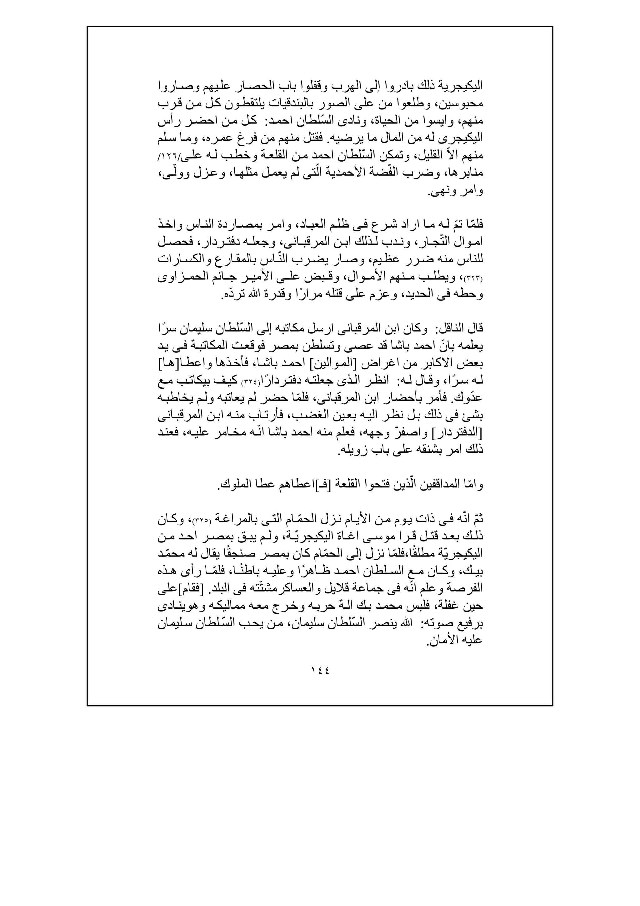 ١٤٤
‫بادروا‬ ‫ذلك‬ ‫اليكيجرية‬‫إلى‬‫الھرب‬‫و‬‫يھم‬‫عل‬ ‫ار‬‫الحص‬ ‫باب‬ ‫قفلوا‬‫و‬‫اروا‬‫ص‬
‫محبوسين‬،‫و‬‫عل‬ ‫من‬ ‫طلعوا‬‫ى‬‫بالبند‬ ‫الصور‬‫رب‬‫ق‬ ‫ن‬‫م‬ ‫ل‬‫ك‬ ‫ون‬‫يلتقط‬ ‫قيات‬
‫م‬‫نھم‬،‫و‬‫الحياة‬ ‫من‬ ‫ايسوا‬،‫و‬‫ناد‬‫ى‬ّ‫س‬‫ال‬‫د‬‫احم‬ ‫لطان‬:‫رأس‬ ‫ر‬‫احض‬ ‫ن‬‫م‬ ‫ل‬‫ك‬
‫اليكيجر‬‫ى‬‫يرضيه‬ ‫ما‬ ‫المال‬ ‫من‬ ‫له‬.‫ره‬‫عم‬ ‫فرغ‬ ‫من‬ ‫منھم‬ ‫فقتل‬،‫و‬‫لم‬‫س‬ ‫ا‬‫م‬
‫القليل‬ ّ‫ال‬‫ا‬ ‫منھم‬،‫و‬ّ‫س‬‫ال‬ ‫تمكن‬‫ة‬‫القلع‬ ‫ن‬‫م‬ ‫احمد‬ ‫لطان‬‫و‬‫عل‬ ‫ه‬‫ل‬ ‫ب‬‫خط‬‫ى‬/١٢٦/
‫منابرھا‬،‫و‬ّ‫ف‬‫ال‬ ‫ضرب‬ّ‫ال‬ ‫األحمدية‬ ‫ضة‬‫ت‬‫ى‬‫م‬ ‫ل‬‫يعم‬ ‫لم‬‫ا‬‫ثلھ‬،‫و‬‫زل‬‫ع‬‫و‬ّ‫ول‬‫ى‬،
‫و‬‫امر‬‫و‬‫نھ‬‫ى‬.
ّ‫م‬‫ت‬ ‫ا‬ّ‫م‬‫فل‬‫رع‬‫ش‬ ‫اراد‬ ‫ا‬‫م‬ ‫ه‬‫ل‬‫ى‬‫ف‬‫اد‬‫العب‬ ‫م‬‫ظل‬،‫و‬‫اس‬‫الن‬ ‫اردة‬‫بمص‬ ‫ر‬‫ام‬‫و‬‫ذ‬‫اخ‬
ّ‫ت‬‫ال‬ ‫وال‬ ‫ام‬‫ار‬ ‫ج‬،‫و‬‫ان‬ ‫المرقب‬ ‫ن‬ ‫اب‬ ‫ذلك‬ ‫ل‬ ‫دب‬ ‫ن‬‫ى‬،‫و‬‫ردار‬ ‫دفت‬ ‫ه‬ ‫جعل‬،‫ل‬ ‫فحص‬
‫يم‬‫عظ‬ ‫رر‬‫ض‬ ‫منه‬ ‫للناس‬،‫و‬ّ‫ن‬‫ال‬ ‫رب‬‫يض‬ ‫ار‬‫ص‬‫ارع‬‫بالمق‬ ‫اس‬‫و‬‫ارات‬‫الكس‬
)٣٢٣(،‫و‬‫وال‬ ‫األم‬ ‫نھم‬ ‫م‬ ‫ب‬ ‫يطل‬،‫و‬‫عل‬ ‫بض‬ ‫ق‬‫ى‬‫ا‬ ‫ج‬ ‫ر‬ ‫األمي‬‫زاو‬ ‫الحم‬ ‫نم‬‫ى‬
‫و‬‫حطه‬‫فى‬‫الحديد‬،‫و‬‫عل‬ ‫عزم‬‫ى‬‫ًا‬‫ر‬‫مرا‬ ‫قتله‬‫و‬‫ﷲ‬ ‫قدرة‬ّ‫د‬‫تر‬‫ه‬.
‫الناقل‬ ‫قال‬:‫و‬‫المرقبان‬ ‫ابن‬ ‫كان‬‫ى‬‫مكاتبه‬ ‫ارسل‬‫إلى‬ّ‫س‬‫ال‬‫ًا‬‫ر‬‫س‬ ‫سليمان‬ ‫لطان‬
‫عص‬ ‫قد‬ ‫باشا‬ ‫احمد‬ ّ‫بان‬ ‫يعلمه‬‫ى‬‫و‬‫ة‬‫المكاتب‬ ‫ت‬‫فوقع‬ ‫بمصر‬ ‫تسلطن‬‫ى‬‫ف‬‫د‬‫ي‬
‫اغراض‬ ‫من‬ ‫االكابر‬ ‫بعض‬]‫والين‬‫الم‬[‫ا‬‫باش‬ ‫د‬‫احم‬،‫ذھا‬‫فأخ‬‫و‬‫ا‬‫اعط‬]‫ا‬‫ھ‬[
‫ًا‬‫ر‬‫س‬ ‫ه‬‫ل‬،‫و‬‫ه‬‫ل‬ ‫ال‬‫ق‬:‫ذ‬‫ال‬ ‫ر‬‫انظ‬‫ى‬‫ًا‬‫ر‬‫ردا‬‫دفت‬ ‫ه‬‫جعلت‬)٣٢٤(‫ع‬‫م‬ ‫ب‬‫بيكات‬ ‫ف‬‫كي‬
‫وك‬ّ‫د‬‫ع‬.‫المرقبان‬ ‫ابن‬ ‫بأحضار‬ ‫فأمر‬‫ى‬،‫يعاتبه‬ ‫لم‬ ‫حضر‬ ‫ا‬ّ‫م‬‫فل‬‫و‬‫ه‬‫يخاطب‬ ‫م‬‫ل‬
‫بشئ‬‫فى‬‫ب‬‫الغض‬ ‫ين‬‫بع‬ ‫ه‬‫الي‬ ‫ر‬‫نظ‬ ‫ل‬‫ب‬ ‫ذلك‬،‫ان‬‫المرقب‬ ‫ن‬‫اب‬ ‫ه‬‫من‬ ‫اب‬‫فأرت‬‫ى‬
]‫الدفتردار‬[‫و‬‫وجھه‬ ّ‫ر‬‫اصف‬،‫ه‬‫علي‬ ‫امر‬‫مخ‬ ‫ه‬ّ‫ن‬‫ا‬ ‫باشا‬ ‫احمد‬ ‫منه‬ ‫فعلم‬،‫د‬‫فعن‬
‫عل‬ ‫بشنقه‬ ‫امر‬ ‫ذلك‬‫ى‬‫زويله‬ ‫باب‬.
‫و‬‫القلعة‬ ‫فتحوا‬ ‫ذين‬ّ‫ال‬ ‫المداقفين‬ ‫ا‬ّ‫م‬‫ا‬]‫فـ‬[‫الملوك‬ ‫عطا‬ ‫اعطاھم‬.
‫ه‬ّ‫ن‬‫ا‬ ّ‫م‬‫ث‬‫ى‬‫ف‬‫ام‬‫األي‬ ‫ن‬‫م‬ ‫وم‬‫ي‬ ‫ذات‬ّ‫م‬‫الح‬ ‫زل‬‫ن‬‫ال‬ ‫ام‬‫ت‬‫ة‬‫بالمراغ‬ ‫ى‬)٣٢٥(،‫و‬‫ان‬‫ك‬
‫موس‬ ‫را‬ ‫ق‬ ‫ل‬ ‫قت‬ ‫د‬ ‫بع‬ ‫ك‬ ‫ذل‬‫ى‬ّ‫ي‬‫اليكيجر‬ ‫اة‬ ‫اغ‬‫ة‬،‫و‬‫ن‬ ‫م‬ ‫د‬ ‫اح‬ ‫ر‬ ‫بمص‬ ‫ق‬ ‫يب‬ ‫م‬ ‫ل‬
ّ‫ي‬‫اليكيجر‬‫ا‬ً‫ق‬‫مطل‬ ‫ة‬،‫نزل‬ ‫ا‬ّ‫م‬‫فل‬‫إلى‬‫ا‬ّ‫م‬‫الح‬‫م‬‫كان‬‫بمصر‬ً‫ق‬‫صنج‬‫له‬ ‫يقال‬ ‫ا‬ّ‫م‬‫مح‬‫د‬
‫ك‬ ‫بي‬،‫و‬‫ًا‬‫ر‬‫اھ‬ ‫ظ‬ ‫د‬ ‫احم‬ ‫لطان‬ ‫الس‬ ‫ع‬ ‫م‬ ‫ان‬ ‫ك‬‫و‬‫ا‬ ً‫ن‬‫باط‬ ‫ه‬ ‫علي‬،‫رأ‬ ‫ا‬ ّ‫م‬‫فل‬‫ى‬‫ذه‬ ‫ھ‬
‫الفرصة‬‫و‬‫ه‬ّ‫ن‬‫ا‬ ‫علم‬‫فى‬‫قاليل‬ ‫جماعة‬‫و‬ّ‫ت‬‫العساكرمش‬‫ته‬‫فى‬‫البلد‬.]‫فقام‬[‫عل‬‫ى‬
‫غفلة‬ ‫حين‬،‫فلبس‬‫ه‬‫حرب‬ ‫ة‬‫ال‬ ‫ك‬‫ب‬ ‫د‬‫محم‬‫و‬‫ه‬‫مماليك‬ ‫ه‬‫مع‬ ‫رج‬‫خ‬‫و‬‫ھ‬‫و‬‫ادى‬‫ين‬
‫صوته‬ ‫برفيع‬:ّ‫س‬‫ال‬ ‫ينصر‬ ‫ﷲ‬‫سليمان‬ ‫لطان‬،ّ‫س‬‫ال‬ ‫ب‬‫يح‬ ‫ن‬‫م‬‫ليمان‬‫س‬ ‫لطان‬
‫األمان‬ ‫عليه‬.
 