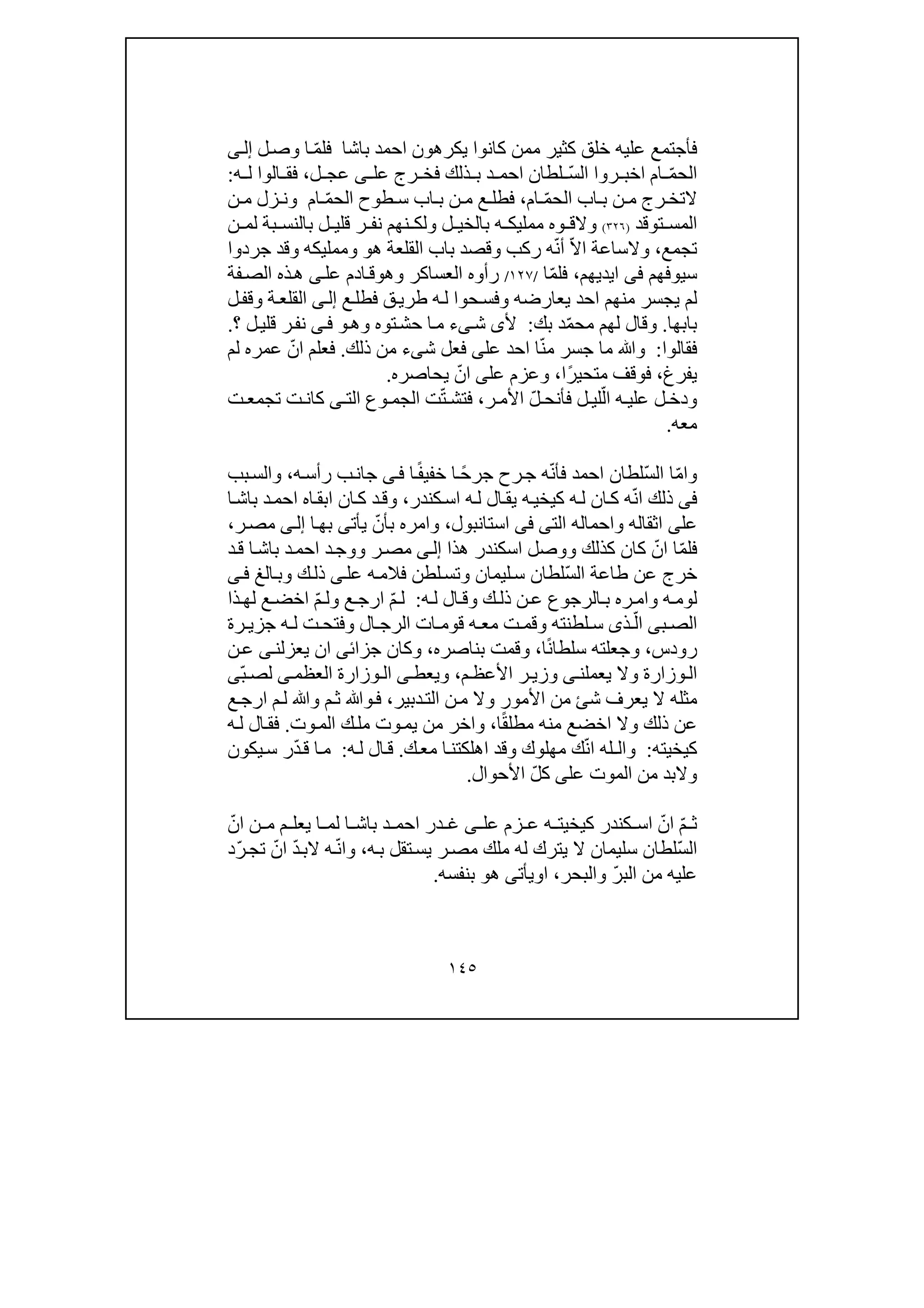 ١٤٥
‫فأجتمع‬‫عليه‬‫باشا‬ ‫احمد‬ ‫يكرھون‬ ‫كانوا‬ ‫ممن‬ ‫كثير‬ ‫خلق‬‫ل‬‫وص‬ ‫ا‬ ّ‫م‬‫فل‬‫ى‬‫إل‬
ّ‫م‬‫الح‬‫ام‬ّ‫س‬‫ال‬ ‫روا‬ ‫اخب‬‫عل‬ ‫رج‬ ‫فخ‬ ‫ذلك‬ ‫ب‬ ‫د‬ ‫احم‬ ‫لطان‬‫ى‬‫ل‬ ‫عج‬،‫ه‬ ‫ل‬ ‫الوا‬ ‫فق‬:
ّ‫م‬‫الح‬ ‫اب‬ ‫ب‬ ‫ن‬ ‫م‬ ‫رج‬ ‫التخ‬‫ام‬،‫ن‬ ‫م‬ ‫ع‬ ‫فطل‬‫اب‬ ‫ب‬‫طوح‬ ‫س‬ّ‫م‬‫الح‬‫ام‬‫و‬‫ن‬ ‫م‬ ‫زل‬ ‫ن‬
‫توقد‬ ‫المس‬)٣٢٦(‫و‬‫ل‬ ‫بالخي‬ ‫ه‬ ‫ممليك‬ ‫وه‬ ‫الق‬‫و‬‫ن‬ ‫لم‬ ‫بة‬ ‫بالنس‬ ‫ل‬ ‫قلي‬ ‫ر‬ ‫نف‬ ‫نھم‬ ‫لك‬
‫تجمع‬،‫و‬‫ركب‬ ‫ه‬ّ‫ن‬‫أ‬ ّ‫ال‬‫ا‬ ‫الساعة‬‫و‬‫ھ‬ ‫القلعة‬ ‫باب‬ ‫قصد‬‫و‬‫و‬‫ممليكه‬‫و‬‫جردوا‬ ‫قد‬
‫سيوفھم‬‫فى‬‫ايديھم‬،ّ‫م‬‫فل‬‫ا‬/١٢٧/‫العساكر‬ ‫رأوه‬‫و‬‫ھ‬‫و‬‫عل‬ ‫ادم‬‫ق‬‫ى‬‫فة‬‫الص‬ ‫ذه‬‫ھ‬
‫يعارضه‬ ‫احد‬ ‫منھم‬ ‫يجسر‬ ‫لم‬‫و‬‫ع‬‫فطل‬ ‫ق‬‫طري‬ ‫ه‬‫ل‬ ‫حوا‬‫فس‬‫ى‬‫إل‬‫ة‬‫القلع‬‫و‬‫ل‬‫قف‬
‫بابھا‬.‫و‬‫م‬ ‫لھم‬ ‫قال‬‫ح‬‫بك‬ ‫د‬ّ‫م‬:‫أل‬‫ى‬‫ش‬‫ى‬‫ء‬‫ح‬ ‫ا‬‫م‬‫توه‬‫ش‬‫و‬‫ھ‬‫و‬‫ى‬‫ف‬‫؟‬ ‫ل‬‫قلي‬ ‫ر‬‫نف‬.
‫فقالوا‬:‫و‬‫ﷲ‬‫عل‬ ‫احد‬ ‫ا‬ّ‫ن‬‫م‬ ‫جسر‬ ‫ما‬‫ى‬‫ش‬ ‫فعل‬‫ى‬‫ء‬‫ذلك‬ ‫من‬.‫لم‬ ‫عمره‬ ّ‫ان‬ ‫فعلم‬
‫يفرغ‬،‫ًا‬‫ر‬‫متحي‬ ‫فوقف‬،‫و‬‫عل‬ ‫عزم‬‫ى‬‫يحاصره‬ ّ‫ان‬.
‫و‬‫ر‬ ‫األم‬ ّ‫ل‬ ‫فأنح‬ ‫ل‬ ‫لي‬ّ‫ال‬ ‫ه‬ ‫علي‬ ‫ل‬ ‫دخ‬،‫الت‬ ‫وع‬ ‫الجم‬ ‫ت‬ّ‫ت‬ ‫فتش‬‫ى‬‫ت‬ ‫تجمع‬ ‫ت‬ ‫كان‬
‫معه‬.
‫و‬‫خف‬ ‫ا‬ ً‫ح‬‫جر‬ ‫رح‬‫ج‬ ‫ه‬ّ‫ن‬‫فأ‬ ‫احمد‬ ‫ّلطان‬‫س‬‫ال‬ ‫ا‬ّ‫م‬‫ا‬‫ي‬‫ا‬ً‫ف‬‫ى‬‫ف‬‫ه‬‫رأس‬ ‫ب‬‫جان‬،‫و‬‫بب‬‫الس‬
‫فى‬‫كندر‬‫اس‬ ‫ه‬‫ل‬ ‫ال‬‫يق‬ ‫ه‬‫كيخي‬ ‫ه‬‫ل‬ ‫ان‬‫ك‬ ‫ه‬ّ‫ن‬‫ا‬ ‫ذلك‬،‫و‬‫ا‬‫باش‬ ‫د‬‫احم‬ ‫اه‬‫ابق‬ ‫ان‬‫ك‬ ‫د‬‫ق‬
‫عل‬‫ى‬‫اثقاله‬‫و‬‫الت‬ ‫احماله‬‫ى‬‫فى‬‫استانبول‬،‫و‬‫يأت‬ ّ‫بأن‬ ‫امره‬‫ى‬‫ا‬‫بھ‬‫ى‬‫إل‬‫ر‬‫مص‬،
‫كذلك‬ ‫كان‬ ّ‫ان‬ ‫ا‬ّ‫م‬‫فل‬‫و‬‫ھذا‬ ‫اسكندر‬ ‫وصل‬‫ى‬‫إل‬‫ر‬‫مص‬‫و‬‫د‬‫ق‬ ‫ا‬‫باش‬ ‫د‬‫احم‬ ‫د‬‫وج‬
ّ‫س‬‫ال‬ ‫طاعة‬ ‫عن‬ ‫خرج‬‫ليمان‬‫س‬ ‫لطان‬‫و‬‫عل‬ ‫ه‬‫فالم‬ ‫لطن‬‫تس‬‫ى‬‫ك‬‫ذل‬‫و‬‫الغ‬‫ب‬‫ى‬‫ف‬
‫ه‬‫لوم‬‫و‬‫ك‬ ‫ذل‬ ‫ن‬‫ع‬ ‫الرجوع‬ ‫ب‬ ‫ره‬‫ام‬‫و‬‫ه‬‫ل‬ ‫ال‬‫ق‬:ّ‫م‬ ‫ل‬‫ع‬‫ارج‬‫و‬ّ‫م‬ ‫ل‬‫ذا‬‫لھ‬ ‫ع‬‫اخض‬
‫ب‬ ‫الص‬‫ى‬‫ذ‬ ّ‫ال‬‫ى‬‫لطنته‬ ‫س‬‫و‬‫ال‬ ‫الرج‬ ‫ات‬ ‫قوم‬ ‫ه‬ ‫مع‬ ‫ت‬ ‫قم‬‫و‬‫رة‬ ‫جزي‬ ‫ه‬ ‫ل‬ ‫ت‬ ‫فتح‬
‫رودس‬،‫و‬‫ا‬ً‫ن‬‫سلطا‬ ‫جعلته‬،‫و‬‫بناصره‬ ‫قمت‬،‫و‬‫جزائ‬ ‫كان‬‫ى‬‫يعزلن‬ ‫ان‬‫ى‬‫ن‬‫ع‬
‫وزارة‬‫ال‬‫و‬‫يعملن‬ ‫ال‬‫ى‬‫م‬‫األعظ‬ ‫ر‬ ‫وزي‬،‫و‬‫يعط‬‫ى‬‫العظم‬ ‫وزارة‬ ‫ال‬‫ى‬ّ‫ب‬ ‫لص‬‫ى‬
‫م‬ ‫شئ‬ ‫يعرف‬ ‫ال‬ ‫مثله‬‫ن‬‫األمور‬‫و‬‫دبير‬‫الت‬ ‫ن‬‫م‬ ‫ال‬،‫م‬‫ث‬ ‫وﷲ‬‫ف‬‫و‬‫ﷲ‬‫ع‬‫ارج‬ ‫م‬‫ل‬
‫ذلك‬ ‫عن‬‫و‬‫ال‬‫ا‬ً‫ق‬‫مطل‬ ‫منه‬ ‫اخضع‬،‫و‬‫وت‬‫الم‬ ‫ك‬‫مل‬ ‫وت‬‫يم‬ ‫من‬ ‫اخر‬.‫ه‬‫ل‬ ‫ال‬‫فق‬
‫كيخيته‬:‫و‬‫مھلوك‬ ‫ك‬ّ‫ن‬‫ا‬ ‫الـله‬‫و‬‫ك‬‫مع‬ ‫ا‬‫اھلكتن‬ ‫قد‬.‫ه‬‫ل‬ ‫ال‬‫ق‬:‫يكون‬‫س‬ ‫ر‬ّ‫د‬‫ق‬ ‫ا‬‫م‬
‫و‬‫عل‬ ‫الموت‬ ‫من‬ ‫البد‬‫ى‬ّ‫ل‬‫ك‬‫األحوال‬.
ّ‫م‬ ‫ث‬ّ‫ان‬‫عل‬ ‫زم‬ ‫ع‬ ‫ه‬ ‫كيخيت‬ ‫كندر‬ ‫اس‬‫ى‬‫ا‬ ‫لم‬ ‫ا‬ ‫باش‬ ‫د‬ ‫احم‬ ‫در‬ ‫غ‬ّ‫ان‬ ‫ن‬ ‫م‬ ‫م‬ ‫يعل‬
ّ‫س‬‫ال‬‫ه‬‫ب‬ ‫تقل‬‫يس‬ ‫ر‬‫مص‬ ‫ملك‬ ‫له‬ ‫يترك‬ ‫ال‬ ‫سليمان‬ ‫لطان‬،‫و‬‫ه‬ّ‫ن‬‫ا‬‫ّد‬‫ر‬‫تج‬ ّ‫ان‬ ّ‫د‬‫الب‬
ّ‫ر‬‫الب‬ ‫من‬ ‫عليه‬‫و‬‫البحر‬،‫ا‬‫و‬‫يأت‬‫ى‬‫ھ‬‫و‬‫بنفسه‬.
 