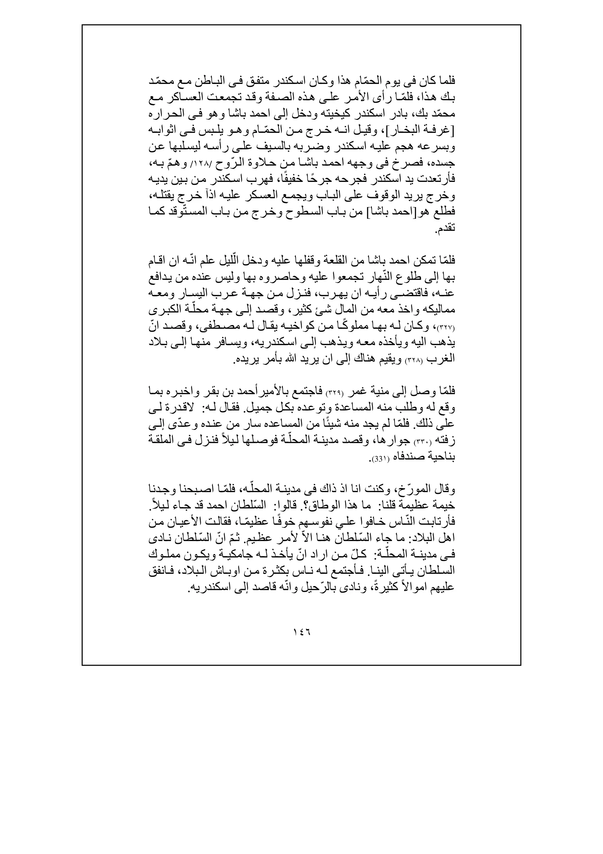 ١٤٦
‫كان‬ ‫فلما‬‫فى‬‫ھذا‬ ‫ام‬ّ‫م‬‫الح‬ ‫يوم‬‫و‬‫ق‬‫متف‬ ‫كندر‬‫اس‬ ‫ان‬‫ك‬‫ى‬‫ف‬‫د‬ ّ‫م‬‫مح‬ ‫ع‬‫م‬ ‫اطن‬‫الب‬
‫ذا‬‫ھ‬ ‫ك‬ ‫ب‬،‫رأ‬ ‫ا‬ ّ‫م‬‫فل‬‫ى‬‫عل‬ ‫ر‬ ‫األم‬‫ى‬‫فة‬ ‫الص‬ ‫ذه‬‫ھ‬‫و‬‫ع‬ ‫م‬ ‫اكر‬ ‫العس‬ ‫ت‬‫تجمع‬ ‫د‬‫ق‬
‫بك‬ ‫د‬ّ‫م‬‫مح‬،‫باد‬‫كيخيته‬ ‫اسكندر‬ ‫ر‬‫و‬‫دخل‬‫إلى‬‫باشا‬ ‫احمد‬‫و‬‫ھ‬‫و‬‫ى‬‫ف‬‫راره‬‫الح‬
]‫ار‬ ‫البخ‬ ‫ة‬ ‫غرف‬[،‫و‬‫ام‬ ّ‫م‬‫الح‬ ‫ن‬ ‫م‬ ‫رج‬ ‫خ‬ ‫ه‬ ‫ان‬ ‫ل‬ ‫قي‬‫و‬‫ھ‬‫و‬‫بس‬ ‫يل‬‫ى‬ ‫ف‬‫ه‬ ‫اثواب‬
‫و‬‫كندر‬‫اس‬ ‫ه‬‫علي‬ ‫ھجم‬ ‫بسرعه‬‫و‬‫عل‬ ‫يف‬‫بالس‬ ‫ربه‬‫ض‬‫ى‬‫ه‬‫رأس‬‫لي‬‫ن‬‫ع‬ ‫لبھا‬‫س‬
‫جسده‬،‫فصرخ‬‫فى‬‫وجھه‬‫ّوح‬‫ر‬‫ال‬ ‫الوة‬‫ح‬ ‫ن‬‫م‬ ‫ا‬‫باش‬ ‫د‬‫احم‬/١٢٨/‫و‬‫ه‬‫ب‬ ّ‫م‬‫ھ‬،
‫خف‬ ‫ًا‬‫ح‬‫جر‬ ‫فجرحه‬ ‫اسكندر‬ ‫يد‬ ‫فأرتعدت‬‫ا‬ً‫ف‬‫ي‬،‫ه‬‫يدي‬ ‫ين‬‫ب‬ ‫ن‬‫م‬ ‫كندر‬‫اس‬ ‫فھرب‬
‫و‬‫عل‬ ‫الوقوف‬ ‫يريد‬ ‫خرج‬‫ى‬‫اب‬‫الب‬‫و‬‫ه‬‫يقتل‬ ‫رج‬‫خ‬ ‫اذآ‬ ‫ه‬‫علي‬ ‫كر‬‫العس‬ ‫ع‬‫يجم‬،
‫ھ‬ ‫فطلع‬‫و‬]‫باشا‬ ‫احمد‬[‫طوح‬‫الس‬ ‫اب‬‫ب‬ ‫من‬‫و‬ّ‫ت‬‫المس‬ ‫اب‬‫ب‬ ‫ن‬‫م‬ ‫رج‬‫خ‬‫ا‬‫كم‬ ‫وقد‬
‫تقدم‬.
ّ‫م‬‫فل‬‫القلعة‬ ‫من‬ ‫باشا‬ ‫احمد‬ ‫تمكن‬ ‫ا‬‫و‬‫عليه‬ ‫قفلھا‬‫و‬ّ‫ن‬‫ا‬ ‫علم‬ ‫ليل‬ّ‫ال‬ ‫دخل‬‫ام‬‫اق‬ ‫ان‬ ‫ه‬
‫بھا‬‫إلى‬ّ‫ن‬‫ال‬ ‫طلوع‬‫تجمعوا‬ ‫ھار‬‫عليه‬‫و‬‫بھا‬ ‫حاصروه‬‫و‬‫دافع‬‫ي‬ ‫من‬ ‫عنده‬ ‫ليس‬
‫ه‬ ‫عن‬،‫فاقتض‬‫ى‬‫رب‬ ‫يھ‬ ‫ان‬ ‫ه‬ ‫رأي‬،‫ار‬ ‫اليس‬ ‫رب‬ ‫ع‬ ‫ة‬ ‫جھ‬ ‫ن‬ ‫م‬ ‫زل‬ ‫فن‬‫و‬‫ه‬ ‫مع‬
‫مماليكه‬‫و‬‫كثير‬ ‫شئ‬ ‫المال‬ ‫من‬ ‫معه‬ ‫اخذ‬،‫و‬‫د‬‫قص‬‫ى‬‫إل‬ّ‫محل‬ ‫ة‬‫جھ‬‫ر‬‫الكب‬ ‫ة‬‫ى‬
)٣٢٧(،‫و‬‫طف‬ ‫مص‬ ‫ه‬ ‫ل‬ ‫ال‬ ‫يق‬ ‫ه‬ ‫كواخي‬ ‫ن‬ ‫م‬ ‫ا‬ ً‫ك‬‫مملو‬ ‫ا‬ ‫بھ‬ ‫ه‬ ‫ل‬ ‫ان‬ ‫ك‬‫ى‬،‫و‬ّ‫ان‬ ‫د‬ ‫قص‬
‫اليه‬ ‫يذھب‬‫و‬‫ه‬‫مع‬ ‫يأخذه‬‫و‬‫ذھب‬‫ي‬‫ى‬‫إل‬‫كندري‬‫اس‬‫ه‬،‫و‬‫يس‬‫ا‬‫منھ‬ ‫افر‬‫ى‬‫إل‬‫الد‬‫ب‬
‫ا‬‫لغرب‬)٣٢٨(‫و‬‫ھناك‬ ‫يقيم‬‫إلى‬‫ﷲ‬ ‫يريد‬ ‫ان‬‫يريده‬ ‫بأمر‬.
ّ‫م‬‫فل‬‫وصل‬ ‫ا‬‫إلى‬‫غمر‬ ‫منية‬)٣٢٩(‫باألمير‬ ‫فاجتمع‬‫ر‬‫بق‬ ‫بن‬ ‫أحمد‬‫و‬‫ا‬‫بم‬ ‫ره‬‫اخب‬
‫له‬ ‫وقع‬‫و‬‫المساعدة‬ ‫منه‬ ‫طلب‬‫و‬‫ل‬‫جمي‬ ‫ل‬‫بك‬ ‫ده‬‫توع‬.‫ه‬‫ل‬ ‫ال‬‫فق‬:‫ل‬ ‫درة‬‫الق‬‫ى‬
‫عل‬‫ى‬‫ذلك‬.‫ده‬‫عن‬ ‫من‬ ‫سار‬ ‫المساعده‬ ‫من‬ ‫ا‬ً‫ئ‬‫شي‬ ‫منه‬ ‫يجد‬ ‫لم‬ ‫ا‬ّ‫م‬‫فل‬‫و‬ّ‫د‬‫ع‬‫ى‬‫ى‬‫إل‬
‫زفته‬)٣٣٠(‫جوار‬‫ھا‬،‫و‬‫زل‬‫فن‬ ً‫ال‬‫ي‬‫ل‬ ‫لھا‬‫فوص‬ ‫ة‬ّ‫المحل‬ ‫ة‬‫مدين‬ ‫قصد‬‫ى‬‫ف‬‫ة‬‫الملق‬
‫صندفاه‬ ‫بناحية‬)١33(.
‫و‬‫ّخ‬‫ر‬‫المو‬ ‫قال‬،‫و‬‫ذاك‬ ‫اذ‬ ‫انا‬ ‫كنت‬‫فى‬‫ه‬ّ‫المحل‬ ‫ة‬‫مدين‬،ّ‫م‬‫فل‬‫دنا‬‫وج‬ ‫بحنا‬‫اص‬ ‫ا‬
‫قلنا‬ ‫عظيمة‬ ‫خيمة‬:‫الو‬ ‫ھذا‬ ‫ما‬‫طاق‬‫؟‬.‫قالوا‬:ّ‫س‬‫ال‬ً‫ال‬‫ي‬‫ل‬ ‫اء‬‫ج‬ ‫قد‬ ‫احمد‬ ‫لطان‬.
ّ‫ن‬‫ال‬ ‫ت‬‫فأرتاب‬‫افوا‬‫خ‬ ‫اس‬ً‫ف‬‫خو‬ ‫ھم‬‫نفوس‬ ‫ي‬‫عل‬‫ا‬ ّ‫م‬‫عظي‬ ‫ا‬،‫ن‬‫م‬ ‫ان‬‫األعي‬ ‫ت‬‫فقال‬
‫البالد‬ ‫اھل‬:‫ما‬ّ‫س‬‫ال‬ ‫جاء‬‫يم‬‫عظ‬ ‫ر‬‫ألم‬ ّ‫ال‬‫ا‬ ‫ا‬‫ھن‬ ‫لطان‬.ّ‫م‬‫ث‬ّ‫س‬‫ال‬ ّ‫ان‬‫لط‬‫ا‬‫اد‬‫ن‬ ‫ن‬‫ى‬
‫ى‬ ‫ف‬‫ة‬ ّ‫المحل‬ ‫ة‬ ‫مدين‬:ّ‫ل‬ ‫ك‬ّ‫ان‬ ‫اراد‬ ‫ن‬ ‫م‬‫ة‬ ‫جامكي‬ ‫ه‬ ‫ل‬ ‫ذ‬ ‫يأخ‬‫و‬‫وك‬ ‫ممل‬ ‫ون‬ ‫يك‬
‫أت‬ ‫ي‬ ‫لطان‬ ‫الس‬‫ى‬‫ا‬ ‫الين‬.‫بالد‬ ‫ال‬ ‫اش‬ ‫اوب‬ ‫ن‬ ‫م‬ ‫رة‬ ‫بكث‬ ‫اس‬ ‫ن‬ ‫ه‬ ‫ل‬ ‫أجتمع‬ ‫ف‬،‫انفق‬ ‫ف‬
‫كثير‬ ً‫ال‬‫اموا‬ ‫عليھم‬ً‫ة‬،‫و‬‫ناد‬‫ى‬ّ‫ر‬‫بال‬‫حيل‬‫و‬‫قاصد‬ ‫ه‬ّ‫ن‬‫ا‬‫إلى‬‫اسكندري‬‫ه‬.
 