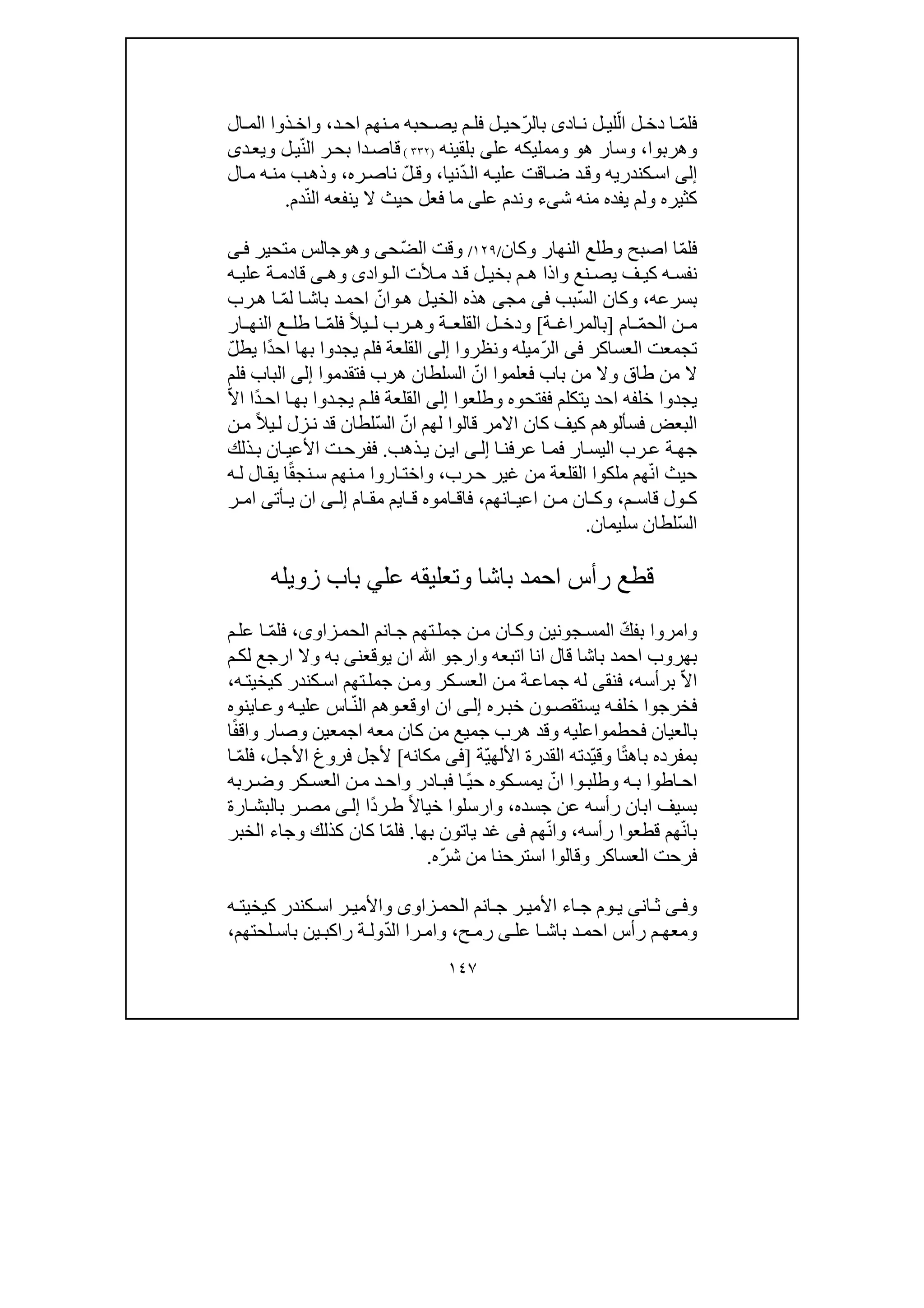 ١٤٧
‫اد‬ ‫ن‬ ‫ل‬ ‫لي‬ّ‫ال‬ ‫ل‬ ‫دخ‬ ‫ا‬ ّ‫م‬‫فل‬‫ى‬‫د‬ ‫اح‬ ‫نھم‬ ‫م‬ ‫حبه‬ ‫يص‬ ‫م‬ ‫فل‬ ‫ل‬ ‫ّحي‬‫ر‬‫بال‬،‫و‬‫ذوا‬ ‫اخ‬‫ال‬ ‫الم‬
‫و‬‫ھربوا‬،‫و‬‫ھ‬ ‫سار‬‫و‬‫و‬‫عل‬ ‫ممليكه‬‫ى‬‫بلقينه‬)٣٣٢(ّ‫ن‬‫ال‬ ‫ر‬‫بح‬ ‫دا‬‫قاص‬‫ل‬‫ي‬‫و‬‫د‬‫يع‬‫ى‬
‫إلى‬‫كندري‬‫اس‬‫ه‬‫و‬ّ‫د‬‫ال‬ ‫ه‬‫علي‬ ‫اقت‬‫ض‬ ‫د‬‫ق‬‫نيا‬،‫و‬‫ره‬‫ناص‬ ّ‫ل‬‫ق‬،‫و‬‫ال‬‫م‬ ‫ه‬‫من‬ ‫ب‬‫ذھ‬
‫كثير‬‫ه‬‫و‬‫ش‬ ‫منه‬ ‫يفده‬ ‫لم‬‫ى‬‫ء‬‫و‬‫عل‬ ‫ندم‬‫ى‬ّ‫ن‬‫ال‬ ‫ينفعه‬ ‫ال‬ ‫حيث‬ ‫فعل‬ ‫ما‬‫دم‬.
‫اصبح‬ ‫ا‬ّ‫م‬‫فل‬‫و‬‫النھار‬ ‫طلع‬‫و‬‫كان‬/١٢٩/ّ‫ض‬‫ال‬ ‫وقت‬‫ح‬‫ى‬‫و‬‫ھ‬‫و‬‫متحير‬ ‫جالس‬‫ى‬‫ف‬
‫نع‬ ‫يص‬ ‫ف‬ ‫كي‬ ‫ه‬ ‫نفس‬‫و‬‫واد‬ ‫ال‬ ‫ألت‬ ‫م‬ ‫د‬ ‫ق‬ ‫ل‬ ‫بخي‬ ‫م‬ ‫ھ‬ ‫اذا‬‫ى‬‫و‬‫ھ‬‫ى‬‫ه‬ ‫علي‬ ‫ة‬ ‫قادم‬
‫بسرعه‬،‫و‬ّ‫س‬‫ال‬ ‫كان‬‫بب‬‫فى‬‫مج‬‫ى‬‫ھ‬ ‫ل‬‫الخي‬ ‫ھذه‬‫و‬‫رب‬‫ھ‬ ‫ا‬ ّ‫م‬‫ل‬ ‫ا‬‫باش‬ ‫د‬‫احم‬ ّ‫ان‬
‫ام‬ ّ‫م‬‫الح‬ ‫ن‬ ‫م‬]‫ة‬ ‫بالمراغ‬[‫و‬‫ة‬ ‫القلع‬ ‫ل‬ ‫دخ‬‫و‬‫ر‬ ‫ھ‬ّ‫م‬‫فل‬ ً‫ال‬‫ي‬ ‫ل‬ ‫ب‬‫ار‬ ‫النھ‬ ‫ع‬ ‫طل‬ ‫ا‬
‫العساكر‬ ‫تجمعت‬‫فى‬‫ّميله‬‫ر‬‫ال‬‫و‬‫نظروا‬‫إلى‬ّ‫ل‬‫يط‬ ‫ًا‬‫د‬‫اح‬ ‫بھا‬ ‫يجدوا‬ ‫فلم‬ ‫القلعة‬
‫طاق‬ ‫من‬ ‫ال‬‫و‬‫فتقدموا‬ ‫ھرب‬ ‫السلطان‬ ّ‫ان‬ ‫فعلموا‬ ‫باب‬ ‫من‬ ‫ال‬‫إلى‬‫فلم‬ ‫الباب‬
‫ففتحوه‬ ‫يتكلم‬ ‫احد‬ ‫خلفه‬ ‫يجدوا‬‫و‬‫طلعوا‬‫إلى‬ّ‫ال‬‫ا‬ ‫ًا‬‫د‬‫اح‬ ‫ا‬‫بھ‬ ‫دوا‬‫يج‬ ‫م‬‫فل‬ ‫القلعة‬
‫اال‬ ‫كان‬ ‫كيف‬ ‫فسألوھم‬ ‫البعض‬ّ‫ان‬ ‫لھم‬ ‫قالوا‬ ‫مر‬ّ‫س‬‫ال‬‫ن‬‫م‬ ً‫ال‬‫ي‬‫ل‬ ‫زل‬‫ن‬ ‫قد‬ ‫لطان‬
‫ا‬‫عرفن‬ ‫ا‬‫فم‬ ‫ار‬‫اليس‬ ‫رب‬‫ع‬ ‫ة‬‫جھ‬‫ى‬‫إل‬‫ذھب‬‫ي‬ ‫ن‬‫اي‬.‫ذلك‬‫ب‬ ‫ان‬‫األعي‬ ‫ت‬‫ففرح‬
ّ‫ن‬‫ا‬ ‫حيث‬‫رب‬‫ح‬ ‫غير‬ ‫من‬ ‫القلعة‬ ‫ملكوا‬ ‫ھم‬،‫و‬‫ه‬‫ل‬ ‫ال‬‫يق‬ ‫ا‬ً‫ق‬‫نج‬‫س‬ ‫نھم‬‫م‬ ‫اروا‬‫اخت‬
‫م‬ ‫قاس‬ ‫ول‬ ‫ك‬،‫و‬‫انھم‬ ‫اعي‬ ‫ن‬ ‫م‬ ‫ان‬ ‫ك‬،‫ام‬ ‫مق‬ ‫ايم‬ ‫ق‬ ‫اموه‬ ‫فاق‬‫ى‬ ‫إل‬‫أت‬ ‫ي‬ ‫ان‬‫ى‬‫ر‬ ‫ام‬
ّ‫س‬‫ال‬‫سليمان‬ ‫لطان‬.
‫احمد‬ ‫رأس‬ ‫قطع‬‫باشا‬‫و‬‫زويله‬ ‫باب‬ ‫علي‬ ‫تعليقه‬
‫و‬‫جونين‬‫المس‬ ّ‫ك‬‫بف‬ ‫امروا‬‫و‬‫زاو‬‫الحم‬ ‫انم‬‫ج‬ ‫تھم‬‫جمل‬ ‫ن‬‫م‬ ‫ان‬‫ك‬‫ى‬،ّ‫م‬‫فل‬‫م‬‫عل‬ ‫ا‬
‫اح‬ ‫بھروب‬‫اتبعه‬ ‫انا‬ ‫قال‬ ‫باشا‬ ‫مد‬‫و‬‫ارج‬‫و‬‫ﷲ‬‫يو‬ ‫ان‬‫ق‬‫ع‬‫ن‬‫ى‬‫به‬‫و‬‫م‬‫لك‬ ‫ارجع‬ ‫ال‬
‫ا‬‫برأسه‬ ّ‫ال‬،‫فنق‬‫ى‬‫كر‬‫العس‬ ‫ن‬‫م‬ ‫ة‬‫جماع‬ ‫له‬‫و‬‫ه‬‫كيخيت‬ ‫كندر‬‫اس‬ ‫تھم‬‫جمل‬ ‫ن‬‫م‬،
‫خ‬ ‫فخرجوا‬‫ل‬‫ر‬‫خب‬ ‫ون‬‫يستقص‬ ‫ه‬‫ف‬‫ه‬‫ى‬‫إل‬‫اوقع‬ ‫ان‬ّ‫ن‬‫ال‬ ‫وھم‬‫ه‬‫علي‬ ‫اس‬‫و‬‫اينوه‬‫ع‬
‫فحطمواعليه‬ ‫بالعيان‬‫و‬‫اجمعين‬ ‫معه‬ ‫كان‬ ‫من‬ ‫جميع‬ ‫ھرب‬ ‫قد‬‫و‬‫ا‬ً‫ف‬‫واق‬ ‫صار‬
‫ا‬ً‫ت‬‫باھ‬ ‫بمفرده‬‫و‬ّ‫ي‬‫ق‬ّ‫ي‬‫األلھ‬ ‫القدرة‬ ‫دته‬‫ة‬]‫فى‬‫مكانه‬[‫ل‬‫األج‬ ‫فروغ‬ ‫ألجل‬،ّ‫م‬‫فل‬‫ا‬
‫ه‬ ‫ب‬ ‫اطوا‬‫اح‬‫و‬‫كر‬ ‫العس‬ ‫ن‬‫م‬ ‫د‬‫واح‬ ‫ادر‬‫فب‬ ‫ا‬ً‫ي‬‫ح‬ ‫كوه‬ ‫يمس‬ ّ‫ان‬ ‫وا‬‫طلب‬‫و‬‫ربه‬ ‫ض‬
‫جسده‬ ‫عن‬ ‫رأسه‬ ‫ابان‬ ‫بسيف‬،‫و‬ً‫ال‬‫خيا‬ ‫ارسلوا‬‫ًا‬‫د‬‫ر‬‫ط‬‫ى‬‫إل‬‫ارة‬‫بالبش‬ ‫ر‬‫مص‬
‫رأسه‬ ‫قطعوا‬ ‫ھم‬ّ‫ن‬‫با‬،‫و‬‫ھم‬ّ‫ن‬‫ا‬‫فى‬‫بھا‬ ‫ياتون‬ ‫غد‬.ّ‫م‬‫فل‬‫كذلك‬ ‫كان‬ ‫ا‬‫و‬‫الخبر‬ ‫جاء‬
‫العساكر‬ ‫فرحت‬‫و‬ّ‫ر‬‫ش‬ ‫من‬ ‫استرحنا‬ ‫قالوا‬‫ه‬.
‫ى‬ ‫وف‬‫ان‬ ‫ث‬‫ى‬‫زاو‬ ‫الحم‬ ‫انم‬ ‫ج‬ ‫ر‬ ‫األمي‬ ‫اء‬ ‫ج‬ ‫وم‬ ‫ي‬‫ى‬‫و‬‫ه‬ ‫كيخيت‬ ‫كندر‬ ‫اس‬ ‫ر‬ ‫األمي‬
‫و‬‫عل‬ ‫ا‬ ‫باش‬ ‫د‬ ‫احم‬ ‫رأس‬ ‫م‬ ‫معھ‬‫ى‬‫ح‬ ‫رم‬،‫و‬ّ‫د‬‫ال‬ ‫را‬ ‫ام‬‫لحتھم‬ ‫باس‬ ‫ين‬ ‫راكب‬ ‫ة‬ ‫ول‬،
 