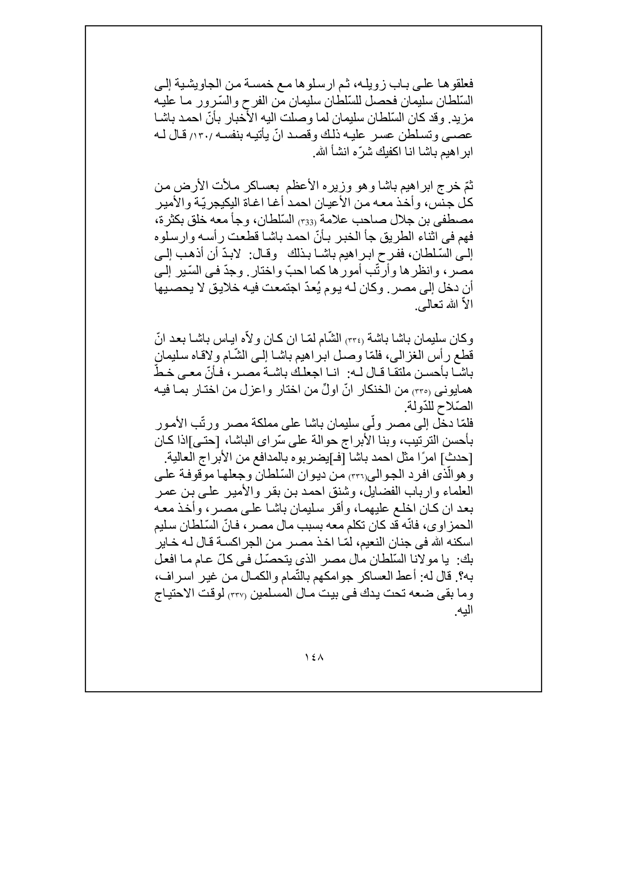 ١٤٨
‫فعلقو‬‫عل‬ ‫ا‬‫ھ‬‫ى‬‫ه‬‫زويل‬ ‫اب‬‫ب‬،‫ية‬‫الجاويش‬ ‫ن‬‫م‬ ‫ة‬‫خمس‬ ‫ع‬‫م‬ ‫لوھا‬‫ارس‬ ‫م‬‫ث‬‫ى‬‫إل‬
ّ‫س‬‫ال‬ّ‫س‬‫لل‬ ‫فحصل‬ ‫سليمان‬ ‫لطان‬‫الفرح‬ ‫من‬ ‫سليمان‬ ‫لطان‬‫و‬ّ‫س‬‫ال‬‫ه‬‫علي‬ ‫ا‬‫م‬ ‫رور‬
‫مزيد‬.‫و‬ّ‫س‬‫ال‬ ‫كان‬ ‫قد‬‫ا‬‫باش‬ ‫د‬‫احم‬ ّ‫بأن‬ ‫األخبار‬ ‫اليه‬ ‫وصلت‬ ‫لما‬ ‫سليمان‬ ‫لطان‬
‫عص‬‫ى‬‫و‬‫ك‬ ‫ذل‬ ‫ه‬ ‫علي‬ ‫ر‬ ‫عس‬ ‫لطن‬ ‫تس‬‫و‬‫ه‬ ‫بنفس‬ ‫ه‬ ‫يأتي‬ ّ‫ان‬ ‫د‬‫قص‬/١٣٠/‫ه‬ ‫ل‬ ‫ال‬ ‫ق‬
‫ابرا‬‫ا‬ ‫باشا‬ ‫ھيم‬‫ﷲ‬ ‫انشأ‬ ‫ّه‬‫ر‬‫ش‬ ‫اكفيك‬ ‫نا‬.
ّ‫م‬‫ث‬‫باشا‬ ‫ابراھيم‬ ‫خرج‬‫و‬‫ھ‬‫و‬‫وزير‬‫ه‬‫األعظم‬‫ن‬‫م‬ ‫األرض‬ ‫ألت‬‫م‬ ‫اكر‬‫بعس‬
‫نس‬‫ج‬ ‫ل‬‫ك‬،‫و‬‫ان‬‫األعي‬ ‫ن‬‫م‬ ‫ه‬‫مع‬ ‫ذ‬‫أخ‬‫د‬‫احم‬‫أغ‬‫اة‬‫اغ‬ ‫ا‬‫ا‬‫لي‬‫ك‬‫يج‬ّ‫ي‬‫ر‬‫ر‬‫واألمي‬ ‫ة‬
‫مصط‬‫فى‬‫عالمة‬ ‫صاحب‬ ‫جالل‬ ‫بن‬)33٣(ّ‫س‬‫ال‬‫لطان‬،‫و‬‫بكثرة‬ ‫خلق‬ ‫معه‬ ‫جأ‬،
‫فھم‬‫فى‬‫اثناء‬‫الطريق‬‫ت‬‫قطع‬ ‫ا‬‫باش‬ ‫د‬‫احم‬ ّ‫أن‬‫ب‬ ‫ر‬‫الخب‬ ‫جأ‬‫ه‬‫رأس‬‫و‬‫لوه‬‫ارس‬
‫ى‬ ‫إل‬ّ‫س‬‫ال‬‫لطان‬،‫ال‬ ‫وق‬ ‫ذلك‬ ‫ب‬ ‫ا‬ ‫باش‬ ‫راھيم‬ ‫اب‬ ‫رح‬ ‫فف‬:ّ‫د‬ ‫الب‬‫ب‬ ‫أذھ‬ ‫أن‬‫ى‬ ‫إل‬
‫مصر‬،‫وأ‬ ‫وانظرھا‬ّ‫ت‬‫ر‬‫ب‬‫أم‬‫و‬‫رھا‬ّ‫احب‬ ‫كما‬‫و‬‫اختار‬.‫و‬ّ‫د‬‫ج‬‫ى‬‫ف‬ّ‫س‬‫ال‬‫ير‬‫ى‬‫إل‬
‫أن‬‫دخل‬‫إلى‬‫مصر‬.‫و‬ُ‫ي‬ ‫وم‬‫ي‬ ‫ه‬‫ل‬ ‫كان‬ّ‫د‬‫ع‬‫ف‬ ‫ت‬‫اجتمع‬‫ي‬‫يھا‬‫يحص‬ ‫ال‬ ‫ق‬‫خالي‬ ‫ه‬
ّ‫ال‬‫ا‬‫ﷲ‬‫تعال‬‫ى‬.
‫و‬‫باشة‬ ‫باشا‬ ‫سليمان‬ ‫كان‬)٣٣٤(ّ‫ش‬‫ال‬‫ام‬ّ‫م‬‫ل‬ّ‫ال‬‫و‬ ‫ان‬‫ك‬ ‫ان‬ ‫ا‬ّ‫ان‬ ‫د‬‫بع‬ ‫ا‬‫باش‬ ‫اس‬‫اي‬ ‫ه‬
‫رأس‬ ‫قطع‬‫الغزالى‬،ّ‫م‬‫فل‬‫ا‬‫باش‬ ‫راھيم‬‫اب‬ ‫ل‬‫وص‬ ‫ا‬‫ى‬‫إل‬ّ‫ش‬‫ال‬‫ام‬‫و‬‫ليمان‬‫س‬ ‫اه‬‫الق‬
‫ه‬ ‫ل‬ ‫ال‬ ‫ق‬ ‫ا‬ ‫ملتق‬ ‫ن‬ ‫بأحس‬ ‫ا‬ ‫باش‬:‫ر‬ ‫مص‬ ‫ة‬ ‫باش‬ ‫ك‬ ‫اجعل‬ ‫ا‬ ‫ان‬،‫مع‬ ّ‫أن‬ ‫ف‬‫ى‬ّ‫ط‬ ‫خ‬
‫ھمايون‬‫ى‬)٣٣٥(‫او‬ ّ‫ان‬ ‫الخنكار‬ ‫من‬‫لﱢ‬‫اختار‬ ‫من‬‫و‬‫ه‬‫في‬ ‫ا‬‫بم‬ ‫ار‬‫اخت‬ ‫من‬ ‫اعزل‬
ّ‫ص‬‫ال‬ّ‫د‬‫لل‬ ‫الح‬‫ولة‬.
ّ‫م‬‫فل‬‫دخل‬ ‫ا‬‫إ‬‫لى‬ّ‫ول‬ ‫مصر‬‫ى‬‫عل‬ ‫باشا‬ ‫سليمان‬‫ى‬‫مصر‬ ‫مملكة‬‫و‬ّ‫ت‬‫ر‬‫ور‬‫األم‬ ‫ب‬
‫الترتيب‬ ‫بأحسن‬،‫و‬‫عل‬ ‫حوالة‬ ‫األبراج‬ ‫بنا‬‫ى‬ّ‫س‬‫را‬‫ى‬‫الباشا‬،]‫ى‬‫حت‬[‫ان‬‫ك‬ ‫اذا‬
]‫حدث‬[‫باشا‬ ‫احمد‬ ‫مثل‬ ‫ًا‬‫ر‬‫ام‬]‫فـ‬[‫العالية‬ ‫األبراج‬ ‫من‬ ‫بالمدافع‬ ‫يضربوه‬.
‫و‬‫ھ‬‫و‬ّ‫ال‬‫ذ‬‫ى‬‫رد‬‫اف‬‫و‬‫الج‬‫ا‬‫لى‬)٣٣٦(ّ‫س‬‫ال‬ ‫وان‬‫دي‬ ‫ن‬‫م‬‫لطان‬‫عل‬ ‫ة‬‫موقوف‬ ‫ا‬‫وجعلھ‬‫ى‬
‫العلماء‬‫و‬‫ا‬‫الفضايل‬ ‫رباب‬،‫و‬‫ر‬‫بق‬ ‫ن‬‫ب‬ ‫د‬‫احم‬ ‫شنق‬‫و‬‫عل‬ ‫ر‬‫األمي‬‫ى‬‫ر‬‫عم‬ ‫ن‬‫ب‬
‫عل‬ ‫ا‬‫باش‬ ‫ليمان‬‫س‬ ‫ر‬‫وأق‬ ،‫ا‬‫عليھم‬ ‫ع‬‫اخل‬ ‫ان‬‫ك‬ ‫ان‬ ‫د‬‫بع‬‫ى‬‫ر‬‫مص‬،‫ذ‬‫وأخ‬‫ه‬‫مع‬
‫الحمزاو‬‫ى‬،‫ف‬‫ا‬ّ‫ن‬‫بسبب‬ ‫معه‬ ‫تكلم‬ ‫كان‬ ‫قد‬ ‫ه‬‫م‬‫مصر‬ ‫ال‬،ّ‫س‬‫ال‬ ّ‫ان‬‫ف‬‫ليم‬‫س‬ ‫لطان‬
‫ﷲ‬ ‫اسكنه‬‫فى‬‫النعيم‬ ‫جنان‬،ّ‫م‬‫ل‬‫اير‬‫خ‬ ‫ه‬‫ل‬ ‫ال‬‫ق‬ ‫ة‬‫الجراكس‬ ‫ن‬‫م‬ ‫ر‬‫مص‬ ‫ذ‬‫اخ‬ ‫ا‬
‫بك‬:ّ‫س‬‫ال‬ ‫موالنا‬ ‫يا‬‫لطان‬‫مال‬‫مصر‬‫يت‬ ‫الذى‬ّ‫ص‬‫ح‬‫ل‬‫ى‬‫ف‬ّ‫ل‬‫ك‬‫ل‬‫افع‬ ‫ا‬‫م‬ ‫ام‬‫ع‬
‫به‬‫؟‬.‫له‬ ‫قال‬:ّ‫ت‬‫بال‬ ‫جوامكھم‬ ‫العساكر‬ ‫أعط‬‫مام‬‫و‬‫ال‬‫الكم‬‫راف‬‫اس‬ ‫ر‬‫غي‬ ‫ن‬‫م‬،
‫بق‬ ‫وما‬‫ى‬‫ضعه‬‫دك‬‫ي‬ ‫تحت‬‫ى‬‫ف‬‫ال‬‫م‬ ‫ت‬‫بي‬‫ا‬‫لمين‬‫لمس‬)٣٣٧(‫اج‬‫االحتي‬ ‫ت‬‫لوق‬
‫اليه‬.
 