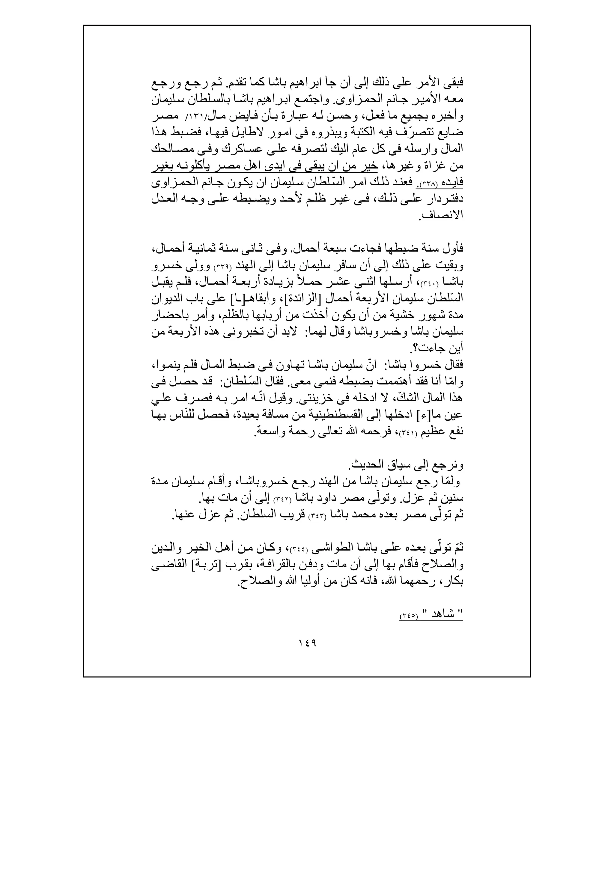 ١٤٩
‫فبق‬‫ى‬‫عل‬ ‫األمر‬‫ى‬‫ذلك‬‫إلى‬‫ج‬ ‫أن‬‫أ‬‫تقدم‬ ‫كما‬ ‫باشا‬ ‫ابراھيم‬.‫ع‬‫ورج‬ ‫ع‬‫رج‬ ‫م‬‫ث‬
‫ه‬‫مع‬‫ر‬‫األمي‬‫انم‬‫ج‬‫زاو‬‫الحم‬‫ى‬.‫راھيم‬‫اب‬ ‫ع‬‫واجتم‬‫ا‬‫باش‬‫لطان‬‫بالس‬‫ليمان‬‫س‬
‫ل‬‫فع‬ ‫ما‬ ‫بجميع‬ ‫وأخبره‬،‫أن‬‫ب‬ ‫ارة‬‫عب‬ ‫ه‬‫ل‬ ‫ن‬‫وحس‬‫ايض‬‫ف‬‫ال‬‫م‬/١٣١/‫ر‬‫مص‬
‫ضا‬‫ي‬‫ع‬‫ت‬ّ‫ر‬‫تص‬‫الكتبة‬ ‫فيه‬ ‫ف‬‫و‬‫يبذروه‬‫فى‬‫ا‬‫فيھ‬ ‫ل‬‫الطاي‬ ‫ور‬‫ام‬،‫ذا‬‫ھ‬ ‫بط‬‫فض‬
‫المال‬‫و‬‫ارسله‬‫فى‬‫عل‬ ‫لتصرفه‬ ‫اليك‬ ‫عام‬ ‫كل‬‫ى‬‫اكرك‬‫عس‬‫ى‬‫وف‬‫الحك‬‫مص‬
‫غزاة‬ ‫من‬‫و‬‫غيرھا‬،‫يبق‬ ‫ان‬ ‫من‬ ‫خير‬‫ى‬‫فى‬‫ايد‬‫ى‬‫ر‬‫بغي‬ ‫ه‬‫يأكلون‬ ‫ر‬‫مص‬ ‫اھل‬
‫ده‬‫فاي‬)٣٣٨(.ّ‫س‬‫ال‬ ‫ر‬‫ام‬ ‫ك‬‫ذل‬ ‫د‬‫فعن‬‫زاو‬‫الحم‬ ‫انم‬‫ج‬ ‫ون‬‫يك‬ ‫ان‬ ‫ليمان‬‫س‬ ‫لطان‬‫ى‬
‫عل‬ ‫ردار‬ ‫دفت‬‫ى‬‫ك‬ ‫ذل‬،‫ى‬ ‫ف‬‫عل‬ ‫بطه‬ ‫ويض‬ ‫د‬ ‫ألح‬ ‫م‬ ‫ظل‬ ‫ر‬ ‫غي‬‫ى‬‫ه‬ ‫وج‬‫دل‬ ‫الع‬
‫االنصاف‬.
‫ضبطھا‬ ‫سنة‬ ‫فأول‬‫ف‬‫أحمال‬ ‫سبعة‬ ‫جاءت‬،‫و‬‫ى‬‫ف‬‫ان‬‫ث‬‫ى‬‫ال‬‫أحم‬ ‫ة‬‫ثماني‬ ‫نة‬‫س‬،
‫عل‬ ‫وبقيت‬‫ى‬‫ذلك‬‫إلى‬‫باشا‬ ‫سليمان‬ ‫سافر‬ ‫أن‬‫إلى‬‫الھند‬)٣٣٩(‫وول‬‫ى‬‫ر‬‫خس‬‫و‬
‫ا‬ ‫باش‬)٣٤٠(،‫اثن‬ ‫لھا‬ ‫أرس‬‫ى‬ً‫ال‬ ‫حم‬ ‫ر‬ ‫عش‬‫ال‬ ‫أحم‬ ‫ة‬ ‫أربع‬ ‫ادة‬ ‫بزي‬،‫ل‬ ‫يقب‬ ‫م‬ ‫فل‬
ّ‫س‬‫ال‬‫أحمال‬ ‫األربعة‬ ‫سليمان‬ ‫لطان‬]‫الزائدة‬[،‫وأبقاھ‬‫ـ‬]‫ـ‬‫ا‬[‫عل‬‫ى‬‫الديوان‬ ‫باب‬
‫شھ‬ ‫مدة‬‫يكون‬ ‫أن‬ ‫من‬ ‫خشية‬ ‫ور‬‫بالظلم‬ ‫أربابھا‬ ‫من‬ ‫أخذت‬،‫باحضار‬ ‫وأمر‬
‫وخسر‬ ‫باشا‬ ‫سليمان‬‫و‬‫لھ‬ ‫وقال‬ ‫باشا‬‫ما‬:‫أن‬ ‫البد‬‫تخبرون‬‫من‬ ‫األربعة‬ ‫ھذه‬ ‫ى‬
‫جاءت‬ ‫أين‬‫؟‬.
‫باشا‬ ‫خسروا‬ ‫فقال‬:ّ‫ان‬‫اون‬‫تھ‬ ‫ا‬‫باش‬ ‫سليمان‬‫ى‬‫ف‬‫ينم‬ ‫م‬‫فل‬ ‫ال‬‫الم‬ ‫بط‬‫ض‬‫وا‬،
‫و‬ّ‫م‬‫ا‬‫ا‬‫أنا‬‫ف‬‫أھتممت‬ ‫قد‬‫ب‬‫فنم‬ ‫ضبطه‬‫ى‬‫مع‬‫ى‬.ّ‫س‬‫ال‬ ‫فقال‬‫لطان‬:‫ل‬‫حص‬ ‫د‬‫ق‬‫ى‬‫ف‬
ّ‫ك‬‫الش‬ ‫المال‬ ‫ھذا‬،‫ادخله‬ ‫ال‬‫فى‬‫خزينت‬‫ى‬.‫و‬‫ي‬‫عل‬ ‫رف‬‫فص‬ ‫ه‬‫ب‬ ‫ر‬‫ام‬ ‫ه‬ّ‫ن‬‫ا‬ ‫ل‬‫قي‬
‫م‬ ‫عين‬‫ا‬]‫ء‬[‫ادخلھا‬‫إلى‬‫القسطنطيني‬‫بعيدة‬ ‫مسافة‬ ‫من‬ ‫ة‬،ّ‫ن‬‫لل‬ ‫فحصل‬‫ا‬‫بھ‬ ‫اس‬
‫عظيم‬ ‫نفع‬)٣٤١(،‫ﷲ‬ ‫فرحمه‬‫تع‬‫ا‬‫لى‬‫واسعة‬ ‫رحمة‬.
‫و‬‫نرجع‬‫إلى‬‫الحديث‬ ‫سياق‬.
‫و‬ّ‫م‬‫ل‬‫رجع‬ ‫ا‬‫سليمان‬‫باشا‬‫خسر‬ ‫ع‬‫رج‬ ‫الھند‬ ‫من‬‫و‬‫ا‬‫باش‬،‫ليمان‬‫س‬ ‫ام‬‫وأق‬‫م‬‫دة‬
‫عزل‬ ‫ثم‬ ‫سنين‬.ّ‫وتول‬‫ى‬‫باشا‬ ‫داود‬ ‫مصر‬)٣٤٢(‫إلى‬‫بھا‬ ‫مات‬ ‫أن‬.
ّ‫تول‬ ‫ثم‬‫ى‬‫مصر‬‫باشا‬ ‫محمد‬ ‫بعده‬)٣٤٣(‫السلطان‬ ‫قريب‬.‫عنھا‬ ‫عزل‬ ‫ثم‬.
ّ‫م‬‫ث‬ّ‫تول‬‫ى‬‫عل‬ ‫ده‬‫بع‬‫ى‬‫الطواش‬ ‫ا‬‫باش‬‫ى‬)٣٤٤(،‫ل‬‫أھ‬ ‫ن‬‫م‬ ‫ان‬‫وك‬‫و‬ ‫ر‬‫الخي‬‫دين‬‫ال‬
‫و‬‫بھا‬ ‫فأقام‬ ‫الصالح‬‫إلى‬‫ة‬‫بالقراف‬ ‫ن‬‫ودف‬ ‫مات‬ ‫أن‬،‫ب‬‫رب‬‫ق‬]‫ة‬‫ترب‬[‫القاض‬‫ى‬
‫بكار‬،‫رحمھم‬‫ا‬‫ﷲ‬،‫أ‬ ‫من‬ ‫كان‬ ‫فانه‬‫وليا‬‫والصالح‬ ‫ﷲ‬.
"‫شاھد‬")٣٤٥(
 