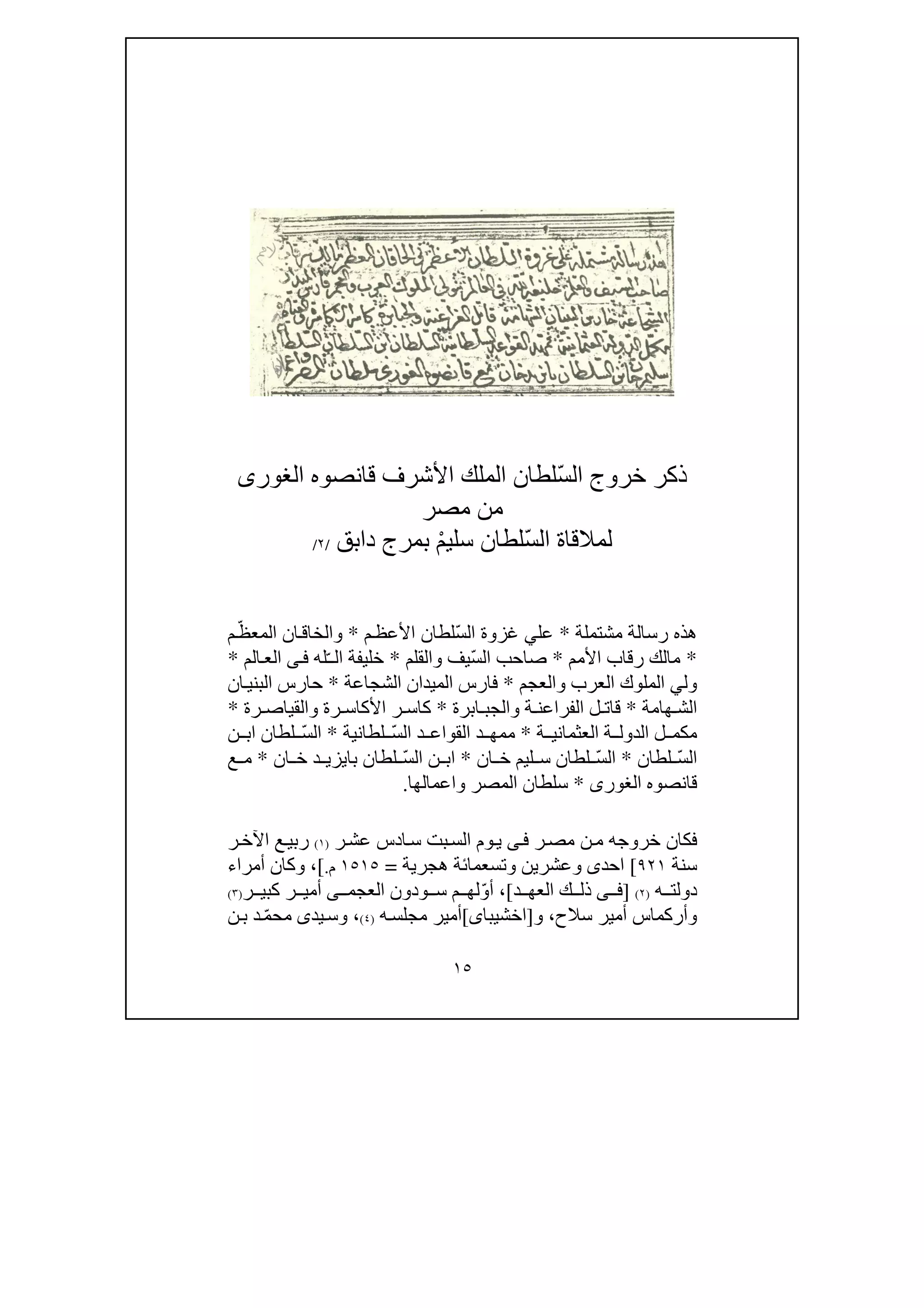 ١٥
ّ‫س‬‫ال‬ ‫خروج‬ ‫ذكر‬‫الغور‬ ‫قانصوه‬ ‫األشرف‬ ‫الملك‬ ‫لطان‬‫ى‬
‫مصر‬ ‫من‬
ّ‫س‬‫ال‬ ‫لمالقاة‬ْ‫م‬‫سلي‬ ‫لطان‬‫دابق‬ ‫بمرج‬/٢/
‫ر‬ ‫ھذه‬‫مشتملة‬ ‫سالة‬*‫عل‬‫ي‬ّ‫س‬‫ال‬ ‫غزوة‬‫م‬‫األعظ‬ ‫لطان‬*‫و‬ّ‫المعظ‬ ‫ان‬‫الخاق‬‫م‬
*‫األمم‬ ‫رقاب‬ ‫مالك‬*ّ‫س‬‫ال‬ ‫صاحب‬‫يف‬‫و‬‫القلم‬*ّ‫ـ‬‫ال‬ ‫خليفة‬‫له‬‫ى‬‫ف‬‫الم‬‫الع‬*
‫ول‬‫ي‬‫العرب‬ ‫الملوك‬‫و‬‫العجم‬*‫الشجاعة‬ ‫الميدان‬ ‫فارس‬*‫ان‬‫البني‬ ‫حارس‬
‫ھامة‬ ‫الش‬*‫ة‬ ‫الفراعن‬ ‫ل‬ ‫قات‬‫و‬‫ابرة‬ ‫الجب‬*‫رة‬ ‫األكاس‬ ‫ر‬ ‫كاس‬‫و‬‫رة‬ ‫القياص‬*
‫الد‬ ‫ل‬ ‫مكم‬‫ة‬ ‫العثماني‬ ‫ة‬ ‫ول‬*ّ‫س‬‫ال‬ ‫د‬ ‫القواع‬ ‫د‬ ‫ممھ‬‫لطانية‬*ّ‫س‬‫ال‬‫ن‬ ‫اب‬ ‫لطان‬
ّ‫س‬‫ال‬‫لطان‬*ّ‫س‬‫ال‬‫ان‬ ‫خ‬ ‫ليم‬ ‫س‬ ‫لطان‬*ّ‫س‬‫ال‬ ‫ن‬ ‫اب‬‫لطان‬‫ان‬ ‫خ‬ ‫د‬ ‫بايزي‬*‫ع‬ ‫م‬
‫قانصوه‬‫الغورى‬*‫المصر‬ ‫سلطان‬‫و‬‫اعمالھا‬.
‫ر‬‫مص‬ ‫ن‬‫م‬ ‫خروجه‬ ‫فكان‬‫ى‬‫ف‬‫بت‬‫الس‬ ‫وم‬‫ي‬‫ر‬‫عش‬ ‫ادس‬‫س‬)١(‫ر‬‫اآلخ‬ ‫ع‬‫ربي‬
‫سنة‬٩٢١[‫احد‬‫ى‬‫وتسعمائة‬ ‫وعشرين‬‫ھجرية‬=١٥١٥‫م‬.[‫أمراء‬ ‫وكان‬ ،
‫ه‬ ‫دولت‬)٢(]‫ى‬ ‫ف‬‫د‬ ‫العھ‬ ‫ك‬ ‫ذل‬[ّ‫و‬‫أ‬ ،‫ودون‬ ‫س‬ ‫م‬ ‫لھ‬‫ى‬ ‫العجم‬‫ر‬ ‫كبي‬ ‫ر‬ ‫أمي‬)٣(
‫وأركما‬‫س‬‫سالح‬ ‫أمير‬،‫و‬]‫اخشيبا‬‫ى‬[‫مجلس‬ ‫أمير‬‫ه‬)٤(،‫يد‬‫وس‬‫ى‬ّ‫م‬‫مح‬‫ن‬‫ب‬ ‫د‬
 